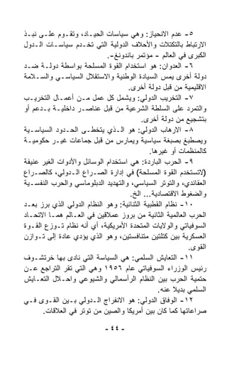 ‫٥- ﻋﺩﻡ ﺍﻻﻨﺤﻴﺎﺯ: ﻭﻫﻲ ﺴﻴﺎﺴﺎﺕ ﺍﻟﺤﻴـﺎﺩ، ﻭﺘﻘـﻭﻡ ﻋﻠـﻰ ﻨﺒـﺫ‬
‫ﺍﻻﺭﺘﺒﺎﻁ ﺒﺎﻟﺘﻜﺘﻼﺕ ﻭﺍﻷﺤﻼﻑ ﺍﻟﺩﻭﻟﻴﺔ ﺍﻟﺘﻲ ﺘﺨـﺩﻡ ﺴﻴﺎﺴـﺎﺕ ﺍﻟـﺩﻭل‬
                            ‫ﺍﻟﻜﺒﺭﻯ ﻓﻲ ﺍﻟﻌﺎﻟﻡ - ﻤﺅﺘﻤﺭ ﺒﺎﻨﺩﻭﻨﻎ-.‬
‫٦- ﺍﻟﻌﺩﻭﺍﻥ: ﻫﻭ ﺍﺴﺘﺨﺩﺍﻡ ﺍﻟﻘﻭﺓ ﺍﻟﻤﺴﻠﺤﺔ ﺒﻭﺍﺴﻁﺔ ﺩﻭﻟـﺔ ﻀـﺩ‬
‫ﺩﻭﻟﺔ ﺃﺨﺭﻯ ﻴﻤﺱ ﺍﻟﺴﻴﺎﺩﺓ ﺍﻟﻭﻁﻨﻴﺔ ﻭﺍﻻﺴﺘﻘﻼل ﺍﻟﺴﻴﺎﺴـﻲ ﻭﺍﻟﺴـﻼﻤﺔ‬
                                   ‫ﺍﻻﻗﻠﻴﻤﻴﺔ ﻤﻥ ﻗﺒل ﺩﻭﻟﺔ ﺃﺨﺭﻯ.‬
‫٧- ﺍﻟﺘﺨﺭﻴﺏ ﺍﻟﺩﻭﻟﻲ: ﻭﻴﺸﻤل ﻜل ﻋﻤل ﻤـﻥ ﺃﻋﻤـﺎل ﺍﻟﺘﺨﺭﻴـﺏ‬
‫ﻭﺍﻟﺘﻤ ‪‬ﺩ ﻋﻠﻰ ﺍﻟﺴﻠﻁﺔ ﺍﻟﺸﺭﻋﻴﺔ ﻤﻥ ﻗﺒل ﻋﻨﺎﺼـﺭ ﺩﺍﺨﻠﻴـﺔ ﺒـﺩﻋﻡ ﺃﻭ‬‫ﺭ‬
                                         ‫ﺒﺘﺸﺠﻴﻊ ﻤﻥ ﺩﻭﻟﺔ ﺃﺨﺭﻯ.‬
‫٨- ﺍﻻﺭﻫﺎﺏ ﺍﻟﺩﻭﻟﻲ: ﻫﻭ ﺍﻟـﺫﻱ ﻴﺘﺨ ﹼـﻰ ﺍﻟﺤـﺩﻭﺩ ﺍﻟﺴﻴﺎﺴـﻴﺔ‬
                       ‫ﻁ‬
‫ﻭﻴﺼﻁﺒﻎ ﺒﺼﺒﻐﺔ ﺴﻴﺎﺴﻴﺔ ﻭﻴﻤﺎﺭﺱ ﻤﻥ ﻗﺒل ﺠﻤﺎﻋﺎﺕ ﻏﻴـﺭ ﺤﻜﻭﻤﻴـﺔ‬
                                            ‫ﻜﺎﻟﻤﻨﻅﻤﺎﺕ ﺃﻭ ﻏﻴﺭﻫﺎ.‬
‫٩- ﺍﻟﺤﺭﺏ ﺍﻟﺒﺎﺭﺩﺓ: ﻫﻲ ﺍﺴﺘﺨﺩﺍﻡ ﺍﻟﻭﺴﺎﺌل ﻭﺍﻷﺩﻭﺍﺕ ﺍﻟﻐﻴﺭ ﻋﻨﻴﻔﺔ‬
‫)ﻻﺘﺴﺘﺨﺩﻡ ﺍﻟﻘﻭﺓ ﺍﻟﻤﺴﻠﺤﺔ( ﻓﻲ ﺇﺩﺍﺭﺓ ﺍﻟﺼـﺭﺍﻉ ﺍﻟـﺩﻭﻟﻲ، ﻜﺎﻟﺼـﺭﺍﻉ‬
‫ﺍﻟﻌﻘﺎﺌﺩﻱ، ﻭﺍﻟﺘﻭﺘﺭ ﺍﻟﺴﻴﺎﺴﻲ، ﻭﺍﻟﺘﻬﺩﻴﺩ ﺍﻟﺩﺒﻠﻭﻤﺎﺴﻲ ﻭﺍﻟﺤﺭﺏ ﺍﻟﻨﻔﺴـﻴﺔ‬
                                    ‫ﻭﺍﻟﻀﻐﻭﻁ ﺍﻻﻗﺘﺼﺎﺩﻴﺔ... ﺍﻟﺦ.‬
‫٠١- ﻨﻅﺎﻡ ﺍﻟﻘﻁﺒﻴﺔ ﺍﻟﺜﻨﺎﺌﻴﺔ: ﻭﻫﻭ ﺍﻟﻨﻅﺎﻡ ﺍﻟﺩﻭﻟﻲ ﺍﻟﺫﻱ ﺒﺭﺯ ﺒﻌـﺩ‬
‫ﺍﻟﺤﺭﺏ ﺍﻟﻌﺎﻟﻤﻴﺔ ﺍﻟﺜﺎﻨﻴﺔ ﻤﻥ ﺒﺭﻭﺯ ﻋﻤﻼﻗﻴﻥ ﻓﻲ ﺍﻟﻌـﺎﻟﻡ ﻫﻤـﺎ ﺍﻻﺘﺤـﺎﺩ‬
‫ﺍﻟﺴﻭﻓﻴﺎﺘﻲ ﻭﺍﻟﻭﻻﻴﺎﺕ ﺍﻟﻤﺘﺤﺩﺓ ﺍﻷﻤﺭﻴﻜﻴﺔ، ﺃﻱ ﺃﻨﻪ ﻨﻅﺎﻡ ﺘـﻭ ‪‬ﻉ ﺍﻟﻘـﻭﺓ‬
         ‫ﺯ‬
‫ﺍﻟﻌﺴﻜﺭﻴﺔ ﺒﻴﻥ ﻜﺘﻠﺘﻴﻥ ﻤﺘﻨﺎﻓﺴﺘﻴﻥ، ﻭﻫﻭ ﺍﻟﺫﻱ ﻴﺅﺩﻱ ﻋﺎﺩﺓ ﺇﻟﻰ ﺘـﻭﺍﺯﻥ‬
                                                         ‫ﺍﻟﻘﻭﻯ.‬
‫١١- ﺍﻟﺘﻌﺎﻴﺵ ﺍﻟﺴﻠﻤﻲ: ﻫﻲ ﺍﻟﺴﻴﺎﺴﺔ ﺍﻟﺘﻲ ﻨﺎﺩﻯ ﺒﻬﺎ ﺨﺭﺘﺸـﻭﻑ‬
‫ﺭﺌﻴﺱ ﺍﻟﻭﺯﺭﺍﺀ ﺍﻟﺴﻭﻓﻴﺎﺘﻲ ﻋﺎﻡ ٦٥٩١ ﻭﻫﻲ ﺍﻟﺘﻲ ﺘﻘﺭ ﺍﻟﺘﺭﺍﺠﻊ ﻋـﻥ‬
‫ﺤﺘﻤﻴﺔ ﺍﻟﺤﺭﺏ ﺒﻴﻥ ﺍﻟﻨﻅﺎﻡ ﺍﻟﺭﺃﺴﻤﺎﻟﻲ ﻭﺍﻟﺸﻴﻭﻋﻲ ﻭﺍﺤـﻼل ﺍﻟﺘﻌـﺎﻴﺵ‬
                                               ‫ﺍﻟﺴﻠﻤﻲ ﺒﺩﻴﻼ ﻋﻨﻪ.‬
                                                     ‫ﹰ‬
‫٢١- ﺍﻟﻭﻓﺎﻕ ﺍﻟﺩﻭﻟﻲ: ﻫﻭ ﺍﻻﻨﻔﺭﺍﺝ ﺍﻟـﺩﻭﻟﻲ ﺒـﻴﻥ ﺍﻟﻘـﻭﻯ ﻓـﻲ‬
      ‫ﺼﺭﺍﻋﺎﺘﻬﺎ ﻜﻤﺎ ﻜﺎﻥ ﺒﻴﻥ ﺃﻤﺭﻴﻜﺎ ﻭﺍﻟﺼﻴﻥ ﻤﻥ ﺘﻭﺘﺭ ﻓﻲ ﺍﻟﻌﻼﻗﺎﺕ.‬

                            ‫- ٤٤ -‬
 