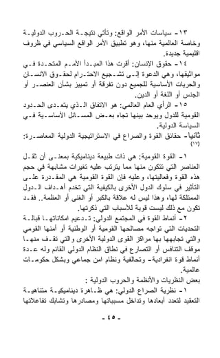 ‫٣١- ﺴﻴﺎﺴﺎﺕ ﺍﻷﻤﺭ ﺍﻟﻭﺍﻗﻊ: ﻭﺘﺄﺘﻲ ﻨﺘﻴﺠـﺔ ﺍﻟﺤـﺭﻭﺏ ﺍﻟﺩﻭﻟﻴـﺔ‬
‫ﻭﺨﺎﺼﺔ ﺍﻟﻌﺎﻟﻤﻴﺔ ﻤﻨﻬﺎ، ﻭﻫﻭ ﺘﻁﺒﻴﻕ ﺍﻷﻤﺭ ﺍﻟﻭﺍﻗﻊ ﺍﻟﺴﻴﺎﺴﻲ ﻓﻲ ﻅﺭﻭﻑ‬
                                                 ‫ﺍﻗﻠﻴﻤﻴﺔ ﺠﺩﻴﺩﺓ.‬
‫٤١- ﺤﻘﻭﻕ ﺍﻹﻨﺴﺎﻥ: ﺃﻗﺭﺕ ﻫﺫﺍ ﺍﻟﻤﺒـﺩﺃ ﺍﻷﻤـﻡ ﺍﻟﻤﺘﺤـﺩﺓ ﻓـﻲ‬
‫ﻤﻭﺍﺜﻴﻘﻬﺎ، ﻭﻫﻲ ﺍﻟﺩﻋﻭﺓ ﺇﻟـﻰ ﺘﺸـﺠﻴﻊ ﺍﻻﺤﺘـﺭﺍﻡ ﻟﺤﻘـﻭﻕ ﺍﻻﻨﺴـﺎﻥ‬
‫ﻭﺍﻟﺤﺭﻴﺎﺕ ﺍﻷﺴﺎﺴﻴﺔ ﻟﻠﺠﻤﻴﻊ ﺩﻭﻥ ﺘﻔﺭﻗﺔ ﺃﻭ ﺘﻤﻴﻴﺯ ﺒﺸﺄﻥ ﺍﻟﻌﻨﺼـﺭ ﺃﻭ‬
                                      ‫ﺍﻟﺠﻨﺱ ﺃﻭ ﺍﻟﻠﻐﺔ ﺃﻭ ﺍﻟﺩﻴﻥ.‬
‫٥١- ﺍﻟﺭﺃﻱ ﺍﻟﻌﺎﻡ ﺍﻟﻌﺎﻟﻤﻲ: ﻫﻭ ﺍﻻﺘﻔﺎﻕ ﺍﻟـﺫﻱ ﻴﺘﻌـ ‪‬ﻯ ﺍﻟﺤـﺩﻭﺩ‬
          ‫ﺩ‬
‫ﺍﻟﻘﻭﻤﻴﺔ ﻟﻠﺩﻭل ﻭﻴﻭ ‪‬ﺩ ﺒﻴﻨﻬﺎ ﺘﺠﺎﻩ ﺒﻌـﺽ ﺍﻟﻤﺴـﺎﺌل ﺍﻷﺴﺎﺴـﻴﺔ ﻓـﻲ‬
                                           ‫ﺤ‬
                                               ‫ﺍﻟﺴﻴﺎﺴﺔ ﺍﻟﺩﻭﻟﻴﺔ.‬
‫ﺜﺎﻨﻴﺎ- ﺤﻘﺎﺌﻕ ﺍﻟﻘﻭﺓ ﻭﺍﻟﺼﺭﺍﻉ ﻓﻲ ﺍﻻﺴﺘﺭﺍﺘﻴﺠﻴﺔ ﺍﻟﺩﻭﻟﻴﺔ ﺍﻟﻤﻌﺎﺼـﺭﺓ:‬
                                                          ‫ﹰ‬
                                                           ‫)٧١(‬

‫١- ﺍﻟﻘﻭﺓ ﺍﻟﻘﻭﻤﻴﺔ: ﻫﻲ ﺫﺍﺕ ﻁﺒﻴﻌﺔ ﺩﻴﻨﺎﻤﻴﻜﻴﺔ ﺒﻤﻌﻨـﻰ ﺃﻥ ﺜﻘـل‬
‫ﺍﻟﻌﻨﺎﺼﺭ ﺍﻟﺘﻲ ﺘﺘﻜﻭﻥ ﻤﻨﻬﺎ ﻤﻤﺎ ﻴﺘﺭﺘﺏ ﻋﻠﻴﻪ ﺘﻐﻴﺭﺍﺕ ﻤﺸﺎﺒﻬﺔ ﻓﻲ ﺤﺠﻡ‬
‫ﻫﺫﻩ ﺍﻟﻘﻭﺓ ﻭﻓﻌﺎﻟﻴﺘﻬﺎ، ﻭﻋﻠﻴﻪ ﻓﺈﻥ ﺍﻟﻘﻭﺓ ﺍﻟﻘﻭﻤﻴﺔ ﻫﻲ ﺍﻟﻤﻘـﺩﺭﺓ ﻋﻠـﻰ‬
‫ﺍﻟﺘﺄﺜﻴﺭ ﻓﻲ ﺴﻠﻭﻙ ﺍﻟﺩﻭل ﺍﻷﺨﺭﻯ ﺒﺎﻟﻜﻴﻔﻴﺔ ﺍﻟﺘﻲ ﺘﺨﺩﻡ ﺃﻫـﺩﺍﻑ ﺍﻟـﺩﻭل‬
‫ﺍﻟﻤﻤﺘﻠﻜﺔ ﻟﻬﺎ، ﻭﻫﺫﺍ ﻟﻴﺱ ﻟﻪ ﻋﻼﻗﺔ ﺒﺎﻟﻜﺒﺭ ﺃﻭ ﺍﻟﻐﻨﻰ ﺃﻭ ﺍﻟﻌﻅﻤﺔ.. ﻓﻘـﺩ‬
                    ‫ﺘﻜﻭﻥ ﻤﻊ ﺫﻟﻙ ﻟﻴﺴﺕ ﻗﻭﻴﺔ ﻟﻸﺴﺒﺎﺏ ﺍﻟﺘﻲ ﺫﻜﺭﺘﻬﺎ.‬
‫٢- ﺃﻨﻤﺎﻁ ﺍﻟﻘﻭﺓ ﻓﻲ ﺍﻟﻤﺠﺘﻤﻊ ﺍﻟﺩﻭﻟﻲ: ﺘـﺩﻋﻴﻡ ﺍﻤﻜﺎﻨﺎﺘﻬـﺎ ﻗﺒﺎﻟـﺔ‬
‫ﺍﻟﺘﺤﺩﻴﺎﺕ ﺍﻟﺘﻲ ﺘﻭﺍﺠﻪ ﻤﺼﺎﻟﺤﻬﺎ ﺍﻟﻘﻭﻤﻴﺔ ﺃﻭ ﺍﻟﻭﻁﻨﻴﺔ ﺃﻭ ﺃﻤﻨﻬﺎ ﺍﻟﻘﻭﻤﻲ‬
‫ﻭﺍﻟﺘﻲ ﺘﺠﺎﺒﻬﻬﺎ ﺒﻬﺎ ﻤﺭﺍﻜﺯ ﺍﻟﻘﻭﻯ ﺍﻟﺩﻭﻟﻴﺔ ﺍﻷﺨﺭﻯ ﻭﺍﻟﺘﻲ ﺘﻘـﻑ ﻤﻨﻬـﺎ‬
‫ﻤﻭﻗﻑ ﺍﻟﺘﻨﺎﻓﺱ ﺃﻭ ﺍﻟﺘﺼﺎﺭﻉ ﻓﻲ ﻨﻁﺎﻕ ﺍﻟﻨﻅﺎﻡ ﺍﻟﺩﻭﻟﻲ ﺍﻟﻘﺎﺌﻡ ﻭﻟﻪ ﻋـﺩﺓ‬
‫ﺃﻨﻤﺎﻁ ﻗﻭﺓ ﺍﻨﻔﺭﺍﺩﻴﺔ- ﻭﺘﺤﺎﻟﻔﻴﺔ ﻭﻨﻅﺎﻡ ﺍﻤﻥ ﺠﻤﺎﻋﻲ ﻭﺒﺸﻜل ﺤﻜﻭﻤـﺎﺕ‬
                                                        ‫ﻋﺎﻟﻤﻴﺔ.‬
                       ‫ﺒﻌﺽ ﺍﻟﻨﻅﺭﻴﺎﺕ ﻭﺍﻷﻨﻅﻤﺔ ﻭﺍﻟﺤﺭﻭﺏ ﺍﻟﺩﻭﻟﻴﺔ :‬
‫١- ﻨﻅﺭﻴﺔ ﺍﻟﺼﺭﺍﻉ ﺍﻟﺩﻭﻟﻲ: ﻫﻲ ﻅـﺎﻫﺭﺓ ﺩﻴﻨﺎﻤﻴﻜﻴـﺔ ﻤﺘﻨﺎﻫﻴـﺔ‬
‫ﺍﻟﺘﻌﻘﻴﺩ ﻟﺘﻌﺩﺩ ﺃﺒﻌﺎﺩﻫﺎ ﻭﺘﺩﺍﺨل ﻤﺴﺒﺒﺎﺘﻬﺎ ﻭﻤﺼﺎﺩﺭﻫﺎ ﻭﺘﺸﺎﺒﻙ ﺘﻔﺎﻋﻼﺘﻬﺎ‬

                            ‫- ٥٤ -‬
 