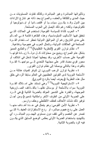 ‫ﻭﺘﺄﺜﻴﺭﺍﺘﻬﺎ ﺍﻟﻤﺒﺎﺸﺭﺓ ﻭﻏﻴﺭ ﺍﻟﻤﺒﺎﺸﺭﺓ، ﻭﻜﺫﻟﻙ ﺘﻔﺎﻭﺕ ﺍﻟﻤﺴﺘﻭﻴﺎﺕ ﻤـﻥ‬
‫ﺤﻴﺙ ﺍﻟﻤﺩﻯ ﻭﺍﻟﻜﺜﺎﻓﺔ ﻭﺍﻟﻌﻨﻑ، ﻭﺍﻟﺼﺭﺍﻉ ﺒﺤﺩ ﺫﺍﺘﻪ ﻫﻭ ﺘﻨﺎﺯﻉ ﺍﻹﺭﺍﺩﺍﺕ‬
‫ﺒﻴﻥ ﺍﻟﺩﻭل ﻭﻗـﺩ ﻴﻜـﻭﻥ ﺴﻴﺎﺴـﻴﺎ ﺃﻭ ﺍﻗﺘﺼـﺎﺩﻴﺎ ﺃﻭ ﺍﻴـﺩﻴﻭﻟﻭﺠﻴﺎ ﺃﻭ‬
    ‫ﹰ‬              ‫ﹰ‬               ‫ﹰ‬
             ‫ﺘﻜﻨﻭﻟﻭﺠﻴ ﹰ، ﻭﻟﻜﻨﻪ ﺭﻏﻡ ﺫﻟﻙ ﻻﻴﺼل ﺇﻟﻰ ﺍﻟﺤﺭﺏ ﺍﻟﻤﺴﻠﺤﺔ.‬
                                                             ‫ﺎ‬
‫٢- ﺍﻟﺤﺭﺏ ﻜﺄﺩﺍﺓ ﻟﻠﺴﻴﺎﺴﺔ ﺍﻟﻘﻭﻤﻴﺔ: ﺘﺴﺘﺨﺩﻡ ﻓﻲ ﺍﻟﺤﺎﻻﺕ ﺍﻟﺘـﻲ‬
‫ﺘﺨﻔﻕ ﻓﻴﻬﺎ ﺍﻷﺴﺎﻟﻴﺏ ﺍﻟﺩﺒﻠﻭﻤﺎﺴﻴﺔ، ﻭﻫﺫﻩ ﺍﻟﻅﺎﻫﺭﺓ ﻗﺎﺌﻤﺔ ﻓـﻲ ﺍﻟﻌـﺎﻟﻡ‬
‫ﻋﻠﻰ ﻤﺩﻯ ﺍﻟﺘﺎﺭﻴﺦ ﺭﻏﻡ ﺃﻥ ﺍﻟﻤﻭﺍﺜﻴﻕ ﺍﻟﺩﻭﻟﻴﺔ ﺘﺤ ﹼﺭ ﺍﺴـﺘﺨﺩﺍﻡ ﺍﻟﻘـﻭﺓ‬
                    ‫ﻅ‬
  ‫ﺍﻟﻤﺴﻠﺤﺔ ﻓﻲ ﺍﻟﻌﻼﻗﺎﺕ ﺍﻟﺩﻭﻟﻴﺔ، ﻭﺘﺘﻤﺜل ﺍﻟﺤﺭﺏ ﻓﻲ ﻫﺠﻭﻤﻴﺔ ﻭﺩﻓﺎﻋﻴﺔ.‬
‫٣- ﻨﻅﺎﻡ ﺘﻭﺍﺯﻥ ﺍﻟﻘﻭﻯ )ﺍﻟﻨﻅﺭﻴﺔ ﺍﻟﺘﻘﻠﻴﺩﻴﺔ( )٨١(: ﻭﺍﻟﻁﺎﺒﻊ ﺍﻟﻤﻤﻴﺯ‬
‫ﺒﺸﻜل ﻋﺎﻡ ﺍﻟﺼﺭﺍﻉ، ﻭﻴﻨﺒﻊ ﻤﻥ ﻤﺤﺎﻭﻻﺕ ﻜـل ﺩﻭﻟـﺔ ﺯﻴـﺎﺩﺓ ﻗﻭﺘﻬـﺎ‬
‫ﺍﻟﻘﻭﻤﻴﺔ ﻋﻠﻰ ﺤﺴﺎﺏ ﺍﻷﺨﺭﻯ، ﻭﻗﺩ ﻴﺠﻌﻠﻬﺎ ﺃﺤﻴﺎﻨﺎ ﺘﺩﺨل ﻓﻲ ﺍﺌﺘﻼﻑ ﺃﻭ‬
                     ‫ﹰ‬
‫ﻤﺤﻭﺭ ﻗﻭﻱ ﻤﻀﺎﺩ ﻗﺎﺩﺭ ﻋﻠﻰ ﻤﺠﺎﺒﻬﺔ ﺍﻟﺘﺤﺩﻱ ﺇﻟـﻰ ﻤﻭﺍﺠﻬـﺔ ﺍﻟﻘـﻭﺓ‬
                ‫ﺒﺎﻟﻘﻭﺓ، ﻭﻫﺫﺍ ﺒﺎﻟﺘﺎﻟﻲ ﻴﻭﺼﻠﻨﺎ ﺇﻟﻰ ﻨﻅﺎﻡ ﺘﻭﺍﺯﻥ ﺍﻟﻘﻭﻯ..‬
‫٤- ﻨﻅﺭﻴﺔ ﺘﻭﺍﺯﻥ ﺍﻟﺭﻋﺏ ﺍﻟﻨﻭﻭﻱ: ﺇﻥ ﻟﺘﻭﻓﺭ ﻜﻤﻴﺎﺕ ﻫﺎﺌﻠﺔ ﻤـﻥ‬
‫ﺍﻷﺴﻠﺤﺔ ﺍﻟﻨﻭﻭﻴﺔ ﻟﺩﻯ ﺍﻟﻘﻭﺘﻴﻥ ﺍﻟﻌﻅﻤﻴﻴﻥ ﻓﻲ ﺍﻟﻌﺎﻟﻡ ﺴﺎﺒﻘﺎ ﺃﺜﺭﻩ ﻓﻲ ﺨﻠﻕ‬
              ‫ﹰ‬
                    ‫ﻤﺜل ﻫﺫﻩ ﺍﻟﻨﻅﺭﻴﺔ )ﻭﻴﻌﺭﻑ ﺃﻴﻀﺎ ﺒﺎﻟﺭﺩﻉ ﺍﻟﻨﻭﻭﻱ(.‬
                                        ‫ﹰ‬
                                     ‫)٩١(‬
‫ﻭﻫﻲ ﺘﺴﺘﻨﺩ ﻋﻠﻰ ﺍﻤـﺘﻼﻙ ﺍﻟﻘـﻭﺓ‬               ‫٥- ﺍﻻﺴﺘﺭﺍﺘﻴﺠﻴﺔ ﺍﻟﻨﻭﻭﻴﺔ‬
‫ﺍﻟﻨﻭﻭﻴﺔ ﺴﻭﺍﺀ ﺒﺎﻷﺴﻠﺤﺔ ﺃﻭ ﺒﻭﺴﺎﺌل ﻨﻘﻠﻬـﺎ ﺒﺎﻟﻘـﺫﺍﺌﻑ ﺍﻟﺼـﺎﺭﻭﺨﻴﺔ‬
‫ﺍﻟﻤﻭﺠﻬﺔ، ﻭﺍﻟﻘﺩﺭﺓ ﻋﻠﻰ ﺍﻟﺘﺩﻤﻴﺭ ﺍﻟﻤﺅﻜﺩ ﺒﺎﻟﻀﺭﺒﺔ ﺍﻟﺜﺎﻨﻴﺔ )ﻭﻫﻲ ﺍﻟـﺭﺩ‬
‫ﻋﻠﻰ ﺍﻟﻀﺭﺒﺔ ﺍﻷﻭﻟﻰ ﻤﻥ ﺍﻟﻁﺭﻑ ﺍﻵﺨﺭ ﻭﺍﻤﻜﺎﻨﻴﺔ ﺘﺩﻤﻴﺭﻩ( ﻭﻤﻥ ﺃﺠـل‬
           ‫ﺘﻭﻓﻴﺭ ﺫﻟﻙ ﻨﺸﺄﺕ ﺍﻷﺤﻼﻑ ﻜﺤﻠﻑ ﺍﻷﻁﻠﻨﻁﻲ ﻭﺤﻠﻑ ﻭﺍﺭﺴﻭ.‬
‫٦- ﻨﻅﺭﻴﺔ ﺍﻷﻤﻥ ﺍﻟﻘﻭﻤﻲ: ﻭﻫﻭ ﻴﺘﻤﺜل ﻓﻲ ﻋـﺩﺓ ﺃﻫـﺩﺍﻑ ﻤﻨﻬـﺎ‬
‫ﺍﻟﻌﻤل ﻋﻠﻰ ﺭﺩﻉ ﻫﺠﻭﻡ ﻤﺒﺎﺸﺭ، ﺃﻭ ﺭﺩﻉ ﺍﻻﺴﺘﻔﺯﺍﺯﺍﺕ ﺍﻟﻌﻨﻴﻔـﺔ ﺍﻟﺘـﻲ‬
‫ﺘﺼﺩﺭ ﻋﻥ ﺍﻟﺨﺼﻡ ﻭﺍﻟﺘﻲ ﺘﻘﻑ ﺩﻭﻥ ﻤﺴﺘﻭﻯ ﺍﻟﻬﺠـﻭﻡ ﺍﻟﻤﺒﺎﺸـﺭ، ﺃﻱ‬
‫ﺒﺎﻟﺘﻬﺩﻴﺩ ﺒﺎﺴﺘﺨﺩﺍﻡ ﺍﻟﻀﺭﺒﺔ ﺍﻷﻭﻟﻰ ﺒﻌﻜﺱ ﺍﻟﻭﻀﻊ ﺍﻟﺴﺎﺒﻕ ﺍﻟﺫﻱ ﻴﻜـﻭﻥ‬
                                              ‫ﻓﻴﻪ ﺍﻟﺭﺩ ﺒﺎﻟﻀﺭﺒﺔ ﺍﻟﺜﺎﻨﻴﺔ.‬


                               ‫- ٦٤ -‬
 