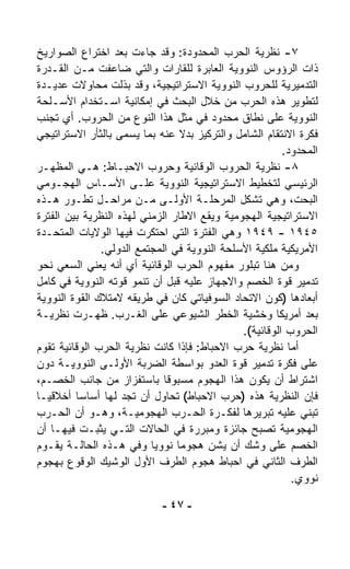 ‫٧- ﻨﻅﺭﻴﺔ ﺍﻟﺤﺭﺏ ﺍﻟﻤﺤﺩﻭﺩﺓ: ﻭﻗﺩ ﺠﺎﺀﺕ ﺒﻌﺩ ﺍﺨﺘﺭﺍﻉ ﺍﻟﺼﻭﺍﺭﻴﺦ‬
‫ﺫﺍﺕ ﺍﻟﺭﺅﻭﺱ ﺍﻟﻨﻭﻭﻴﺔ ﺍﻟﻌﺎﺒﺭﺓ ﻟﻠﻘﺎﺭﺍﺕ ﻭﺍﻟﺘﻲ ﻀﺎﻋﻔﺕ ﻤـﻥ ﺍﻟﻘـﺩﺭﺓ‬
‫ﺍﻟﺘﺩﻤﻴﺭﻴﺔ ﻟﻠﺤﺭﻭﺏ ﺍﻟﻨﻭﻭﻴﺔ ﺍﻻﺴﺘﺭﺍﺘﻴﺠﻴﺔ، ﻭﻗﺩ ﺒﺫﻟﺕ ﻤﺤﺎﻭﻻﺕ ﻋﺩﻴـﺩﺓ‬
‫ﻟﺘﻁﻭﻴﺭ ﻫﺫﻩ ﺍﻟﺤﺭﺏ ﻤﻥ ﺨﻼل ﺍﻟﺒﺤﺙ ﻓﻲ ﺇﻤﻜﺎﻨﻴﺔ ﺍﺴـﺘﺨﺩﺍﻡ ﺍﻷﺴـﻠﺤﺔ‬
‫ﺍﻟﻨﻭﻭﻴﺔ ﻋﻠﻰ ﻨﻁﺎﻕ ﻤﺤﺩﻭﺩ ﻓﻲ ﻤﺜل ﻫﺫﺍ ﺍﻟﻨﻭﻉ ﻤﻥ ﺍﻟﺤﺭﻭﺏ. ﺃﻱ ﺘﺠﻨﺏ‬
‫ﻓﻜﺭﺓ ﺍﻻﻨﺘﻘﺎﻡ ﺍﻟﺸﺎﻤل ﻭﺍﻟﺘﺭﻜﻴﺯ ﺒﺩﻻ ﻋﻨﻪ ﺒﻤﺎ ‪‬ﺴ ‪‬ﻰ ﺒﺎﻟﺜﺄﺭ ﺍﻻﺴﺘﺭﺍﺘﻴﺠﻲ‬
                    ‫ﻴ ﻤ‬          ‫ﹰ‬
                                                        ‫ﺍﻟﻤﺤﺩﻭﺩ.‬
‫٨- ﻨﻅﺭﻴﺔ ﺍﻟﺤﺭﻭﺏ ﺍﻟﻭﻗﺎﺌﻴﺔ ﻭﺤﺭﻭﺏ ﺍﻻﺤﺒـﺎﻁ: ﻫـﻲ ﺍﻟﻤﻅﻬـﺭ‬
‫ﺍﻟﺭﺌﻴﺴﻲ ﻟﺘﺨﻁﻴﻁ ﺍﻻﺴﺘﺭﺍﺘﻴﺠﻴﺔ ﺍﻟﻨﻭﻭﻴﺔ ﻋﻠـﻰ ﺍﻷﺴـﺎﺱ ﺍﻟﻬﺠـﻭﻤﻲ‬
‫ﺍﻟﺒﺤﺕ، ﻭﻫﻲ ﺘﺸﻜل ﺍﻟﻤﺭﺤﻠـﺔ ﺍﻷﻭﻟـﻰ ﻤـﻥ ﻤﺭﺍﺤـل ﺘﻁـﻭﺭ ﻫـﺫﻩ‬
‫ﺍﻻﺴﺘﺭﺍﺘﻴﺠﻴﺔ ﺍﻟﻬﺠﻭﻤﻴﺔ ﻭﻴﻘﻊ ﺍﻻﻁﺎﺭ ﺍﻟﺯﻤﻨﻲ ﻟﻬﺫﻩ ﺍﻟﻨﻅﺭﻴﺔ ﺒﻴﻥ ﺍﻟﻔﺘﺭﺓ‬
‫٥٤٩١ - ٩٤٩١ ﻭﻫﻲ ﺍﻟﻔﺘﺭﺓ ﺍﻟﺘﻲ ﺍﺤﺘﻜﺭﺕ ﻓﻴﻬﺎ ﺍﻟﻭﻻﻴﺎﺕ ﺍﻟﻤﺘﺤـﺩﺓ‬
               ‫ﺍﻷﻤﺭﻴﻜﻴﺔ ﻤﻠﻜﻴﺔ ﺍﻷﺴﻠﺤﺔ ﺍﻟﻨﻭﻭﻴﺔ ﻓﻲ ﺍﻟﻤﺠﺘﻤﻊ ﺍﻟﺩﻭﻟﻲ.‬
‫ﻭﻤﻥ ﻫﻨﺎ ﺘﺒﻠﻭﺭ ﻤﻔﻬﻭﻡ ﺍﻟﺤﺭﺏ ﺍﻟﻭﻗﺎﺌﻴﺔ ﺃﻱ ﺃﻨﻪ ﻴﻌﻨﻲ ﺍﻟ ‪‬ﻌﻲ ﻨﺤﻭ‬
        ‫ﺴ‬
‫ﺘﺩﻤﻴﺭ ﻗﻭﺓ ﺍﻟﺨﺼﻡ ﻭﺍﻻﺠﻬﺎﺯ ﻋﻠﻴﻪ ﻗﺒل ﺃﻥ ﺘﻨﻤﻭ ﻗﻭﺘﻪ ﺍﻟﻨﻭﻭﻴﺔ ﻓﻲ ﻜﺎﻤل‬
‫ﺃﺒﻌﺎﺩﻫﺎ )ﻜﻭﻥ ﺍﻻﺘﺤﺎﺩ ﺍﻟﺴﻭﻓﻴﺎﺘﻲ ﻜﺎﻥ ﻓﻲ ﻁﺭﻴﻘﻪ ﻻﻤﺘﻼﻙ ﺍﻟﻘﻭﺓ ﺍﻟﻨﻭﻭﻴﺔ‬
‫ﺒﻌﺩ ﺃﻤﺭﻴﻜﺎ ﻭﺨﺸﻴﺔ ﺍﻟﺨﻁﺭ ﺍﻟﺸﻴﻭﻋﻲ ﻋﻠﻰ ﺍﻟﻐـﺭﺏ. ﻅﻬـﺭﺕ ﻨﻅﺭﻴـﺔ‬
                                              ‫ﺍﻟﺤﺭﻭﺏ ﺍﻟﻭﻗﺎﺌﻴﺔ(.‬
‫ﺃﻤﺎ ﻨﻅﺭﻴﺔ ﺤﺭﺏ ﺍﻻﺤﺒﺎﻁ: ﻓﺈﺫﺍ ﻜﺎﻨﺕ ﻨﻅﺭﻴﺔ ﺍﻟﺤﺭﺏ ﺍﻟﻭﻗﺎﺌﻴﺔ ﺘﻘﻭﻡ‬
‫ﻋﻠﻰ ﻓﻜﺭﺓ ﺘﺩﻤﻴﺭ ﻗﻭﺓ ﺍﻟﻌﺩﻭ ﺒﻭﺍﺴﻁﺔ ﺍﻟﻀﺭﺒﺔ ﺍﻷﻭﻟـﻰ ﺍﻟﻨﻭﻭﻴـﺔ ﺩﻭﻥ‬
‫ﺍﺸﺘﺭﺍﻁ ﺃﻥ ﻴﻜﻭﻥ ﻫﺫﺍ ﺍﻟﻬﺠﻭﻡ ﻤﺴﺒﻭﻗﺎ ﺒﺎﺴﺘﻔﺯﺍﺯ ﻤﻥ ﺠﺎﻨﺏ ﺍﻟﺨﺼـﻡ،‬
                             ‫ﹰ‬
‫ﻓﺈﻥ ﺍﻟﻨﻅﺭﻴﺔ ﻫﺫﻩ )ﺤﺭﺏ ﺍﻻﺤﺒﺎﻁ( ﺘﺤﺎﻭل ﺃﻥ ﺘﺠﺩ ﻟﻬﺎ ﺃﺴﺎﺴﺎ ﺃﺨﻼﻗﻴـﺎ‬
‫ﹰ‬        ‫ﹰ‬
‫ﺘﺒﻨﻲ ﻋﻠﻴﻪ ﺘﺒﺭﻴﺭﻫﺎ ﻟﻔﻜـﺭﺓ ﺍﻟﺤـﺭﺏ ﺍﻟﻬﺠﻭﻤﻴـﺔ، ﻭﻫـﻭ ﺃﻥ ﺍﻟﺤـﺭﺏ‬
‫ﺍﻟﻬﺠﻭﻤﻴﺔ ﺘﺼﺒﺢ ﺠﺎﺌﺯﺓ ﻭﻤﺒﺭﺭﺓ ﻓﻲ ﺍﻟﺤﺎﻻﺕ ﺍﻟﺘـﻲ ﻴﺜﺒـﺕ ﻓﻴﻬـﺎ ﺃﻥ‬
‫ﺍﻟﺨﺼﻡ ﻋﻠﻰ ﻭﺸﻙ ﺃﻥ ﻴﺸﻥ ﻫﺠﻭﻤﺎ ﻨﻭﻭﻴﺎ ﻭﻓﻲ ﻫـﺫﻩ ﺍﻟﺤﺎﻟـﺔ ﻴﻘـﻭﻡ‬
                          ‫ﹰ‬     ‫ﹰ‬
‫ﺍﻟﻁﺭﻑ ﺍﻟﺜﺎﻨﻲ ﻓﻲ ﺍﺤﺒﺎﻁ ﻫﺠﻭﻡ ﺍﻟﻁﺭﻑ ﺍﻷﻭل ﺍﻟﻭﺸﻴﻙ ﺍﻟﻭﻗﻭﻉ ﺒﻬﺠﻭﻡ‬
                                                          ‫ﻨﻭﻭﻱ.‬

                            ‫- ٧٤ -‬
 