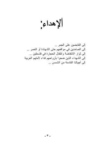 ‫ﺍﻟﻘﺎﺒﻀﻴﻥ ﻋﻠﻰ ﺍﻟﺠﻤﺭ ..‬     ‫ﺇﻟﻰ‬
  ‫ﺍﻟﺼﺎﻤﺩﻴﻥ ﻓﻲ ﻤﻭﺍﻗﻌﻬﻡ ﺤﺘﻰ ﺍﻟﺸﻬﺎﺩﺓ ﺃﻭ ﺍﻟﻨﺼﺭ ..‬      ‫ﺇﻟﻰ‬
    ‫ﺜﻭﺍﺭ ﺍﻻﻨﺘﻔﺎﻀﺔ ﻭﺃﻁﻔﺎل ﺍﻟﺤﺠﺎﺭﺓ ﻓﻲ ﻓﻠﺴﻁﻴﻥ ..‬      ‫ﺇﻟﻰ‬
‫ﺍﻟﺸﻬﺩﺍﺀ ﺍﻟﺫﻴﻥ ﻀﺤﻭﺍ ﺒﺄﺭﻭﺍﺤﻬﻡ ﻓﺩﺍﺀ ﻷﻤﺘﻬﻡ ﺍﻟﻌﺭﺒﻴﺔ‬     ‫ﺇﻟﻰ‬
                     ‫ﺃﺠﻴﺎﻟﻨﺎ ﺍﻟﻘﺎﺩﻤﺔ ﻤﻥ ﺍﻟﺸﻤﺱ ..‬   ‫ﺇﻟﻰ‬




                 ‫-٣-‬
 