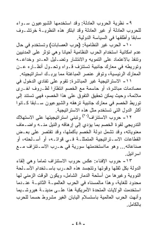 ‫٩- ﻨﻅﺭﻴﺔ ﺍﻟﺤﺭﻭﺏ ﺍﻟﻌﺎﺩﻟﺔ: ﻭﻗﺩ ﺍﺴﺘﺨﺩﻤﻬﺎ ﺍﻟﺸﻴﻭﻋﻴﻭﻥ ﺴـﻭﺍﺀ‬
‫‪‬‬
‫ﻟﻠﺤﺭﻭﺏ ﺍﻟﻌﺎﺩﻟﺔ ﺃﻭ ﻏﻴﺭ ﺍﻟﻌﺎﺩﻟﺔ ﻭﻗﺩ ﺍﺒﺘﻜﺭ ﻫﺫﻩ ﺍﻟﻨﻅﺭﻴـﺔ ﺨﺭﺘﺸـﻭﻑ‬
                               ‫ﺴﺎﺒﻘﺎ ﻭﺃﻁﻠﻘﻬﺎ ﻓﻲ ﺍﻟﺴﻴﺎﺴﺔ ﺍﻟﺩﻭﻟﻴﺔ.‬
                                                           ‫ﹰ‬
‫٠١- ﺍﻟﺤﺭﺏ ﻏﻴﺭ ﺍﻟﻨﻅﺎﻤﻴﺔ: )ﺤﺭﺏ ﺍﻟﻌﺼﺎﺒﺎﺕ( ﻭﺘﺴﺘﺨﺩﻡ ﻓﻲ ﺤﺎل‬
‫ﻋﺩﻡ ﺍﻤﻜﺎﻨﻴﺔ ﺍﺴﺘﺨﺩﺍﻡ ﺍﻟﺤﺭﺏ ﺍﻟﻨﻅﺎﻤﻴﺔ ﺃﺤﻴﺎﻨﺎ ﻭﻫﻲ ﺘﺅﺜﺭ ﻋﻠﻰ ﺍﻟﻤﺩﻨﻴﻴﻥ‬
                       ‫ﹰ‬
‫ﻭﺘﻨﻔﺫ ﺒﺎﻻﻋﺘﻤﺎﺩ ﻋﻠﻰ ﺍﻟﺘﻤﻭﻴﻪ ﻭﺍﻻﻨﺘﺸﺎﺭ ﻭﺘﻀـﻠﻴل ﺍﻟﻌـﺩﻭ ﻭﺨﺩﺍﻋـﻪ‬
‫ﻭﺘﻭﺭﻴﻁﻪ ﻓﻲ ﻤﻌﺎﺭﻙ ﺠﺎﻨﺒﻴﺔ ﺘﺴﺘﻨﺯﻑ ﻗـﻭﺍﻩ ﻭﺘﺤـ ‪‬ل ﺃﻨﻅـﺎﺭﻩ ﻋـﻥ‬
                ‫ﻭ‬
  ‫ﺍﻟﻤﻌﺎﺭﻙ ﺍﻟﺭﺌﻴﺴﻴﺔ، ﻭﺘﻭﻓﺭ ﻋﻨﺼﺭ ﺍﻟﻤﺒﺎﻏﺘﺔ ﻤﻤﺎ ﻴﺭﺒـﻙ ﺍﺴﺘﺭﺍﺘﻴﺠﻴﺘﻪ.‬
‫١١- ﺍﻻﺴﺘﺭﺍﺘﻴﺠﻴﺔ ﻏﻴﺭ ﺍﻟﻤﺒﺎﺸﺭﺓ: ﺘﻘﻭﻡ ﻋﻠﻰ ﺘﻔﺎﺩﻱ ﺍﻟﺩﺨﻭل ﻓﻲ‬
‫ﻤﺼﺎﺩﻤﺎﺕ ﻤﺒﺎﺸﺭﺓ، ﺃﻭ ﺤﺎﺴﻤﺔ ﻤﻊ ﺍﻟﺨﺼﻡ ﺍﻨﺘﻅﺎﺭﺍ ﻟﻅـﺭﻭﻑ ﺍﺨـﺭﻯ‬
                  ‫ﹰ‬
‫ﻤﻼﺌﻤﺔ، ﻭﺤﻴﺙ ﻴﻤﻜﻥ ﺘﺤﻘﻴﻕ ﺍﻟﺘﻔﻭﻕ ﻋﻠﻰ ﻫﺫﺍ ﺍﻟﺨﺼﻡ، ﻓﻬﻲ ﺘﺴﺘﻨﺩ ﺇﻟﻰ‬
‫ﺘﻭﺭﻴﻁ ﺍﻟﺨﺼﻡ ﻓﻲ ﻤﻌﺎﺭﻙ ﺠﺎﻨﺒﻴﺔ ﺘﺭﻫﻘﻪ ﻭﺍﻟﺸﻴﻭﻋﻴﻭﻥ ﺴـﺎﺒﻘﺎ ﻜـﺎﻨﻭﺍ‬
        ‫ﹰ‬
                    ‫ﺃﻜﺜﺭ ﺍﻟﺩﻭل ﺍﻟﺘﻲ ﺘﺴﺘﺨﺩﻡ ﻤﺜل ﻫﺫﻩ ﺍﻻﺴﺘﺭﺍﺘﻴﺠﻴﺔ.‬
‫٢١- ﺤﺭﻭﺏ ﺍﻻﺴﺘﻨﺯﺍﻑ)٠٢( ﻭﺘﺒﻨﻲ ﺍﺴﺘﺭﺍﺘﻴﺠﻴﺘﻬﺎ ﻋﻠﻰ ﺍﻻﺴﺘﻬﻼﻙ‬
‫ﺍﻟﺘﺩﺭﻴﺠﻲ ﻟﻘﻭﺓ ﺍﻟﺨﺼﻡ ﺒﻤﺎ ﻴﺅﺩﻱ ﺇﻟﻰ ﺇﺭﻫﺎﻗﻪ ﻭﺍﻟﻨﻴل ﻤﻨـﻪ ﻭﺍﻀـﻌﺎﻑ‬
‫ﻤﻌﻨﻭﻴﺎﺘﻪ، ﻭﻗﺩ ﺘﺸﻤل ﺩﻭﻟﺔ ﺍﻟﺨﺼﻡ ﺒﺄﻜﻤﻠﻬﺎ، ﻭﻗﺩ ﺘﻘﺘﺼﺭ ﻋﻠﻰ ﺒﻌـﺽ‬
‫ﺍﻟﻘﻁﺎﻋﺎﺕ ﺍﻻﺴـﺘﺭﺍﺘﻴﺠﻴﺔ ﺍﻟﻤﺘﻤﺜﻠـﺔ ﻓـﻲ ﻗﻭﺍﺘـﻪ، ﺃﻭ ﺃﺴـﻠﺤﺘﻪ، ﺃﻭ‬
‫ﺼﻨﺎﻋﺎﺘﻪ... ﻭﻫﻭ ﻤﺎﺍﺴﺘﺨﺩﻤﺘﻬﺎ ﺴﻭﺭﻴﺔ ﻓﻲ ﺤـﺭﺏ ﺍﻻﺴـﺘﻨﺯﺍﻑ ﻤـﻊ‬
                                                        ‫ﺍﺴﺭﺍﺌﻴل.‬
‫٣١- ﺤﺭﻭﺏ ﺍﻹﻓﻨﺎﺀ: ﻋﻜﺱ ﺤﺭﻭﺏ ﺍﻻﺴﺘﻨﺯﺍﻑ ﺘﻤﺎﻤﺎ ﻭﻫﻲ ﺇﻟﻘﺎﺀ‬
            ‫ﹰ‬
‫ﺍﻟﺩﻭﻟﺔ ﺒﻜل ﺜﻘﻠﻬﺎ ﻭﻗﻭﺘﻬﺎ ﻭﺘﺘﺠ ‪‬ﺩ ﻫﺫﻩ ﺍﻟﺤـﺭﺏ ﺒﺎﺴـﺘﺨﺩﺍﻡ ﺍﻷﺴـﻠﺤﺔ‬
                                   ‫ﺴ‬
‫ﺍﻟﻨﻭﻭﻴﺔ ﻭﻏﻴﺭﻫﺎ ﻤﻥ ﺃﺴﻠﺤﺔ ﺍﻟﺩﻤﺎﺭ ﺍﻟﺸﺎﻤل، ﻭﻴﻜﻭﻥ ﺍﻟﻭﻗﺕ ﺍﻟﺯﻤﻨﻲ ﻟﻬﺎ‬
‫ﻤﺤﺩﻭﺩ ﻟﻠﻐﺎﻴﺔ، ﻭﻫﺫﺍ ﻤﺎﻟﻤﺴﻨﺎﻩ ﻓﻲ ﺍﻟﺤﺭﺏ ﺍﻟﻌﺎﻟﻤﻴـﺔ ﺍﻟﺜﺎﻨﻴـﺔ ﻋﻨـﺩﻤﺎ‬
‫ﺍﺴﺘﺨﺩﻤﺕ ﺍﻟﻭﻻﻴﺎﺕ ﺍﻟﻤﺘﺤﺩﺓ ﺍﻷﻤﺭﻴﻜﻴﺔ ﻫﺫﺍ ﻋﻠـﻰ ﻤﺩﻴﻨـﺔ ﻫﻴﺭﻭﺸـﻴﻤﺎ‬
‫ﻭﺃﻨﻬﺕ ﺍﻟﺤﺭﺏ ﺍﻟﻌﺎﻟﻤﻴﺔ ﺒﺎﺴﺘﺴﻼﻡ ﺍﻟﻴﺎﺒﺎﻥ ﺍﻟﻐﻴﺭ ﻤﺸﺭﻭﻁ ﺤﺴﻤﺎ ﻟﻠﺤﺭﺏ‬
       ‫ﹰ‬
                                                         ‫ﺒﺎﻟﻜﺎﻤل.‬


                             ‫- ٨٤ -‬
 