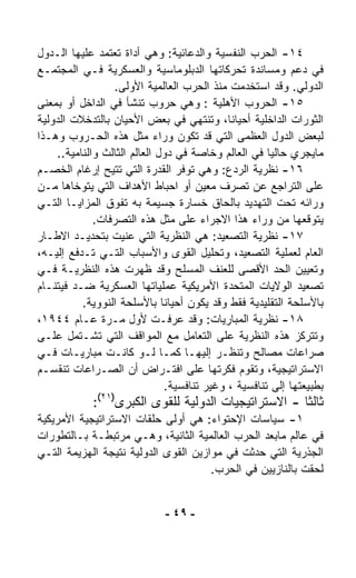 ‫٤١- ﺍﻟﺤﺭﺏ ﺍﻟﻨﻔﺴﻴﺔ ﻭﺍﻟﺩﻋﺎﺌﻴﺔ: ﻭﻫﻲ ﺃﺩﺍﺓ ﺘﻌﺘﻤﺩ ﻋﻠﻴﻬﺎ ﺍﻟـﺩﻭل‬
‫ﻓﻲ ﺩﻋﻡ ﻭﻤﺴﺎﻨﺩﺓ ﺘﺤﺭﻜﺎﺘﻬﺎ ﺍﻟﺩﺒﻠﻭﻤﺎﺴﻴﺔ ﻭﺍﻟﻌﺴﻜﺭﻴﺔ ﻓـﻲ ﺍﻟﻤﺠﺘﻤـﻊ‬
                 ‫ﺍﻟﺩﻭﻟﻲ. ﻭﻗﺩ ﺍﺴﺘﺨﺩﻤﺕ ﻤﻨﺫ ﺍﻟﺤﺭﺏ ﺍﻟﻌﺎﻟﻤﻴﺔ ﺍﻷﻭﻟﻰ.‬
‫٥١- ﺍﻟﺤﺭﻭﺏ ﺍﻷﻫﻠﻴﺔ : ﻭﻫﻲ ﺤﺭﻭﺏ ﺘﻨﺸﺄ ﻓﻲ ﺍﻟﺩﺍﺨل ﺃﻭ ﺒﻤﻌﻨﻰ‬
‫ﺍﻟﺜﻭﺭﺍﺕ ﺍﻟﺩﺍﺨﻠﻴﺔ ﺃﺤﻴﺎﻨ ﹰ، ﻭﺘﻨﺘﻬﻲ ﻓﻲ ﺒﻌﺽ ﺍﻷﺤﻴﺎﻥ ﺒﺎﻟﺘﺩﺨﻼﺕ ﺍﻟﺩﻭﻟﻴﺔ‬
                                              ‫ﺎ‬
‫ﻟﺒﻌﺽ ﺍﻟﺩﻭل ﺍﻟﻌﻅﻤﻰ ﺍﻟﺘﻲ ﻗﺩ ﺘﻜﻭﻥ ﻭﺭﺍﺀ ﻤﺜل ﻫﺫﻩ ﺍﻟﺤـﺭﻭﺏ ﻭﻫـﺫﺍ‬
    ‫ﻤﺎﻴﺠﺭﻱ ﺤﺎﻟﻴﺎ ﻓﻲ ﺍﻟﻌﺎﻟﻡ ﻭﺨﺎﺼﺔ ﻓﻲ ﺩﻭل ﺍﻟﻌﺎﻟﻡ ﺍﻟﺜﺎﻟﺙ ﻭﺍﻟﻨﺎﻤﻴﺔ..‬
                                                       ‫ﹰ‬
‫٦١- ﻨﻅﺭﻴﺔ ﺍﻟﺭﺩﻉ: ﻭﻫﻲ ﺘﻭﻓﺭ ﺍﻟﻘﺩﺭﺓ ﺍﻟﺘﻲ ﺘﺘﻴﺢ ﺇﺭﻏﺎﻡ ﺍﻟﺨﺼـﻡ‬
‫ﻋﻠﻰ ﺍﻟﺘﺭﺍﺠﻊ ﻋﻥ ﺘﺼ ‪‬ﻑ ﻤﻌﻴﻥ ﺃﻭ ﺍﺤﺒﺎﻁ ﺍﻷﻫﺩﺍﻑ ﺍﻟﺘﻲ ﻴﺘﻭﺨﺎﻫﺎ ﻤـﻥ‬
                                               ‫ﺭ‬
‫ﻭﺭﺍﺌﻪ ﺘﺤﺕ ﺍﻟﺘﻬﺩﻴﺩ ﺒﺎﻟﺤﺎﻕ ﺨﺴﺎﺭﺓ ﺠﺴﻴﻤﺔ ﺒﻪ ﺘﻔﻭﻕ ﺍﻟﻤﺯﺍﻴـﺎ ﺍﻟﺘـﻲ‬
             ‫ﻴﺘﻭﻗﻌﻬﺎ ﻤﻥ ﻭﺭﺍﺀ ﻫﺫﺍ ﺍﻻﺠﺭﺍﺀ ﻋﻠﻰ ﻤﺜل ﻫﺫﻩ ﺍﻟﺘﺼﺭﻓﺎﺕ.‬
‫٧١- ﻨﻅﺭﻴﺔ ﺍﻟﺘﺼﻌﻴﺩ: ﻫﻲ ﺍﻟﻨﻅﺭﻴﺔ ﺍﻟﺘﻲ ﻋﻨﻴﺕ ﺒﺘﺤﺩﻴـﺩ ﺍﻻﻁـﺎﺭ‬
‫ﺍﻟﻌﺎﻡ ﻟﻌﻤﻠﻴﺔ ﺍﻟﺘﺼﻌﻴﺩ، ﻭﺘﺤﻠﻴل ﺍﻟﻘﻭﻯ ﻭﺍﻷﺴﺒﺎﺏ ﺍﻟﺘـﻲ ﺘـﺩﻓﻊ ﺇﻟﻴـﻪ،‬
‫ﻭﺘﻌﻴﻴﻥ ﺍﻟﺤﺩ ﺍﻷﻗﺼﻰ ﻟﻠﻌﻨﻑ ﺍﻟﻤﺴﻠﺢ ﻭﻗﺩ ﻅﻬﺭﺕ ﻫﺫﻩ ﺍﻟﻨﻅﺭﻴـﺔ ﻓـﻲ‬
‫ﺘﺼﻌﻴﺩ ﺍﻟﻭﻻﻴﺎﺕ ﺍﻟﻤﺘﺤﺩﺓ ﺍﻷﻤﺭﻴﻜﻴﺔ ﻋﻤﻠﻴﺎﺘﻬﺎ ﺍﻟﻌﺴﻜﺭﻴﺔ ﻀـﺩ ﻓﻴﺘﻨـﺎﻡ‬
          ‫ﺒﺎﻷﺴﻠﺤﺔ ﺍﻟﺘﻘﻠﻴﺩﻴﺔ ﻓﻘﻁ ﻭﻗﺩ ﻴﻜﻭﻥ ﺃﺤﻴﺎﻨﺎ ﺒﺎﻷﺴﻠﺤﺔ ﺍﻟﻨﻭﻭﻴﺔ.‬
                              ‫ﹰ‬
‫٨١- ﻨﻅﺭﻴﺔ ﺍﻟﻤﺒﺎﺭﻴﺎﺕ: ﻭﻗﺩ ﻋﺭﻓـﺕ ﻷﻭل ﻤـﺭﺓ ﻋـﺎﻡ ٤٤٩١،‬
‫ﻭﺘﺘﺭ ﹼﺯ ﻫﺫﻩ ﺍﻟﻨﻅﺭﻴﺔ ﻋﻠﻰ ﺍﻟﺘﻌﺎﻤل ﻤﻊ ﺍﻟﻤﻭﺍﻗﻑ ﺍﻟﺘﻲ ﺘﺸـﺘﻤل ﻋﻠـﻰ‬    ‫ﻜ‬
‫ﺼﺭﺍﻋﺎﺕ ﻤﺼﺎﻟﺢ ﻭﺘﻨﻅـﺭ ﺇﻟﻴﻬـﺎ ﻜﻤـﺎ ﻟـﻭ ﻜﺎﻨـﺕ ﻤﺒﺎﺭﻴـﺎﺕ ﻓـﻲ‬
‫ﺍﻻﺴﺘﺭﺍﺘﻴﺠﻴﺔ، ﻭﺘﻘﻭﻡ ﻓﻜﺭﺘﻬﺎ ﻋﻠﻰ ﺍﻓﺘـﺭﺍﺽ ﺃﻥ ﺍﻟﺼـﺭﺍﻋﺎﺕ ﺘﻨﻘﺴـﻡ‬
                                ‫ﺒﻁﺒﻴﻌﺘﻬﺎ ﺇﻟﻰ ﺘﻨﺎﻓﺴﻴﺔ ، ﻭﻏﻴﺭ ﺘﻨﺎﻓﺴﻴﺔ.‬
             ‫ﺜﺎﻟﺜﺎ - ﺍﻻﺴﺘﺭﺍﺘﻴﺠﻴﺎﺕ ﺍﻟﺩﻭﻟﻴﺔ ﻟﻠﻘﻭﻯ ﺍﻟﻜﺒﺭﻯ)١٢(:‬
                                                      ‫ﹰ‬
‫١- ﺴﻴﺎﺴﺎﺕ ﺍﻹﺤﺘﻭﺍﺀ: ﻫﻲ ﺃﻭﻟﻰ ﺤﻠﻘﺎﺕ ﺍﻻﺴﺘﺭﺍﺘﻴﺠﻴﺔ ﺍﻷﻤﺭﻴﻜﻴﺔ‬
‫ﻓﻲ ﻋﺎﻟﻡ ﻤﺎﺒﻌﺩ ﺍﻟﺤﺭﺏ ﺍﻟﻌﺎﻟﻤﻴﺔ ﺍﻟﺜﺎﻨﻴﺔ، ﻭﻫـﻲ ﻤﺭﺘﺒﻁـﺔ ﺒـﺎﻟﺘﻁﻭﺭﺍﺕ‬
‫ﺍﻟﺠﺫﺭﻴﺔ ﺍﻟﺘﻲ ﺤﺩﺜﺕ ﻓﻲ ﻤﻭﺍﺯﻴﻥ ﺍﻟﻘﻭﻯ ﺍﻟﺩﻭﻟﻴﺔ ﻨﺘﻴﺠﺔ ﺍﻟﻬﺯﻴﻤﺔ ﺍﻟﺘـﻲ‬
                                      ‫ﻟﺤﻘﺕ ﺒﺎﻟﻨﺎﺯﻴﻴﻥ ﻓﻲ ﺍﻟﺤﺭﺏ.‬


                              ‫- ٩٤ -‬
 