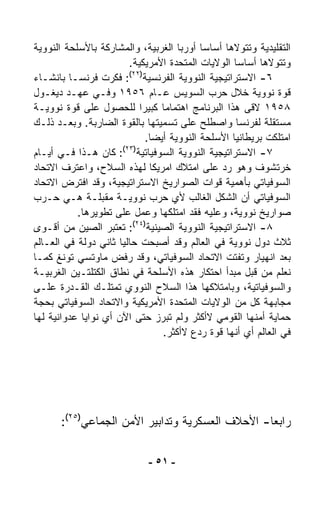 ‫ﺍﻟﺘﻘﻠﻴﺩﻴﺔ ﻭﺘﺘﻭﻻﻫﺎ ﺃﺴﺎﺴﺎ ﺃﻭﺭﺒﺎ ﺍﻟﻐﺭﺒﻴﺔ، ﻭﺍﻟﻤﺸﺎﺭﻜﺔ ﺒﺎﻷﺴﻠﺤﺔ ﺍﻟﻨﻭﻭﻴﺔ‬
                                             ‫ﹰ‬
                          ‫ﻭﺘﺘﻭﻻﻫﺎ ﺃﺴﺎﺴﺎ ﺍﻟﻭﻻﻴﺎﺕ ﺍﻟﻤﺘﺤﺩﺓ ﺍﻷﻤﺭﻴﻜﻴﺔ.‬
                                                     ‫ﹰ‬
                          ‫)٢٢(‬
‫٦- ﺍﻻﺴﺘﺭﺍﺘﻴﺠﻴﺔ ﺍﻟﻨﻭﻭﻴﺔ ﺍﻟﻔﺭﻨﺴﻴﺔ : ﻓﻜﺭﺕ ﻓﺭﻨﺴـﺎ ﺒﺎﻨﺸـﺎﺀ‬
‫ﻗﻭﺓ ﻨﻭﻭﻴﺔ ﺨﻼل ﺤﺭﺏ ﺍﻟﺴﻭﻴﺱ ﻋـﺎﻡ ٦٥٩١ ﻭﻓـﻲ ﻋﻬـﺩ ﺩﻴﻐـﻭل‬
‫٨٥٩١ ﻻﻗﻰ ﻫﺫﺍ ﺍﻟﺒﺭﻨﺎﻤﺞ ﺍﻫﺘﻤﺎﻤﺎ ﻜﺒﻴﺭﺍ ﻟﻠﺤﺼﻭل ﻋﻠﻰ ﻗﻭﺓ ﻨﻭﻭﻴـﺔ‬
                             ‫ﹰ‬     ‫ﹰ‬
‫ﻤﺴﺘﻘﻠﺔ ﻟﻔﺭﻨﺴﺎ ﻭﺍﺼﻁﻠﺢ ﻋﻠﻰ ﺘﺴﻤﻴﺘﻬﺎ ﺒﺎﻟﻘﻭﺓ ﺍﻟﻀﺎﺭﺒﺔ. ﻭﺒﻌـﺩ ﺫﻟـﻙ‬
                               ‫ﺍﻤﺘﻠﻜﺕ ﺒﺭﻴﻁﺎﻨﻴﺎ ﺍﻷﺴﻠﺤﺔ ﺍﻟﻨﻭﻭﻴﺔ ﺃﻴﻀﺎ.‬
                                ‫ﹰ‬
                        ‫)٣٢(‬
‫٧- ﺍﻻﺴﺘﺭﺍﺘﻴﺠﻴﺔ ﺍﻟﻨﻭﻭﻴﺔ ﺍﻟﺴﻭﻓﻴﺎﺘﻴﺔ : ﻜﺎﻥ ﻫـﺫﺍ ﻓـﻲ ﺃﻴـﺎﻡ‬
‫ﺨﺭﺘﺸﻭﻑ ﻭﻫﻭ ﺭﺩ ﻋﻠﻰ ﺍﻤﺘﻼﻙ ﺍﻤﺭﻴﻜﺎ ﻟﻬﺫﻩ ﺍﻟﺴﻼﺡ، ﻭﺍﻋﺘﺭﻑ ﺍﻻﺘﺤﺎﺩ‬
‫ﺍﻟﺴﻭﻓﻴﺎﺘﻲ ﺒﺄﻫﻤﻴﺔ ﻗﻭﺍﺕ ﺍﻟﺼﻭﺍﺭﻴﺦ ﺍﻻﺴﺘﺭﺍﺘﻴﺠﻴﺔ، ﻭﻗﺩ ﺍﻓﺘﺭﺽ ﺍﻻﺘﺤﺎﺩ‬
‫ﺍﻟﺴﻭﻓﻴﺎﺘﻲ ﺃﻥ ﺍﻟﺸﻜل ﺍﻟﻐﺎﻟﺏ ﻷﻱ ﺤﺭﺏ ﻨﻭﻭﻴـﺔ ﻤﻘﺒﻠـﺔ ﻫـﻲ ﺤـﺭﺏ‬
           ‫ﺼﻭﺍﺭﻴﺦ ﻨﻭﻭﻴﺔ، ﻭﻋﻠﻴﻪ ﻓﻘﺩ ﺍﻤﺘﻠﻜﻬﺎ ﻭﻋﻤل ﻋﻠﻰ ﺘﻁﻭﻴﺭﻫﺎ.‬
‫٨- ﺍﻻﺴﺘﺭﺍﺘﻴﺠﻴﺔ ﺍﻟﻨﻭﻭﻴﺔ ﺍﻟﺼﻴﻨﻴﺔ)٤٢(: ﺘﻌﺘﺒﺭ ﺍﻟﺼﻴﻥ ﻤﻥ ﺃﻗـﻭﻯ‬
‫ﺜﻼﺙ ﺩﻭل ﻨﻭﻭﻴﺔ ﻓﻲ ﺍﻟﻌﺎﻟﻡ ﻭﻗﺩ ﺃﺼﺒﺤﺕ ﺤﺎﻟﻴﺎ ﺜﺎﻨﻲ ﺩﻭﻟﺔ ﻓﻲ ﺍﻟﻌـﺎﻟﻡ‬
                      ‫ﹰ‬
‫ﺒﻌﺩ ﺍﻨﻬﻴﺎﺭ ﻭﺘﻔﺘﺕ ﺍﻻﺘﺤﺎﺩ ﺍﻟﺴﻭﻓﻴﺎﺘﻲ، ﻭﻗﺩ ﺭﻓﺽ ﻤﺎﻭﺘﺴﻲ ﺘﻭﻨﻎ ﻜﻤـﺎ‬
‫ﻨﻌﻠﻡ ﻤﻥ ﻗﺒل ﻤﺒﺩﺃ ﺍﺤﺘﻜﺎﺭ ﻫﺫﻩ ﺍﻷﺴﻠﺤﺔ ﻓﻲ ﻨﻁﺎﻕ ﺍﻟﻜﺘﻠﺘـﻴﻥ ﺍﻟﻐﺭﺒﻴـﺔ‬
‫ﻭﺍﻟﺴﻭﻓﻴﺎﺘﻴﺔ، ﻭﺒﺎﻤﺘﻼﻜﻬﺎ ﻫﺫﺍ ﺍﻟﺴﻼﺡ ﺍﻟﻨﻭﻭﻱ ﺘﻤﺘﻠـﻙ ﺍﻟﻘـﺩﺭﺓ ﻋﻠـﻰ‬
‫ﻤﺠﺎﺒﻬﺔ ﻜل ﻤﻥ ﺍﻟﻭﻻﻴﺎﺕ ﺍﻟﻤﺘﺤﺩﺓ ﺍﻷﻤﺭﻴﻜﻴﺔ ﻭﺍﻻﺘﺤﺎﺩ ﺍﻟﺴﻭﻓﻴﺎﺘﻲ ﺒﺤﺠﺔ‬
‫ﺤﻤﺎﻴﺔ ﺃﻤﻨﻬﺎ ﺍﻟﻘﻭﻤﻲ ﻻﺃﻜﺜﺭ ﻭﻟﻡ ﺘﺒﺭﺯ ﺤﺘﻰ ﺍﻵﻥ ﺃﻱ ﻨﻭﺍﻴﺎ ﻋﺩﻭﺍﻨﻴﺔ ﻟﻬﺎ‬
                                   ‫ﻓﻲ ﺍﻟﻌﺎﻟﻡ ﺃﻱ ﺃﻨﻬﺎ ﻗﻭﺓ ﺭﺩﻉ ﻻﺃﻜﺜﺭ.‬




       ‫ﺭﺍﺒﻌﺎ- ﺍﻷﺤﻼﻑ ﺍﻟﻌﺴﻜﺭﻴﺔ ﻭﺘﺩﺍﺒﻴﺭ ﺍﻷﻤﻥ ﺍﻟﺠﻤﺎﻋﻲ)٥٢(:‬
                                                 ‫ﹰ‬

                              ‫- ١٥ -‬
 