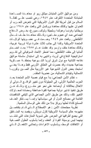 ‫ﻭﻤﻥ ﻤﻭﺍﺜﻴﻕ ﺍﻷﻤﻥ ﺍﻟﻤﺘﺒﺎﺩل ﻤﻴﺜﺎﻕ ﺭﻴﻭ ﺍﻭ ﻤﻌﺎﻫـﺩﺓ ﺍﻟﻤﺴـﺎﻋﺩﺓ‬
‫ﺍﻟﻤﺘﺒﺎﺩﻟﺔ ﺍﻟﻤﺘﻌﺩﺩﺓ ﺍﻷﻁﺭﺍﻑ ﻋﺎﻡ ٧٤٩١، ﻭﻫﻲ ﺘﻨﺼﺏ ﻋﻠـﻰ ﻜﻔﺎﻟـﺔ‬
‫ﺍﻟﺴﻼﻡ ﻤﻥ ﻗﺒل ﺃﻤﺭﻴﻜﺎ ﻟﻜل ﺍﻟﺩﻭل ﺍﻷﻤﺭﻴﻜﻴﺔ ﺍﻟﺘﻲ ﺘﺘﻌﺭﺽ ﻟﻠﺤـﺭﺏ ﺃﻭ‬
‫ﻟﻠﻌﺩﻭﺍﻥ ﻋﻠﻴﻬﺎ ﻭﻜﺫﻟﻙ ﻤﻌﺎﻫﺩﺓ ﺒﺭﻭﻜﺴل ﺍﻟﺘﻲ ﻭﻗﻌﺕ ﻋﺎﻡ ٨٤٩١ ﺒـﻴﻥ‬
‫ﺒﺭﻴﻁﺎﻨﻴﺎ ﻭﻓﺭﻨﺴﺎ ﻭﻫﻭﻟﻨﺩﺍ ﻭﺒﻠﺠﻴﻜﺎ ﻭﻟﻭﻜﺴـﻤﺒﻭﺭﻍ، ﺒﻐـﺭﺽ ﺍﻟـﺩﻓﺎﻉ‬
‫ﺍﻟﺠﻤﺎﻋﻲ ﻀﺩ ﺃﻱ ﻫﺠﻭﻡ ﻤﻔـﺎﺠﺊ، ﻭﻜـﺫﻟﻙ ﻤﻌﺎﻫـﺩﺓ ﺤﻠـﻑ ﺸـﻤﺎل‬
‫ﺍﻷﻁﻠﻨﻁﻲ.. ﻭﻗﻌﺕ ﻋﺎﻡ ٩٤٩١ ﻭﻀـﻤﺕ ﻓـﻲ ﻋﻀـﻭﻴﺘﻬﺎ ﺍﻟﻭﻻﻴـﺎﺕ‬
‫ﺍﻟﻤﺘﺤﺩﺓ ﺍﻷﻤﺭﻴﻜﻴﺔ ﻭﻜﻨﺩﺍ ﺇﻟﻰ ﺠﺎﻨﺏ ﺜﻼﺙ ﻋﺸﺭﺓ ﺩﻭﻟﺔ ﺍﻭﺭﺒﻴﺔ ﻏﺭﺒﻴﺔ،‬
‫ﻭﻜﺫﻟﻙ ﻤﻌﺎﻫﺩﺓ ﺤﻠﻑ ﻭﺍﺭﺴﻭ ﻭﻗﺩ ﻋﻘﺩﺕ ﻋـﺎﻡ ٥٥٩١ ﺒﻌـﺩ ﺍﻨﻀـﻤﺎﻡ‬
‫ﺃﻟﻤﺎﻨﻴﺎ ﺇﻟﻰ ﺤﻠﻑ ﺍﻷﻁﻠﻨﻁﻲ، ﻤﻤﺎ ﺍﻀﻁﺭ ﺍﻻﺘﺤﺎﺩ ﺍﻟﺴﻭﻓﻴﺎﺘﻲ ﺇﻟﻰ ﺘﻘـﻭﻴﻡ‬
‫ﺍﺴﺘﺭﺍﺘﻴﺠﻴﺔ ﺍﻟﺩﻓﺎﻉ ﻓﻲ ﺃﻭﺭﺒﺎ، ﻭﺍﻨﺘﻬﻰ ﺒﻪ ﺇﻟﻰ ﺍﺴﺘﺒﺩﺍل ﺴﻠﺴﻠﺔ ﻤﻭﺍﺜﻴﻕ‬
‫ﺩﻓﺎﻋﻪ ﺍﻟﺜﻨﺎﺌﻴﺔ ﻤﻊ ﺩﻭل ﺸﺭﻕ ﺃﻭﺭﺒﺎ ﺍﻟﺸـﻴﻭﻋﻴﺔ ﺒﻤﻨﻁﻘـﺔ ﻋﺴـﻜﺭﻴﺔ‬
‫ﺠﻤﺎﻋﻴﺔ ﺠﺩﻴﺩﺓ، ﻭﻗﺩ ﺤﺼﺭﺕ ﻓﻲ ﺍﻟﻨﻁﺎﻕ ﺍﻷﻭﺭﺒﻲ ﻓﻘﻁ ﻭﻫـﺫﺍ ﻴﻌﻨـﻲ‬
‫ﺍﺴﺘﺒﻌﺎﺩ ﺒﻌﺽ ﺍﻟﺩﻭل ﺍﻟﺸﻴﻭﻋﻴﺔ ﻏﻴﺭ ﺍﻷﻭﺭﺒﻴﺔ ﻤﺜل ﺍﻟﺼـﻴﻥ ﻭﻜﻭﺭﻴـﺎ‬
                    ‫ﺍﻟﺸﻤﺎﻟﻴﺔ ﻭﻓﻴﺘﻨﺎﻡ ﺍﻟﺸﻤﺎﻟﻴﺔ، ﻤﻥ ﻋﻀﻭﻴﺔ ﺍﻟﺤﻠﻑ.‬
‫- ﻨﻅﺎﻡ ﺍﻷﻤﻥ ﺍﻟﺠﻤﺎﻋﻲ: ﺒﺩﺃ ﻤﻊ ﻗﻴﺎﻡ ﻋﺼﺒﺔ ﺍﻷﻤﻡ ﺍﻟﻤﺘﺤﺩﺓ ﺒﻌـﺩ‬
‫ﺍﻟﺤﺭﺏ ﺍﻟﻌﺎﻟﻤﻴﺔ ﺍﻷﻭﻟﻰ، ﺇﻟﻰ ﺍﻟﺤﻴﻠﻭﻟﺔ ﺩﻭﻥ ﺘﻐﻴﻴﺭ ﺍﻟﻭﺍﻗـﻊ ﺍﻟـﺩﻭﻟﻲ ﺃﻭ‬
‫ﺍﻻﺨﻼل ﺒﻌﻼﻗﺎﺘﻪ ﺃﻭ ﺃﻭﻀﺎﻋﻪ ﻋﻠﻰ ﻨﺤﻭ ﻏﻴﺭ ﻤﺸـﺭﻭﻉ، ﻭﺫﻟـﻙ ﻋـﻥ‬
‫ﻁﺭﻴﻕ ﺘﻨﻔﻴﺫ ﺘﺩﺍﺒﻴﺭ ﺩﻭﻟﻴﺔ ﺠﻤﺎﻋﻴﺔ ﻜﻘﻭﺓ ﻀﺎﻏﻁﺔ ﻭﻤﻀﺎﺩﺓ ﻟﻤﺤـﺎﻭﻻﺕ‬
‫ﺍﻟﺘﻐﻴﻴﺭ ﺘﻠﻙ، ﻭﺫﻟﻙ ﻋﻥ ﻁﺭﻴﻕ ﺍﻷﻤﻥ ﺍﻟﺠﻤﺎﻋﻲ ﺍﻟﺫﻱ ﻻ ‪‬ﻠﻐﻲ ﺍﻟﺘﻨﺎﻗﻀﺎﺕ‬
             ‫ﻴ‬
‫ﺍﻟﻘﺎﺌﻤﺔ ﻓﻲ ﻤﺼﺎﻟﺢ ﺍﻟﺩﻭل ﺃﻭ ﻓﻲ ﺴﻴﺎﺴﺎﺘﻬﺎ ﻭﺇﻨﻤـﺎ ﻴﺴـﺘﻨﻜﺭ ﺍﻟﻌﻨـﻑ‬
      ‫ﺍﻟﻤﺴﻠﺢ ﻜﺄﺩﺍﺓ ﻟﺤﻠﻬﺎ ﻭﻴﺭﻜﺯ ﺒﺩﻻ ﻤﻥ ﺫﻟﻙ ﻋﻠﻰ ﺍﻟﻭﺴﺎﺌل ﺍﻟﺴﻠﻤﻴﺔ.‬
                                   ‫ﹰ‬
‫ﻨﻅﺭﻴﺔ ﻤﺠﺘﻤﻌﺎﺕ ﺍﻷﻤﻥ : ﻫﻭ ﺍﻻﺼﻁﻼﺡ ﺍﻟـﺫﻱ ﻗـﺎﻡ ﺒﺘﻔﺎﺼـﻴل‬
‫ﻤﻔﻬﻭﻤﻪ ﻋﺎﻟﻡ ﺍﻟﺴﻴﺎﺴﺔ ﺍﻷﻤﺭﻴﻜﻴﺔ ﻜﺎﺭل ﺩﻭﻴﺘﺵ، ﻭﻴﻘﺼﺩ ﺒﻪ ﺍﻟﻤﻨـﺎﻁﻕ‬
‫ﺍﻟﺘﻲ ﻴﺠﻤﻊ ﺃﻁﺭﺍﻓﻬﺎ ﻓﻲ ﺍﻟﺤﺭﺹ ﻋﻠﻰ ﺘﺴﻭﻴﺔ ﺍﻟﻤﻨﺎﺯﻋﺎﺕ ﺍﻟﺘﻲ ﺘﻨﺸـﺏ‬
‫ﺒﻴﻨﻬﻤﺎ ﻟﻴﺱ ﺒﻭﺴﻴﻠﺔ ﺍﻟﻘﻭﺓ ﺃﻭ ﺍﻟﻌﻨﻑ ﻭﺇﻨﻤﺎ ﺒﺄﺴﻠﻭﺏ ﺍﻟﺤﻠﻭل ﺍﻟﻨﺼـﻔﻴﺔ‬
‫ﺃﻭ ﺍﻻﺘﻔﺎﻗﺎﺕ ﺍﻟﻭﺴﻁ، ﻭﺒﺄﺴﻠﻭﺏ ﺍﻻﻏﺭﺍﺀﺍﺕ ﻭﺘﺤﺎﺸﻲ ﺍﻻﻨﻔﻌـﺎل ﺍﻟـﺫﻱ‬

                            ‫- ٢٥ -‬
 