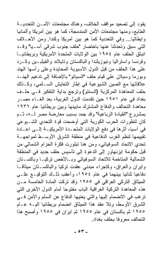 ‫ﻴﻘﻭﺩ ﺇﻟﻰ ﺘﺼﻌﻴﺩ ﻤﻭﺍﻗﻑ ﺍﻟﺨﻼﻑ، ﻭﻫﻨﺎﻙ ﻤﺠﺘﻤﻌﺎﺕ ﺍﻷﻤـﻥ ﺍﻟﺘﻌﺩﺩﻴـﺔ‬
‫ﺍﻟﻁﺎﺒﻊ، ﻭﻤﻨﻬﺎ ﻤﺠﺘﻤﻌﺎﺕ ﺍﻷﻤﻥ ﺍﻟﻤﻨﺩﻤﺠﺔ، ﻜﻤﺎ ﻫﻭ ﺒﻴﻥ ﺃﻤﺭﻴﻜﺎ ﻭﺃﻟﻤﺎﻨﻴﺎ‬
‫ﻭﺍﻴﻁﺎﻟﻴﺎ... ﻭﻓﻲ ﺍﻟﺘﻌﺩﺩﻴﺔ ﻜﻤﺎ ﻫﻭ ﺒﻴﻥ ﺃﻤﺭﻴﻜﺎ ﻭﻜﻨﺩﺍ. ﻭﻤﻥ ﺍﻷﺤـﻼﻑ‬
‫ﺍﻟﺘﻲ ﺴﺒﻕ ﻭﺘﺤﺩﺜﻨﺎ ﻋﻨﻬﺎ ﺒﺎﺨﺘﺼﺎﺭ "ﺤﻠﻑ ﺠﻨﻭﺏ ﺸﺭﻗﻲ ﺁﺴـﻴﺎ" ﻭﻗـﺩ‬
‫ﺍﻨﺒﺜﻕ ﺍﻟﺤﻠﻑ ﻋﺎﻡ ٤٥٩١ ﺒﻴﻥ ﺍﻟﻭﻻﻴﺎﺕ ﺍﻟﻤﺘﺤﺩﺓ ﺍﻷﻤﺭﻴﻜﻴﺔ ﻭﺒﺭﻴﻁﺎﻨﻴـﺎ‬
‫ﻭﻓﺭﻨﺴﺎ ﻭﺍﺴﺘﺭﺍﻟﻴﺎ ﻭﻨﻴﻭﺯﻴﻠﻨﺩﺍ ﻭﺍﻟﺒﺎﻜﺴﺘﺎﻥ ﻭﺘﺎﻴﻼﻨﺩ ﻭﺍﻟﻔﻴﻠﺒـﻴﻥ ﻭﻜـﺭﺩ‬
‫ﻋﻠﻰ ﻫﺫﺍ ﺍﻟﺤﻠﻑ ﻤﻥ ﻗﺒل ﺍﻟﺩﻭل ﺍﻵﺴﻴﻭﻴﺔ ﺍﻟﻤﺤﺎﻴﺩﺓ ﻭﻋﻠﻰ ﺭﺃﺴﻬﺎ ﺍﻟﻬﻨﺩ‬
‫ﻭﺒﻭﺭﻤﺎ ﻭﺴﻴﻼﻥ ﻋﻠﻰ ﻗﻴﺎﻡ ﺤﻠﻑ "ﺍﻟﺴﻴﺎﺘﻭ" ﺒﺎﻹﻀﺎﻓﺔ ﺇﻟﻰ ﺘﺩﻋﻴﻡ ﺍﻟﻬﻨـﺩ‬
‫ﻋﻼﻗﺎﺘﻬﺎ ﻤﻊ ﺍﻟﺼﻴﻥ ﺍﻟﺸﻴﻭﻋﻴﺔ ﻓﻲ ﺇﻁﺎﺭ ﺍﻟﺘﻌﺎﻴﺵ ﺍﻟﺴـﻠﻤﻲ، ﻭﻜـﺫﻟﻙ‬
‫ﺤﻠﻑ ﺍﻟﻤﻌﺎﻫﺩﺓ ﺍﻟﻤﺭﻜﺯﻴﺔ )ﺍﻟﺴﻨﺘﻭ( ﻭﺘﺭﺠﻊ ﺒﺩﺍﻴﺔ ﺍﻟﺘﻔﻜﻴﺭ ﻓـﻲ ﺤﻠـﻑ‬
‫ﺒﻐﺩﺍﺩ ﻓﻲ ﻋﺎﻡ ١٥٩١ ﺤﻴﻥ ﺘﻘﺩﻤﺕ ﺍﻟﺩﻭل ﺍﻟﻐﺭﺒﻴﺔ، ﺒﻌﺩ ﺍﻟﻐـﺎﺀ ﻤﺼـﺭ‬
‫ﻤﻌﺎﻫﺩﺓ ﺍﻟﺘﺤﺎﻟﻑ ﻭﺍﻟﺩﻓﺎﻉ ﺍﻟﻤﺸﺘﺭﻙ ﻤﺎﺒﻴﻨﻬﺎ ﻭﺒﻴﻥ ﺒﺭﻴﻁﺎﻨﻴﺎ ﻋﺎﻡ ٦٣٩١‬
‫ﺒﻤﺸﺭﻭﻉ "ﺍﻟﻘﻴﺎﺩﺓ ﺍﻟﺭﺒﺎﻋﻴﺔ" ﻭﻗﺩ ﺠ ‪‬ﺩ ﺒﺴﺒﺏ ﻤﻌﺎﺭﻀﺔ ﻤﺼﺭ ﻟـﻪ، ﺜـﻡ‬
                                ‫‪‬ﻤ‬
‫ﻜﺎﻥ ﻟﺘﻁﻭﺭﺍﺕ ﺍﻟﺤﺭﺏ ﺍﻟﻜﻭﺭﻴﺔ ﺍﻟﺘﻲ ﺃﻭﻀﺤﺕ ﻗﻭﺓ ﺍﻟﺘﺤﺩﻱ ﺍﻟﺸـﻴﻭﻋﻲ‬
‫ﻓﻲ ﺁﺴﻴﺎ، ﺃﺜﺭﻫﺎ ﻓﻲ ﺩﻓﻊ ﺍﻟﻭﻻﻴﺎﺕ ﺍﻟﻤﺘﺤـﺩﺓ ﺍﻷﻤﺭﻴﻜﻴـﺔ ﺇﻟـﻰ ﺍﻋـﺎﺩﺓ‬
‫ﺘﻘﻴﻴﻤﻬﺎ ﻟﻨﻅﻡ ﺍﻟﻐﺭﺏ ﺍﻟﺩﻓﺎﻋﻴﺔ ﻓﻲ ﻤﻨﻁﻘﺔ ﺍﻟﺸﺭﻕ ﺍﻷﻭﺴـﻁ ﻟﻤﻭﺍﺠﻬـﺔ‬
‫ﺘﺤﺩﻱ ﺍﻻﺘﺤﺎﺩ ﺍﻟﺴﻭﻓﻴﺎﺘﻲ، ﻭﻤﻥ ﻫﻨﺎ ﺘﺒﻠﻭﺭﺕ ﻓﻜﺭﺓ ﺍﻟﺤﺯﺍﻡ ﺍﻟﺸﻤﺎﻟﻲ ﻤﻥ‬
‫ﻗﺒل ﺤﻜﻭﻤﺔ ﺍﻴﺯﻨﻬﺎﻭﺭ ﺇﻟﻰ ﺍﻟﺩﻋﻭﺓ ﺇﻟﻰ ﺘﺄﺴﻴﺱ ﺤﻠﻑ ﺠﺩﻴﺩ ﻓﻲ ﺍﻟﻤﻨﻁﻘﺔ‬
‫ﺍﻟﺸﻤﺎﻟﻴﺔ ﺍﻟﻤﺘﺎﺨﻤﺔ ﻟﻼﺘﺤﺎﺩ ﺍﻟﺴﻭﻓﻴﺎﺘﻲ ﻭﺒـﺎﻷﺨﺹ ﺘﺭﻜﻴـﺎ ﻭﺒﺎﻜﺴـﺘﺎﻥ‬
‫ﻭﺍﻴﺭﺍﻥ ﻭﺍﻟﻌﺭﺍﻕ، ﻭﻜﺈﺠﺭﺍﺀ ﻤﺒﺩﺌﻲ ﻋﻘﺩﺕ ﺘﺭﻜﻴﺎ ﻭﺍﻟﺒﺎﻜﺴـﺘﺎﻥ ﻤﻴﺜﺎﻗـﺎ‬
‫ﹰ‬
‫ﺩﻓﺎﻋﻴﺎ ﺜﻨﺎﺌﻴﺎ ﺒﻴﻨﻬﻤﺎ ﻓﻲ ﻋﺎﻡ ٤٥٩١، ﻭﺃﻋﻘﺏ ﺫﻟـﻙ ﺍﻟﺘﻭﻗﻴـﻊ ﻋﻠـﻰ‬
                                                     ‫ﹰ‬    ‫ﹰ‬
‫ﺍﻟﻤﻴﺜﺎﻕ ﺍﻟﺘﺭﻜﻲ ﺍﻟﻌﺭﺍﻗﻲ ﻓﻲ ٥٥٩١ ﻭﻗﺩ ﺘﺭﻜﺕ ﺍﻟﻤﺎﺩﺓ ﺍﻟﺨﺎﻤﺴﺔ ﻤـﻥ‬
‫ﻫﺫﻩ ﺍﻟﻤﻌﺎﻫﺩﺓ ﺍﻟﺘﺭﻜﻴﺔ ﺍﻟﻌﺭﺍﻗﻴﺔ ﺍﻟﺒﺎﺏ ﻤﻔﺘﻭﺤﺎ ﺃﻤﺎﻡ ﺍﻟﺩﻭل ﺍﻷﺨﺭﻯ ﺍﻟﺘﻲ‬
                        ‫ﹰ‬
‫ﺘﺭﻏﺏ ﻓﻲ ﺍﻻﻨﻀﻤﺎﻡ ﺇﻟﻴﻬﺎ ﻭﺍﻟﺘﻲ ﻴﻌﻨﻴﻬﺎ ﺍﻟﺩﻓﺎﻉ ﻋﻥ ﺍﻟﺴﻠﻡ ﻭﺍﻷﻤﻥ ﻓـﻲ‬
‫ﺍﻟﺸﺭﻕ ﺍﻷﻭﺴﻁ، ﻭﺘﻼ ﻋﻘﺩ ﻫﺫﺍ ﺍﻟﻤﻴﺜﺎﻕ ﺍﻨﻀﻤﺎﻡ ﺒﺭﻴﻁﺎﻨﻴﺎ ﺍﻟﻴـﻪ ﻋـﺎﻡ‬
‫٥٥٩١ ﺜﻡ ﺒﺎﻜﺴﺘﺎﻥ ﻓﻲ ﻋﺎﻡ ٥٥٩١ ﺜﻡ ﺍﻴﺭﺍﻥ ﻓﻲ ٥٥٩١ ﻭﺃﺼﺒﺢ ﻫﺫﺍ‬
                                      ‫ﺍﻟﺘﺤﺎﻟﻑ ﻤﻌﺭﻭﻓﺎ ﺒﺤﻠﻑ ﺒﻐﺩﺍﺩ.‬
                                                  ‫ﹰ‬

                            ‫- ٣٥ -‬
 