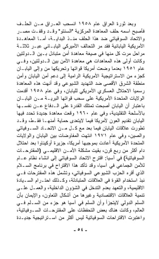 ‫ﻭﺒﻌﺩ ﺜﻭﺭﺓ ﺍﻟﻌﺭﺍﻕ ﻋﺎﻡ ٨٥٩١ ﺍﻨﺴﺤﺏ ﺍﻟﻌـﺭﺍﻕ ﻤـﻥ ﺍﻟﺤﻠـﻑ‬
‫ﻓﺄﺼﺒﺢ ﺍﺴﻤﻪ ﺤﻠﻑ ﺍﻟﻤﻌﺎﻫﺩﺓ ﺍﻟﻤﺭﻜﺯﻴﺔ "ﺍﻟﺴﻨﺘﻭ" ﻭﻗـﺩ ﻭﻗﻔـﺕ ﻤﺼـﺭ‬
‫ﻭﺍﻻﺘﺤﺎﺩ ﺍﻟﺴﻭﻓﻴﺎﺘﻲ ﻀﺩ ﻫﺫﺍ ﺍﻟﺤﻠﻑ ﻤﻨـﺫ ﺍﻟﺒﺩﺍﻴـﺔ، ﺃﻤـﺎ ﺍﻟﻤﻌﺎﻫـﺩﺓ‬
‫ﺍﻷﻤﺭﻴﻜﻴﺔ ﺍﻟﻴﺎﺒﺎﻨﻴﺔ ﻓﻘﺩ ﻤﺭ ﺍﻟﺘﺤﺎﻟﻑ ﺍﻷﻤﻴﺭﻜﻲ ﺍﻟﻴﺎﺒـﺎﻨﻲ ﻋﺒـﺭ ﺜﻼﺜـﺔ‬
                                        ‫‪‬‬
‫ﻤﺭﺍﺤل ﻤ ‪‬ﺕ ﻜل ﻤﻨﻬﺎ ﻓﻲ ﺼﻴﻐﺔ ﻤﻌﺎﻫﺩﺓ ﺃﻤﻥ ﻤﺘﺒﺎﺩل ﺒـﻴﻥ ﺍﻟـﺩﻭﻟﺘﻴﻥ‬
                                                      ‫ﺭ‬
‫ﻭﻜﺎﻨﺕ ﺃﻭﻟﻰ ﻫﺫﻩ ﺍﻟﻤﻌﺎﻫﺩﺍﺕ ﻫﻲ ﻤﻌﺎﻫﺩﺓ ﺍﻷﻤﻥ ﺒﻴﻥ ﺍﻟـﺩﻭﻟﺘﻴﻥ، ﻭﻓـﻲ‬
‫ﻋﺎﻡ ١٥٩١ ﺒﻌﺩﻤﺎ ﻭﻀﻌﺕ ﺃﻤﺭﻴﻜﺎ ﻗﻭﺍﺘﻬﺎ ﻭﺘﺤﺭﻴﻜﻬﺎ ﻤﻥ ﻭﺇﻟﻰ ﺍﻟﻴﺎﺒـﺎﻥ‬
‫ﻜﺠﺯﺀ ﻤﻥ ﺍﻻﺴﺘﺭﺍﺘﻴﺠﻴﺔ ﺍﻷﻤﺭﻴﻜﻴﺔ ﺍﻟﺭﺍﻤﻴﺔ ﺇﻟﻰ ﺩﻋﻡ ﺃﻤﻥ ﺍﻟﻴﺎﺒﺎﻥ ﻭﺃﻤﻥ‬
‫ﻤﻨﻁﻘﺔ ﺍﻟﺸﺭﻕ ﺍﻷﻗﺼﻰ ﻀﺩ ﺍﻟﺘﻬﺩﻴﺩ ﺍﻟﺸﻴﻭﻋﻲ ﻭﻗﺩ ﺃﻨﻬﺕ ﻫﺫﻩ ﺍﻟﻤﻌﺎﻫﺩﺓ‬
‫ﺭﺴﻤﻴﺎ ﺍﻻﺤﺘﻼل ﺍﻟﻌﺴﻜﺭﻱ ﺍﻷﻤﺭﻴﻜﻲ ﻟﻠﻴﺎﺒﺎﻥ، ﻭﻓﻲ ﻋﺎﻡ ٨٥٩١ ﺃﻗﺩﻤﺕ‬  ‫ﹰ‬
‫ﺍﻟﻭﻻﻴﺎﺕ ﺍﻟﻤﺘﺤﺩﺓ ﺍﻷﻤﺭﻴﻜﻴﺔ ﻋﻠﻰ ﺴﺤﺏ ﻗﻭﺍﺘﻬﺎ ﺍﻟﺒﺭﻴـﺔ ﻤـﻥ ﺍﻟﻴﺎﺒـﺎﻥ‬
‫ﺒﺎﻋﺘﺒﺎﺭ ﺃﻥ ﺍﻟﻴﺎﺒﺎﻥ ﺃﺼﺒﺤﺕ ﺘﻤﺘﻠﻙ ﺍﻟﻘﺩﺭﺓ ﻋﻠﻰ ﺍﻟـﺩﻓﺎﻉ ﻋـﻥ ﻨﻔﺴـﻬﺎ‬
‫ﺒﺎﻷﺴﻠﺤﺔ ﺍﻟﺘﻘﻠﻴﺩﻴﺔ، ﻭﻓﻲ ﻋﺎﻡ ٠٦٩١ ﻭ ﹼﻌﺕ ﻤﻌﺎﻫﺩﺓ ﺠﺩﻴﺩﺓ ﺘﺤﺩﺩ ﻓﻴﻬﺎ‬
                          ‫‪‬ﻗ‬
‫ﺍﻟﻴﺎﺒﺎﻥ ﺘﻘﺩﻴﻡ ﺍﻟﻌﻭﻥ ﻷﻤﺭﻴﻜﺎ ﻓﻴﻤﺎ ﻻﻴﺘﻌ ‪‬ﻯ ﺤﻤﺎﻴﺔ ﺃﻤﻨﻬـﺎ ﻓﻘـﻁ، ﻭﻗـﺩ‬
                             ‫ﺩ‬
‫ﺘﻁ ‪‬ﺭﺕ ﻋﻼﻗﺎﺕ ﺍﻟﻴﺎﺒﺎﻥ ﻓﻴﻤﺎ ﺒﻌﺩ ﻤﻊ ﻜـل ﻤـﻥ ﺍﻻﺘﺤـﺎﺩ ﺍﻟﺴـﻭﻓﻴﺎﺘﻲ‬ ‫ﻭ‬
‫ﻭﺍﻟﺼﻴﻥ، ﻭﻓﻲ ﻋﺎﻡ ١٧٩١ ﺍﻨﺘﻬﺕ ﺍﻟﻤﻔﺎﻭﻀﺎﺕ ﺒﻴﻥ ﺍﻟﻴﺎﺒﺎﻥ ﻭﺍﻟﻭﻻﻴﺎﺕ‬
‫ﺍﻟﻤﺘﺤﺩﺓ ﺍﻷﻤﺭﻴﻜﻴﺔ ﺃﻋﺎﺩﺕ ﺒﻤﻭﺠﺒﻬﺎ ﺃﻤﺭﻴﻜﺎ، ﺠﺯﻴﺭﺓ ﺃﻭﻜﻴﻨﺎﻭﺍ ﺒﻌﺩ ﺍﺤﺘﻼل‬
‫ﺩﺍﻡ ﺃﻜﺜﺭ ﻤﻥ ﺭﺒﻊ ﻗﺭﻥ، ﺒﻘﻴﺕ ﻤﺸﻜﻠﺔ ﺍﻷﻤـﻥ ﺍﻻﻗﻠﻴﻤـﻲ )ﺍﻟﻤﻘﺘﺭﺤـﺎﺕ‬
‫ﺍﻟﺴﻭﻓﻴﺎﺘﻴﺔ( ﻓﻲ ﺁﺴﻴﺎ: ﺍﻗﺘﺭﺡ ﺍﻻﺘﺤﺎﺩ ﺍﻟﺴﻭﻓﻴﺎﺘﻲ ﺇﻟﻰ ﺍﻨﺸﺎﺀ ﻨﻅﺎﻡ ﻋـﺎﻡ‬
‫ﻟﻸﻤﻥ ﺍﻟﺠﻤﺎﻋﻲ ﻓﻲ ﺁﺴﻴﺎ، ﻭﻗﺩ ﺘﺄﻜﺩ ﻫﺫﺍ ﺍﻻﻗﺘﺭﺍﺡ ﻓﻲ ﺒﺭﻨﺎﻤﺞ ﺍﻟﺴـﻼﻡ‬
‫ﺍﻟﺫﻱ ﺃﻗ ‪‬ﻩ ﺍﻟﺤﺯﺏ ﺍﻟﺸﻴﻭﻋﻲ ﺍﻟﺴﻭﻓﻴﺎﺘﻲ، ﻭﺘﺸﻤل ﻫﺫﻩ ﺍﻟﻤﻘﺘﺭﺤﺎﺕ ﻓـﻲ‬
                                                        ‫ﺭ‬
‫ﻨﺒﺫ ﺍﺴﺘﺨﺩﺍﻡ ﺍﻟﻘﻭﺓ ﻓﻲ ﺍﻟﻌﻼﻗﺎﺕ ﺍﻟﻤﺘﺒﺎﺩﻟﺔ، ﻭﻜـﺫﻟﻙ ﺍﺤﺘـﺭﺍﻡ ﺍﻟﺴـﻴﺎﺩﺓ‬
‫ﺍﻻﻗﻠﻴﻤﻴﺔ، ﻭﺍﻟﺘﻌﻬﺩ ﺒﻌﺩﻡ ﺍﻟﺘﺩﺨل ﻓﻲ ﺍﻟﺸﺅﻭﻥ ﺍﻟﺩﺍﺨﻠﻴﺔ، ﻭﺍﻟﻌﻤـل ﻋﻠـﻰ‬
‫ﺘﻨﻤﻴﺔ ﺍﻟﻌﻼﻗﺎﺕ ﺍﻻﻗﺘﺼﺎﺩﻴﺔ ﻭﻏﻴﺭﻫﺎ ﻤﻥ ﺃﺸﻜﺎل ﺍﻟﺘﻌﺎﻭﻥ، ﻭﺍﻹﻴﻤﺎﻥ ﺒﺄﻥ‬
‫ﺍﻟﺴﻠﻡ ﺍﻟﺩﻭﻟﻲ ﻻﻴﺘﺠﺯﺃ ﻭﺃﻥ ﺍﻟﺴﻠﻡ ﻓﻲ ﺁﺴﻴﺎ ﻫﻭ ﺠﺯﺀ ﻤﻥ ﺍﻟﺴـﻠﻡ ﻓـﻲ‬
‫ﺍﻟﻌﺎﻟﻡ، ﻭﻜﺎﻨﺕ ﻫﻨﺎﻙ ﺒﻌﺽ ﺍﻟﺘﺤﻔﻅﺎﺕ ﻋﻠﻰ ﺍﻟﻤﻘﺘﺭﺤـﺎﺕ ﺍﻟﺴـﻭﻓﻴﺎﺘﻴﺔ،‬
‫ﻭﺍﻋﺘﺒﺭﺕ ﺍﻻﻗﺘﺭﺍﺤﺎﺕ ﺍﻟﺴﻭﻓﻴﺎﺘﻴﺔ ﻟﻴﺱ ﺃﻜﺜﺭ ﻤﻥ ﺍﺴـﺘﺭﺍﺘﻴﺠﻴﺔ ﺠﺩﻴـﺩﺓ‬

                            ‫- ٤٥ -‬
 