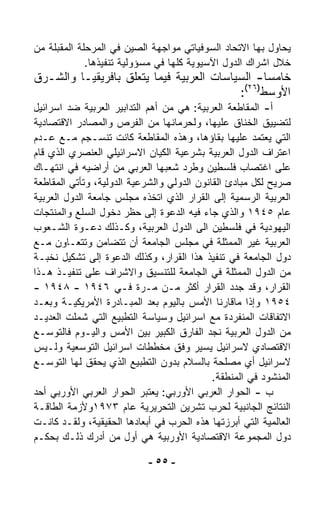 ‫ﻴﺤﺎﻭل ﺒﻬﺎ ﺍﻻﺘﺤﺎﺩ ﺍﻟﺴﻭﻓﻴﺎﺘﻲ ﻤﻭﺍﺠﻬﺔ ﺍﻟﺼﻴﻥ ﻓﻲ ﺍﻟﻤﺭﺤﻠﺔ ﺍﻟﻤﻘﺒﻠﺔ ﻤﻥ‬
             ‫ﺨﻼل ﺍﺸﺭﺍﻙ ﺍﻟﺩﻭل ﺍﻵﺴﻴﻭﻴﺔ ﻜﻠﻬﺎ ﻓﻲ ﻤﺴﺅﻭﻟﻴﺔ ﺘﻨﻔﻴﺫﻫﺎ.‬
‫ﺨﺎﻤﺴﺎ- ﺍﻟﺴﻴﺎﺴﺎﺕ ﺍﻟﻌﺭﺒﻴﺔ ﻓﻴﻤﺎ ﻴﺘﻌﻠﻕ ﺒﺎﻓﺭﻴﻘﻴـﺎ ﻭﺍﻟﺸـﺭﻕ‬
                                                ‫ﹰ‬
                                           ‫)٦٢(‬
                                          ‫ﺍﻷﻭﺴﻁ :‬
‫ﺃ- ﺍﻟﻤﻘﺎﻁﻌﺔ ﺍﻟﻌﺭﺒﻴﺔ: ﻫﻲ ﻤﻥ ﺃﻫﻡ ﺍﻟﺘﺩﺍﺒﻴﺭ ﺍﻟﻌﺭﺒﻴﺔ ﻀﺩ ﺍﺴﺭﺍﺌﻴل‬
‫ﻟﺘﻀﻴﻴﻕ ﺍﻟﺨﻨﺎﻕ ﻋﻠﻴﻬﺎ، ﻭﻟﺤﺭﻤﺎﻨﻬﺎ ﻤﻥ ﺍﻟﻔﺭﺹ ﻭﺍﻟﻤﺼﺎﺩﺭ ﺍﻻﻗﺘﺼﺎﺩﻴﺔ‬
‫ﺍﻟﺘﻲ ﻴﻌﺘﻤﺩ ﻋﻠﻴﻬﺎ ﺒﻘﺎﺅﻫﺎ، ﻭﻫﺫﻩ ﺍﻟﻤﻘﺎﻁﻌﺔ ﻜﺎﻨﺕ ﺘﻨﺴـﺠﻡ ﻤـﻊ ﻋـﺩﻡ‬
‫ﺍﻋﺘﺭﺍﻑ ﺍﻟﺩﻭل ﺍﻟﻌﺭﺒﻴﺔ ﺒﺸﺭﻋﻴﺔ ﺍﻟﻜﻴﺎﻥ ﺍﻻﺴﺭﺍﺌﻴﻠﻲ ﺍﻟﻌﻨﺼﺭﻱ ﺍﻟﺫﻱ ﻗﺎﻡ‬
‫ﻋﻠﻰ ﺍﻏﺘﺼﺎﺏ ﻓﻠﺴﻁﻴﻥ ﻭﻁﺭﺩ ﺸﻌﺒﻬﺎ ﺍﻟﻌﺭﺒﻲ ﻤﻥ ﺃﺭﺍﻀﻴﻪ ﻓﻲ ﺍﻨﺘﻬـﺎﻙ‬
‫ﺼﺭﻴﺢ ﻟﻜل ﻤﺒﺎﺩﺉ ﺍﻟﻘﺎﻨﻭﻥ ﺍﻟﺩﻭﻟﻲ ﻭﺍﻟﺸﺭﻋﻴﺔ ﺍﻟﺩﻭﻟﻴﺔ، ﻭﺘﺄﺘﻲ ﺍﻟﻤﻘﺎﻁﻌﺔ‬
‫ﺍﻟﻌﺭﺒﻴﺔ ﺍﻟﺭﺴﻤﻴﺔ ﺇﻟﻰ ﺍﻟﻘﺭﺍﺭ ﺍﻟﺫﻱ ﺍﺘﺨﺫﻩ ﻤﺠﻠﺱ ﺠﺎﻤﻌﺔ ﺍﻟﺩﻭل ﺍﻟﻌﺭﺒﻴﺔ‬
‫ﻋﺎﻡ ٥٤٩١ ﻭﺍﻟﺫﻱ ﺠﺎﺀ ﻓﻴﻪ ﺍﻟﺩﻋﻭﺓ ﺇﻟﻰ ﺤﻅﺭ ﺩﺨﻭل ﺍﻟﺴﻠﻊ ﻭﺍﻟﻤﻨﺘﺠﺎﺕ‬
‫ﺍﻟﻴﻬﻭﺩﻴﺔ ﻓﻲ ﻓﻠﺴﻁﻴﻥ ﺍﻟﻰ ﺍﻟﺩﻭل ﺍﻟﻌﺭﺒﻴﺔ، ﻭﻜـﺫﻟﻙ ﺩﻋـﻭﺓ ﺍﻟﺸـﻌﻭﺏ‬
‫ﺍﻟﻌﺭﺒﻴﺔ ﻏﻴﺭ ﺍﻟﻤﻤﺜﻠﺔ ﻓﻲ ﻤﺠﻠﺱ ﺍﻟﺠﺎﻤﻌﺔ ﺃﻥ ﺘﺘﻀﺎﻤﻥ ﻭﺘﺘﻌـﺎﻭﻥ ﻤـﻊ‬
‫ﺩﻭل ﺍﻟﺠﺎﻤﻌﺔ ﻓﻲ ﺘﻨﻔﻴﺫ ﻫﺫﺍ ﺍﻟﻘﺭﺍﺭ، ﻭﻜﺫﻟﻙ ﺍﻟﺩﻋﻭﺓ ﺇﻟﻰ ﺘﺸﻜﻴل ﻨﺨﺒـﺔ‬
‫ﻤﻥ ﺍﻟﺩﻭل ﺍﻟﻤﻤﺜﻠﺔ ﻓﻲ ﺍﻟﺠﺎﻤﻌﺔ ﻟﻠﺘﻨﺴﻴﻕ ﻭﺍﻻﺸﺭﺍﻑ ﻋﻠﻰ ﺘﻨﻔﻴـﺫ ﻫـﺫﺍ‬
‫ﺍﻟﻘﺭﺍﺭ، ﻭﻗﺩ ﺠﺩﺩ ﺍﻟﻘﺭﺍﺭ ﺃﻜﺜﺭ ﻤـﻥ ﻤـﺭﺓ ﻓـﻲ ٦٤٩١ - ٨٤٩١ -‬
‫٤٥٩١ ﻭﺇﺫﺍ ﻤﺎﻗﺎﺭﻨﺎ ﺍﻷﻤﺱ ﺒﺎﻟﻴﻭﻡ ﺒﻌﺩ ﺍﻟﻤﺒـﺎﺩﺭﺓ ﺍﻷﻤﺭﻴﻜﻴـﺔ ﻭﺒﻌـﺩ‬
‫ﺍﻻﺘﻔﺎﻗﺎﺕ ﺍﻟﻤﻨﻔﺭﺩﺓ ﻤﻊ ﺍﺴﺭﺍﺌﻴل ﻭﺴﻴﺎﺴﺔ ﺍﻟﺘﻁﺒﻴﻊ ﺍﻟﺘﻲ ﺸﻤﻠﺕ ﺍﻟﻌﺩﻴـﺩ‬
‫ﻤﻥ ﺍﻟﺩﻭل ﺍﻟﻌﺭﺒﻴﺔ ﻨﺠﺩ ﺍﻟﻔﺎﺭﻕ ﺍﻟﻜﺒﻴﺭ ﺒﻴﻥ ﺍﻷﻤﺱ ﻭﺍﻟﻴـﻭﻡ ﻓﺎﻟﺘﻭ ‪‬ـﻊ‬
    ‫ﺴ‬
‫ﺍﻻﻗﺘﺼﺎﺩﻱ ﻻﺴﺭﺍﺌﻴل ﻴﺴﻴﺭ ﻭﻓﻕ ﻤﺨﻁﻁﺎﺕ ﺍﺴﺭﺍﺌﻴل ﺍﻟﺘﻭﺴﻌﻴﺔ ﻭﻟـﻴﺱ‬
‫ﻻﺴﺭﺍﺌﻴل ﺃﻱ ﻤﺼﻠﺤﺔ ﺒﺎﻟﺴﻼﻡ ﺒﺩﻭﻥ ﺍﻟﺘﻁﺒﻴﻊ ﺍﻟﺫﻱ ﻴﺤﻘﻕ ﻟﻬﺎ ﺍﻟﺘﻭ ‪‬ـﻊ‬
    ‫ﺴ‬
                                            ‫ﺍﻟﻤﻨﺸﻭﺩ ﻓﻲ ﺍﻟﻤﻨﻁﻘﺔ.‬
‫ﺏ - ﺍﻟﺤﻭﺍﺭ ﺍﻟﻌﺭﺒﻲ ﺍﻷﻭﺭﺒﻲ: ﻴﻌﺘﺒﺭ ﺍﻟﺤﻭﺍﺭ ﺍﻟﻌﺭﺒﻲ ﺍﻷﻭﺭﺒﻲ ﺃﺤﺩ‬
‫ﺍﻟﻨﺘﺎﺌﺞ ﺍﻟﺠﺎﻨﺒﻴﺔ ﻟﺤﺭﺏ ﺘﺸﺭﻴﻥ ﺍﻟﺘﺤﺭﻴﺭﻴﺔ ﻋﺎﻡ ٣٧٩١ﻭﻷﺯﻤﺔ ﺍﻟﻁﺎﻗـﺔ‬
‫ﺍﻟﻌﺎﻟﻤﻴﺔ ﺍﻟﺘﻲ ﺃﺒﺭﺯﺘﻬﺎ ﻫﺫﻩ ﺍﻟﺤﺭﺏ ﻓﻲ ﺃﺒﻌﺎﺩﻫﺎ ﺍﻟﺤﻘﻴﻘﻴﺔ، ﻭﻟﻘـﺩ ﻜﺎﻨـﺕ‬
‫ﺩﻭل ﺍﻟﻤﺠﻤﻭﻋﺔ ﺍﻻﻗﺘﺼﺎﺩﻴﺔ ﺍﻷﻭﺭﺒﻴﺔ ﻫﻲ ﺃﻭل ﻤﻥ ﺃﺩﺭﻙ ﺫﻟـﻙ ﺒﺤﻜـﻡ‬

                            ‫- ٥٥ -‬
 