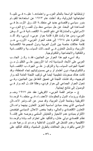 ‫ﺍﺭﺘﺒﺎﻁﺎﺘﻬﺎ ﺍﻟﻭﺍﺴﻌﺔ ﺒﺎﻟﻌﺎﻟﻡ ﺍﻟﻌﺭﺒـﻲ ﻭﺍﻋﺘﻤﺎﺩﻫـﺎ ﻋﻠﻴـﻪ ﻓـﻲ ﺘﻠﺒﻴـﺔ‬
‫ﺍﺤﺘﻴﺎﺠﺎﺘﻬﺎ ﺍﻟﺒﺘﺭﻭﻟﻴﺔ، ﻭﻗﺩ ﺃﻋﻠﻨﺕ ﻋﺎﻡ ٣٧٩١ ﻋﻥ ﺍﺴﺘﻌﺩﺍﺩﻫﺎ ﻟﻠﻘﻴـﺎﻡ‬
‫ﺒﺩﻭﺭ ﺴﻴﺎﺴﻲ ﻭﺍﻗﺘﺼﺎﺩﻱ ﺠﺩﻴﺩ ﻓﻲ ﻤﻨﻁﻘـﺔ ﺍﻟﺸـﺭﻕ ﺍﻷﻭﺴـﻁ ﻓـﻲ‬
‫ﺍﻟﻤﺴﺎﻋﺩﺓ ﻓﻲ ﺍﻟﺒﺤﺙ ﻋﻥ ﺤل ﺴﻴﺎﺴﻲ ﻤﻌﻘـﻭل ﻟﻠﺼـﺭﺍﻉ ﺍﻟﻌﺭﺒـﻲ-‬
‫ﺍﻻﺴﺭﺍﺌﻴﻠﻲ، ﻭﺍﻟﻤﺸﺎﺭﻜﺔ ﻓﻲ ﺩﻓﻊ ﺍﻟﺘﻨﻤﻴـﺔ ﺍﻻﻗﺘﺼـﺎﺩﻴﺔ ﻓـﻲ ﺍﻟـﻭﻁﻥ‬
‫ﺍﻟﻌﺭﺒﻲ، ﻭﻤﻥ ﻫﻨﺎ ﻭﻟﺩﺕ ﻓﻜﺭﺓ ﺍﻗﺎﻤﺔ ﺤﻭﺍﺭ ﻋﺭﺒﻲ- ﺃﻭﺭﺒﻲ، ﻭﻗﺩ ﺃﻜـﺩ‬
‫ﺒﻴﺎﻥ ﺍﻟﻘﺎﻫﺭﺓ ﻋﺎﻡ ٤٧٩١ ﺇﻟﻰ ﻫﺩﻑ ﺍﻟﺤﻭﺍﺭ ﺍﻟﻌﺭﺒﻲ- ﺍﻷﻭﺭﺒـﻲ ﻫـﻭ‬
‫ﺇﻗﺎﻤﺔ ﻋﻼﻗﺎﺕ ﺨﺎﺼﺔ ﺒﻴﻥ ﺍﻟﺩﻭل ﺍﻟﻌﺭﺒﻴﺔ ﻭﺩﻭل ﺍﻟﻤﺠﻤﻭﻋﺔ ﺍﻻﻗﺘﺼﺎﺩﻴﺔ‬
‫ﺍﻷﻭﺭﺒﻴﺔ، ﻭﺘﺸﻤل ﺍﻟﺘﻌﺎﻭﻥ ﻓـﻲ ﺍﻟﻤﺠـﺎﻻﺕ ﺍﻟﺴﻴﺎﺴـﻴﺔ ﻭﺍﻻﻗﺘﺼـﺎﺩﻴﺔ‬
                             ‫ﻭﺍﻟﺜﻘﺎﻓﻴﺔ ﻭﺍﻻﺠﺘﻤﺎﻋﻴﺔ ﻭﺍﻟﺘﻜﻨﻭﻟﻭﺠﻴﺔ.‬
‫ﻭﻗﺩ ﺃﺴﻲﺀ ﻓﻬﻡ ﻫﺫﺍ ﺍﻟﺤﻭﺍﺭ ﻤﻥ ﺍﻟﺠﺎﻨﺒﻴﻥ، ﻓﻘـﺩ ﺭﻜـﺯ ﺍﻟﺠﺎﻨـﺏ‬
‫ﺍﻟﻌﺭﺒﻲ ﻋﻠﻰ ﺍﻷﺒﻌﺎﺩ ﺍﻟﺴﻴﺎﺴﻴﺔ ﻟﻪ، ﺃ ‪‬ﺎ ﺍﻷﻭﺭﺒﻴﻴﻥ ﻋﻠـﻰ ﺍﻟﺘﻘﻠﻴـل ﻤـﻥ‬
                              ‫ﻤ‬
‫ﺍﻫﻤﻴﺔ ﺍﻟﺠﻭﺍﻨﺏ ﺍﻟﺴﻴﺎﺴـﻴﺔ ﻭﺍﻟﺘﺭﻜﻴـﺯ ﻋﻠـﻰ ﺍﻟﺠﻭﺍﻨـﺏ ﺍﻻﻗﺘﺼـﺎﺩﻴﺔ‬
‫ﻭﺍﻟﺘﻜﻨﻭﻟﻭﺠﻴﺔ، ﺩﻭﻥ ﺃﻫﺘﻤﺎﻡ ﺃﻭ ﻭﻋﻲ ﺒﻤﺴﺅﻭﻟﻴﺎﺘﻬﻡ ﺘﺠﺎﻩ ﺍﻟﻤﻨﻁﻘﺔ، ﻭﻗﺩ‬
‫ﻜﺎﻨﺕ ﻫﻨﺎﻙ ﺼﻌﻭﺒﺎﺕ ﺘﻨﻅﻴﻤﻴﺔ ﺃﻴﻀﺎ ﻓﻲ ﺘﺭﻜﻴﺏ ﺍﻟﻠﺠﻨﺔ ﺍﻟﻌﺎﻤﺔ ﻟﻠﺤـﻭﺍﺭ‬
                               ‫ﹰ‬
‫ﻟﺘﻭﺠﻴﻬﻪ، ﻭﻗﺩ ﻓﺸﻠﺕ ﺍﻟﻠﺠﻨﺔ ﻓﻲ ﺘﻌﻤﻴﻕ ﺍﻟﺘﻔﺎﻋل ﺒﻴﻥ ﺍﻟﺠﺎﻨﺒﻴﻥ، ﻭﻓـﻲ‬
‫ﺘﺤﻭل ﺍﻟﺤﻭﺍﺭ ﺍﻟﺠﻤﺎﻋﻲ ﺇﻟﻰ ﺤﻭﺍﺭ ﻓﺭﺩﻱ، ﻭﻫﻜﺫﺍ ﻓﺸـل ﺍﻟﺤـﻭﺍﺭ ﻓـﻲ‬
                                      ‫ﺍﻟﻭﺼﻭل ﺇﻟﻰ ﻨﺘﺎﺌﺞ ﺇﻴﺠﺎﺒﻴﺔ.‬
‫ﺝ - ﻤﺅﺘﻤﺭ ﺍﻟﻘﻤﺔ ﺍﻟﻌﺭﺒﻲ- ﺍﻻﻓﺭﻴﻘﻲ: ﻋﻘﺩ ﻋﺎﻡ ٧٧٩١ ﻭﻀـﻡ‬
‫ﻤﻠﻭﻙ ﻭﺭﺅﺴﺎﺀ ﺍﻟﺩﻭل ﻭﺍﻟﺤﻜﻭﻤﺎﺕ ﺍﻷﻋﻀـﺎﺀ ﻓـﻲ ﻤﻨﻅﻤـﺔ ﺍﻟﻭﺤـﺩﺓ‬
‫ﺍﻻﻓﺭﻴﻘﻴﺔ ﻭﺠﺎﻤﻌﺔ ﺍﻟﺩﻭل ﺍﻟﻌﺭﺒﻴﺔ، ﻭﻗﺩ ﺼﺩﺭ ﻋﻥ ﺍﻟﻤـﺅﺘﻤﺭ ﺍﻻﻋـﻼﻥ‬
‫ﺍﻟﺴﻴﺎﺴﻲ ﺍﻟﺫﻱ ﻴﺤﺩﺩ ﻤﺒﺎﺩﺉ ﺃﺴﺎﺴﻴﺔ ﻟﺘﻌﺯﻴﺯ ﺍﻟﺘﻌﺎﻭﻥ ﺒﻴﻨﻬﻤﺎ ﻭﺍﻋـﻼﻥ‬
‫ﺍﻟﺘﻌﺎﻭﻥ ﺍﻻﻗﺘﺼﺎﺩﻱ ﻭﺍﻟﻤﺎﻟﻲ، ﻭﻓﻴﻤﺎ ﻴﺨﺹ ﺍﻻﻋﻼﻥ ﺍﻟﺴﻴﺎﺴﻲ ﻓﻴﺘﻀ ‪‬ﻥ‬
  ‫ﻤ‬
‫ﺍﻻﻟﺘﺯﺍﻡ ﺒﻤﺒﺎﺩﺉ ﻋﺩﻡ ﺍﻻﻨﺤﻴﺎﺯ ﻭﺍﻟﺘﻌﺎﻴﺵ ﺍﻟﺴﻠﻤﻲ ﻭﺤﺭﺼﻪ ﻋﻠﻰ ﺇﻗﺎﻤـﺔ‬
‫ﻨﻅﺎﻡ ﺍﻗﺘﺼﺎﺩﻱ ﺩﻭﻟﻲ ﻋﺎﺩل، ﻭﺍﻟﺘﺄﻜﻴﺩ ﻋﻠﻰ ﺍﺤﺘﺭﺍﻡ ﺍﻟﺴـﻴﺎﺩﺓ ﻭﺍﻟﻭﺤـﺩﺓ‬
‫ﺍﻻﻗﻠﻴﻤﻴﺔ ﻭﻋﺩﻡ ﺍﻟﺘﺩﺨل ﻓﻲ ﺍﻟﺸﺅﻭﻥ ﺍﻟﺩﺍﺨﻠﻴﺔ ﻭﻋـﺩﻡ ﺸـﺭﻋﻴﺔ ﻀـﻡ‬
‫ﺍﻷﺭﺍﻀﻲ ﺒﺎﻟﻘﻭﺓ، ﻭﺤل ﺍﻟﺨﻼﻓﺎﺕ ﺒﺎﻟﻁﺭﻕ ﺍﻟﺴﻠﻤﻴﺔ، ﻭﻜﺫﻟﻙ ﺍﻟﺘﺄﻜﻴﺩ ﻋﻠﻰ‬

                            ‫- ٦٥ -‬
 