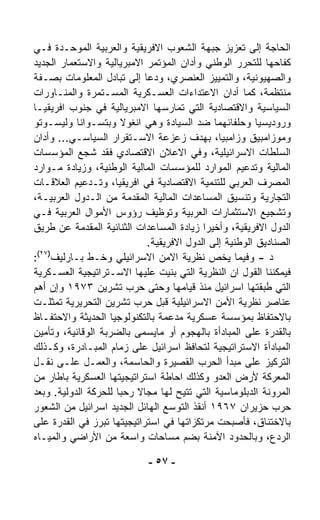 ‫ﺍﻟﺤﺎﺠﺔ ﺇﻟﻰ ﺘﻌﺯﻴﺯ ﺠﺒﻬﺔ ﺍﻟﺸﻌﻭﺏ ﺍﻻﻓﺭﻴﻘﻴﺔ ﻭﺍﻟﻌﺭﺒﻴﺔ ﺍﻟﻤﻭﺤـﺩﺓ ﻓـﻲ‬
‫ﻜﻔﺎﺤﻬﺎ ﻟﻠﺘﺤﺭﺭ ﺍﻟﻭﻁﻨﻲ ﻭﺃﺩﺍﻥ ﺍﻟﻤﺅﺘﻤﺭ ﺍﻻﻤﺒﺭﻴﺎﻟﻴﺔ ﻭﺍﻻﺴﺘﻌﻤﺎﺭ ﺍﻟﺠﺩﻴﺩ‬
‫ﻭﺍﻟﺼﻬﻴﻭﻨﻴﺔ، ﻭﺍﻟﺘﻤﻴﻴﺯ ﺍﻟﻌﻨﺼﺭﻱ، ﻭﺩﻋﺎ ﺇﻟﻰ ﺘﺒﺎﺩل ﺍﻟﻤﻌﻠﻭﻤﺎﺕ ﺒﺼـﻔﺔ‬
‫ﻤﻨﺘﻅﻤﺔ، ﻜﻤﺎ ﺃﺩﺍﻥ ﺍﻻﻋﺘﺩﺍﺀﺍﺕ ﺍﻟﻌﺴـﻜﺭﻴﺔ ﺍﻟﻤﺴـﺘﻤﺭﺓ ﻭﺍﻟﻤﻨـﺎﻭﺭﺍﺕ‬
‫ﺍﻟﺴﻴﺎﺴﻴﺔ ﻭﺍﻻﻗﺘﺼﺎﺩﻴﺔ ﺍﻟﺘﻲ ﺘﻤﺎﺭﺴﻬﺎ ﺍﻻﻤﺒﺭﻴﺎﻟﻴﺔ ﻓﻲ ﺠﻨﻭﺏ ﺍﻓﺭﻴﻘﻴـﺎ‬
‫ﻭﺭﻭﺩﻴﺴﻴﺎ ﻭﺤﻠﻔﺎﺌﻬﻤﺎ ﻀﺩ ﺍﻟﺴﻴﺎﺩﺓ ﻭﻫﻲ ﺍﻨﻐﻭﻻ ﻭﺒﺘﺴـﻭﺍﻨﺎ ﻭﻟﻴﺴـﻭﺘﻭ‬
‫ﻭﻤﻭﺯﺍﻤﺒﻴﻕ ﻭﺯﺍﻤﺒﻴﺎ، ﺒﻬﺩﻑ ﺯﻋﺯﻋﺔ ﺍﻻﺴـﺘﻘﺭﺍﺭ ﺍﻟﺴﻴﺎﺴـﻲ... ﻭﺃﺩﺍﻥ‬
‫ﺍﻟﺴﻠﻁﺎﺕ ﺍﻻﺴﺭﺍﺌﻴﻠﻴﺔ، ﻭﻓﻲ ﺍﻻﻋﻼﻥ ﺍﻻﻗﺘﺼﺎﺩﻱ ﻓﻘﺩ ﺸﺠﻊ ﺍﻟﻤﺅﺴﺴﺎﺕ‬
‫ﺍﻟﻤﺎﻟﻴﺔ ﻭﺘﺩﻋﻴﻡ ﺍﻟﻤﻭﺍﺭﺩ ﻟﻠﻤﺅﺴﺴﺎﺕ ﺍﻟﻤﺎﻟﻴﺔ ﺍﻟﻭﻁﻨﻴﺔ، ﻭﺯﻴﺎﺩﺓ ﻤـﻭﺍﺭﺩ‬
‫ﺍﻟﻤﺼﺭﻑ ﺍﻟﻌﺭﺒﻲ ﻟﻠﺘﻨﻤﻴﺔ ﺍﻻﻗﺘﺼﺎﺩﻴﺔ ﻓﻲ ﺍﻓﺭﻴﻘﻴﺎ، ﻭﺘـﺩﻋﻴﻡ ﺍﻟﻌﻼﻗـﺎﺕ‬
‫ﺍﻟﺘﺠﺎﺭﻴﺔ ﻭﺘﻨﺴﻴﻕ ﺍﻟﻤﺴﺎﻋﺩﺍﺕ ﺍﻟﻤﺎﻟﻴﺔ ﺍﻟﻤﻘﺩﻤﺔ ﻤﻥ ﺍﻟـﺩﻭل ﺍﻟﻌﺭﺒﻴـﺔ،‬
‫ﻭﺘﺸﺠﻴﻊ ﺍﻻﺴﺘﺜﻤﺎﺭﺍﺕ ﺍﻟﻌﺭﺒﻴﺔ ﻭﺘﻭﻅﻴﻑ ﺭﺅﻭﺱ ﺍﻷﻤﻭﺍل ﺍﻟﻌﺭﺒﻴﺔ ﻓـﻲ‬
‫ﺍﻟﺩﻭل ﺍﻻﻓﺭﻴﻘﻴﺔ، ﻭﺃﺨﻴﺭﺍ ﺯﻴﺎﺩﺓ ﺍﻟﻤﺴﺎﻋﺩﺍﺕ ﺍﻟﺜﻨﺎﺌﻴﺔ ﺍﻟﻤﻘﺩﻤﺔ ﻋﻥ ﻁﺭﻴﻕ‬
                                          ‫ﹰ‬
                            ‫ﺍﻟﺼﻨﺎﺩﻴﻕ ﺍﻟﻭﻁﻨﻴﺔ ﺇﻟﻰ ﺍﻟﺩﻭل ﺍﻻﻓﺭﻴﻘﻴﺔ.‬
 ‫)٧٢(‬
‫ﺩ - ﻭﻓﻴﻤﺎ ﻴﺨﺹ ﻨﻅﺭﻴﺔ ﺍﻻﻤﻥ ﺍﻻﺴﺭﺍﺌﻴﻠﻲ ﻭﺨـﻁ ﺒـﺎﺭﻟﻴﻑ :‬
‫ﻓﻴﻤﻜﻨﻨﺎ ﺍﻟﻘﻭل ﺍﻥ ﺍﻟﻨﻅﺭﻴﺔ ﺍﻟﺘﻲ ﺒﻨﻴﺕ ﻋﻠﻴﻬﺎ ﺍﻻﺴـﺘﺭﺍﺘﻴﺠﻴﺔ ﺍﻟﻌﺴـﻜﺭﻴﺔ‬
‫ﺍﻟﺘﻲ ﻁﺒﻘﺘﻬﺎ ﺍﺴﺭﺍﺌﻴل ﻤﻨﺫ ﻗﻴﺎﻤﻬﺎ ﻭﺤﺘﻰ ﺤﺭﺏ ﺘﺸﺭﻴﻥ ٣٧٩١ ﻭﺇﻥ ﺃﻫﻡ‬
‫ﻋﻨﺎﺼﺭ ﻨﻅﺭﻴﺔ ﺍﻷﻤﻥ ﺍﻻﺴﺭﺍﺌﻴﻠﻴﺔ ﻗﺒل ﺤﺭﺏ ﺘﺸﺭﻴﻥ ﺍﻟﺘﺤﺭﻴﺭﻴﺔ ﺘﻤﺜﻠـﺕ‬
‫ﺒﺎﻻﺤﺘﻔﺎﻅ ﺒﻤﺅﺴﺴﺔ ﻋﺴﻜﺭﻴﺔ ‪‬ﺩ ‪‬ﻤﺔ ﺒﺎﻟﺘﻜﻨﻭﻟﻭﺠﻴﺎ ﺍﻟﺤﺩﻴﺜﺔ ﻭﺍﻻﺤﺘﻔـﺎﻅ‬
                                  ‫ﻤﻋ‬
‫ﺒﺎﻟﻘﺩﺭﺓ ﻋﻠﻰ ﺍﻟﻤﺒﺎﺩﺃﺓ ﺒﺎﻟﻬﺠﻭﻡ ﺃﻭ ﻤﺎﻴﺴﻤﻰ ﺒﺎﻟﻀﺭﺒﺔ ﺍﻟﻭﻗﺎﺌﻴﺔ، ﻭﺘﺄﻤﻴﻥ‬
‫ﺍﻟﻤﺒﺎﺩﺃﺓ ﺍﻻﺴﺘﺭﺍﺘﻴﺠﻴﺔ ﻟﺘﺤﺎﻓﻅ ﺍﺴﺭﺍﺌﻴل ﻋﻠﻰ ﺯﻤﺎﻡ ﺍﻟﻤﺒـﺎﺩﺭﺓ، ﻭﻜـﺫﻟﻙ‬
‫ﺍﻟﺘﺭﻜﻴﺯ ﻋﻠﻰ ﻤﺒﺩﺃ ﺍﻟﺤﺭﺏ ﺍﻟﻘﺼﻴﺭﺓ ﻭﺍﻟﺤﺎﺴﻤﺔ، ﻭﺍﻟﻌﻤـل ﻋﻠـﻰ ﻨﻘـل‬
‫ﺍﻟﻤﻌﺭﻜﺔ ﻷﺭﺽ ﺍﻟﻌﺩﻭ ﻭﻜﺫﻟﻙ ﺍﺤﺎﻁﺔ ﺍﺴﺘﺭﺍﺘﻴﺠﻴﺘﻬﺎ ﺍﻟﻌﺴﻜﺭﻴﺔ ﺒﺎﻁﺎﺭ ﻤﻥ‬
‫ﺍﻟﻤﺭﻭﻨﺔ ﺍﻟﺩﺒﻠﻭﻤﺎﺴﻴﺔ ﺍﻟﺘﻲ ﺘﺘﻴﺢ ﻟﻬﺎ ﻤﺠﺎﻻ ﺭﺤﺒﺎ ﻟﻠﺤﺭﻜﺔ ﺍﻟﺩﻭﻟﻴﺔ. ﻭﺒﻌﺩ‬
                     ‫ﹰ‬    ‫ﹰ‬
‫ﺤﺭﺏ ﺤﺯﻴﺭﺍﻥ ٧٦٩١ ﺃﻨﻘﺫ ﺍﻟﺘﻭﺴﻊ ﺍﻟﻬﺎﺌل ﺍﻟﺠﺩﻴﺩ ﺍﺴﺭﺍﺌﻴل ﻤﻥ ﺍﻟﺸﻌﻭﺭ‬
‫ﺒﺎﻻﺨﺘﻨﺎﻕ، ﻓﺄﺼﺒﺤﺕ ﻤﺭﺘﻜﺯﺍﺘﻬﺎ ﻓﻲ ﺍﺴﺘﺭﺍﺘﻴﺠﻴﺘﻬﺎ ﺘﺒﺭﺯ ﻓﻲ ﺍﻟﻘﺩﺭﺓ ﻋﻠﻰ‬
‫ﺍﻟﺭﺩﻉ، ﻭﺒﺎﻟﺤﺩﻭﺩ ﺍﻵﻤﻨﺔ ﺒﻀﻡ ﻤﺴﺎﺤﺎﺕ ﻭﺍﺴﻌﺔ ﻤﻥ ﺍﻷﺭﺍﻀﻲ ﻭﺍﻟﻤﻴـﺎﻩ‬

                            ‫- ٧٥ -‬
 