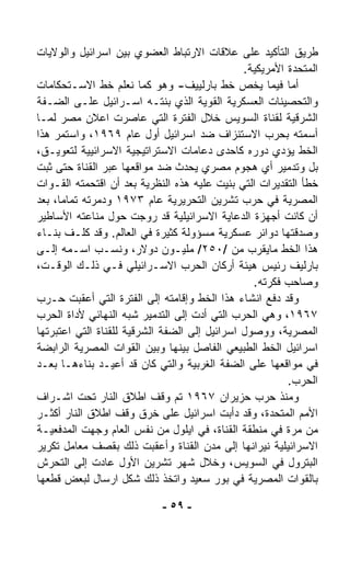 ‫ﻁﺭﻴﻕ ﺍﻟﺘﺄﻜﻴﺩ ﻋﻠﻰ ﻋﻼﻗﺎﺕ ﺍﻻﺭﺘﺒﺎﻁ ﺍﻟﻌﻀﻭﻱ ﺒﻴﻥ ﺍﺴﺭﺍﺌﻴل ﻭﺍﻟﻭﻻﻴﺎﺕ‬
                                               ‫ﺍﻟﻤﺘﺤﺩﺓ ﺍﻷﻤﺭﻴﻜﻴﺔ.‬
‫ﺃﻤﺎ ﻓﻴﻤﺎ ﻴﺨﺹ ﺨﻁ ﺒﺎﺭﻟﻴﻴﻑ- ﻭﻫﻭ ﻜﻤﺎ ﻨﻌﻠﻡ ﺨﻁ ﺍﻻﺴـﺘﺤﻜﺎﻤﺎﺕ‬
‫ﻭﺍﻟﺘﺤﺼﻴﻨﺎﺕ ﺍﻟﻌﺴﻜﺭﻴﺔ ﺍﻟﻘﻭﻴﺔ ﺍﻟﺫﻱ ﺒﻨﺘـﻪ ﺍﺴـﺭﺍﺌﻴل ﻋﻠـﻰ ﺍﻟﻀـﻔﺔ‬
‫ﺍﻟﺸﺭﻗﻴﺔ ﻟﻘﻨﺎﺓ ﺍﻟﺴﻭﻴﺱ ﺨﻼل ﺍﻟﻔﺘﺭﺓ ﺍﻟﺘﻲ ﻋﺎﺼﺭﺕ ﺍﻋﻼﻥ ﻤﺼﺭ ﻟﻤـﺎ‬
‫ﺃﺴﻤﺘﻪ ﺒﺤﺭﺏ ﺍﻻﺴﺘﻨﺯﺍﻑ ﻀﺩ ﺍﺴﺭﺍﺌﻴل ﺃﻭل ﻋﺎﻡ ٩٦٩١، ﻭﺍﺴﺘﻤﺭ ﻫﺫﺍ‬
‫ﺍﻟﺨﻁ ﻴﺅﺩﻱ ﺩﻭﺭﻩ ﻜﺎﺤﺩﻯ ﺩﻋﺎﻤﺎﺕ ﺍﻻﺴﺘﺭﺍﺘﻴﺠﻴﺔ ﺍﻻﺴﺭﺍﺌﻴﻴﺔ ﻟﺘﻌﻭﻴـﻕ،‬
‫ﺒل ﻭﺘﺩﻤﻴﺭ ﺃﻱ ﻫﺠﻭﻡ ﻤﺼﺭﻱ ﻴﺤﺩﺙ ﻀﺩ ﻤﻭﺍﻗﻌﻬﺎ ﻋﺒﺭ ﺍﻟﻘﻨﺎﺓ ﺤﺘﻰ ﺜﺒﺕ‬
‫ﺨﻁﺄ ﺍﻟﺘﻘﺩﻴﺭﺍﺕ ﺍﻟﺘﻲ ﺒﻨﻴﺕ ﻋﻠﻴﻪ ﻫﺫﻩ ﺍﻟﻨﻅﺭﻴﺔ ﺒﻌﺩ ﺃﻥ ﺍﻗﺘﺤﻤﺘﻪ ﺍﻟﻘـﻭﺍﺕ‬
‫ﺍﻟﻤﺼﺭﻴﺔ ﻓﻲ ﺤﺭﺏ ﺘﺸﺭﻴﻥ ﺍﻟﺘﺤﺭﻴﺭﻴﺔ ﻋﺎﻡ ٣٧٩١ ﻭﺩﻤﺭﺘﻪ ﺘﻤﺎﻤ ﹰ، ﺒﻌﺩ‬
     ‫ﺎ‬
‫ﺃﻥ ﻜﺎﻨﺕ ﺃﺠﻬﺯﺓ ﺍﻟﺩﻋﺎﻴﺔ ﺍﻻﺴﺭﺍﺌﻴﻠﻴﺔ ﻗﺩ ﺭ ‪‬ﺠﺕ ﺤﻭل ﻤﻨﺎﻋﺘﻪ ﺍﻷﺴﺎﻁﻴﺭ‬
                          ‫ﻭ‬
‫ﻭﺼ ‪‬ﻗﺘﻬﺎ ﺩﻭﺍﺌﺭ ﻋﺴﻜﺭﻴﺔ ﻤﺴﺅﻭﻟﺔ ﻜﺜﻴﺭﺓ ﻓﻲ ﺍﻟﻌﺎﻟﻡ. ﻭﻗﺩ ﻜﻠـﻑ ﺒﻨـﺎﺀ‬
                                                           ‫ﺩ‬
‫ﻫﺫﺍ ﺍﻟﺨﻁ ﻤﺎﻴﻘﺭﺏ ﻤﻥ /٠٥٢/ ﻤﻠﻴـﻭﻥ ﺩﻭﻻﺭ، ﻭﻨﺴـﺏ ﺍﺴـﻤﻪ ﺇﻟـﻰ‬
‫ﺒﺎﺭﻟﻴﻑ ﺭﺌﻴﺱ ﻫﻴﺌﺔ ﺃﺭﻜﺎﻥ ﺍﻟﺤﺭﺏ ﺍﻻﺴـﺭﺍﺌﻴﻠﻲ ﻓـﻲ ﺫﻟـﻙ ﺍﻟﻭﻗـﺕ،‬
                                                 ‫ﻭﺼﺎﺤﺏ ﻓﻜﺭﺘﻪ.‬
‫ﻭﻗﺩ ﺩﻓﻊ ﺍﻨﺸﺎﺀ ﻫﺫﺍ ﺍﻟﺨﻁ ﻭﺇﻗﺎﻤﺘﻪ ﺇﻟﻰ ﺍﻟﻔﺘﺭﺓ ﺍﻟﺘﻲ ﺃﻋﻘﺒﺕ ﺤـﺭﺏ‬
‫٧٦٩١، ﻭﻫﻲ ﺍﻟﺤﺭﺏ ﺍﻟﺘﻲ ﺃﺩﺕ ﺇﻟﻰ ﺍﻟﺘﺩﻤﻴﺭ ﺸﺒﻪ ﺍﻟﻨﻬﺎﺌﻲ ﻷﺩﺍﺓ ﺍﻟﺤﺭﺏ‬
‫ﺍﻟﻤﺼﺭﻴﺔ، ﻭﻭﺼﻭل ﺍﺴﺭﺍﺌﻴل ﺇﻟﻰ ﺍﻟﻀﻔﺔ ﺍﻟﺸﺭﻗﻴﺔ ﻟﻠﻘﻨﺎﺓ ﺍﻟﺘﻲ ﺍﻋﺘﺒﺭﺘﻬﺎ‬
‫ﺍﺴﺭﺍﺌﻴل ﺍﻟﺨﻁ ﺍﻟﻁﺒﻴﻌﻲ ﺍﻟﻔﺎﺼل ﺒﻴﻨﻬﺎ ﻭﺒﻴﻥ ﺍﻟﻘﻭﺍﺕ ﺍﻟﻤﺼﺭﻴﺔ ﺍﻟﺭﺍﺒﻀﺔ‬
‫ﻓﻲ ﻤﻭﺍﻗﻌﻬﺎ ﻋﻠﻰ ﺍﻟﻀﻔﺔ ﺍﻟﻐﺭﺒﻴﺔ ﻭﺍﻟﺘﻲ ﻜﺎﻥ ﻗﺩ ﺃﻋﻴـﺩ ﺒﻨﺎ ‪‬ﻫـﺎ ﺒﻌـﺩ‬
           ‫ﺀ‬
                                                         ‫ﺍﻟﺤﺭﺏ.‬
‫ﻭﻤﻨﺫ ﺤﺭﺏ ﺤﺯﻴﺭﺍﻥ ٧٦٩١ ﺘﻡ ﻭﻗﻑ ﺍﻁﻼﻕ ﺍﻟﻨﺎﺭ ﺘﺤﺕ ﺍﺸـﺭﺍﻑ‬
‫ﺍﻷﻤﻡ ﺍﻟﻤﺘﺤﺩﺓ، ﻭﻗﺩ ﺩﺃﺒﺕ ﺍﺴﺭﺍﺌﻴل ﻋﻠﻰ ﺨﺭﻕ ﻭﻗﻑ ﺍﻁﻼﻕ ﺍﻟﻨﺎﺭ ﺃﻜﺜـﺭ‬
‫ﻤﻥ ﻤﺭﺓ ﻓﻲ ﻤﻨﻁﻘﺔ ﺍﻟﻘﻨﺎﺓ، ﻓﻲ ﺍﻴﻠﻭل ﻤﻥ ﻨﻔﺱ ﺍﻟﻌﺎﻡ ﻭﺠﻬﺕ ﺍﻟﻤﺩﻓﻌﻴـﺔ‬
‫ﺍﻻﺴﺭﺍﺌﻴﻠﻴﺔ ﻨﻴﺭﺍﻨﻬﺎ ﺇﻟﻰ ﻤﺩﻥ ﺍﻟﻘﻨﺎﺓ ﻭﺃﻋﻘﺒﺕ ﺫﻟﻙ ﺒﻘﺼﻑ ﻤﻌﺎﻤل ﺘﻜﺭﻴﺭ‬
‫ﺍﻟﺒﺘﺭﻭل ﻓﻲ ﺍﻟﺴﻭﻴﺱ، ﻭﺨﻼل ﺸﻬﺭ ﺘﺸﺭﻴﻥ ﺍﻷﻭل ﻋﺎﺩﺕ ﺇﻟﻰ ﺍﻟﺘﺤ ‪‬ﺵ‬
   ‫ﺭ‬
‫ﺒﺎﻟﻘﻭﺍﺕ ﺍﻟﻤﺼﺭﻴﺔ ﻓﻲ ﺒﻭﺭ ﺴﻌﻴﺩ ﻭﺍﺘﺨﺫ ﺫﻟﻙ ﺸﻜل ﺍﺭﺴﺎل ﻟﺒﻌﺽ ﻗﻁﻌﻬﺎ‬

                            ‫- ٩٥ -‬
 