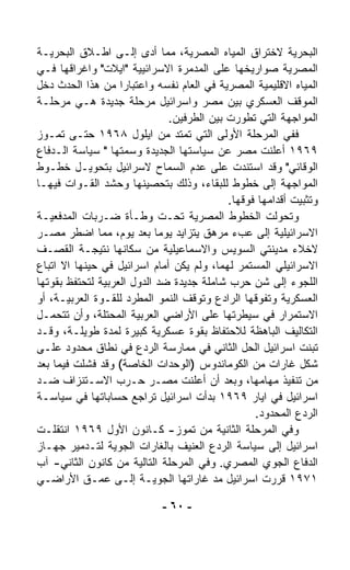 ‫ﺍﻟﺒﺤﺭﻴﺔ ﻻﺨﺘﺭﺍﻕ ﺍﻟﻤﻴﺎﻩ ﺍﻟﻤﺼﺭﻴﺔ، ﻤﻤﺎ ﺃﺩﻯ ﺇﻟـﻰ ﺍﻁـﻼﻕ ﺍﻟﺒﺤﺭﻴـﺔ‬
‫ﺍﻟﻤﺼﺭﻴﺔ ﺼﻭﺍﺭﻴﺨﻬﺎ ﻋﻠﻰ ﺍﻟﻤﺩ ‪‬ﺭﺓ ﺍﻻﺴﺭﺍﺌﻴﻴﺔ "ﺍﻴﻼﺕ" ﻭﺍﻏﺭﺍﻗﻬﺎ ﻓـﻲ‬
                                   ‫ﻤ‬
‫ﺍﻟﻤﻴﺎﻩ ﺍﻻﻗﻠﻴﻤﻴﺔ ﺍﻟﻤﺼﺭﻴﺔ ﻓﻲ ﺍﻟﻌﺎﻡ ﻨﻔﺴﻪ ﻭﺍﻋﺘﺒﺎﺭﺍ ﻤﻥ ﻫﺫﺍ ﺍﻟﺤﺩﺙ ﺩﺨل‬
                   ‫ﹰ‬
‫ﺍﻟﻤﻭﻗﻑ ﺍﻟﻌﺴﻜﺭﻱ ﺒﻴﻥ ﻤﺼﺭ ﻭﺍﺴﺭﺍﺌﻴل ﻤﺭﺤﻠﺔ ﺠﺩﻴﺩﺓ ﻫـﻲ ﻤﺭﺤﻠـﺔ‬
                              ‫ﺍﻟﻤﻭﺍﺠﻬﺔ ﺍﻟﺘﻲ ﺘﻁ ‪‬ﺭﺕ ﺒﻴﻥ ﺍﻟﻁﺭﻓﻴﻥ.‬
                                              ‫ﻭ‬
‫ﻓﻔﻲ ﺍﻟﻤﺭﺤﻠﺔ ﺍﻷﻭﻟﻰ ﺍﻟﺘﻲ ﺘﻤﺘﺩ ﻤﻥ ﺍﻴﻠﻭل ٨٦٩١ ﺤﺘـﻰ ﺘﻤـﻭﺯ‬
‫٩٦٩١ ﺃﻋﻠﻨﺕ ﻤﺼﺭ ﻋﻥ ﺴﻴﺎﺴﺘﻬﺎ ﺍﻟﺠﺩﻴﺩﺓ ﻭﺴ ‪‬ﺘﻬﺎ " ﺴﻴﺎﺴﺔ ﺍﻟـﺩﻓﺎﻉ‬
                     ‫ﻤ‬
‫ﺍﻟﻭﻗﺎﺌﻲ" ﻭﻗﺩ ﺍﺴﺘﻨﺩﺕ ﻋﻠﻰ ﻋﺩﻡ ﺍﻟﺴﻤﺎﺡ ﻻﺴﺭﺍﺌﻴل ﺒﺘﺤﻭﻴـل ﺨﻁـﻭﻁ‬
‫ﺍﻟﻤﻭﺍﺠﻬﺔ ﺇﻟﻰ ﺨﻁﻭﻁ ﻟﻠﺒﻘﺎﺀ، ﻭﺫﻟﻙ ﺒﺘﺤﺼﻴﻨﻬﺎ ﻭﺤﺸﺩ ﺍﻟﻘـﻭﺍﺕ ﻓﻴﻬـﺎ‬
                                           ‫ﻭﺘﺜﺒﻴﺕ ﺃﻗﺩﺍﻤﻬﺎ ﻓﻭﻗﻬﺎ.‬
‫ﻭﺘﺤ ‪‬ﻟﺕ ﺍﻟﺨﻁﻭﻁ ﺍﻟﻤﺼﺭﻴﺔ ﺘﺤـﺕ ﻭﻁـﺄﺓ ﻀـﺭﺒﺎﺕ ﺍﻟﻤﺩﻓﻌﻴـﺔ‬     ‫ﻭ‬
‫ﺍﻻﺴﺭﺍﺌﻴﻠﻴﺔ ﺇﻟﻰ ﻋﺏﺀ ﻤﺭﻫﻕ ﻴﺘﺯﺍﻴﺩ ﻴﻭﻤﺎ ﺒﻌﺩ ﻴﻭﻡ، ﻤﻤﺎ ﺍﻀﻁﺭ ﻤﺼـﺭ‬
                            ‫ﹰ‬
‫ﻻﺨﻼﺀ ﻤﺩﻴﻨﺘﻲ ﺍﻟﺴﻭﻴﺱ ﻭﺍﻻﺴﻤﺎﻋﻴﻠﻴﺔ ﻤﻥ ﺴﻜﺎﻨﻬﺎ ﻨﺘﻴﺠـﺔ ﺍﻟﻘﺼـﻑ‬
‫ﺍﻻﺴﺭﺍﺌﻴﻠﻲ ﺍﻟﻤﺴﺘﻤﺭ ﻟﻬﻤﺎ، ﻭﻟﻡ ﻴﻜﻥ ﺃﻤﺎﻡ ﺍﺴﺭﺍﺌﻴل ﻓﻲ ﺤﻴﻨﻬﺎ ﺍﻻ ﺍﺘﺒﺎﻉ‬
‫ﺍﻟﻠﺠﻭﺀ ﺇﻟﻰ ﺸﻥ ﺤﺭﺏ ﺸﺎﻤﻠﺔ ﺠﺩﻴﺩﺓ ﻀﺩ ﺍﻟﺩﻭل ﺍﻟﻌﺭﺒﻴﺔ ﻟﺘﺤﺘﻔﻅ ﺒﻘﻭﺘﻬﺎ‬
‫ﺍﻟﻌﺴﻜﺭﻴﺔ ﻭﺘﻔ ‪‬ﻗﻬﺎ ﺍﻟﺭﺍﺩﻉ ﻭﺘﻭﻗﻑ ﺍﻟﻨﻤﻭ ﺍﻟﻤ ﹼﺭﺩ ﻟﻠﻘـﻭﺓ ﺍﻟﻌﺭﺒﻴـﺔ، ﺃﻭ‬
                       ‫ﻁ‬                          ‫ﻭ‬
‫ﺍﻻﺴﺘﻤﺭﺍﺭ ﻓﻲ ﺴﻴﻁﺭﺘﻬﺎ ﻋﻠﻰ ﺍﻷﺭﺍﻀﻲ ﺍﻟﻌﺭﺒﻴﺔ ﺍﻟﻤﺤﺘﻠﺔ، ﻭﺃﻥ ﺘﺘﺤ ‪‬ـل‬
   ‫ﻤ‬
‫ﺍﻟﺘﻜﺎﻟﻴﻑ ﺍﻟﺒﺎﻫﻅﺔ ﻟﻼﺤﺘﻔﺎﻅ ﺒﻘﻭﺓ ﻋﺴﻜﺭﻴﺔ ﻜﺒﻴﺭﺓ ﻟﻤﺩﺓ ﻁﻭﻴﻠـﺔ، ﻭﻗـﺩ‬
‫ﺘﺒ ﹼﺕ ﺍﺴﺭﺍﺌﻴل ﺍﻟﺤل ﺍﻟﺜﺎﻨﻲ ﻓﻲ ﻤﻤﺎﺭﺴﺔ ﺍﻟﺭﺩﻉ ﻓﻲ ﻨﻁﺎﻕ ﻤﺤﺩﻭﺩ ﻋﻠـﻰ‬  ‫ﻨ‬
‫ﺸﻜل ﻏﺎﺭﺍﺕ ﻤﻥ ﺍﻟﻜﻭﻤﺎﻨﺩﻭﺱ )ﺍﻟﻭﺤﺩﺍﺕ ﺍﻟﺨﺎﺼﺔ( ﻭﻗﺩ ﻓﺸﻠﺕ ﻓﻴﻤﺎ ﺒﻌﺩ‬
‫ﻤﻥ ﺘﻨﻔﻴﺫ ﻤﻬﺎﻤﻬﺎ، ﻭﺒﻌﺩ ﺃﻥ ﺃﻋﻠﻨﺕ ﻤﺼـﺭ ﺤـﺭﺏ ﺍﻻﺴـﺘﻨﺯﺍﻑ ﻀـﺩ‬
‫ﺍﺴﺭﺍﺌﻴل ﻓﻲ ﺍﻴﺎﺭ ٩٦٩١ ﺒﺩﺃﺕ ﺍﺴﺭﺍﺌﻴل ﺘﺭﺍﺠﻊ ﺤﺴﺎﺒﺎﺘﻬﺎ ﻓﻲ ﺴﻴﺎﺴـﺔ‬
                                                 ‫ﺍﻟﺭﺩﻉ ﺍﻟﻤﺤﺩﻭﺩ.‬
‫ﻭﻓﻲ ﺍﻟﻤﺭﺤﻠﺔ ﺍﻟﺜﺎﻨﻴﺔ ﻤﻥ ﺘﻤﻭﺯ- ﻜـﺎﻨﻭﻥ ﺍﻷﻭل ٩٦٩١ ﺍﻨﺘﻘﻠـﺕ‬
‫ﺍﺴﺭﺍﺌﻴل ﺇﻟﻰ ﺴﻴﺎﺴﺔ ﺍﻟﺭﺩﻉ ﺍﻟﻌﻨﻴﻑ ﺒﺎﻟﻐﺎﺭﺍﺕ ﺍﻟﺠﻭﻴﺔ ﻟﺘـﺩﻤﻴﺭ ﺠﻬـﺎﺯ‬
‫ﺍﻟﺩﻓﺎﻉ ﺍﻟﺠﻭﻱ ﺍﻟﻤﺼﺭﻱ. ﻭﻓﻲ ﺍﻟﻤﺭﺤﻠﺔ ﺍﻟﺘﺎﻟﻴﺔ ﻤﻥ ﻜﺎﻨﻭﻥ ﺍﻟﺜﺎﻨﻲ- ﺁﺏ‬
‫١٧٩١ ﻗﺭﺭﺕ ﺍﺴﺭﺍﺌﻴل ﻤﺩ ﻏﺎﺭﺍﺘﻬﺎ ﺍﻟﺠﻭﻴـﺔ ﺇﻟـﻰ ﻋﻤـﻕ ﺍﻷﺭﺍﻀـﻲ‬
                                        ‫‪‬‬

                            ‫- ٠٦ -‬
 