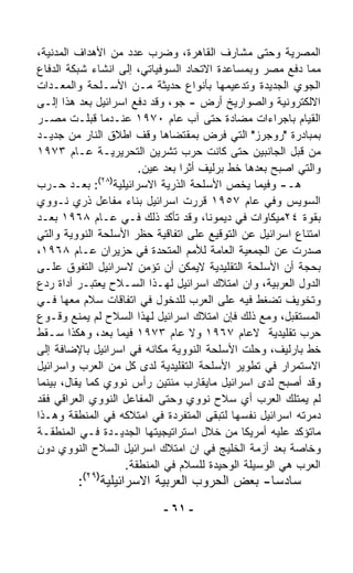 ‫ﺍﻟﻤﺼﺭﻴﺔ ﻭﺤﺘﻰ ﻤﺸﺎﺭﻑ ﺍﻟﻘﺎﻫﺭﺓ، ﻭﻀﺭﺏ ﻋﺩﺩ ﻤﻥ ﺍﻷﻫﺩﺍﻑ ﺍﻟﻤﺩﻨﻴﺔ،‬
‫ﻤﻤﺎ ﺩﻓﻊ ﻤﺼﺭ ﻭﺒﻤﺴﺎﻋﺩﺓ ﺍﻻﺘﺤﺎﺩ ﺍﻟﺴﻭﻓﻴﺎﺘﻲ، ﺇﻟﻰ ﺍﻨﺸﺎﺀ ﺸﺒﻜﺔ ﺍﻟﺩﻓﺎﻉ‬
‫ﺍﻟﺠﻭﻱ ﺍﻟﺠﺩﻴﺩﺓ ﻭﺘﺩﻋﻴﻤﻬﺎ ﺒﺄﻨﻭﺍﻉ ﺤﺩﻴﺜﺔ ﻤـﻥ ﺍﻷﺴـﻠﺤﺔ ﻭﺍﻟﻤﻌـﺩﺍﺕ‬
‫ﺍﻻﻟﻜﺘﺭﻭﻨﻴﺔ ﻭﺍﻟﺼﻭﺍﺭﻴﺦ ﺃﺭﺽ - ﺠﻭ، ﻭﻗﺩ ﺩﻓﻊ ﺍﺴﺭﺍﺌﻴل ﺒﻌﺩ ﻫﺫﺍ ﺇﻟـﻰ‬
‫ﺍﻟﻘﻴﺎﻡ ﺒﺎﺠﺭﺍﺀﺍﺕ ﻤﻀﺎﺩﺓ ﺤﺘﻰ ﺁﺏ ﻋﺎﻡ ٠٧٩١ ﻋﻨـﺩﻤﺎ ﻗﺒﻠـﺕ ﻤﺼـﺭ‬
‫ﺒﻤﺒﺎﺩﺭﺓ "ﺭﻭﺠﺭﺯ" ﺍﻟﺘﻲ ﻓﺭﺽ ﺒﻤﻘﺘﻀﺎﻫﺎ ﻭﻗﻑ ﺍﻁﻼﻕ ﺍﻟﻨﺎﺭ ﻤﻥ ﺠﺩﻴـﺩ‬
‫ﻤﻥ ﻗﺒل ﺍﻟﺠﺎﻨﺒﻴﻥ ﺤﺘﻰ ﻜﺎﻨﺕ ﺤﺭﺏ ﺘﺸﺭﻴﻥ ﺍﻟﺘﺤﺭﻴﺭﻴـﺔ ﻋـﺎﻡ ٣٧٩١‬
                       ‫ﻭﺍﻟﺘﻲ ﺍﺼﺒﺢ ﺒﻌﺩﻫﺎ ﺨﻁ ﺒﺭﻟﻴﻑ ﺃﺜﺭﺍ ﺒﻌﺩ ﻋﻴﻥ.‬
                                ‫ﹰ‬
               ‫)٨٢(‬
‫ﻫـ- ﻭﻓﻴﻤﺎ ﻴﺨﺹ ﺍﻷﺴﻠﺤﺔ ﺍﻟﺫﺭﻴﺔ ﺍﻻﺴﺭﺍﺌﻴﻠﻴﺔ : ﺒﻌـﺩ ﺤـﺭﺏ‬
‫ﺍﻟﺴﻭﻴﺱ ﻭﻓﻲ ﻋﺎﻡ ٧٥٩١ ﻗﺭﺭﺕ ﺍﺴﺭﺍﺌﻴل ﺒﻨﺎﺀ ﻤﻔﺎﻋل ﺫﺭﻱ ﻨـﻭﻭﻱ‬
‫ﺒﻘﻭﺓ ٤٢ﻤﻴﻜﺎﻭﺍﺕ ﻓﻲ ﺩﻴﻤﻭﻨﺎ، ﻭﻗﺩ ﺘﺄﻜﺩ ﺫﻟﻙ ﻓـﻲ ﻋـﺎﻡ ٨٦٩١ ﺒﻌـﺩ‬
‫ﺍﻤﺘﻨﺎﻉ ﺍﺴﺭﺍﺌﻴل ﻋﻥ ﺍﻟﺘﻭﻗﻴﻊ ﻋﻠﻰ ﺍﺘﻔﺎﻗﻴﺔ ﺤﻅﺭ ﺍﻷﺴﻠﺤﺔ ﺍﻟﻨﻭﻭﻴﺔ ﻭﺍﻟﺘﻲ‬
‫ﺼﺩﺭﺕ ﻋﻥ ﺍﻟﺠﻤﻌﻴﺔ ﺍﻟﻌﺎﻤﺔ ﻟﻸﻤﻡ ﺍﻟﻤﺘﺤﺩﺓ ﻓﻲ ﺤﺯﻴﺭﺍﻥ ﻋـﺎﻡ ٨٦٩١،‬
‫ﺒﺤﺠﺔ ﺃﻥ ﺍﻷﺴﻠﺤﺔ ﺍﻟﺘﻘﻠﻴﺩﻴﺔ ﻻﻴﻤﻜﻥ ﺃﻥ ﺘﺅﻤﻥ ﻻﺴﺭﺍﺌﻴل ﺍﻟﺘﻔﻭﻕ ﻋﻠـﻰ‬
‫ﺍﻟﺩﻭل ﺍﻟﻌﺭﺒﻴﺔ، ﻭﺍﻥ ﺍﻤﺘﻼﻙ ﺍﺴﺭﺍﺌﻴل ﻟﻬـﺫﺍ ﺍﻟﺴـﻼﺡ ﻴﻌﺘﺒـﺭ ﺃﺩﺍﺓ ﺭﺩﻉ‬
‫ﻭﺘﺨﻭﻴﻑ ﺘﻀﻐﻁ ﻓﻴﻪ ﻋﻠﻰ ﺍﻟﻌﺭﺏ ﻟﻠﺩﺨﻭل ﻓﻲ ﺍﺘﻔﺎﻗﺎﺕ ﺴﻼﻡ ﻤﻌﻬﺎ ﻓـﻲ‬
‫ﺍﻟﻤﺴﺘﻘﺒل، ﻭﻤﻊ ﺫﻟﻙ ﻓﺈﻥ ﺍﻤﺘﻼﻙ ﺍﺴﺭﺍﺌﻴل ﻟﻬﺫﺍ ﺍﻟﺴﻼﺡ ﻟﻡ ﻴﻤﻨﻊ ﻭﻗـﻭﻉ‬
‫ﺤﺭﺏ ﺘﻘﻠﻴﺩﻴﺔ ﻻﻋﺎﻡ ٧٦٩١ ﻭﻻ ﻋﺎﻡ ٣٧٩١ ﻓﻴﻤﺎ ﺒﻌﺩ، ﻭﻫﻜﺫﺍ ﺴـﻘﻁ‬
‫ﺨﻁ ﺒﺎﺭﻟﻴﻑ، ﻭﺤﻠﺕ ﺍﻷﺴﻠﺤﺔ ﺍﻟﻨﻭﻭﻴﺔ ﻤﻜﺎﻨﻪ ﻓﻲ ﺍﺴﺭﺍﺌﻴل ﺒﺎﻹﻀﺎﻓﺔ ﺇﻟﻰ‬
‫ﺍﻻﺴﺘﻤﺭﺍﺭ ﻓﻲ ﺘﻁﻭﻴﺭ ﺍﻷﺴﻠﺤﺔ ﺍﻟﺘﻘﻠﻴﺩﻴﺔ ﻟﺩﻯ ﻜل ﻤﻥ ﺍﻟﻌﺭﺏ ﻭﺍﺴﺭﺍﺌﻴل‬
‫ﻭﻗﺩ ﺃﺼﺒﺢ ﻟﺩﻯ ﺍﺴﺭﺍﺌﻴل ﻤﺎﻴﻘﺎﺭﺏ ﻤﺌﺘﻴﻥ ﺭﺃﺱ ﻨﻭﻭﻱ ﻜﻤﺎ ﻴﻘﺎل، ﺒﻴﻨﻤﺎ‬
‫ﻟﻡ ﻴﻤﺘﻠﻙ ﺍﻟﻌﺭﺏ ﺃﻱ ﺴﻼﺡ ﻨﻭﻭﻱ ﻭﺤﺘﻰ ﺍﻟﻤﻔﺎﻋل ﺍﻟﻨﻭﻭﻱ ﺍﻟﻌﺭﺍﻗﻲ ﻓﻘﺩ‬
‫ﺩ ‪‬ﺭﺘﻪ ﺍﺴﺭﺍﺌﻴل ﻨﻔﺴﻬﺎ ﻟﺘﺒﻘﻰ ﺍﻟﻤﺘﻔ ‪‬ﺩﺓ ﻓﻲ ﺍﻤﺘﻼﻜﻪ ﻓﻲ ﺍﻟﻤﻨﻁﻘﺔ ﻭﻫـﺫﺍ‬
                               ‫ﺭ‬                            ‫ﻤ‬
‫ﻤﺎﺘﺅﻜﺩ ﻋﻠﻴﻪ ﺃﻤﺭﻴﻜﺎ ﻤﻥ ﺨﻼل ﺍﺴﺘﺭﺍﺘﻴﺠﻴﺘﻬﺎ ﺍﻟﺠﺩﻴـﺩﺓ ﻓـﻲ ﺍﻟﻤﻨﻁﻘـﺔ‬
‫ﻭﺨﺎﺼﺔ ﺒﻌﺩ ﺃﺯﻤﺔ ﺍﻟﺨﻠﻴﺞ ﻓﻲ ﺍﻥ ﺍﻤﺘﻼﻙ ﺍﺴﺭﺍﺌﻴل ﺍﻟﺴﻼﺡ ﺍﻟﻨﻭﻭﻱ ﺩﻭﻥ‬
                    ‫ﺍﻟﻌﺭﺏ ﻫﻲ ﺍﻟﻭﺴﻴﻠﺔ ﺍﻟﻭﺤﻴﺩﺓ ﻟﻠﺴﻼﻡ ﻓﻲ ﺍﻟﻤﻨﻁﻘﺔ.‬
         ‫ﺴﺎﺩﺴﺎ- ﺒﻌﺽ ﺍﻟﺤﺭﻭﺏ ﺍﻟﻌﺭﺒﻴﺔ ﺍﻻﺴﺭﺍﺌﻴﻠﻴﺔ)٩٢(:‬
                                             ‫ﹰ‬
                            ‫- ١٦ -‬
 