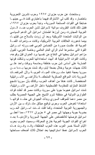 ‫ﻭﺴﻨﺘﺤﺩﺙ ﻋﻥ ﺤﺭﺏ ﺤﺯﻴﺭﺍﻥ ٧٦٩١ ﻭﺤﺭﺏ ﺘﺸﺭﻴﻥ ﺍﻟﺘﺤﺭﻴﺭﻴﺔ‬
‫ﺒﺎﺨﺘﺼﺎﺭ- ﻭﻗﺩ ﻜﺘﺏ ﻟﻲ ﺍﻻﺸﺘﺭﺍﻙ ﻓﻴﻬﻤﺎ ﺒﺎﻋﺘﺒﺎﺭﻱ ﻜﻨﺕ ﻓـﻲ ﺤﻴﻨﻬـﺎ‬
‫ﻀﺎﺒﻁﺎ ﻓﻲ ﺍﻟﻘﻭﺍﺕ ﺍﻟﻤﺴﻠﺤﺔ ﺍﻟﺴﻭﺭﻴﺔ- ﻭﻨﺒﺩﺃ ﺒﺤﺭﺏ ﺤﺯﻴﺭﺍﻥ ٧٦٩١،‬  ‫ﹰ‬
‫ﻓﻘﺒل ﺫﻟﻙ ﻜﺎﻨﺕ ﺍﻟﻅﺭﻭﻑ ﻤﻭﺍﺘﻴﺔ ﻻﺴﺭﺍﺌﻴل ﻟﺸﻥ ﺍﻟﺤﺭﺏ ﻀـﺩ ﺍﻟـﺩﻭل‬
‫ﺍﻟﻌﺭﺒﻴﺔ ﺍﻟﻤﺠﺎﻭﺭﺓ، ﻭﻤﻥ ﺃﺒﺭﺯﻫﺎ ﺍﻁﻤﺌﻨﺎﻥ ﺍﺴﺭﺍﺌﻴل ﺍﻟﻰ ﺍﻟﺩﻋﻡ ﺍﻟﺴﻴﺎﺴﻲ‬
‫ﻤﻥ ﺍﻟﻭﻻﻴﺎﺕ ﺍﻟﻤﺘﺤﺩﺓ ﺍﻷﻤﺭﻴﻜﻴﺔ ﻭﺒﻌﺩ ﺃﻥ ﺯ ‪‬ﺩﺕ ﺒﺎﻟﺴﻼﺡ ﻤﻥ ﻗﺒﻠﻬـﺎ،‬
                       ‫ﻭ‬
‫ﺒﻴﻨﻤﺎ ﺘﺩﻫﻭﺭﺕ ﺍﻟﻌﻼﻗﺎﺕ ﺍﻟﻌﺭﺒﻴﺔ ﺍﻷﻤﺭﻴﻜﻴﺔ، ﻭﻜﺎﻨﺕ ﻤـﺅﺘﻤﺭﺍﺕ ﺍﻟﻘﻤـﺔ‬
‫ﺍﻟﻌﺭﺒﻴﺔ ﻗﺩ ﻋﻜﺴﺕ ﺼﻭﺭﺓ ﻤﻥ ﺍﻟﺘﻀﺎﻤﻥ ﺍﻟﻌﺭﺒﻲ ﻓﺼـ ‪‬ﺭﺘﻪ ﺍﺴـﺭﺍﺌﻴل‬
              ‫ﻭ‬
‫ﺍﻟﻘﻭﺓ ﺍﻟﺘﻲ ﺴﺘﺩ ‪‬ﺭﻫﺎ ﺃﻤﺎﻡ ﺍﻟﺭﺃﻱ ﺍﻟﻌﺎﻡ ﺍﻟﻌﺎﻟﻤﻲ ﻭﺨﺎﺼﺔ ﺍﻟﻐﺭﺒﻲ، ﻟﻘﺒﻭل‬
                                                 ‫ﻤ‬
‫ﻤﺯﺍﻋﻡ ﺍﺴﺭﺍﺌﻴل ﺒﺤﻘﻬﺎ ﻓﻲ ﺍﻟﺩﻓﺎﻉ ﻋﻥ ﻨﻔﺴﻬﺎ ﺒﺭﺩ ﺍﻟﻌﺩﻭﺍﻥ ﻗﺒل ﻭﻗﻭﻋﻪ،‬
‫ﻭﻜﺎﻨﺕ ﺍﻟﻘﻭﺍﺕ ﺍﻻﺴﺭﺍﺌﻴﻠﻴﺔ ﻗﺩ ﺃﻨﻬﺕ ﺍﺴﺘﻌﺩﺍﺩﺍﺘﻬﺎ ﻟﻠﺤﺭﺏ ﻭﺸ ﹼﻠﺕ ﻗ ‪‬ﺘﻬﺎ‬
   ‫ﻭ‬     ‫ﻜ‬
‫ﺍﻟﻀﺎﺭﺒﺔ ﻋﻠﻰ ﺃﺴﺎﺱ ﺸﻥ ﺤﺭﺏ ﺨﺎﻁﻔﺔ ﻭﺤﺎﺴﻤﺔ ﻭﺒﻭﻗﺕ ﻭﺍﺤﺩ ﻋﻠـﻰ‬
‫ﺜﻼﺙ ﺠﺒﻬﺎﺕ ﻋﺭﺒﻴﺔ ﻭﺨﻼل ﺒﻀﻌﺔ ﺃﻴﺎﻡ، ﻭﻗﺩ ﺸﻨﺕ ﺤﺭﺒﻬﺎ ﺒـﺩﺀﺍ ﻤـﻥ‬
       ‫ﹰ‬
‫ﺴﻭﺭﻴﺎ ﺒﺤﺠﺔ ﺘﻨﻔﻴﺫ ﻤﺸـﺭﻭﻋﺎﺕ ﺍﻟﻤﻴـﺎﻩ ﺍﻟﻌﺭﺒﻴـﺔ ﻭﻷﻥ ﺍﻟﻤﺭﺘﻔﻌـﺎﺕ‬
‫ﺍﻟﺴﻭﺭﻴﺔ ﺫﺍﺕ ﺍﻟﻤﻭﺍﻗﻊ ﺍﻟﻌﺴﻜﺭﻴﺔ ﺍﻟﻤﺘﺤﻜﻤـﺔ ﺒﺎﻷﺭﺍﻀـﻲ ﺍﻻﺴـﺭﺍﺌﻴﻠﻴﺔ‬
‫ﺍﻟﻤﻨﺨﻔﻀﺔ.. ﻜﺎﻨﺕ ﻫﺩﻓﺎ ﻤﻥ ﺃﻫﺩﺍﻑ ﺍﻟﺤﺭﺏ، ﻭﻜﺫﻟﻙ ﺒﺄﻥ ﺴﻭﺭﻴﺎ ﺘﺸﺠﻊ‬
              ‫‪‬‬                            ‫ﹰ‬
‫ﺍﻟﻨﺸﺎﻁ ﺍﻟﻤﺘﺯﺍﻴﺩ ﻟﻠﻤﻘﺎﻭﻤﺔ ﺍﻟﻔﻠﺴﻁﻴﻨﻴﺔ ﺩﺍﺨل ﺍﻷﺭﺍﻀـﻲ ﺍﻻﺴـﺭﺍﺌﻴﻠﻴﺔ،‬
‫ﺸﻨﺕ ﺍﺴﺭﺍﺌﻴل ﻫﺠﻭﻤﺎ ﺠﻭﻴﺎ ﻋﻠﻰ ﺴﻭﺭﻴﺎ، ﻭﻜﺎﻨﺕ ﻤﺼﺭ ﻗﺩ ﺃﺨﻠﺕ ﻗﻭﺍﺕ‬
                                       ‫ﹰ‬       ‫ﹰ‬
‫ﺍﻟﻁﻭﺍﺭﺉ ﺍﻟﺩﻭﻟﻴﺔ ﻓﻲ ﻤﻨﻁﻘﺔ ﺸﺭﻡ ﺍﻟﺸﻴﺦ ﻋﻠﻰ ﺍﻟﺠﺒﻬﺔ ﺍﻟﻤﺼﺭﻴﺔ ﺒﻁﻠﺏ‬
‫ﻤﻥ ﻤﺼﺭ ﺩﻋﻤﺎ ﻟﻠﻤﻭﻗﻑ ﺍﻟﺴﻭﺭﻱ ﻭﺒﺩﺃﺕ ﺍﻟﺠﻴﻭﺵ ﻓﻲ ﺤﺸـﺩ ﻗﻭﺍﺘﻬـﺎ‬
                                                   ‫ﹰ‬
‫ﺍﺴﺘﻌﺩﺍﺩﺍ ﻟﺨﻭﺽ ﺍﻟﺤﺭﺏ ﻭﺠﺭﻯ ﺘﻭﻗﻴﻊ ﻤﻴﺜﺎﻕ ﻤﺸـﺘﺭﻙ ﺒـﻴﻥ ﺍﻷﺭﺩﻥ‬  ‫ﹰ‬
‫ﻭﺍﻟﺠﻤﻬﻭﺭﻴﺔ ﺍﻟﻌﺭﺒﻴﺔ ﺍﻟﻤﺘﺤﺩﺓ، ﻭﻜﻤﺎ ﻗﻠﺕ ﺸـﻨﺕ ﺍﺴـﺭﺍﺌﻴل ﺍﻟﺤـﺭﺏ‬
‫ﺒﻀﺭﺒﺔ ﺠﻭﻴﺔ ﻭﺠﻬﺘﻬﺎ ﺇﻟﻰ ﻤﺼﺭ ﻓﻲ ٥ ﺤﺯﻴﺭﺍﻥ ٧٦٩١، ﻤﻤﺎ ﺃﻋﻁـﻰ‬
‫ﺍﺴﺭﺍﺌﻴل ﻓﺭﺼﺘﻬﺎ ﻟﻼﻨﻘﻀﺎﺽ ﻋﻠﻰ ﺍﻟﺠﺒﻬﺔ ﺍﻟﺴﻭﺭﻴﺔ ﻭﺍﻷﺭﺩﻨﻴـﺔ ﺒﻌـﺩ‬
‫ﺍﺨﺭﺍﺝ ﺍﻟﻘﻭﺍﺕ ﺍﻟﺠﻭﻴﺔ ﺍﻟﻌﺭﺒﻴﺔ ﺨﺎﺭﺝ ﺍﻟﻤﻌﺭﻜﺔ، ﻭﺴ ‪‬ﻴﺕ ﺍﻟﺤﺭﺏ ﺒﺤﺭﺏ‬
                ‫ﻤ‬
‫ﺍﻷﻴﺎﻡ ﺍﻟﺴﺘﺔ ﺨﺴﺭ ﺍﻟﻌﺭﺏ ﻫﺫﻩ ﺍﻟﺤﺭﺏ ﺍﻟﺨﺎﻁﻔﺔ، ﻭﻗـﺩ ﻭ ﹼـﺭﺕ ﻫـﺫﻩ‬
            ‫ﻓ‬
‫ﺍﻟﺤﺭﺏ ﻻﺴﺭﺍﺌﻴل ﻋﻤﻘﺎ ﺍﺴﺘﺭﺍﺘﻴﺠﻴﺎ ﺒﻌﺩ ﺍﺤﺘﻼل ﺜﻼﺙ ﺃﻀﻌﺎﻑ ﻤﺴﺎﺤﺘﻬﺎ‬
                                 ‫ﹰ‬           ‫ﹰ‬

                            ‫- ٢٦ -‬
 