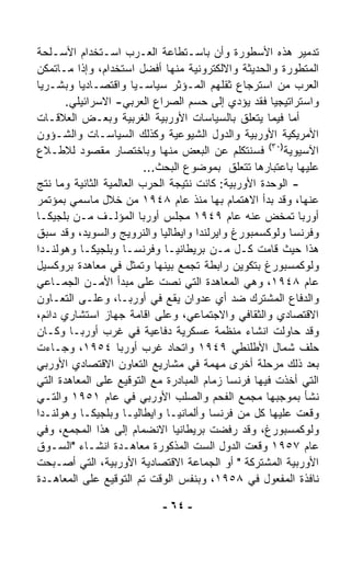 ‫ﺘﺩﻤﻴﺭ ﻫﺫﻩ ﺍﻷﺴﻁﻭﺭﺓ ﻭﺃﻥ ﺒﺎﺴـﺘﻁﺎﻋﺔ ﺍﻟﻌـﺭﺏ ﺍﺴـﺘﺨﺩﺍﻡ ﺍﻷﺴـﻠﺤﺔ‬
‫ﺍﻟﻤﺘﻁﻭﺭﺓ ﻭﺍﻟﺤﺩﻴﺜﺔ ﻭﺍﻻﻟﻜﺘﺭﻭﻨﻴﺔ ﻤﻨﻬﺎ ﺃﻓﻀل ﺍﺴﺘﺨﺩﺍﻡ، ﻭﺇﺫﺍ ﻤـﺎﺘﻤ ﹼﻥ‬
  ‫ﻜ‬
‫ﺍﻟﻌﺭﺏ ﻤﻥ ﺍﺴﺘﺭﺠﺎﻉ ﺜﻘﻠﻬﻡ ﺍﻟﻤـﺅﺜﺭ ﺴﻴﺎﺴـﻴﺎ ﻭﺍﻗﺘﺼـﺎﺩﻴﺎ ﻭﺒﺸـﺭﻴﺎ‬
‫ﹰ‬         ‫ﹰ‬            ‫ﹰ‬
       ‫ﻭﺍﺴﺘﺭﺍﺘﻴﺠﻴﺎ ﻓﻘﺩ ﻴﺅﺩﻱ ﺇﻟﻰ ﺤﺴﻡ ﺍﻟﺼﺭﺍﻉ ﺍﻟﻌﺭﺒﻲ- ﺍﻻﺴﺭﺍﺌﻴﻠﻲ.‬
                                                     ‫ﹰ‬
‫ﺃﻤﺎ ﻓﻴﻤﺎ ﻴﺘﻌﻠﻕ ﺒﺎﻟﺴﻴﺎﺴﺎﺕ ﺍﻷﻭﺭﺒﻴﺔ ﺍﻟﻐﺭﺒﻴﺔ ﻭﺒﻌـﺽ ﺍﻟﻌﻼﻗـﺎﺕ‬
‫ﺍﻷﻤﺭﻴﻜﻴﺔ ﺍﻷﻭﺭﺒﻴﺔ ﻭﺍﻟﺩﻭل ﺍﻟﺸﻴﻭﻋﻴﺔ ﻭﻜﺫﻟﻙ ﺍﻟﺴﻴﺎﺴـﺎﺕ ﻭﺍﻟﺸـﺅﻭﻥ‬
‫ﺍﻵﺴﻴﻭﻴﺔ)٠٣( ﻓﺴﻨﺘﻜﻠﻡ ﻋﻥ ﺍﻟﺒﻌﺽ ﻤﻨﻬﺎ ﻭﺒﺎﺨﺘﺼﺎﺭ ﻤﻘﺼﻭﺩ ﻟﻼﻁـﻼﻉ‬
                          ‫ﻋﻠﻴﻬﺎ ﺒﺎﻋﺘﺒﺎﺭﻫﺎ ﺘﺘﻌﻠﻕ ﺒﻤﻭﻀﻭﻉ ﺍﻟﺒﺤﺙ...‬
‫- ﺍﻟﻭﺤﺩﺓ ﺍﻷﻭﺭﺒﻴﺔ: ﻜﺎﻨﺕ ﻨﺘﻴﺠﺔ ﺍﻟﺤﺭﺏ ﺍﻟﻌﺎﻟﻤﻴﺔ ﺍﻟﺜﺎﻨﻴﺔ ﻭﻤﺎ ﻨﺘﺞ‬
‫ﻋﻨﻬﺎ، ﻭﻗﺩ ﺒﺩﺃ ﺍﻻﻫﺘﻤﺎﻡ ﺒﻬﺎ ﻤﻨﺫ ﻋﺎﻡ ٨٤٩١ ﻤﻥ ﺨﻼل ﻤﺎ ‪‬ﻤﻲ ﺒﻤﺅﺘﻤﺭ‬
            ‫ﺴ‬
‫ﺃﻭﺭﺒﺎ ﺘﻤﺨﺽ ﻋﻨﻪ ﻋﺎﻡ ٩٤٩١ ﻤﺠﻠﺱ ﺃﻭﺭﺒﺎ ﺍﻟﻤﺅﻟـﻑ ﻤـﻥ ﺒﻠﺠﻴﻜـﺎ‬
‫ﻭﻓﺭﻨﺴﺎ ﻭﻟﻭﻜﺴﻤﺒﻭﺭﻍ ﻭﺍﻴﺭﻟﻨﺩﺍ ﻭﺍﻴﻁﺎﻟﻴﺎ ﻭﺍﻟﻨﺭﻭﻴﺞ ﻭﺍﻟﺴﻭﻴﺩ، ﻭﻗﺩ ﺴﺒﻕ‬
‫ﻫﺫﺍ ﺤﻴﺙ ﻗﺎﻤﺕ ﻜـل ﻤـﻥ ﺒﺭﻴﻁﺎﻨﻴـﺎ ﻭﻓﺭﻨﺴـﺎ ﻭﺒﻠﺠﻴﻜـﺎ ﻭﻫﻭﻟﻨـﺩﺍ‬
‫ﻭﻟﻭﻜﻤﺴﺒﻭﺭﻍ ﺒﺘﻜﻭﻴﻥ ﺭﺍﺒﻁﺔ ﺘﺠﻤﻊ ﺒﻴﻨﻬﺎ ﻭﺘﻤﺜل ﻓﻲ ﻤﻌﺎﻫﺩﺓ ﺒﺭﻭﻜﺴﻴل‬
‫ﻋﺎﻡ ٨٤٩١، ﻭﻫﻲ ﺍﻟﻤﻌﺎﻫﺩﺓ ﺍﻟﺘﻲ ﻨ ‪‬ﺕ ﻋﻠﻰ ﻤﺒﺩﺃ ﺍﻷﻤـﻥ ﺍﻟﺠﻤـﺎﻋﻲ‬
                               ‫ﺼ‬
‫ﻭﺍﻟﺩﻓﺎﻉ ﺍﻟﻤﺸﺘﺭﻙ ﻀﺩ ﺃﻱ ﻋﺩﻭﺍﻥ ﻴﻘﻊ ﻓﻲ ﺃﻭﺭﺒـﺎ، ﻭﻋﻠـﻰ ﺍﻟﺘﻌـﺎﻭﻥ‬
‫ﺍﻻﻗﺘﺼﺎﺩﻱ ﻭﺍﻟﺜﻘﺎﻓﻲ ﻭﺍﻻﺠﺘﻤﺎﻋﻲ، ﻭﻋﻠﻰ ﺍﻗﺎﻤﺔ ﺠﻬﺎﺯ ﺍﺴﺘﺸﺎﺭﻱ ﺩﺍﺌﻡ،‬
‫ﻭﻗﺩ ﺤﺎﻭﻟﺕ ﺍﻨﺸﺎﺀ ﻤﻨﻅﻤﺔ ﻋﺴﻜﺭﻴﺔ ﺩﻓﺎﻋﻴﺔ ﻓﻲ ﻏﺭﺏ ﺃﻭﺭﺒـﺎ ﻭﻜـﺎﻥ‬
‫ﺤﻠﻑ ﺸﻤﺎل ﺍﻷﻁﻠﻨﻁﻲ ٩٤٩١ ﻭﺍﺘﺤﺎﺩ ﻏﺭﺏ ﺃﻭﺭﺒﺎ ٤٥٩١، ﻭﺠـﺎﺀﺕ‬
‫ﺒﻌﺩ ﺫﻟﻙ ﻤﺭﺤﻠﺔ ﺃﺨﺭﻯ ﻤﻬﻤﺔ ﻓﻲ ﻤﺸﺎﺭﻴﻊ ﺍﻟﺘﻌﺎﻭﻥ ﺍﻻﻗﺘﺼﺎﺩﻱ ﺍﻷﻭﺭﺒﻲ‬
‫ﺍﻟﺘﻲ ﺃﺨﺫﺕ ﻓﻴﻬﺎ ﻓﺭﻨﺴﺎ ﺯﻤﺎﻡ ﺍﻟﻤﺒﺎﺩﺭﺓ ﻤﻊ ﺍﻟﺘﻭﻗﻴﻊ ﻋﻠﻰ ﺍﻟﻤﻌﺎﻫﺩﺓ ﺍﻟﺘﻲ‬
‫ﻨﺸﺄ ﺒﻤﻭﺠﺒﻬﺎ ﻤﺠﻤﻊ ﺍﻟﻔﺤﻡ ﻭﺍﻟﺼﻠﺏ ﺍﻷﻭﺭﺒﻲ ﻓﻲ ﻋﺎﻡ ١٥٩١ ﻭﺍﻟﺘـﻲ‬
‫ﻭﻗﻌﺕ ﻋﻠﻴﻬﺎ ﻜل ﻤﻥ ﻓﺭﻨﺴﺎ ﻭﺃﻟﻤﺎﻨﻴـﺎ ﻭﺍﻴﻁﺎﻟﻴـﺎ ﻭﺒﻠﺠﻴﻜـﺎ ﻭﻫﻭﻟﻨـﺩﺍ‬
‫ﻭﻟﻭﻜﻤﺴﺒﻭﺭﻍ، ﻭﻗﺩ ﺭﻓﻀﺕ ﺒﺭﻴﻁﺎﻨﻴﺎ ﺍﻻﻨﻀﻤﺎﻡ ﺇﻟﻰ ﻫﺫﺍ ﺍﻟﻤﺠ ‪‬ﻊ، ﻭﻓﻲ‬
        ‫ﻤ‬
‫ﻋﺎﻡ ٧٥٩١ ﻭ ﹼﻌﺕ ﺍﻟﺩﻭل ﺍﻟﺴﺕ ﺍﻟﻤﺫﻜﻭﺭﺓ ﻤﻌﺎﻫـﺩﺓ ﺍﻨﺸـﺎﺀ "ﺍﻟﺴـﻭﻕ‬
                                                  ‫ﻗ‬
‫ﺍﻷﻭﺭﺒﻴﺔ ﺍﻟﻤﺸﺘﺭﻜﺔ " ﺃﻭ ﺍﻟﺠﻤﺎﻋﺔ ﺍﻻﻗﺘﺼﺎﺩﻴﺔ ﺍﻷﻭﺭﺒﻴﺔ، ﺍﻟﺘﻲ ﺃﺼـﺒﺤﺕ‬
‫ﻨﺎﻓﺫﺓ ﺍﻟﻤﻔﻌﻭل ﻓﻲ ٨٥٩١، ﻭﺒﻨﻔﺱ ﺍﻟﻭﻗﺕ ﺘﻡ ﺍﻟﺘﻭﻗﻴﻊ ﻋﻠﻰ ﺍﻟﻤﻌﺎﻫـﺩﺓ‬

                            ‫- ٤٦ -‬
 