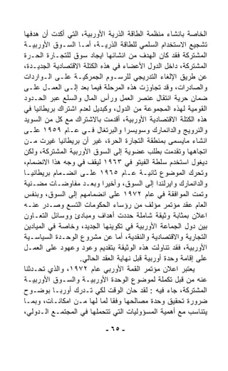 ‫ﺍﻟﺨﺎﺼﺔ ﺒﺎﻨﺸﺎﺀ ﻤﻨﻅﻤﺔ ﺍﻟﻁﺎﻗﺔ ﺍﻟﺫﺭﻴﺔ ﺍﻷﻭﺭﺒﻴﺔ، ﺍﻟﺘﻲ ﺃ ﹼﺩﺕ ﺃﻥ ﻫﺩﻓﻬﺎ‬
             ‫ﻜ‬
‫ﺘﺸﺠﻴﻊ ﺍﻻﺴﺘﺨﺩﺍﻡ ﺍﻟﺴﻠﻤﻲ ﻟﻠﻁﺎﻗﺔ ﺍﻟﺫﺭﻴـﺔ، ﺃﻤـﺎ ﺍﻟﺴـﻭﻕ ﺍﻷﻭﺭﺒﻴـﺔ‬
‫ﺍﻟﻤﺸﺘﺭﻜﺔ ﻓﻘﺩ ﻜﺎﻥ ﺍﻟﻬﺩﻑ ﻤﻥ ﺍﻨﺸﺎﺌﻬﺎ ﺍﻴﺠﺎﺩ ﺴﻭﻕ ﻟﻠﺘﺠـﺎﺭﺓ ﺍﻟﺤـﺭﺓ‬
‫ﺍﻟﻤﺸﺘﺭﻜﺔ، ﺩﺍﺨل ﺍﻟﺩﻭل ﺍﻷﻋﻀﺎﺀ ﻓﻲ ﻫﺫﻩ ﺍﻟﻜﺘﻠﺔ ﺍﻻﻗﺘﺼﺎﺩﻴﺔ ﺍﻟﺠﺩﻴـﺩﺓ،‬
‫ﻋﻥ ﻁﺭﻴﻕ ﺍﻹﻟﻐﺎﺀ ﺍﻟﺘﺩﺭﻴﺠﻲ ﻟﻠﺭﺴـﻭﻡ ﺍﻟﺠﻤﺭﻜﻴـﺔ ﻋﻠـﻰ ﺍﻟـﻭﺍﺭﺩﺍﺕ‬
‫ﻭﺍﻟﺼﺎﺩﺭﺍﺕ، ﻭﻗﺩ ﺘﺠﺎﻭﺯﺕ ﻫﺫﻩ ﺍﻟﻤﺭﺤﻠﺔ ﻓﻴﻤﺎ ﺒﻌﺩ ﺇﻟـﻰ ﺍﻟﻌﻤـل ﻋﻠـﻰ‬
‫ﻀﻤﺎﻥ ﺤﺭﻴﺔ ﺍﻨﺘﻘﺎل ﻋﻨﺼﺭ ﺍﻟﻌﻤل ﻭﺭﺃﺱ ﺍﻟﻤﺎل ﻭﺍﻟﺴﻠﻊ ﻋﺒﺭ ﺍﻟﺤـﺩﻭﺩ‬
‫ﺍﻟﻘﻭﻤﻴﺔ ﻟﻬﺫﻩ ﺍﻟﻤﺠﻤﻭﻋﺔ ﻤﻥ ﺍﻟﺩﻭل، ﻭﻜﺒﺩﻴل ﻟﻌﺩﻡ ﺍﺸﺘﺭﺍﻙ ﺒﺭﻴﻁﺎﻨﻴﺎ ﻓﻲ‬
‫ﻫﺫﻩ ﺍﻟﻜﺘﻠﺔ ﺍﻻﻗﺘﺼﺎﺩﻴﺔ ﺍﻷﻭﺭﺒﻴﺔ، ﺃﻗﺩﻤﺕ ﺒﺎﻻﺸﺘﺭﺍﻙ ﻤﻊ ﻜل ﻤﻥ ﺍﻟﺴﻭﻴﺩ‬
‫ﻭﺍﻟﻨﺭﻭﻴﺞ ﻭﺍﻟﺩﺍﻨﻤﺎﺭﻙ ﻭﺴﻭﻴﺴﺭﺍ ﻭﺍﻟﺒﺭﺘﻐﺎل ﻓـﻲ ﻋـﺎﻡ ٩٥٩١ ﻋﻠـﻰ‬
‫ﺍﻨﺸﺎﺀ ﻤﺎﻴﺴﻤﻰ ﺒﻤﻨﻁﻘﺔ ﺍﻟﺘﺠﺎﺭﺓ ﺍﻟﺤﺭﺓ، ﻏﻴﺭ ﺃﻥ ﺒﺭﻴﻁﺎﻨﻴﺎ ﻏ ‪‬ﺭﺕ ﻤـﻥ‬
         ‫ﻴ‬
‫ﺍﺘﺠﺎﻫﻬﺎ ﻭﺘﻘﺩﻤﺕ ﺒﻁﻠﺏ ﻋﻀﻭﻴﺔ ﺇﻟﻰ ﺍﻟﺴﻭﻕ ﺍﻷﻭﺭﺒﻴﺔ ﺍﻟﻤﺸﺘﺭﻜﺔ، ﻭﻟﻜﻥ‬
‫ﺩﻴﻐﻭل ﺍﺴﺘﺨﺩﻡ ﺴﻠﻁﺔ ﺍﻟﻔﻴﺘﻭ ﻓﻲ ٣٦٩١ ﻟﻴﻘﻑ ﻓﻲ ﻭﺠﻪ ﻫﺫﺍ ﺍﻻﻨﻀﻤﺎﻡ،‬
‫ﻭﺘﺤﺭﻙ ﺍﻟﻤﻭﻀﻭﻉ ﺜﺎﻨﻴـﺔ ﻋـﺎﻡ ٥٦٩١ ﻋﻠـﻰ ﺍﻨﻀـﻤﺎﻡ ﺒﺭﻴﻁﺎﻨﻴـﺎ‬
‫ﻭﺍﻟﺩﺍﻨﻤﺎﺭﻙ ﻭﺍﻴﺭﻟﻨﺩﺍ ﺇﻟﻰ ﺍﻟﺴﻭﻕ، ﻭﺃﺨﻴﺭﺍ ﻭﺒﻌـﺩ ﻤﻔﺎﻭﻀـﺎﺕ ﻤﻀـﻨﻴﺔ‬
                            ‫ﹰ‬
‫ﻭﺘ ‪‬ﺕ ﺍﻟﻤﻭﺍﻓﻘﺔ ﻓﻲ ﻋﺎﻡ ٢٧٩١ ﻋﻠﻰ ﺍﻨﻀﻤﺎﻤﻬﻡ ﺇﻟﻰ ﺍﻟﺴﻭﻕ، ﻭﺒﻨﻔﺱ‬     ‫ﻤ‬
‫ﺍﻟﻌﺎﻡ ﻋﻘﺩ ﻤﺅﺘﻤﺭ ﻤﺅﻟﻑ ﻤﻥ ﺭﺅﺴﺎﺀ ﺍﻟﺤﻜﻭﻤﺎﺕ ﺍﻟﺘﺴﻊ ﻭﺼـﺩﺭ ﻋﻨـﻪ‬
‫ﺍﻋﻼﻥ ﺒﻤﺜﺎﺒﺔ ﻭﺜﻴﻘﺔ ﺸﺎﻤﻠﺔ ﺤﺩﺩﺕ ﺃﻫﺩﺍﻑ ﻭﻤﺒﺎﺩﺉ ﻭﻭﺴﺎﺌل ﺍﻟﺘﻌـﺎﻭﻥ‬
‫ﺒﻴﻥ ﺩﻭل ﺍﻟﺠﻤﺎﻋﺔ ﺍﻷﻭﺭﺒﻴﺔ ﻓﻲ ﺘﻜﻭﻴﻨﻬﺎ ﺍﻟﺠﺩﻴﺩ، ﻭﺨﺎﺼﺔ ﻓﻲ ﺍﻟﻤﻴﺎﺩﻴﻥ‬
‫ﺍﻟﺘﺠﺎﺭﻴﺔ ﻭﺍﻻﻗﺘﺼﺎﺩﻴﺔ ﻭﺍﻟﻨﻘﺩﻴﺔ، ﺃﻤﺎ ﻋﻥ ﻤﺸﺭﻭﻉ ﺍﻟﻭﺤـﺩﺓ ﺍﻟﺴﻴﺎﺴـﻴﺔ‬
‫ﺍﻷﻭﺭﺒﻴﺔ، ﻓﻘﺩ ﺘﻨﺎﻭﻟﺕ ﻫﺫﻩ ﺍﻟﻭﺜﻴﻘﺔ ﺒﺘﻘﺩﻴﻡ ﻭﻋﻭﺩ ﻭﻋﻬﻭﺩ ﻋﻠﻰ ﺍﻟﻌﻤـل‬
                   ‫ﻋﻠﻰ ﺇﻗﺎﻤﺔ ﻭﺤﺩﺓ ﺃﻭﺭﺒﻴﺔ ﻗﺒل ﻨﻬﺎﻴﺔ ﺍﻟﻌﻘﺩ ﺍﻟﺤﺎﻟﻲ.‬
‫ﻴﻌﺘﺒﺭ ﺍﻋﻼﻥ ﻤﺅﺘﻤﺭ ﺍﻟﻘﻤﺔ ﺍﻷﻭﺭﺒﻲ ﻋﺎﻡ ٢٧٩١، ﻭﺍﻟﺫﻱ ﺘﺤـ ‪‬ﺜﻨﺎ‬
   ‫ﺩ‬
‫ﻋﻨﻪ ﻤﻥ ﻗﺒل ﺘﻜﻤﻠﺔ ﻟﻤﻭﻀﻭﻉ ﺍﻟﻭﺤﺩﺓ ﺍﻷﻭﺭﺒﻴـﺔ ﻭﺍﻟﺴـﻭﻕ ﺍﻷﻭﺭﺒﻴـﺔ‬
‫ﺍﻟﻤﺸﺘﺭﻜﺔ، ﺠﺎﺀ ﻓﻴﻪ : ﻟﻘﺩ ﺤﺎﻥ ﺍﻟﻭﻗﺕ ﻟﻜﻲ ﺘـﺩﺭﻙ ﺃﻭﺭﺒـﺎ ﺒﻭﻀـﻭﺡ‬
‫ﻀﺭﻭﺭﺓ ﺘﺤﻘﻴﻕ ﻭﺤﺩﺓ ﻤﺼﺎﻟﺤﻬﺎ ﻭﻓﻘﺎ ﻟﻤﺎ ﻟﻬﺎ ﻤـﻥ ﺍﻤﻜﺎﻨـﺎﺕ، ﻭﺒﻤـﺎ‬
                              ‫ﹰ‬
‫ﻴﺘﻨﺎﺴﺏ ﻤﻊ ﺃﻫﻤﻴﺔ ﺍﻟﻤﺴﺅﻭﻟﻴﺎﺕ ﺍﻟﺘﻲ ﺘﺘﺤ ‪‬ﻠﻬﺎ ﻓﻲ ﺍﻟﻤﺠﺘﻤـﻊ ﺍﻟـﺩﻭﻟﻲ،‬
                          ‫ﻤ‬

                            ‫- ٥٦ -‬
 