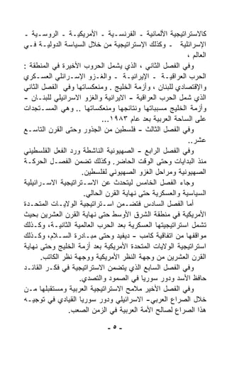 ‫ﻜﺎﻻﺴﺘﺭﺍﺘﻴﺠﻴﺔ ﺍﻷﻟﻤﺎﻨﻴﺔ ـ ﺍﻟﻔﺭﻨﺴـﻴﺔ ـ ﺍﻷﻤﺭﻴﻜﻴـﺔ ـ ﺍﻟﺭﻭﺴـﻴﺔ ـ‬
‫ﺍﻹﺴﺭﺍﺌﻠﻴﺔ ـ ﻭﻜﺫﻟﻙ ﺍﻹﺴﺘﺭﺍﺘﻴﺠﻴﺔ ﻤﻥ ﺨﻼل ﺍﻟﺴﻴﺎﺴﺔ ﺍﻟﺩﻭﻟﻴـﺔ ﻓـﻲ‬
                                                          ‫ﺍﻟﻌﺎﻟﻡ ،‬
‫ﻭﻓﻲ ﺍﻟﻔﺼل ﺍﻟﺜﺎﻨﻲ ، ﺍﻟﺫﻱ ﻴﺸﻤل ﺍﻟﺤﺭﻭﺏ ﺍﻷﺨﻴﺭﺓ ﻓﻲ ﺍﻟﻤﻨﻁﻘﺔ :‬
‫ﺍﻟﺤﺭﺏ ﺍﻟﻌﺭﺍﻗﻴـﺔ ـ ﺍﻹﻴﺭﺍﻨﻴـﺔ ـ ﻭﺍﻟﻐـﺯﻭ ﺍﻹﺴـﺭﺍﺌﻠﻲ ﺍﻟﻌﺴـﻜﺭﻱ‬
‫ﻭﺍﻹﻗﺘﺼﺎﺩﻱ ﻟﻠﺒﻨﺎﻥ ، ﻭﺃﺯﻤﺔ ﺍﻟﺨﻠﻴﺞ . ﻭﻤﻨﻌﻜﺴﺎﺘﻬﺎ ﻭﻓﻲ ﺍﻟﻔﺼل ﺍﻟﺜﺎﻨﻲ‬
‫ﺍﻟﺫﻱ ﺸﻤل ﺍﻟﺤﺭﺏ ﺍﻟﻌﺭﺍﻗﻴﺔ - ﺍﻻﻴﺭﺍﻨﻴﺔ ﻭﺍﻟﻐﺯﻭ ﺍﻻﺴﺭﺍﺌﻴﻠﻲ ﻟﻠﺒﻨـﺎﻥ -‬
‫ﻭﺃﺯﻤﺔ ﺍﻟﺨﻠﻴﺞ ﻤﺴﺒﺒﺎﺘﻬﺎ ﻭﻨﺘﺎﺌﺠﻬﺎ ﻭﻤﻨﻌﻜﺴﺎﺘﻬﺎ .. ﻭﻫﻲ ﺍﻟﻤﺴـﺘﺠﺩﺍﺕ‬
                            ‫ﻋﻠﻰ ﺍﻟﺴﺎﺤﺔ ﺍﻟﻌﺭﺒﻴﺔ ﺒﻌﺩ ﻋﺎﻡ ٣٨٩١...‬
‫ﻭﻓﻲ ﺍﻟﻔﺼل ﺍﻟﺜﺎﻟﺙ - ﻓﻠﺴﻁﻴﻥ ﻤﻥ ﺍﻟﺠﺫﻭﺭ ﻭﺤﺘﻰ ﺍﻟﻘﺭﻥ ﺍﻟﺘﺎﺴـﻊ‬
                                                          ‫ﻋﺸﺭ..‬
‫ﻭﻓﻲ ﺍﻟﻔﺼل ﺍﻟﺭﺍﺒﻊ - ﺍﻟﺼﻬﻴﻭﻨﻴﺔ ﺍﻟﻨﺎﺸﻁﺔ ﻭﺭﺩ ﺍﻟﻔﻌل ﺍﻟﻔﻠﺴﻁﻴﻨﻲ‬
‫ﻤﻨﺫ ﺍﻟﺒﺩﺍﻴﺎﺕ ﻭﺤﺘﻰ ﺍﻟﻭﻗﺕ ﺍﻟﺤﺎﻀﺭ. ﻭﻜﺫﻟﻙ ﺘﻀﻤﻥ ﺍﻟﻔﺼـل ﺍﻟﺤﺭﻜـﺔ‬
                     ‫ﺍﻟﺼﻬﻴﻭﻨﻴﺔ ﻭﻤﺭﺍﺤل ﺍﻟﻐﺯﻭ ﺍﻟﺼﻬﻴﻭﻨﻲ ﻟﻔﻠﺴﻁﻴﻥ.‬
‫ﻭﺠﺎﺀ ﺍﻟﻔﺼل ﺍﻟﺨﺎﻤﺱ ﻟﻴﺘﺤﺩﺙ ﻋﻥ ﺍﻻﺴـﺘﺭﺍﺘﻴﺠﻴﺔ ﺍﻻﺴـﺭﺍﺌﻴﻠﻴﺔ‬
                      ‫ﺍﻟﺴﻴﺎﺴﻴﺔ ﻭﺍﻟﻌﺴﻜﺭﻴﺔ ﺤﺘﻰ ﻨﻬﺎﻴﺔ ﺍﻟﻘﺭﻥ ﺍﻟﺤﺎﻟﻲ.‬
‫ﺃﻤﺎ ﺍﻟﻔﺼل ﺍﻟﺴﺎﺩﺱ ﻓﺘﻀـﻤﻥ ﺍﺴـﺘﺭﺍﺘﻴﺠﻴﺔ ﺍﻟﻭﻻﻴـﺎﺕ ﺍﻟﻤﺘﺤـﺩﺓ‬
‫ﺍﻷﻤﺭﻴﻜﻴﺔ ﻓﻲ ﻤﻨﻁﻘﺔ ﺍﻟﺸﺭﻕ ﺍﻷﻭﺴﻁ ﺤﺘﻰ ﻨﻬﺎﻴﺔ ﺍﻟﻘﺭﻥ ﺍﻟﻌﺸﺭﻴﻥ ﺒﺤﻴﺙ‬
‫ﺘﺸﻤل ﺍﺴﺘﺭﺍﺘﻴﺠﻴﺘﻬﺎ ﺍﻟﻌﺴﻜﺭﻴﺔ ﺒﻌﺩ ﺍﻟﺤﺭﺏ ﺍﻟﻌﺎﻟﻤﻴﺔ ﺍﻟﺜﺎﻨﻴـﺔ، ﻭﻜـﺫﻟﻙ‬
‫ﻤﻭﺍﻗﻔﻬﺎ ﻤﻥ ﺍﺘﻔﺎﻗﻴﺔ ﻜﺎﻤﺏ - ﺩﻴﻔﻴﺩ ﻭﺤﺘﻰ ﻤﺒـﺎﺩﺭﺓ ﺍﻟﺴـﻼﻡ، ﻭﻜـﺫﻟﻙ‬
‫ﺍﺴﺘﺭﺍﺘﻴﺠﻴﺔ ﺍﻟﻭﻻﻴﺎﺕ ﺍﻟﻤﺘﺤﺩﺓ ﺍﻷﻤﺭﻴﻜﻴﺔ ﺒﻌﺩ ﺃﺯﻤﺔ ﺍﻟﺨﻠﻴﺞ ﻭﺤﺘﻰ ﻨﻬﺎﻴﺔ‬
       ‫ﺍﻟﻘﺭﻥ ﺍﻟﻌﺸﺭﻴﻥ ﻤﻥ ﻭﺠﻬﺔ ﺍﻟﻨﻅﺭ ﺍﻷﻤﺭﻴﻜﻴﺔ ﻭﻭﺠﻬﺔ ﻨﻅﺭ ﺍﻟﻜﺎﺘﺏ.‬
‫ﻭﻓﻲ ﺍﻟﻔﺼل ﺍﻟﺴﺎﺒﻊ ﺍﻟﺫﻱ ﻴﺘﻀ ‪‬ﻥ ﺍﻻﺴﺘﺭﺍﺘﻴﺠﻴﺔ ﻓﻲ ﻓﻜـﺭ ﺍﻟﻘﺎﺌـﺩ‬
                                ‫ﻤ‬
                    ‫ﺤﺎﻓﻅ ﺍﻷﺴﺩ ﻭﺩﻭﺭ ﺴﻭﺭﻴﺎ ﻓﻲ ﺍﻟﺼﻤﻭﺩ ﻭﺍﻟﺘﺼﺩﻱ.‬
‫ﻭﻓﻲ ﺍﻟﻔﺼل ﺍﻷﺨﻴﺭ ﻤﻼﻤﺢ ﺍﻻﺴﺘﺭﺍﺘﻴﺠﻴﺔ ﺍﻟﻌﺭﺒﻴﺔ ﻭﻤﺴﺘﻘﺒﻠﻬﺎ ﻤـﻥ‬
‫ﺨﻼل ﺍﻟﺼﺭﺍﻉ ﺍﻟﻌﺭﺒﻲ- ﺍﻻﺴﺭﺍﺌﻴﻠﻲ ﻭﺩﻭﺭ ﺴﻭﺭﻴﺎ ﺍﻟﻘﻴﺎﺩﻱ ﻓﻲ ﺘﻭﺠﻴـﻪ‬
                 ‫ﻫﺫﺍ ﺍﻟﺼﺭﺍﻉ ﻟﺼﺎﻟﺢ ﺍﻷﻤﺔ ﺍﻟﻌﺭﺒﻴﺔ ﻓﻲ ﺍﻟﺯﻤﻥ ﺍﻟﺼﻌﺏ.‬

                              ‫-٥-‬
 