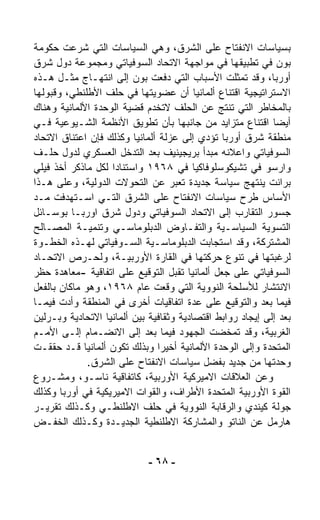 ‫ﺒﺴﻴﺎﺴﺎﺕ ﺍﻻﻨﻔﺘﺎﺡ ﻋﻠﻰ ﺍﻟﺸﺭﻕ، ﻭﻫﻲ ﺍﻟﺴﻴﺎﺴﺎﺕ ﺍﻟﺘﻲ ﺸﺭﻋﺕ ﺤﻜﻭﻤﺔ‬
‫ﺒﻭﻥ ﻓﻲ ﺘﻁﺒﻴﻘﻬﺎ ﻓﻲ ﻤﻭﺍﺠﻬﺔ ﺍﻻﺘﺤﺎﺩ ﺍﻟﺴﻭﻓﻴﺎﺘﻲ ﻭﻤﺠﻤﻭﻋﺔ ﺩﻭل ﺸﺭﻕ‬
‫ﺃﻭﺭﺒﺎ، ﻭﻗﺩ ﺘﻤ ﹼﻠﺕ ﺍﻷﺴﺒﺎﺏ ﺍﻟﺘﻲ ﺩﻓﻌﺕ ﺒﻭﻥ ﺇﻟﻰ ﺍﻨﺘﻬـﺎﺝ ﻤﺜـل ﻫـﺫﻩ‬
                                                   ‫ﺜ‬
‫ﺍﻻﺴﺘﺭﺍﺘﻴﺠﻴﺔ ﺍﻗﺘﻨﺎﻉ ﺃﻟﻤﺎﻨﻴﺎ ﺃﻥ ﻋﻀﻭﻴﺘﻬﺎ ﻓﻲ ﺤﻠﻑ ﺍﻷﻁﻠﻨﻁﻲ، ﻭﻗﺒﻭﻟﻬﺎ‬
‫ﺒﺎﻟﻤﺨﺎﻁﺭ ﺍﻟﺘﻲ ﺘﻨﺘﺞ ﻋﻥ ﺍﻟﺤﻠﻑ ﻻﺘﺨﺩﻡ ﻗﻀﻴﺔ ﺍﻟﻭﺤﺩﺓ ﺍﻷﻟﻤﺎﻨﻴﺔ ﻭﻫﻨﺎﻙ‬
‫ﺃﻴﻀﺎ ﺍﻗﺘﻨﺎﻉ ﻤﺘﺯﺍﻴﺩ ﻤﻥ ﺠﺎﻨﺒﻬﺎ ﺒﺄﻥ ﺘﻁﻭﻴﻕ ﺍﻷﻨﻅﻤﺔ ﺍﻟﺸـﻴﻭﻋﻴﺔ ﻓـﻲ‬ ‫ﹰ‬
‫ﻤﻨﻁﻘﺔ ﺸﺭﻕ ﺃﻭﺭﺒﺎ ﺘﺅﺩﻱ ﺇﻟﻰ ﻋﺯﻟﺔ ﺃﻟﻤﺎﻨﻴﺎ ﻭﻜﺫﻟﻙ ﻓﺈﻥ ﺍﻋﺘﻨﺎﻕ ﺍﻻﺘﺤﺎﺩ‬
‫ﺍﻟﺴﻭﻓﻴﺎﺘﻲ ﻭﺍﻋﻼﻨﻪ ﻤﺒﺩﺃ ﺒﺭﻴﺠﻴﻨﻴﻑ ﺒﻌﺩ ﺍﻟﺘﺩ ﹼل ﺍﻟﻌﺴﻜﺭﻱ ﻟﺩﻭل ﺤﻠـﻑ‬
                       ‫ﺨ‬
‫ﻭﺍﺭﺴﻭ ﻓﻲ ﺘﺸﻴﻜﻭﺴﻠﻭﻓﺎﻜﻴﺎ ﻓﻲ ٨٦٩١ ﻭﺍﺴﺘﻨﺎﺩﺍ ﻟﻜل ﻤﺎﺫﻜﺭ ﺃﺨﺫ ﻓﻴﻠﻲ‬
            ‫ﹸ‬      ‫ﹰ‬
‫ﺒﺭﺍﻨﺕ ﻴﻨﺘﻬﺞ ﺴﻴﺎﺴﺔ ﺠﺩﻴﺩﺓ ﺘﻌ ‪‬ﺭ ﻋﻥ ﺍﻟﺘﺤ ‪‬ﻻﺕ ﺍﻟﺩﻭﻟﻴﺔ، ﻭﻋﻠﻰ ﻫـﺫﺍ‬
                        ‫ﻭ‬            ‫ﺒ‬
‫ﺍﻷﺴﺎﺱ ﻁﺭﺡ ﺴﻴﺎﺴﺎﺕ ﺍﻻﻨﻔﺘﺎﺡ ﻋﻠﻰ ﺍﻟﺸﺭﻕ ﺍﻟﺘـﻲ ﺍﺴـﺘﻬﺩﻓﺕ ﻤـﺩ‬
‫ﺠﺴﻭﺭ ﺍﻟﺘﻘﺎﺭﺏ ﺇﻟﻰ ﺍﻻﺘﺤﺎﺩ ﺍﻟﺴﻭﻓﻴﺎﺘﻲ ﻭﺩﻭل ﺸﺭﻕ ﺍﻭﺭﺒـﺎ ﺒﻭﺴـﺎﺌل‬
‫ﺍﻟﺘﺴﻭﻴﺔ ﺍﻟﺴﻴﺎﺴـﻴﺔ ﻭﺍﻟﺘﻔـﺎﻭﺽ ﺍﻟﺩﺒﻠﻭﻤﺎﺴـﻲ ﻭﺘﻨﻤﻴـﺔ ﺍﻟﻤﺼـﺎﻟﺢ‬
‫ﺍﻟﻤﺸﺘﺭﻜﺔ، ﻭﻗﺩ ﺍﺴﺘﺠﺎﺒﺕ ﺍﻟﺩﺒﻠﻭﻤﺎﺴـﻴﺔ ﺍﻟﺴـﻭﻓﻴﺎﺘﻲ ﻟﻬـﺫﻩ ﺍﻟﺨﻁـﻭﺓ‬
‫ﻟﺭﻏﺒﺘﻬﺎ ﻓﻲ ﺘﻨﻭﻉ ﺤﺭﻜﺘﻬﺎ ﻓﻲ ﺍﻟﻘﺎﺭﺓ ﺍﻷﻭﺭﺒﻴـﺔ، ﻭﻟﺤـﺭﺹ ﺍﻻﺘﺤـﺎﺩ‬
‫ﺍﻟﺴﻭﻓﻴﺎﺘﻲ ﻋﻠﻰ ﺠﻌل ﺃﻟﻤﺎﻨﻴﺎ ﺘﻘﺒل ﺍﻟﺘﻭﻗﻴﻊ ﻋﻠﻰ ﺍﺘﻔﺎﻗﻴﺔ -ﻤﻌﺎﻫﺩﺓ ﺤﻅﺭ‬
‫ﺍﻻﻨﺘﺸﺎﺭ ﻟﻸﺴﻠﺤﺔ ﺍﻟﻨﻭﻭﻴﺔ ﺍﻟﺘﻲ ﻭ ﹼﻌﺕ ﻋﺎﻡ ٨٦٩١، ﻭﻫﻭ ﻤﺎﻜﺎﻥ ﺒﺎﻟﻔﻌل‬
                                  ‫‪‬ﻗ‬
‫ﻓﻴﻤﺎ ﺒﻌﺩ ﻭﺍﻟﺘﻭﻗﻴﻊ ﻋﻠﻰ ﻋﺩﺓ ﺍﺘﻔﺎﻗﻴﺎﺕ ﺃﺨﺭﻯ ﻓﻲ ﺍﻟﻤﻨﻁﻘﺔ ﻭﺃﺩﺕ ﻓﻴﻤـﺎ‬
‫ﺒﻌﺩ ﺇﻟﻰ ﺇﻴﺠﺎﺩ ﺭﻭﺍﺒﻁ ﺍﻗﺘﺼﺎﺩﻴﺔ ﻭﺜﻘﺎﻓﻴﺔ ﺒﻴﻥ ﺃﻟﻤﺎﻨﻴﺎ ﺍﻻﺘﺤﺎﺩﻴﺔ ﻭﺒـﺭﻟﻴﻥ‬
‫ﺍﻟﻐﺭﺒﻴﺔ، ﻭﻗﺩ ﺘﻤ ﹼﻀﺕ ﺍﻟﺠﻬﻭﺩ ﻓﻴﻤﺎ ﺒﻌﺩ ﺇﻟﻰ ﺍﻻﻨﻀـﻤﺎﻡ ﺇﻟـﻰ ﺍﻷﻤـﻡ‬
                                                ‫ﺨ‬
‫ﺍﻟﻤﺘﺤﺩﺓ ﻭﺇﻟﻰ ﺍﻟﻭﺤﺩﺓ ﺍﻷﻟﻤﺎﻨﻴﺔ ﺃﺨﻴﺭﺍ ﻭﺒﺫﻟﻙ ﺘﻜﻭﻥ ﺃﻟﻤﺎﻨﻴﺎ ﻗـﺩ ﺤﻘﻘـﺕ‬
                                ‫ﹰ‬
              ‫ﻭﺤﺩﺘﻬﺎ ﻤﻥ ﺠﺩﻴﺩ ﺒﻔﻀل ﺴﻴﺎﺴﺎﺕ ﺍﻻﻨﻔﺘﺎﺡ ﻋﻠﻰ ﺍﻟﺸﺭﻕ.‬
‫ﻭﻋﻥ ﺍﻟﻌﻼﻗﺎﺕ ﺍﻻﻤﻴﺭﻜﻴﺔ ﺍﻷﻭﺭﺒﻴﺔ، ﻜﺎﺘﻔﺎﻗﻴﺔ ﻨﺎﺴـﻭ، ﻭﻤﺸـﺭﻭﻉ‬
‫ﺍﻟﻘﻭﺓ ﺍﻷﻭﺭﺒﻴﺔ ﺍﻟﻤﺘﺤﺩﺓ ﺍﻷﻁﺭﺍﻑ، ﻭﺍﻟﻘﻭﺍﺕ ﺍﻻﻤﻴﺭﻴﻜﻴﺔ ﻓﻲ ﺃﻭﺭﺒﺎ ﻭﻜﺫﻟﻙ‬
‫ﺠﻭﻟﺔ ﻜﻴﻨﺩﻱ ﻭﺍﻟﺭﻗﺎﺒﺔ ﺍﻟﻨﻭﻭﻴﺔ ﻓﻲ ﺤﻠﻑ ﺍﻻﻁﻠﻨﻁـﻲ ﻭﻜـﺫﻟﻙ ﺘﻘﺭﻴـﺭ‬
‫ﻫﺎﺭﻤل ﻋﻥ ﺍﻟﻨﺎﺘﻭ ﻭﺍﻟﻤﺸﺎﺭﻜﺔ ﺍﻻﻁﻠﻨﻁﻴﺔ ﺍﻟﺠﺩﻴـﺩﺓ ﻭﻜـﺫﻟﻙ ﺍﻟﺨﻔـﺽ‬


                             ‫- ٨٦ -‬
 