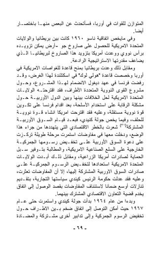 ‫ﺍﻟﻤﺘﻭﺍﺯﻥ ﻟﻠﻘﻭﺍﺕ ﻓﻲ ﺃﻭﺭﺒﺎ، ﻓﺴﺄﺘﺤﺩﺙ ﻋﻥ ﺍﻟﺒﻌﺹ ﻤﻨﻬـﺎ ﺒﺎﺨﺘﺼـﺎﺭ‬
                                                          ‫ﺃﻴﻀﺎ.‬
                                                           ‫ﹰ‬
‫ﻭﻓﻲ ﻤﺎﻴﺨﺹ ﺍﺘﻔﺎﻗﻴﺔ ﻨﺎﺴﻭ ٠٦٩١ ﻜﺎﻨﺕ ﺒﻴﻥ ﺒﺭﻴﻁﺎﻨﻴﺎ ﻭﺍﻟﻭﻻﻴﺎﺕ‬
‫ﺍﻟﻤﺘﺤﺩﺓ ﺍﻻﻤﺭﻴﻜﻴﺔ ﻟﻠﺤﺼﻭل ﻋﻠﻰ ﺼﺎﺭﻭﺥ ﺠﻭ -ﺃﺭﺽ ﻴﻤﻜﻥ ﺘﺯﻭﻴـﺩﻩ‬
‫ﺒﺭﺃﺱ ﻨﻭﻭﻱ ﻭﻭﻋﺩﺕ ﺃﻤﺭﻴﻜﺎ ﺒﺘﺯﻭﻴﺩ ﻫﺫﺍ ﺍﻟﺼﺎﺭﻭﺥ ﻟﺒﺭﻴﻁﺎﻨﻴـﺎ ﺍﻟـﺫﻱ‬
                            ‫ﻴﻀﺎﻋﻑ ﻤﻘﺩﺭﺘﻬﺎ ﺍﻻﺴﺘﺭﺍﺘﻴﺠﻴﺔ ﺍﻟﺭﺍﺩﻋﺔ.‬
‫ﻭﻤﻘﺎﺒل ﺫﻟﻙ ﻭﻋﺩﺕ ﺒﺭﻴﻁﺎﻨﻴﺎ ﺒﻤﻨﺢ ﻗﺎﻋﺩﺓ ﻟﻠﻐﻭﺍﺼﺎﺕ ﺍﻻﻤﺭﻴﻜﻴﺔ ﻓﻲ‬
‫ﺃﻭﺭﺒﺎ ﻭﺨﺼﺼﺕ ﻗﺎﻋﺩﺓ "ﻫﻭﻟﻲ ﻟﻭﻙ" ﻓﻲ ﺍﺴﻜﺘﻠﻨﺩﺓ ﻟﻬﺫﺍ ﺍﻟﻐﺭﺽ، ﻭﻗـﺩ‬
‫ﺭﻓﻀﺕ ﻓﺭﻨﺴﺎ ﻓﻲ ﻋﻬﺩ ﺩﻴﻐﻭل ﺍﻻﻨﻀﻤﺎﻡ ﻟﻬـﺫﺍ ﺍﻟﻤﺸـﺭﻭﻉ، ﻭﺤـﻭل‬
‫ﻤﺸﺭﻭﻉ ﺍﻟﻘﻭﻯ ﺍﻟﻨﻭﻭﻴﺔ ﺍﻟﻤﺘﻌﺩﺩﺓ ﺍﻷﻁﺭﺍﻑ، ﻓﻘﺩ ﺍﻗﺘﺭﺤﺘـﻪ ﺍﻟﻭﻻﻴـﺎﺕ‬
‫ﺍﻟﻤﺘﺤﺩﺓ ﺍﻻﻤﺭﻴﻜﻴﺔ ﻟﺤل ﺍﻟﺨﻼﻓﺎﺕ ﺒﻴﻨﻬﺎ ﻭﺒﻴﻥ ﺍﻟﺩﻭل ﺍﻷﻭﺭﺒﻴـﺔ ﺤـﻭل‬
‫ﻤﺸﻜﻠﺔ ﺍﻟﺭﻗﺎﺒﺔ ﻋﻠﻰ ﺍﺴﺘﺨﺩﺍﻡ ﺍﻷﺴﻠﺤﺔ، ﺒﻌﺩ ﺍﻗﺩﺍﻡ ﻓﺭﻨﺴﺎ ﻋﻠﻰ ﺘﻜـﻭﻴﻥ‬
‫ﻗﻭﺓ ﻨﻭﻭﻴﺔ ﻤﺴﺘﻘﻠﺔ، ﻭﻋﻠﻴﻪ ﻓﻘﺩ ﺍﻗﺘﺭﺤﺕ ﺍﻤﺭﻴﻜﺎ ﺍﻨﺸﺎﺀ ﻗـﻭﺓ ﻨﻭﻭﻴـﺔ‬
‫ﻟﻠﺤﻠﻑ، ﻭﻓﻴﻤﺎ ﻴﺨﺹ ﺠﻭﻟﺔ ﻜﻨﻴﺩﻱ، ﻓﺒﻌـﺩ ﻗﻴـﺎﻡ ﺍﻟﺴـﻭﻕ ﺍﻷﻭﺭﺒﻴـﺔ‬
‫ﺍﻟﻤﺸﺘﺭﻜﺔ)١٣( ﺸﻌﺭﺕ ﺒﺎﻟﺨﻁﺭ ﺍﻻﻗﺘﺼﺎﺩﻱ ﺍﻟﺘﻲ ﻴﺘﻬ ‪‬ﺩﻫﺎ ﻤﻥ ﺠﺭﺍﺀ ﻫﺫﺍ‬
                 ‫ﺩ‬
‫ﺍﻟﻭﻀﻊ، ﻭﺩﺨﻠﺕ ﻤﻌﻬﺎ ﻓﻲ ﻤﻔﺎﻭﻀﺎﺕ ﺍﺴﺘﻤﺭﺕ ﻤﺭﺤﻠﺔ ﻁﻭﻴﻠﺔ ﺘﺭ ﹼـﺯﺕ‬
      ‫ﻜ‬
‫ﻋﻠﻰ ﺩﻋﻭﺓ ﺍﻟﺴﻭﻕ ﺍﻷﻭﺭﺒﻴﺔ ﻋﻠـﻰ ﺘﺨﻔـﻴﺽ ﺭﺴـﻭﻤﻬﺎ ﺍﻟﺠﻤﺭﻜﻴـﺔ‬
‫ﺍﻟﺨﺎﺭﺠﻴﺔ ﻋﻠﻰ ﺍﻟﺴﻠﻊ ﺍﻟﺼﻨﺎﻋﻴﺔ ﺍﻻﻤﺭﻴﻜﻴﺔ، ﻭﺍﻟﻤﻁﺎﻟﺒﺔ ﺒﺘـﻭﻓﻴﺭ ‪‬ـﺒل‬
    ‫ﺴ‬
‫ﺍﻟﺤﻤﺎﻴﺔ ﻟﺼﺎﺩﺭﺍﺕ ﺃﻤﺭﻴﻜﺎ ﺍﻟﺯﺭﺍﻋﻴﺔ، ﻭﻤﻘﺎﺒل ﺫﻟـﻙ ﺃﺒـﺩﺕ ﺍﻟﻭﻻﻴـﺎﺕ‬
‫ﺍﻟﻤﺘﺤﺩﺓ ﺍﻻﻤﺭﻴﻜﻴﺔ ﺍﺴﺘﻌﺩﺍﺩﻫﺎ ﻟﺘﺨﻔـﻴﺽ ﺍﻟﺭﺴـﻭﻡ ﺍﻟﺠﻤﺭﻜﻴـﺔ ﻋﻠـﻰ‬
‫ﺼﺎﺩﺭﺍﺕ ﺍﻟﺴﻭﻕ ﺍﻻﻭﺭﺒﻴﺔ ﺍﻟﻤﺸﺘﺭﻜﺔ ﺇﻟﻴﻬﺎ، ﺇﻻ ﺃﻥ ﺍﻟﻤﻔﺎﻭﻀﺎﺕ ﺘﻌ ﹼﺭﺕ،‬
    ‫ﺜ‬
‫ﻭﻋﻠﻴﻪ ﻓﻘﺩ ‪‬ﺩﻟﺕ ﺤﻜﻭﻤﺔ ﺍﻟﺭﺌﻴﺱ ﻜﻴﻨﺩﻱ ﺴﻴﺎﺴﺘﻬﺎ ﺍﻟﺘﺠﺎﺭﻴﺔ، ﺒﺘﻘـﺩﻴﻡ‬
                                                     ‫ﻋ‬
‫ﺘﻨﺎﺯﻻﺕ ﺃﻭﺴﻊ ﻀﻤﺎﻨﺎ ﻻﺴﺘﺌﻨﺎﻑ ﺍﻟﻤﻔﺎﻭﻀﺎﺕ ﺒﻘﺼﺩ ﺍﻟﻭﺼﻭل ﺇﻟﻰ ﺍﺘﻔﺎﻕ‬
                                              ‫ﹰ‬
                    ‫ﻴﺨﺩﻡ ﻗﻀﻴﺔ ﺍﻟﺘﻌﺎﻭﻥ ﺍﻻﻗﺘﺼﺎﺩﻱ ﺍﻟﻤﺸﺘﺭﻙ ﺒﻴﻨﻬﻤﺎ.‬
‫ﻭﺒﺩﺀﺍ ﻤﻥ ﻋﺎﻡ ٤٦٩١ ﺒﺩﺃﺕ ﺠﻭﻟﺔ ﻜﻴﻨﺩﻱ ﻭﺍﺴﺘﻤﺭﺕ ﺤﺘﻰ ﻋـﺎﻡ‬     ‫ﹰ‬
‫٧٦٩١ ﺤﻴﺙ ﺃﻤﻜﻥ ﺍﻟﺘﻭ ‪‬ل ﺇﻟﻰ ﺍﺘﻔﺎﻕ ﻀﺨﻡ ﺒـﻴﻥ ﺍﻻﻁـﺭﺍﻑ ﺤـﻭل‬
                                         ‫ﺼ‬
‫ﺘﺨﻔﻴﺽ ﺍﻟﺭﺴﻭﻡ ﺍﻟﺠﻤﺭﻜﻴﺔ ﻭﺇﻟﻰ ﺘﺩﺍﺒﻴﺭ ﺃﺨﺭﻯ ﻤﺸـﺘﺭﻜﺔ ﻭﺍﻟﻤﻀـﺎﺩﺓ‬

                            ‫- ٩٦ -‬
 