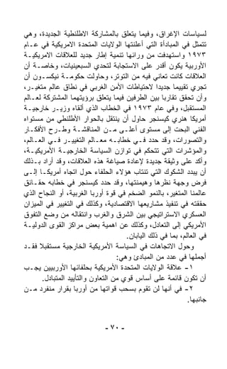 ‫ﻟﺴﻴﺎﺴﺎﺕ ﺍﻹﻏﺭﺍﻕ، ﻭﻓﻴﻤﺎ ﻴﺘﻌﹼﻕ ﺒﺎﻟﻤﺸﺎﺭﻜﺔ ﺍﻻﻁﻠﻨﻁﻴﺔ ﺍﻟﺠﺩﻴﺩﺓ، ﻭﻫﻲ‬
                                       ‫ﻠ‬
‫ﺘﺘﻤﺜل ﻓﻲ ﺍﻟﻤﺒﺎﺩﺃﺓ ﺍﻟﺘﻲ ﺃﻋﻠﻨﺘﻬﺎ ﺍﻟﻭﻻﻴﺎﺕ ﺍﻟﻤﺘﺤﺩﺓ ﺍﻻﻤﺭﻴﻜﻴﺔ ﻓﻲ ﻋـﺎﻡ‬
‫٣٧٩١ ﻭﺍﺴﺘﻬﺩﻓﺕ ﻤﻥ ﻭﺭﺍﺌﻬﺎ ﺘﻨﻤﻴﺔ ﺇﻁﺎﺭ ﺠﺩﻴﺩ ﻟﻠﻌﻼﻗﺎﺕ ﺍﻻﻤﺭﻴﻜﻴـﺔ‬
‫ﺍﻷﻭﺭﺒﻴﺔ ﻴﻜﻭﻥ ﺃﻗﺩﺭ ﻋﻠﻰ ﺍﻻﺴﺘﺠﺎﺒﺔ ﻟﺘﺤﺩﻱ ﺍﻟﺴﺒﻌﻴﻨﻴﺎﺕ، ﻭﺨﺎﺼـﺔ ﺃﻥ‬
‫ﺍﻟﻌﻼﻗﺎﺕ ﻜﺎﻨﺕ ﺘﻌﺎﻨﻲ ﻓﻴﻪ ﻤﻥ ﺍﻟﺘﻭﺘﺭ، ﻭﺤﺎﻭﻟﺕ ﺤﻜﻭﻤـﺔ ﻨﻴﻜﺴـﻭﻥ ﺃﻥ‬
‫ﹸﺠﺭﻱ ﺘﻘﻴﻴﻤﺎ ﺠﺩﻴﺩﺍ ﻻﺤﺘﻴﺎﻁﺎﺕ ﺍﻷﻤﻥ ﺍﻟﻐﺭﺒﻲ ﻓﻲ ﻨﻁﺎﻕ ﻋﺎﻟﻡ ﻤﺘﻐ ‪‬ـﺭ،‬
    ‫ﻴ‬                                               ‫ﹰ‬   ‫ﹰ‬             ‫ﺘ‬
‫ﻭﺃﻥ ﹸﺤﻘﻕ ﺘﻘﺎﺭﺒﺎ ﺒﻴﻥ ﺍﻟﻁﺭﻓﻴﻥ ﻓﻴﻤﺎ ﻴﺘﻌﹼﻕ ﺒﺭﺅﻴﺘﻬﻤﺎ ﺍﻟﻤﺸﺘﺭﻜﺔ ﻟﻌـﺎﻟﻡ‬
                               ‫ﻠ‬                      ‫ﹰ‬         ‫ﺘ‬
‫ﺍﻟﻤﺴﺘﻘﺒل، ﻭﻓﻲ ﻋﺎﻡ ٣٧٩١ ﻓﻲ ﺍﻟﺨﻁﺎﺏ ﺍﻟﺫﻱ ﺃﻟﻘﺎﻩ ﻭﺯﻴـﺭ ﺨﺎﺭﺠﻴـﺔ‬
‫ﺃﻤﺭﻴﻜﺎ ﻫﻨﺭﻱ ﻜﻴﺴﻨﺠﺭ ﺤﺎﻭل ﺃﻥ ﻴﻨﺘﻘل ﺒﺎﻟﺤﻭﺍﺭ ﺍﻷﻁﻠﻨﻁﻲ ﻤﻥ ﻤﺴﺘﻭﺍﻩ‬
‫ﺍﻟﻔﻨﻲ ﺍﻟﺒﺤﺕ ﺇﻟﻰ ﻤﺴﺘﻭﻯ ﺃﻋﻠـﻰ ﻤـﻥ ﺍﻟﻤﻨﺎﻗﺸـﺔ ﻭﻁـﺭﺡ ﺍﻷﻓﻜـﺎﺭ‬
‫ﻭﺍﻟﺘﺼﻭﺭﺍﺕ، ﻭﻗﺩ ﺤ ‪‬ﺩ ﻓـﻲ ﺨﻁﺎﺒـﻪ ﻤﻌـﺎﻟﻡ ﺍﻟﺘﻐﻴﻴـﺭ ﻓـﻲ ﺍﻟﻌـﺎﻟﻡ،‬
                                                  ‫ﺩ‬
‫ﻭﺍﻟﻤﺅﺸﺭﺍﺕ ﺍﻟﺘﻲ ﺘﺘﺤ ﹼﻡ ﻓﻲ ﺘﻭﺍﺯﻥ ﺍﻟﺴﻴﺎﺴﺔ ﺍﻟﺨﺎﺭﺠﻴـﺔ ﺍﻷﻤﺭﻴﻜﻴـﺔ،‬
                                                ‫ﻜ‬
‫ﻭﺃ ﹼﺩ ﻋﻠﻰ ﻭﺜﻴﻘﺔ ﺠﺩﻴﺩﺓ ﻹﻋﺎﺩﺓ ﺼﻴﺎﻏﺔ ﻫﺫﻩ ﺍﻟﻌﻼﻗﺎﺕ، ﻭﻗﺩ ﺃﺭﺍﺩ ﺒـﺫﻟﻙ‬       ‫ﻜ‬
‫ﺃﻥ ‪‬ﺒﺩﺩ ﺍﻟﺸﻜﻭﻙ ﺍﻟﺘﻲ ﺘﻨﺘﺎﺏ ﻫﺅﻻﺀ ﺍﻟﺤﻠﻔﺎﺀ ﺤﻭل ﺍﺘﺠﺎﻩ ﺃﻤﺭﻴﻜـﺎ ﺇﻟـﻰ‬     ‫ﻴ‬
‫ﻓﺭﺽ ﻭﺠﻬﺔ ﻨﻅﺭﻫﺎ ﻭﻫﻴﻤﻨﺘﻬﺎ، ﻭﻗﺩ ﺤﺩﺩ ﻜﻴﺴﻨﺠﺭ ﻓﻲ ﺨﻁﺎﺒﻪ ﺤﻘـﺎﺌﻕ‬
‫ﻋﺎﻟﻤﻨﺎ ﺍﻟﻤﺘﻐ ‪‬ﺭ، ﺒﺎﻟﻨﻤﻭ ﺍﻟﻀﺨﻡ ﻓﻲ ﻗﻭﺓ ﺃﻭﺭﺒﺎ ﺍﻟﻐﺭﺒﻴﺔ، ﺃﻭ ﺍﻟﻨﺠﺎﺡ ﺍﻟﺫﻱ‬
                                                        ‫ﻴ‬
‫ﺤﻘﻘﺘﻪ ﻓﻲ ﺘﻨﻔﻴﺫ ﻤﺸﺎﺭﻴﻌﻬﺎ ﺍﻻﻗﺘﺼﺎﺩﻴﺔ، ﻭﻜﺫﻟﻙ ﻓﻲ ﺍﻟﺘﻐﻴﻴﺭ ﻓﻲ ﺍﻟﻤﻴﺯﺍﻥ‬
‫ﺍﻟﻌﺴﻜﺭﻱ ﺍﻻﺴﺘﺭﺍﺘﻴﺠﻲ ﺒﻴﻥ ﺍﻟﺸﺭﻕ ﻭﺍﻟﻐﺭﺏ ﻭﺍﻨﺘﻘﺎﻟﻪ ﻤﻥ ﻭﻀﻊ ﺍﻟﺘﻔﻭﻕ‬
‫ﺍﻷﻤﺭﻴﻜﻲ ﺇﻟﻰ ﺍﻟﺘﻌﺎﺩل، ﻭﻜﺫﻟﻙ ﻋﻥ ﺍﻫﻤﻴﺔ ﺒﻌﺽ ﻤﺭﺍﻜﺯ ﺍﻟﻘﻭﻯ ﺍﻟﺩﻭﻟﻴـﺔ‬
                                       ‫ﻓﻲ ﺍﻟﻌﺎﻟﻡ، ﺒﻤﺎ ﻓﻲ ﺫﻟﻙ ﺍﻟﻴﺎﺒﺎﻥ.‬
‫ﻭﺤﻭل ﺍﻻﺘﺠﺎﻫﺎﺕ ﻓﻲ ﺍﻟﺴﻴﺎﺴﺔ ﺍﻷﻤﺭﻴﻜﻴﺔ ﺍﻟﺨﺎﺭﺠﻴﺔ ﻤﺴﺘﻘﺒﻼ ﻓﻘـﺩ‬
      ‫ﹰ‬
                                    ‫ﺃﺠﻤﻠﻬﺎ ﻓﻲ ﻋﺩﺩ ﻤﻥ ﺍﻟﻤﺒﺎﺩﺉ ﻭﻫﻲ:‬
‫١- ﻋﻼﻗﺔ ﺍﻟﻭﻻﻴﺎﺕ ﺍﻟﻤﺘﺤﺩﺓ ﺍﻷﻤﺭﻴﻜﻴﺔ ﺒﺤﻠﻔﺎﺌﻬﺎ ﺍﻷﻭﺭﺒﻴﻴﻥ ﻴﺠـﺏ‬
        ‫ﺃﻥ ﺘﻜﻭﻥ ﻗﺎﺌﻤﺔ ﻋﻠﻰ ﺃﺴﺎﺱ ﻗﻭﻱ ﻤﻥ ﺍﻟﺘﻌﺎﻭﻥ ﻭﺍﻟﺘﺄﻴﻴﺩ ﺍﻟﻤﺘﺒﺎﺩل.‬
‫٢- ﻓﻲ ﺃﻨﻬﺎ ﻟﻥ ﺘﻘﻭﻡ ﺒﺴﺤﺏ ﻗﻭﺍﺘﻬﺎ ﻤﻥ ﺃﻭﺭﺒﺎ ﺒﻘﺭﺍﺭ ﻤﻨﻔﺭﺩ ﻤـﻥ‬
                                                              ‫ﺠﺎﻨﺒﻬﺎ.‬


                               ‫- ٠٧ -‬
 