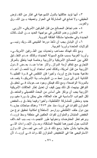 ‫٣- ﺃﻨﻬﺎ ﺘﺅﻴﺩ ﻋﻼﻗﺘﻬﺎ ﺒﺎﻟﺩﻭل ﺍﻟﺸﻴﻭﻋﻴﺔ ﻓﻲ ﺍﻁﺎﺭ ﻤﻥ ﺍﻟﺘﻔـﺎﻭﺽ‬
‫ﺍﻟﺤﻘﻴﻘﻲ، ﻭﻻ ﺘﻤﺎﻨﻊ ﻓﻲ ﺍﻟﻤﺸﺎﺭﻜﺔ ﻓﻲ ﺍﻟﺤﻭﺍﺭ ﻭﺘﻌﻤﻴﻘﻪ ﺒـﻴﻥ ﺍﻟﺸـﺭﻕ‬
                                                           ‫ﻭﺍﻟﻐﺭﺏ.‬
  ‫٤- ﻋﺩﻡ ﺘﺠﺎﻫل ﺍﻟﻤﺼﺎﻟﺢ ﻤﻥ ﻗﺒل ﺍﻟﻁﺭﻓﻴﻥ ﺍﻷﻤﺭﻴﻜﻲ- ﺍﻷﻭﺭﺒﻲ.‬
‫٥- ﺍﻟﺘﻌﺎﻭﻥ ﻭﻋﺩﻡ ﺍﻟﺘﻨﺎﻓﺱ ﻓﻲ ﻤﻭﺍﺠﻬﺔ ﺍﻟﻌﺩﻴﺩ ﻤـﻥ ﺍﻟﻤﺸـﻜﻼﺕ‬
                       ‫ﺍﻟﺠﺩﻴﺩﺓ ﻭﻓﻲ ﻤﻘﺩﻤﺘﻬﺎ ﻤﺸﻜﻠﺔ ﺍﻟﻁﺎﻗﺔ ﺍﻟﻨﻭﻭﻴﺔ.‬
‫٦- ﺃﻥ ﺍﻟﻴﺎﺒﺎﻥ ﻴﺠﺏ ﺃﻥ ﺘﺄﺨﺫ ﺩﻭﺭﻫﺎ ﺍﻟﻁﺒﻴﻌﻲ ﻜﺸـﺭﻴﻙ ﺭﺌﻴﺴـﻲ‬
                                   ‫ﻟﻠﻭﻻﻴﺎﺕ ﺍﻟﻤﺘﺤﺩﺓ ﻭﺃﻭﺭﺒﺎ ﺍﻟﻐﺭﺒﻴﺔ.‬
‫ﻭﻤﻊ ﺫﻟﻙ ﻓﻬﻨﺎﻙ ﻤﺼﺎﻋﺏ ﻭﺘﺤﺩﻴﺎﺕ ﺒﻴﻥ ﺍﻟﻁـﺭﻓﻴﻥ ﺍﻷﻤﺭﻴﻜـﻲ-‬
‫ﻭﺃﻭﺭﺒﺎ ﺍﻟﻐﺭﺒﻴﺔ ﺒﺴﺒﺏ ﻁﺎﺒﻊ ﺍﻟﺴﻴﻭﻟﺔ ﺍﻟﺠﺩﻴﺩﺓ، ﻭﻜﺫﻟﻙ ﻋـﺩﻡ ﺍﻟﺘﻁـﺎﺒﻕ‬
‫ﺍﻟﻜﻠﻲ ﺒﻴﻥ ﺍﻟﻤﺼﺎﻟﺢ ﺍﻷﻤﺭﻴﻜﻴﺔ ﻭﺍﻷﻭﺭﺒﻴﺔ ﻭﺨﺎﺼﺔ ﻓﻴﻤﺎ ﻴﺘﻌﻠﻕ ﺒﺎﻟﻤﺭﻜﺯ‬
‫ﺍﻟﺘﺠﺎﺭﻱ ﻤﻊ ﺘﻔﺎﻗﻡ ﺃﺯﻤﺔ ﺍﻟﺩﻭﻻﺭ. ﻭﺃﺜﺎﺭ ﻋﺩﺍﺀﺍ ﻀـﺩ ﺒﻌـﺽ ﺍﻟـﺩﻭل‬
                     ‫ﹰ‬
‫ﺍﻷﻭﺭﺒﻴﺔ ﻤﻥ ﻗﺒل ﺃﻤﺭﻴﻜﺎ، ﻭﻜﺫﻟﻙ ﻟﻌﺩﻡ ﺍﺴﺘﻌﺩﺍﺩ ﺃﻭﺭﺒﺎ ﻟﺘﺤ ‪‬ـل ﺃﻋﺒـﺎﺀ‬
           ‫ﻤ‬
‫ﺩﻓﺎﻋﻴﺔ ﺠﺩﻴﺩﺓ ﺨﺎﺭﺝ ﺃﻭﺭﺒﺎ، ﻭﺃﺨﻴﺭﺍ ﻓﺈﻥ ﺍﻟﺘﻘﻠﺹ ﻓﻲ ﻗـﻭﺓ ﺍﻟﻘﻁﺒﻴـﺔ‬
                                ‫ﹰ‬
‫ﺍﻟﺜﻨﺎﺌﻴﺔ ﺃﺩﻯ ﺇﻟﻰ ﺒﺭﻭﺯ ﻨﻤﻁ ﻤـﻥ ﺍﻟﺩﺒﻠﻭﻤﺎﺴـﻴﺔ ﺍﻷﻤﺭﻴﻜﻴـﺔ ﻴﺘﺼـﻑ‬
‫ﺒﺎﻟﻤﺭﻭﻨﺔ ﺍﻟﻭﺍﻀﺤﺔ، ﻭﻤﻊ ﺫﻟﻙ ﻓﻴﻤﻜﻥ ﻭﺠﻭﺩ ﺼـﻌﻭﺒﺎﺕ ﻓـﻲ ﺘﺤﻘﻴـﻕ‬
‫ﺍﻟﺘﻭﺍﻓﻕ ﺒﻴﻨﻬﻤﺎ، ﻜل ﺫﻟﻙ ﻴﺒﻴﻥ ﻜﻴﻑ ﺃﻥ ﺘﻌﺩﻴل ﺇﻁﺎﺭ ﺍﻟﻌﻼﻗﺎﺕ ﺍﻷﻤﺭﻴﻜﻴﺔ‬
                             ‫‪‬‬
‫ﺍﻷﻭﺭﺒﻴﺔ ﻴﺠﺏ ﺃﻥ ﻴﺭﺘﻜﺯ ﻋﻠﻰ ﺃﺴﺎﺱ ﻤﻥ ﺍﻟﺒﺤﺙ ﺍﻟﺘﻔﺼﻴﻠﻲ ﻭﺍﻟﻤﺘﻌ ‪‬ـﻕ‬
    ‫ﻤ‬
‫ﻟﻜل ﺍﻟﺠﻭﺍﻨﺏ ﺍﻷﺴﺎﺴﻴﺔ ﻓﻲ ﻫﺫﻩ ﺍﻟﻌﻼﻗﺔ، ﺤﺘﻰ ﻴﻤﻜﻥ ﺒﻠـﻭﺭﺓ ﻤﻔﻬـﻭﻡ‬
‫ﺠﺩﻴﺩ ﻭﻤﺘﻁﻭﺭ ﻟﻠﻤﺸﺎﺭﻜﺔ ﺍﻷﻁﻨﻠﻁﻴﺔ، ﻭﺃﺨﻴﺭﺍ ﻭﻓﻴﻤﺎ ﻴﺘﻌﻠـﻕ ﺒـﺎﻟﺨﻔﺽ‬
                        ‫ﹰ‬
‫ﺍﻟﻤﺘﻭﺍﺯﻥ ﻟﻠﻘﻭﺍﺕ ﻓﻲ ﺍﻭﺭﺒﺎ، ﻤﻨﺫ ﻋﺎﻡ ٣٧٩١ ﻭﻫﻨﺎﻙ ﻤﺒﺎﺤﺜﺎﺕ ﺠﺎﺭﻴـﺔ‬
‫ﺒﻴﻥ ﺩﻭل ﺤﻠﻑ ﺍﻷﻁﻠﻨﻁﻲ ﻭﻭﺍﺭﺴﻭ ﻻﺴﺘﻁﻼﻉ ﺍﻤﻜﺎﻨﻴﺔ ﺘﺤﻘﻴﻕ ﻨﻭﻉ ﻤﻥ‬
‫ﺍﻟﺨﻔﺽ ﺍﻟﻤﺘﺒﺎﺩل ﻭﺍﻟﻤﺘﻭﺍﺯﻥ ﻟﻘﻭﺍﺕ ﺍﻟﺤﻠﻔﻴﻥ ﻓﻲ ﻤﻨﻁﻘﺔ ﻭﺴﻁ ﺍﻭﺭﺒـﺎ،‬
‫ﻭﺒﺭﻏﻡ ﺘﻌ ﹼﺭ ﺍﻟﻤﻔﺎﻭﻀﺎﺕ ﻭﺩﺨﻭﻟﻬﺎ ﻁﻭﺭ ﺍﻟﺘﺠﻤﻴـﺩ، ﺒﺴـﺒﺏ ﺍﻟﺨـﻼﻑ‬‫ﺜ‬
‫ﺍﻟﻨﺎﺸﺏ ﺤﻭل ﺘﺼﻭﺭﻫﻤﺎ ﻟﻁﺒﻴﻌﺔ ﺍﻟﻤﺸﻜﻠﺔ، ﻭﺤـﻭل ﺍﻹﺠـﺭﺍﺀﺍﺕ ﺍﻟﺘـﻲ‬
‫ﻴﻘﺘﺭﺤﺎﻨﻬﺎ ﺒﺸﺄﻥ ﺤﹼﻬﺎ. ﻭﻤﻊ ﺫﻟﻙ ﻓـﺈﻥ ﺍﻟﺴـﻌﻲ ﻟﻀـﻤﺎﻥ ﺍﻟﺘـﻭﺍﺯﻥ‬
                                                ‫ﻠ‬
‫ﺍﻻﺴﺘﺭﺍﺘﻴﺠﻲ ﻫﺫﺍ ﻓﻲ ﺍﻟﺘﺨﻔﻴﺽ ﺍﻟﻤﺘﻭﺍﺯﻥ ﻟﻠﻘـﻭﺍﺕ ﻓـﻲ ﺃﻭﺭﺒـﺎ، ﻷﻥ‬

                             ‫- ١٧ -‬
 