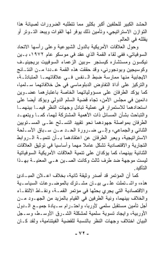 ‫ﺍﻟﺤﺸﺩ ﺍﻟﻜﺒﻴﺭ ﻟﻠﺤﻠﻔﻴﻥ ﺃﻜﺒﺭ ﺒﻜﺜﻴﺭ ﻤﻤﺎ ﺘﺘﻁﻠﺒﻪ ﺍﻟﻀﺭﻭﺭﺍﺕ ﻟﺼﻴﺎﻨﺔ ﻫﺫﺍ‬
‫ﺍﻟﺘﻭﺍﺯﻥ ﺍﻻﺴﺘﺭﺍﺘﻴﺠﻲ، ﻭﺘﺄﻤﻴﻥ ﺫﻟﻙ ﻴﻭﻓﺭ ﻟﻬﺎ ﺍﻟﻘﻭﺍﺕ ﻭﻴﺒﻌﺩ ﺍﻟﺘـﻭﺘﺭ ﺃﻭ‬
                                                 ‫ﻴﻘﻠﻠﻪ ﻓﻲ ﺍﻟﻌﺎﻟﻡ.‬
‫ﻭﺤﻭل ﺍﻟﻌﻼﻗﺎﺕ ﺍﻷﻤﺭﻴﻜﻴﺔ ﺒﺎﻟﺩﻭل ﺍﻟﺸﻴﻭﻋﻴﺔ ﻭﻋﻠﻰ ﺭﺃﺴﻬﺎ ﺍﻻﺘﺤﺎﺩ‬
‫ﺍﻟﺴﻭﻓﻴﺎﺘﻲ، ﻓﻔﻲ ﻟﻘﺎﺀ ﺍﻟﻘﻤﺔ ﺍﻟﺫﻱ ﻋﻘﺩ ﻓﻲ ﻤﻭﺴﻜﻭ ﻋﺎﻡ ٢٧٩١، ﺒـﻴﻥ‬
‫ﻨﻴﻜﺴﻭﻥ ﻭﻤﺴﺘﺸﺎﺭﻩ ﻜﻴﺴﻨﺠﺭ -ﻭﺒﻴﻥ ﺍﻟﺯﻋﻤﺎﺀ ﺍﻟﺴﻭﻓﻴﻴﺕ ﺒﺭﻴﺠﻴﻨﻴـﻑ‬
‫ﻭﻜﻭﺴﻴﺠﻴﻥ ﻭﺒﻭﺩﺠﻭﺭﻨﻲ، ﻭﻗﺩ ﺤﻘﻘﺕ ﻫﺫﻩ ﺍﻟﻘﻤﺔ ﻋـﺩﺩﺍ ﻤـﻥ ﺍﻟﻨﺘـﺎﺌﺞ‬
               ‫ﹰ‬
‫ﺍﻻﻴﺠﺎﺒﻴﺔ ﻤﻨﻬﺎ ﻤﻤﺎﺭﺴﺔ ﻀﺒﻁ ﺍﻟـﻨﻔﺱ ﻓـﻲ ﻋﻼﻗﺎﺘﻬﻤـﺎ ﺍﻟﻤﺘﺒﺎﺩﻟـﺔ،‬
‫ﻭﺍﻟﺘﺭﻜﻴﺯ ﻋﻠﻰ ﺃﺩﺍﺓ ﺍﻟﺘﻔﺎﻭﺽ ﺍﻟﺩﺒﻠﻭﻤﺎﺴﻲ ﻓﻲ ﺤل ﺨﻼﻓﺎﺘﻬﻤﺎ ﺴـﻠﻤﻴ ﹰ،‬
 ‫ﺎ‬
‫ﻜﻤﺎ ﻴﺅﻜﺩ ﺍﻟﻁﺭﻓﺎﻥ ﻋﻠﻰ ﻤﺴﺅﻭﻟﻴﺎﺘﻬﻤﺎ ﺍﻟﺨﺎﺼﺔ ﺒﺎﻋﺘﺒﺎﺭﻫﻤﺎ ﻋﻀـﻭﻴﻥ‬
‫ﺩﺍﺌﻤﻴﻥ ﻓﻲ ﻤﺠﻠﺱ ﺍﻷﻤﻥ، ﺘﺠﺎﻩ ﻗﻀﻴﺔ ﺍﻟﺴﻠﻡ ﺍﻟﺩﻭﻟﻲ ﻭﻴﺅﻜﺩ ﺃﻴﻀﺎ ﻋﻠﻰ‬
      ‫ﹰ‬
‫ﺍﺴﺘﻌﺩﺍﺩﻫﻤﺎ ﻟﻼﺴﺘﻤﺭﺍﺭ ﻓﻲ ﻋﻤﻠﻴﺔ ﺘﺒﺎﺩل ﻭﺠﻬﺎﺕ ﺍﻟﻨﻅﺭ ﻓﻴﻤـﺎ ﺒﻴﻨﻬﻤـﺎ‬
‫ﻭﺍﻟﺘﺒﺎﺤﺙ ﺒﺸﺄﻥ ﺍﻟﻤﺴﺎﺌل ﺫﺍﺕ ﺍﻷﻫﻤﻴﺔ ﺍﻟﻤﺸﺘﺭﻜﺔ ﻟﻬﻤﺎ، ﻜﻤـﺎ ﻭﻴﺘﻌﻬـﺩ‬
‫ﺍﻟﻁﺭﻓﺎﻥ ﺒﻤﻭﺍﺼﻠﺔ ﺠﻬﻭﺩﻫﻤﺎ ﻨﺤﻭ ﺘﻘﻴﻴﺩ ﺍﻟﺘﺴـﻠﺢ ﻋﻠـﻰ ﺍﻟﻤﺴـﺘﻭﻴﻴﻥ‬
‫ﺍﻟﺜﻨﺎﺌﻲ ﻭﺍﻟﺠﻤﺎﻋﻲ، ﻭﺇﻟـﻰ ﻀـﺭﻭﺭﺓ ﺍﻟﺤـﺩ ﻤـﻥ ﺴـﺒﺎﻕ ﺍﻷﺴـﻠﺤﺔ‬
‫ﺍﻻﺴﺘﺭﺍﺘﻴﺠﻴﺔ، ﻭﻴﻌ ‪‬ﺭ ﺍﻟﻁﺭﻓﺎﻥ ﻋﻥ ﺍﻋﺘﻘﺎﺩﻫﻤﺎ ﺒـﺄﻥ ﺘﻨﻤﻴـﺔ ﺍﻟـﺭﻭﺍﺒﻁ‬
                                              ‫ﺒ‬
‫ﺍﻟﺘﺠﺎﺭﻴﺔ ﻭﺍﻻﻗﺘﺼﺎﺩﻴﺔ ﺘﺸﻜل ﻋﺎﻤﻼ ﻤﻬﻤﺎ ﻭﺃﺴﺎﺴﻴﺎ ﻓﻲ ﺘﻭﺜﻴﻕ ﺍﻟﻌﻼﻗﺎﺕ‬
                   ‫ﹰ‬        ‫ﹰ‬    ‫ﹰ‬
‫ﺍﻟﺜﻨﺎﺌﻴﺔ ﺒﻴﻨﻬﻤﺎ، ﻜﻤﺎ ﻴﺅﻜﺩﺍﻥ ﻋﻠﻰ ﺘﻨﻤﻴﺔ ﺍﻟﻌﻼﻗﺎﺕ ﺍﻷﻤﺭﻴﻜﻴﺔ ﺍﻟﺴﻭﻓﻴﺎﺘﻴﺔ‬
‫ﻟﻴﺴﺕ ﻤﻭﺠﻬﺔ ﻀﺩ ﻁﺭﻑ ﺜﺎﻟﺙ ﻭﻜﺎﻨﺕ ﺍﻟﺼـﻴﻥ ﻫـﻲ ﺍﻟﻤﻌﻨﻴـﺔ ﺒﻬـﺫﺍ‬
                                                          ‫ﺍﻟﺘﺄﻜﻴﺩ.‬
‫ﻜﻤﺎ ﺃﻥ ﺍﻟﻤﺅﺘﻤﺭ ﻗﺩ ﺃﺼﺩﺭ ﻭﺜﻴﻘﺔ ﺜﺎﻨﻴﺔ، ﺒﺨﻼﻑ ﺍﻋـﻼﻥ ﺍﻟﻤﺒـﺎﺩﺉ‬
‫ﻫﺫﻩ، ﻭﺍﺸـﺘﻤﻠﺕ ﻋﻠـﻰ ﺒﻴـﺎﻥ ﻤﺸـﺘﺭﻙ ﺒﺎﻟﻤﻭﻀـﻭﻋﺎﺕ ﺍﻟﺴﻴﺎﺴـﻴﺔ‬
‫ﻭﺍﻻﻗﺘﺼﺎﺩﻴﺔ ﺍﻟﺘﻲ ﻴﺠﺭﻱ ﺒﺤﺜﻬﺎ ﻓﻲ ﻤﺅﺘﻤﺭ ﺍﻟﻘﻤـﺔ، ﻭﻨﻘـﺎﻁ ﺍﻻﻟﺘﻘـﺎﺀ‬
‫ﻭﺍﻟﺨﻼﻑ ﺒﻴﻨﻬﻤﺎ، ﻭﻨﻴﺔ ﺍﻟﻁﺭﻓﻴﻥ ﻓﻲ ﺍﻟﻘﻴﺎﻡ ﺒﺎﻟﻤﺯﻴﺩ ﻤﻥ ﺍﻟﺠﻬـﻭﺩ ﻤـﻥ‬
‫ﺃﺠل ﺘﺄﻤﻴﻥ ﻤﺴﺘﻘﺒل ﺴﻠﻤﻲ ﻷﻭﺭﺒﺎ، ﻭﺍﺤﺘـﺭﺍﻡ ﺴـﻴﺎﺩﺓ ﺠﻤﻴـﻊ ﺍﻟـﺩﻭل‬
‫ﺍﻷﻭﺭﺒﻴﺔ، ﻭﺍﻴﺠﺎﺩ ﺘﺴﻭﻴﺔ ﺴﻠﻤﻴﺔ ﻟﻤﺸﻜﻠﺔ ﺍﻟﺸـﺭﻕ ﺍﻷﻭﺴـﻁ، ﻭﺴـﺠل‬
‫ﺍﻟﺒﻴﺎﻥ ﺍﺨﺘﻼﻑ ﻭﺠﻬﺎﺕ ﺍﻟﻨﻅﺭ ﺒﺎﻟﻨﺴﺒﺔ ﻟﻠﻘﻀﻴﺔ ﺍﻟﻔﻴﺘﻨﺎﻤﻴﺔ، ﻭﻟﻘﺩ ﻜـﺎﻥ‬

                             ‫- ٢٧ -‬
 