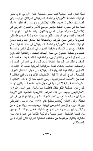 ‫ﻟﻬﺫﺍ ﺍﻟﺒﻴﺎﻥ ﻗﻴﻤﺔ ﺇﻴﺠﺎﺒﻴﺔ ﻓﻴﻤﺎ ﻴﺘﻌﻠﻕ ﺒﻘﻀﺎﻴﺎ ﺍﻷﻤﻥ ﺍﻷﻭﺭﺒﻲ ﺍﻟﺫﻱ ﺘﻌﺒﺘﺭ‬
‫ﺍﻟﻭﻻﻴﺎﺕ ﺍﻟﻤﺘﺤﺩﺓ ﺍﻷﻤﺭﻴﻜﻴﺔ ﻭﺍﻻﺘﺤﺎﺩ ﺍﻟﺴﻭﻓﻴﺎﺘﻲ ﺍﻟﺩﻭﻟﺘﺎﻥ ﺍﻟﺭﺌﻴﺴـﻴﺘﺎﻥ‬
‫ﺍﻟﻀﺎﻤﻨﺘﺎﻥ ﺒﺤﻜﻡ ﺘﺯﻋﻤﻬﻤﺎ ﺤﻠﻑ ﺍﻷﻁﻠﻨﻁﻲ ﻭﻭﺍﺭﺴﻭ، ﻭﻗﺩ ﺘﺒﻠﻭﺭ ﺫﻟـﻙ‬
‫ﻓﻴﻤﺎ ﺒﻌﺩ ﻓﻲ ﺼﻭﺭﺓ ﺍﻨﻌﻘﺎﺩ ﻤﺅﺘﻤﺭ ﻤﻭ ‪‬ﻊ ﻟﻸﻤﻥ ﻭﺍﻟﺘﻌﺎﻭﻥ ﺍﻷﻭﺭﺒﻲ ﻓﻲ‬
                             ‫ﺴ‬
‫)ﻫﻠﻨﺴﻜﻲ( ﺤﻀﺭﺘﻪ ﺤﻭﺍﻟﻲ ﺨﻤﺱ ﻭﺜﻼﺜﻭﻥ ﺩﻭﻟﺔ ﺒﻤﺎ ﻓﻴﻬـﺎ ﺍﻟﻭﻻﻴـﺎﺕ‬
‫ﺍﻟﻤﺘﺤﺩﺓ ﻭﻜﻨﺩﺍ، ﻭﻫﻭ ﺍﻟﻤﺅﺘﻤﺭ ﺍﻟﺫﻱ ﺼﺩﺭﺕ ﻋﻨﻪ ﻭﺜﻴﻘﺔ ﻤﺒﺎﺩﺉ ﻫﻠﺴﻨﻜﻲ‬
‫ﺍﻟﻤﻌﺭﻭﻓﺔ ﻭﺍﻟﺘﻲ ﺴﺒﻕ ﺫﻜﺭﻫﺎ، ﻭﺒﺎﻹﻀﺎﻓﺔ ﻟﻜل ﻤﺎﺫﻜﺭ ﻓﻘﺩ ﻭ ﹼﻌﺕ ﺒـﻴﻥ‬
         ‫‪‬ﻗ‬
‫ﺍﻟﻭﻻﻴﺎﺕ ﺍﻟﻤﺘﺤﺩﺓ ﺍﻷﻤﺭﻴﻜﻴﺔ ﻭﺍﻻﺘﺤﺎﺩ ﺍﻟﺴﻭﻓﻴﺎﺘﻲ ﻓﻲ ﻋﺩﺓ ﺍﺘﻔﺎﻗﻴﺎﺕ ﻤﺜل‬
‫ﺍﺘﻔﺎﻗﻴﺔ ﻤﻨﻊ ﺘﻠ ‪‬ﺙ ﺍﻟﺒﻴﺌﺔ، ﻭﺍﺘﻔﺎﻗﻴﺔ ﺍﻟﺘﻌﺎﻭﻥ ﻓﻲ ﺍﻟﻤﺠﺎل ﺍﻟﻁﺒﻲ ﻭﺍﻟﺼﺤﺔ‬
                                                  ‫ﻭ‬
‫ﺍﻟﻌﺎﻤﺔ، ﻭﺍﺘﻔﺎﻗﻴﺔ ﺍﻟﺘﻌﺎﻭﻥ ﻓﻲ ﻤﺠﺎل ﺃﺒﺤﺎﺙ ﺍﻟﻔﻀﺎﺀ، ﻭﺍﺘﻔﺎﻗﻴﺔ ﺍﻟﺘﻌـﺎﻭﻥ‬
‫ﻓﻲ ﺍﻟﻤﺠﺎل ﺍﻟﻌﻠﻤﻲ ﻭﺍﻟﺘﻜﻨﻭﻟﻭﺠﻲ، ﻭﺍﻻﺘﻔﺎﻗﻴﺔ ﺍﻟﺨﺎﺼﺔ ﺒﻤﻨـﻊ ﺘﺼـﺎﺩﻡ‬
‫ﺍﻟﺴﻔﻥ ﻭﺍﻟﻁﺎﺌﺭﺍﺕ ﺍﻟﺤﺭﺒﻴﺔ ﺍﻟﺘﺎﺒﻌﺔ ﻟﻠـﺩﻭﻟﺘﻴﻥ ﻓـﻲ ﺃﻋـﺎﻟﻲ ﺍﻟﺒﺤـﺎﺭ،‬
‫ﻭﺍﻻﺘﻔﺎﻗﻴﺔ ﺍﻟﺨﺎﺼﺔ ﺒﺎﻨﺸﺎﺀ ﻟﺠﻨﺔ ﺴﻭﻓﻴﺎﺘﻴﺔ ﺃﻤﺭﻴﻜﻴﺔ ﻟﻤﺴـﺎﺌل ﺍﻟﺘﺒـﺎﺩل‬
‫ﺍﻟﺘﺠﺎﺭﻱ، ﻭﺍﻻﺘﻔﺎﻗﻴﺔ ﺍﻷﻤﺭﻴﻜﻴﺔ ﺍﻟﺴﻭﻓﻴﺎﺘﻴﺔ ﻓﻲ ﻤﺠﺎل ﺍﺴﺘﻐﻼل ﺍﻟﻤﻭﺍﺭﺩ‬
‫ﺍﻟﻁﺒﻴﻌﻴﺔ ﻭﺍﻨﺘﺎﺝ ﺍﻟﻤﻭﺍﺩ ﺍﻷﻭﻟﻴﺔ ﻭﺍﻟﻤﻨﺘﺠﺎﺕ ﺍﻷﺨﺭﻯ، ﻭﺘﻭﻗﻴﻊ ﺍﺘﻔﺎﻗﻴـﺔ‬
‫ﺍﻟﺤﺩ ﻤﻥ ﺍﻷﺴﻠﺤﺔ ﺍﻻﺴﺘﺭﺍﺘﻴﺠﻴﺔ، ﻭﻫﻲ ﺍﻷﻫﻡ، ﻜﻤﺎ ﺃﻥ ﻫـﺫﻩ ﺍﻻﺘﻔﺎﻗﻴـﺔ‬
‫ﺍﻋ ﹸﺒ ‪‬ﺕ ﻨﻘﻁﺔ ﺒﺩﺍﻴﺔ ﻻﺒﺄﺱ ﺒﻬﺎ ﻓﻲ ﻤﺠﺎل ﺘﻘﻴﻴﺩ ﺍﻨﺘﺎﺝ ﺍﻟـﺩﻭﻟﺘﻴﻥ ﻟﻬـﺫﺍ‬
                                                           ‫ﺘﺭ‬
‫ﺍﻟﻨﻭﻉ ﻤﻥ ﺍﻷﺴﻠﺤﺔ ﺍﻟﺫﻱ ﻴﺜﻘل ﻜﺎﻫﻠﻬﻤﺎ ﻤﻌﺎ ﻤﺎﺩﻴ ﹰ، ﻭﻴﻬﺯ ﺃﺴﺱ ﺍﻟﺘﻭﺍﺯﻥ‬
                    ‫ﺎ‬     ‫ﹰ‬
‫ﺍﻻﺴﺘﺭﺍﺘﻴﺠﻲ ﺒﻴﻨﻬﻤﺎ، ﻓﻲ ﻫﺫﻩ ﺍﻟﻤﺭﺍﺤل ﺍﻟﺘﺎﺭﻴﺨﻴﺔ ﺍﻟﻌﺎﻟﻤﻴﺔ ﺍﻟﺘﻲ ﻻﻴﻭﺠﺩ‬
‫ﻓﻴﻬﺎ ﺃﻱ ﻀﻭﺍﺒﻁ ﺘﻤﻨﻊ ﻤﻥ ﺘﻔ ‪‬ﺭ ﺍﻟﻤﻭﻗﻑ ﺍﻟﺩﻭﻟﻲ ﻭﺍﻻﺴﺘﺭﺍﺘﻴﺠﻲ ﻓﻲ ﺃﻱ‬
                                     ‫ﺠ‬
‫ﻟﺤﻅﺔ، ﻭﻜﺎﻥ ﺍﻋﻼﻥ )ﻓﻼﺩﻴﻔﻭﺴﺘﻙ( ﻋﺎﻡ ٤٧٩١ ﺒﻴﻥ ﺍﻟﺭﺌﻴﺱ ﺍﻷﻤﺭﻴﻜﻲ‬
‫ﺠﻴﺭﺍﻟﺩ ﻓﻭﺭﺩ ﻭﺍﻟﺯﻋﻴﻡ ﺍﻟﺸﻴﻭﻋﻲ ﻟﻴﻭﻨﻴﺩ ﺒﺭﻴﺠﻴﻨﻴـﻑ، ﻭﻴﺘﻜـ ‪‬ﻥ ﻤـﻥ‬
       ‫ﻭ‬
‫ﻭﺜﻴﻘﺘﻴﻥ، ﺍﻷﻭﻟﻰ ﻋﺒﺎﺭﺓ ﻋﻥ ﺘﺼﺭﻴﺢ ﻤﺸﺘﺭﻙ ﺨﺎﺹ ﺒﻤﻭﻗﻑ ﺍﻟـﺩﻭﻟﺘﻴﻥ‬
‫ﻤﻥ ﻗﻀﻴﺔ ﺍﻷﺴﻠﺤﺔ ﺍﻻﺴﺘﺭﺍﺘﻴﺠﻴﺔ ﻭﺍﻟﻭﺜﻴﻘﺔ ﺍﻟﺜﺎﻨﻴﺔ ﻫﻲ ﻋﺒﺎﺭﺓ ﻋﻥ ﺒﻴﺎﻥ‬
‫ﻤﺸﺘﺭﻙ ﻴﺘﻨﺎﻭل ﻤﻭﻗﻔﻬﻤﺎ ﻤﻥ ﻤﺨﺘﻠﻑ ﺍﻟﻘﻀﺎﻴﺎ ﺍﻟﺩﻭﻟﻴﺔ ﺍﻟﺘﻲ ﺃﺜﻴﺭﺕ ﻓـﻲ‬
                                                      ‫ﺍﻟﻤﺒﺎﺤﺜﺎﺕ.‬


                             ‫- ٣٧ -‬
 