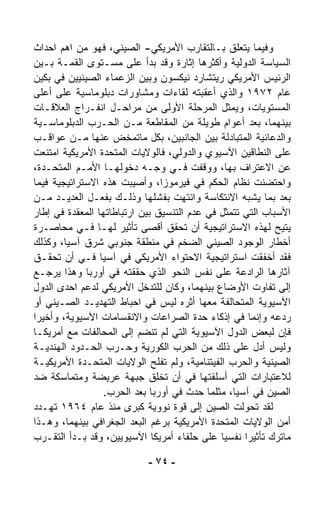 ‫ﻭﻓﻴﻤﺎ ﻴﺘﻌﻠﻕ ﺒـﺎﻟﺘﻘﺎﺭﺏ ﺍﻷﻤﺭﻴﻜﻲ- ﺍﻟﺼﻴﻨﻲ، ﻓﻬﻭ ﻤﻥ ﺍﻫﻡ ﺍﺤﺩﺍﺙ‬
‫ﺍﻟﺴﻴﺎﺴﺔ ﺍﻟﺩﻭﻟﻴﺔ ﻭﺃﻜﺜﺭﻫﺎ ﺇﺜﺎﺭﺓ ﻭﻗﺩ ﺒﺩﺃ ﻋﻠﻰ ﻤﺴـﺘﻭﻯ ﺍﻟﻘﻤـﺔ ﺒـﻴﻥ‬
‫ﺍﻟﺭﺌﻴﺱ ﺍﻷﻤﺭﻴﻜﻲ ﺭﻴﺘﺸﺎﺭﺩ ﻨﻴﻜﺴﻭﻥ ﻭﺒﻴﻥ ﺍﻟﺯﻋﻤﺎﺀ ﺍﻟﺼﻴﻨﻴﻴﻥ ﻓﻲ ﺒﻜﻴﻥ‬
‫ﻋﺎﻡ ٢٧٩١ ﻭﺍﻟﺫﻱ ﺃﻋﻘﺒﺘﻪ ﻟﻘﺎﺀﺍﺕ ﻭﻤﺸﺎﻭﺭﺍﺕ ﺩﺒﻠﻭﻤﺎﺴﻴﺔ ﻋﻠﻰ ﺃﻋﻠﻰ‬
‫ﺍﻟﻤﺴﺘﻭﻴﺎﺕ، ﻭﻴﻤﺜل ﺍﻟﻤﺭﺤﻠﺔ ﺍﻷﻭﻟﻰ ﻤﻥ ﻤﺭﺍﺤـل ﺍﻨﻔـﺭﺍﺝ ﺍﻟﻌﻼﻗـﺎﺕ‬
‫ﺒﻴﻨﻬﻤﺎ، ﺒﻌﺩ ﺃﻋﻭﺍﻡ ﻁﻭﻴﻠﺔ ﻤﻥ ﺍﻟﻤﻘﺎﻁﻌﺔ ﻤـﻥ ﺍﻟﺤـﺭﺏ ﺍﻟﺩﺒﻠﻭﻤﺎﺴـﻴﺔ‬
‫ﻭﺍﻟﺩﻋﺎﺌﻴﺔ ﺍﻟﻤﺘﺒﺎﺩﻟﺔ ﺒﻴﻥ ﺍﻟﺠﺎﻨﺒﻴﻥ، ﺒﻜل ﻤﺎﺘﻤ ﹼﺽ ﻋﻨﻬﺎ ﻤـﻥ ﻋﻭﺍﻗـﺏ‬
                        ‫ﺨ‬
‫ﻋﻠﻰ ﺍﻟﻨﻁﺎﻗﻴﻥ ﺍﻵﺴﻴﻭﻱ ﻭﺍﻟﺩﻭﻟﻲ، ﻓﺎﻟﻭﻻﻴﺎﺕ ﺍﻟﻤﺘﺤﺩﺓ ﺍﻷﻤﺭﻴﻜﻴﺔ ﺍﻤﺘﻨﻌﺕ‬
‫ﻋﻥ ﺍﻻﻋﺘﺭﺍﻑ ﺒﻬﺎ، ﻭﻭﻗﻔﺕ ﻓـﻲ ﻭﺠـﻪ ﺩﺨﻭﻟﻬـﺎ ﺍﻷﻤـﻡ ﺍﻟﻤﺘﺤـﺩﺓ،‬
‫ﻭﺍﺤﺘﻀﻨﺕ ﻨﻅﺎﻡ ﺍﻟﺤﻜﻡ ﻓﻲ ﻓﻴﺭﻤﻭﺯﺍ، ﻭﺃﺼﻴﺒﺕ ﻫﺫﻩ ﺍﻻﺴﺘﺭﺍﺘﻴﺠﻴﺔ ﻓﻴﻤﺎ‬
‫ﺒﻌﺩ ﺒﻤﺎ ﻴﺸﺒﻪ ﺍﻻﻨﺘﻜﺎﺴﺔ ﻭﺍﻨﺘﻬﺕ ﺒﻔﺸﻠﻬﺎ ﻭﺫﻟـﻙ ﺒﻔﻌـل ﺍﻟﻌﺩﻴـﺩ ﻤـﻥ‬
‫ﺍﻷﺴﺒﺎﺏ ﺍﻟﺘﻲ ﺘﺘﻤﺜل ﻓﻲ ﻋﺩﻡ ﺍﻟﺘﻨﺴﻴﻕ ﺒﻴﻥ ﺍﺭﺘﺒﺎﻁﺎﺘﻬﺎ ﺍﻟﻤﻌﻘﺩﺓ ﻓﻲ ﺇﻁﺎﺭ‬
‫ﻴﺘﻴﺢ ﻟﻬﺫﻩ ﺍﻻﺴﺘﺭﺍﺘﻴﺠﻴﺔ ﺃﻥ ﺘﺤﻘﻕ ﺃﻗﺼﻰ ﺘﺄﺜﻴﺭ ﻟﻬـﺎ ﻓـﻲ ﻤﺤﺎﺼـﺭﺓ‬
‫ﺃﺨﻁﺎﺭ ﺍﻟﻭﺠﻭﺩ ﺍﻟﺼﻴﻨﻲ ﺍﻟﻀﺨﻡ ﻓﻲ ﻤﻨﻁﻘﺔ ﺠﻨﻭﺒﻲ ﺸﺭﻕ ﺁﺴﻴﺎ، ﻭﻜﺫﻟﻙ‬
‫ﻓﻘﺩ ﺃﺨﻔﻘﺕ ﺍﺴﺘﺭﺍﺘﻴﺠﻴﺔ ﺍﻻﺤﺘﻭﺍﺀ ﺍﻷﻤﺭﻴﻜﻲ ﻓﻲ ﺁﺴﻴﺎ ﻓـﻲ ﺃﻥ ﺘﺤﻘـﻕ‬
‫ﺁﺜﺎﺭﻫﺎ ﺍﻟﺭﺍﺩﻋﺔ ﻋﻠﻰ ﻨﻔﺱ ﺍﻟﻨﺤﻭ ﺍﻟﺫﻱ ﺤﻘﻘﺘﻪ ﻓﻲ ﺃﻭﺭﺒﺎ ﻭﻫﺫﺍ ﻴﺭﺠـﻊ‬
‫ﺇﻟﻰ ﺘﻔﺎﻭﺕ ﺍﻷﻭﻀﺎﻉ ﺒﻴﻨﻬﻤﺎ، ﻭﻜﺎﻥ ﻟﻠﺘﺩﺨل ﺍﻷﻤﺭﻴﻜﻲ ﻟﺩﻋﻡ ﺍﺤﺩﻯ ﺍﻟﺩﻭل‬
‫ﺍﻵﺴﻴﻭﻴﺔ ﺍﻟﻤﺘﺤﺎﻟﻔﺔ ﻤﻌﻬﺎ ﺃﺜﺭﻩ ﻟﻴﺱ ﻓﻲ ﺍﺤﺒﺎﻁ ﺍﻟﺘﻬﺩﻴـﺩ ﺍﻟﺼـﻴﻨﻲ ﺃﻭ‬
‫ﺭﺩﻋﻪ ﻭﺇﻨﻤﺎ ﻓﻲ ﺇﺫﻜﺎﺀ ﺤ ‪‬ﺓ ﺍﻟﺼﺭﺍﻋﺎﺕ ﻭﺍﻻﻨﻘﺴﺎﻤﺎﺕ ﺍﻵﺴﻴﻭﻴﺔ، ﻭﺃﺨﻴﺭﺍ‬
‫ﹰ‬                                        ‫ﺩ‬
‫ﻓﺈﻥ ﻟﺒﻌﺽ ﺍﻟﺩﻭل ﺍﻵﺴﻴﻭﻴﺔ ﺍﻟﺘﻲ ﻟﻡ ﺘﻨﻀﻡ ﺇﻟﻰ ﺍﻟﻤﺤﺎﻟﻔﺎﺕ ﻤﻊ ﺃﻤﺭﻴﻜـﺎ‬
‫ﻭﻟﻴﺱ ﺃﺩل ﻋﻠﻰ ﺫﻟﻙ ﻤﻥ ﺍﻟﺤﺭﺏ ﺍﻟﻜﻭﺭﻴﺔ ﻭﺤـﺭﺏ ﺍﻟﺤـﺩﻭﺩ ﺍﻟﻬﻨﺩﻴـﺔ‬
‫ﺍﻟﺼﻴﻨﻴﺔ ﻭﺍﻟﺤﺭﺏ ﺍﻟﻔﻴﺘﻨﺎﻤﻴﺔ، ﻭﻟﻡ ﺘﻔﻠﺢ ﺍﻟﻭﻻﻴﺎﺕ ﺍﻟﻤﺘﺤـﺩﺓ ﺍﻷﻤﺭﻴﻜﻴـﺔ‬
‫ﻟﻼﻋﺘﺒﺎﺭﺍﺕ ﺍﻟﺘﻲ ﺃﺴﻠﻔﺘﻬﺎ ﻓﻲ ﺃﻥ ﺘﺨﻠﻕ ﺠﺒﻬﺔ ﻋﺭﻴﻀﺔ ﻭﻤﺘﻤﺎﺴﻜﺔ ﻀﺩ‬
                  ‫ﺍﻟﺼﻴﻥ ﻓﻲ ﺁﺴﻴﺎ، ﻤﺜﻠﻤﺎ ﺤﺩﺙ ﻓﻲ ﺃﻭﺭﺒﺎ ﺒﻌﺩ ﺍﻟﺤﺭﺏ.‬
‫ﻟﻘﺩ ﺘﺤﻭﻟﺕ ﺍﻟﺼﻴﻥ ﺇﻟﻰ ﻗﻭﺓ ﻨﻭﻭﻴﺔ ﻜﺒﺭﻯ ﻤﻨﺫ ﻋﺎﻡ ٤٦٩١ ﺘﻬـﺩﺩ‬
‫ﺃﻤﻥ ﺍﻟﻭﻻﻴﺎﺕ ﺍﻟﻤﺘﺤﺩﺓ ﺍﻷﻤﺭﻴﻜﻴﺔ ﺒﺭﻏﻡ ﺍﻟﺒﻌﺩ ﺍﻟﺠﻐﺭﺍﻓﻲ ﺒﻴﻨﻬﻤﺎ، ﻭﻫـﺫﺍ‬
‫ﻤﺎﺘﺭﻙ ﺘﺄﺜﻴﺭﺍ ﻨﻔﺴﻴﺎ ﻋﻠﻰ ﺤﻠﻔﺎﺀ ﺃﻤﺭﻴﻜﺎ ﺍﻵﺴﻴﻭﻴﻴﻥ، ﻭﻗﺩ ﺒـﺩﺃ ﺍﻟﺘﻘـ ‪‬ﺏ‬
  ‫ﺭ‬                                           ‫ﹰ‬     ‫ﹰ‬

                            ‫- ٤٧ -‬
 