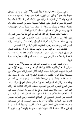 ‫ﻭﻓﻲ ﺼﺒﺎﺡ ٢٢/٩/٠٨٩١ ﺒﺩﺃ ﺍﻟﻬﺠﻭﻡ)٣٣( ﻋﻠﻰ ﺍﻴﺭﺍﻥ ﺒـﺎﺤﺘﻼل‬
‫ﻤﺩﻴﻨﺔ )ﺍﻟﻤﺤﻤﺭﺓ( ﻭﻟﻜﻥ ﺍﻻﻴﺭﺍﻨﻴﻴﻥ ﺩﺍﻓﻌﻭﺍ ﻋﻨﻬﺎ ﺒﻌﻨﺎﺩ ﻭﺼﻤﻭﺩ ﺩﺍﻡ ﻋﺩﺓ‬
‫ﺃﺴﺎﺒﻴﻊ ﻭﻟﻡ ﺘﺘﻤﻜﻥ ﺍﻟﻘﻭﺍﺕ ﺍﻟﻌﺭﺍﻗﻴﺔ ﻤﻥ ﺍﺤﺘﻼل ﺍﻟﻤﺩﻴﻨﺔ ﺒﺸﻜل ﻜﺎﻤل ﻤﻤﺎ‬
‫ﺍﻀﻁﺭﻫﺎ ﻹﺠﺭﺍﺀ ﺘﻌﺩﻴل ﻋﻠﻰ ﺨﻁﺘﻬﺎ ﺍﻟﺴﺎﺒﻘﺔ ﻭﺘﻁﻭﻴﺭ ﺍﻟﻬﺠﻭﻡ ﺒﺎﺘﺠـﺎﻩ‬
                                             ‫ٍ‬
‫ﻤﺩﻴﻨﺔ ﻋﺒﺎﺩﺍﻥ ﻭﺍﺼﻁﺩﻤﺕ ﺒﻤﻘﺎﻭﻤﺔ ﻋﻨﻴﻔﺔ ﻤﻤﺎ ﺍﻀﻁﺭﻫﺎ ﺇﻟﻰ ﺍﻻﻨﺴﺤﺎﺏ‬
                ‫ﺍﻟﺴﺭﻴﻊ ﺒﻌﺩ ﺃﻥ ﺘﻜ ‪‬ﺩﺕ ﺨﺴﺎﺌﺭ ﻓﺎﺩﺤﺔ ﺒﺎﻟﻘﻭﺍﺕ ﻭﺍﻟﻌﺘﺎﺩ.‬
                                               ‫ﺒ‬
‫ﻭﻨﺘﻴﺠﺔ ﻟﺫﻟﻙ ﺍﺘﺨﺫﺕ ﺍﻟﻘﻭﺍﺕ ﺍﻟﻌﺭﺍﻗﻴﺔ ﻤﻭﺍﻗﻊ ﺩﻓﺎﻋﻴﺔ ﻓـﻲ ﺸـﺭﻕ‬
‫ﻨﻬﺭ ﺍﻟﻜﺎﺭﻭﻥ ﻭﺍﺩﻋﺕ ﺃﻨﻬﺎ ﺘﺤﺎﺼﺭ ﻤﺩﻴﻨﺔ ﻋﺒﺎﺩﺍﻥ. ﻭﻓﻲ ﻤﺤﻭﺭ ﻤﺩﻴﻨـﺔ‬
‫ﺒﺴﺘﺎﻥ ﺍﺴﺘﻁﺎﻋﺕ ﺍﻟﻘﻭﺍﺕ ﺍﻟﻌﺭﺍﻗﻴﺔ ﺍﻟﺘﻭ ﹼل ﻭﺍﺤﺘﻠﺕ ﺍﻟﻤﺩﻴﻨﺔ ﻭﻋﺸـﺭﺍﺕ‬
                            ‫ﻏ‬
     ‫ﺍﻟﻤﺩﻥ ﺍﻷﺨﺭﻯ ﻟﻀﻌﻑ ﻭﺠﻭﺩ ﺍﻟﻤﻘﺎﻭﻤﺔ ﺍﻻﻴﺭﺍﻨﻴﺔ ﻓﻲ ﺘﻠﻙ ﺍﻟﻤﻨﺎﻁﻕ.‬
‫ﺍﻨﺩﻓﻌﺕ ﺃﺭﺘﺎل ﻋﺭﺍﻗﻴﺔ ﺃﺨﺭﻯ ﺒﺎﺘﺠﺎﻩ ﻤﺩﻴﻨﺔ ﺍﻷﻫﻭﺍﺯ ﻭﺘﻭﻗﻔﺕ ﻗﺒـل‬
‫ﺍﻟﻭﺼﻭل ﺇﻟﻴﻬﺎ. ﺃﻤﺎ ﺒﺎﻗﻲ ﻤﺤﺎﻭﺭ ﺍﻟﻌﻤﻠﻴﺎﺕ ﺍﻷﺨﺭﻯ ﻓﻘﺩ ﺘﻘ ‪‬ﻤﺕ ﺤﺴـﺏ‬
           ‫ﺩ‬
‫ﺍﻟﺨﻁﺔ ﻭﺍﺴﺘﻁﺎﻋﺕ ﺍﻟﺘﻭ ﹼل ﺒﻴﻥ ٠١ - ٠٤ ﻜﻡ ﻭﺃﻗﺎﻤﺕ ﺨﻁﻭﻁ ﺩﻓﺎﻋﻴﺔ‬
                                           ‫ﻏ‬
                                                             ‫ﻓﻴﻬﺎ.‬
           ‫)٤٣(‬
‫ﻭﻤﻥ ﺍﻟﺠﺩﻴﺭ ﺫﻜﺭﻩ ﺃﻥ ﺍﻟﻬﺠﻭﻡ ﺍﻟﻌﺭﺍﻗﻲ ﺒﺩﺃ ﺒﻬﺠﻭﻡ ﺠﻭﻱ ﻨﻔﺫﺘﻪ‬
‫ﺤﻭﺍﻟﻲ /٠٠٢/ ﻁﺎﺌﺭﺓ ﻤﻘﺎﺘﻠﺔ ﻭﻗﺎﺫﻓﺔ ﻟﻡ ﺘﺨـﺭﺝ ﺴـﻭﻯ ٠٢% ﻤـﻥ‬
‫ﺍﻟﻘﻭﺍﺕ ﺍﻟﺠﻭﻴﺔ ﺍﻻﻴﺭﺍﻨﻴﺔ ﺒﺴﺒﺏ ﺘﻭﺍﺠﺩ ﺃﻜﺜﺭ ﺍﻟﻁـﺎﺌﺭﺍﺕ ﻓـﻲ ﻤﻼﺠـﺊ‬
‫ﻤﺤﺼﻨﺔ ﺒﺩﺃﺕ ﺍﻴﺭﺍﻥ ﺘﻜﺜﻑ ﻤﻥ ﻁﻠﻌﺎﺕ ﺍﻟﻁﻴﺭﺍﻥ ﻓﻭﻕ ﺒﻐـﺩﺍﺩ ﻭﺘﻜﺒـﺩﺕ‬
‫ﺨﺴﺎﺌﺭ ﻓﺎﺩﺤﺔ ﺒﺎﻟﻁﻴﺭﺍﻥ ﻭﻫﻲ ﺘﻨﻔﺫ ﻁﻠﻌﺎﺕ ﺍﺴـﺘﺭﺍﺘﻴﺠﻴﺔ ﻓـﻲ ﺍﻟﻌﻤـﻕ‬
‫ﻭﺘﻘﺼﻑ ﻤﺭﺍﻜﺯ ﺍﻟﻁﺎﻗﺔ ﻭﺍﻟﻤﺼﺎﻨﻊ ﻭﺍﻟﻤﺼﺎﻓﻲ ﺩﺍﺨل ﺍﻟﻌﺭﺍﻕ، ﻭﻗﺩ ﺴﺎﻋﺩ‬
‫ﻋﻠﻰ ﻨﺠﺎﺡ ﺍﻟﻬﺠﻭﻡ ﺍﻟﻌﺭﺍﻗﻲ ﺍﻟﻤﺤﺩﻭﺩ ﻀﻌﻑ ﺍﻟﻘﺩﺭﺍﺕ ﺍﻟﻘﺘﺎﻟﻴﺔ ﻟﻠﻘـﻭﺍﺕ‬
‫ﺍﻻﻴﺭﺍﻨﻴﺔ ﻭﻋﺩﻡ ﺠﺎﻫﺯﻴﺘﻬﺎ ﻟﻠﻘﺘﺎل ﻭﺒﻠﻎ ﻁﻭل ﺠﺒﻬـﺔ ﺍﻟﻘﺘـﺎل ﺤـﻭﺍﻟﻲ‬
‫/٠٥٩/ ﻜﻡ ﻤﻤﺎ ﻴﺘﻁﻠﺏ ﻨﺸﺭ ﻗﻭﺍﺕ ﻜﺒﻴﺭﺓ ﻤﻤﺎ ﺍﻀﻁﺭ ﺍﻟﻌـﺭﺍﻕ ﻟﻭﻀـﻊ‬
‫ﻗﻁﻌﺎﺕ ﻤﻥ ﺍﻟﺠﻴﺵ ﺍﻟﺸﻌﺒﻲ ﻓﻲ ﺍﻟﻤﻭﺍﻗﻊ ﺍﻟﺩﻓﺎﻋﻴﺔ ﻭﻫﻲ ﻗـﻭﺍﺕ ﻏﻴـﺭ‬
‫ﻗﺎﺩﺭﺓ ﻋﻠﻰ ﺍﻟﻘﺘﺎل، ﻭﺒﺩﺃﺕ ﺍﻴﺭﺍﻥ ﺒﺎﻟﺭﺩ ﻋﻠﻰ ﺍﻟﻬﺠﻭﻡ ﺍﻟﻌﺭﺍﻗﻲ ﺒﻬﺠﻤﺎﺕ‬
‫ﻤﺤﺩﻭﺩﺓ ﺘﻌﺘﻤﺩ ﻋﻠﻰ ﺍﻟﻤﺘﻁﻭﻋﻴﻥ ﻭﺍﻟﺤﺸﺩ ﺍﻟﻜﺒﻴﺭ ﻟﻬﻡ ﻭﺒﺄﺴﻠﺤﺔ ﻓﺭﺩﻴـﺔ‬
‫ﺇﻻ ﻓﻲ ﺤﺎﻻﺕ ﺨﺎﺼﺔ ﻓﻘﺩ ﺃﺸﺭﻜﺕ ﻗﻭﺍﺕ ﻤﺩﺭﻋﺔ ﺒﻘﻭﺍﻡ ﻟـﻭﺍﺀ ﺘﻘﺭﻴﺒـﺎ‬
‫ﹰ‬                                                               ‫ﹼ‬

                             ‫- ٧٧ -‬
 