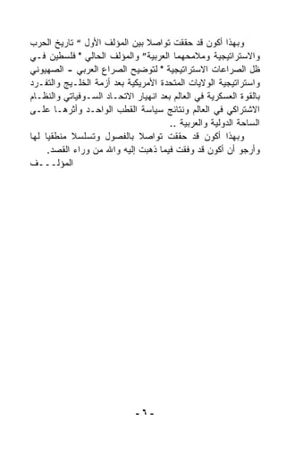 ‫ﻭﺒﻬﺫﺍ ﺃﻜﻭﻥ ﻗﺩ ﺤﻘﻘﺕ ﺘﻭﺍﺼﻼ ﺒﻴﻥ ﺍﻟﻤﺅﻟﻑ ﺍﻷﻭل “ ﺘﺎﺭﻴﺦ ﺍﻟﺤﺭﺏ‬
                                ‫ﹰ‬
‫ﻭﺍﻻﺴﺘﺭﺍﺘﻴﺠﻴﺔ ﻭﻤﻼﻤﺤﻬﻤﺎ ﺍﻟﻌﺭﺒﻴﺔ” ﻭﺍﻟﻤﺅﻟﻑ ﺍﻟﺤﺎﻟﻲ " ﻓﻠﺴﻁﻴﻥ ﻓـﻲ‬
‫ﻅل ﺍﻟﺼﺭﺍﻋﺎﺕ ﺍﻻﺴﺘﺭﺍﺘﻴﺠﻴﺔ " ﻟﺘﻭﻀﻴﺢ ﺍﻟﺼﺭﺍﻉ ﺍﻟﻌﺭﺒﻲ - ﺍﻟﺼﻬﻴﻭﻨﻲ‬
‫ﻭﺍﺴﺘﺭﺍﺘﻴﺠﻴﺔ ﺍﻟﻭﻻﻴﺎﺕ ﺍﻟﻤﺘﺤﺩﺓ ﺍﻷﻤﺭﻴﻜﻴﺔ ﺒﻌﺩ ﺃﺯﻤﺔ ﺍﻟﺨﻠـﻴﺞ ﻭﺍﻟﺘﻔـ ‪‬ﺩ‬
 ‫ﺭ‬
‫ﺒﺎﻟﻘﻭﺓ ﺍﻟﻌﺴﻜﺭﻴﺔ ﻓﻲ ﺍﻟﻌﺎﻟﻡ ﺒﻌﺩ ﺍﻨﻬﻴﺎﺭ ﺍﻻﺘﺤـﺎﺩ ﺍﻟﺴـﻭﻓﻴﺎﺘﻲ ﻭﺍﻟﻨﻅـﺎﻡ‬
‫ﺍﻻﺸﺘﺭﺍﻜﻲ ﻓﻲ ﺍﻟﻌﺎﻟﻡ ﻭﻨﺘﺎﺌﺞ ﺴﻴﺎﺴﺔ ﺍﻟﻘﻁﺏ ﺍﻟﻭﺍﺤـﺩ ﻭﺃﺜﺭﻫـﺎ ﻋﻠـﻰ‬
                                      ‫ﺍﻟﺴﺎﺤﺔ ﺍﻟﺩﻭﻟﻴﺔ ﻭﺍﻟﻌﺭﺒﻴﺔ ..‬
‫ﻭﺒﻬﺫﺍ ﺃﻜﻭﻥ ﻗﺩ ﺤﻘﻘﺕ ﺘﻭﺍﺼﻼ ﺒﺎﻟﻔﺼﻭل ﻭﺘﺴﻠﺴﻼ ﻤﻨﻁﻘﻴﺎ ﻟﻬﺎ‬
    ‫ﹰ‬       ‫ﹰ‬                 ‫ﹰ‬
     ‫ﻭﺃﺭﺠﻭ ﺃﻥ ﺃﻜﻭﻥ ﻗﺩ ﻭ ﹼﻘﺕ ﻓﻴﻤﺎ ﺫﻫﺒﺕ ﺇﻟﻴﻪ ﻭﺍﷲ ﻤﻥ ﻭﺭﺍﺀ ﺍﻟﻘﺼﺩ.‬
                                           ‫ﻓ‬
‫ﺍﻟﻤﺅﻟـــﻑ‬




                             ‫-٦-‬
 