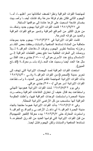 ‫ﻟﻤﻬﺎﺠﻤﺔ ﺍﻟﻘﻭﺍﺕ ﺍﻟﻌﺭﺍﻗﻴﺔ ﻭﻨﻅﺭﺍ ﻟﻀﻌﻑ ﺍﻤﻜﺎﻨﺎﺘﻬﺎ ﺩ ‪‬ﺭ ﺃﻏﻠﺒﻬـﺎ، ﺃﻤـﺎ‬
                  ‫ﻤ‬                 ‫ﹰ‬
‫ﺍﻟﻬﺠﻭﻡ ﺍﻟﺜﺎﻨﻲ ﻓﻜﺎﻥ ﺒﻘﻭﺍﻡ ﻓﺭﻗﺔ ﻤﺩﺭﻋﺔ ﻭﻗﺩ ﻓﺸﻠﺕ ﺃﻴﻀـﺎ ﻭﺃﺼـﻴﺒﺕ‬
            ‫ﹰ‬
       ‫ﺒﺨﺴﺎﺌﺭ ﻓﺎﺩﺤﺔ ﺍﻨﺴﺤﺒﺕ ﻋﻠﻰ ﺍﺜﺭﻫﺎ ﻋﺎﺌﺩﺓ ﺇﻟﻰ ﻤﻭﺍﻗﻌﻬﺎ ﺍﻟﺴﺎﺒﻘﺔ.‬
‫ﻓﻲ ٧٢/٩/١٨٩١ ﻗﺎﻤﺕ ﺍﻟﻘﻭﺍﺕ ﺍﻻﻴﺭﺍﻨﻴﺔ ﺒﻬﺠﻭﻡ ﺠﺩﻴﺩ ﻭﺘﻤﻜﻨـﺕ‬
‫ﻤﻥ ﺨﺭﻕ ﺍﻟﻜﺜﻴﺭ ﻤﻥ ﺍﻟﻤﻭﺍﻗﻊ ﺍﻟﻌﺭﺍﻗﻴﺔ ﻭﺘﺩﻤﻴﺭ ﻤﻭﺍﻗﻊ ﺍﻟﻘﻭﺍﺕ ﺍﻟﻌﺭﺍﻗﻴﺔ‬
                                         ‫ﻭﺍﻟﻌﺩﻴﺩ ﻤﻥ ﻗﻭﺍﺘﻪ ﺍﻟﻤﺩﺭﻋﺔ.‬
‫ﻗﺎﻤﺕ ﺍﻟﻘﻭﺍﺕ ﺍﻻﻴﺭﺍﻨﻴﺔ ﻓﻲ ٢٢/٣/٢٨٩١ ﺒﻬﺠﻭﻡ ﺠﺩﻴﺩ ﺒﻤﻭﺠﺎﺕ‬
‫ﻤﺘﻌﺎﻗﺒﺔ ﻤﻥ ﺍﻟﻤﺸﺎﺓ ﺘﺴﺎﻨﺩﻫﺎ ﺍﻟﻤﺩﻓﻌﻴﺔ ﻭﺍﻟﺩﺒﺎﺒﺎﺕ ﻭﺤﻘﻘﺕ ﺒﻌﺽ ﺍﻟﺘﻘـﺩﻡ‬
‫ﻭﻋﺯﺯﺘﻪ ﺒﻤﺘﺎﺒﻌﺔ ﺘﻁﻭﻴﺭ ﺍﻟﻬﺠﻭﻡ ﻭﺨﺭﻗﺕ ﺍﻟـﺩﻓﺎﻋﺎﺕ ﺍﻟﻌﺭﺍﻗﻴـﺔ ﻟـﻴﻼ‬
‫ﹰ‬
‫ﻭﻭﺼﻠﺕ ﺇﻟﻰ ﺍﻟﻤﻘﺭﺍﺕ ﺍﻟﺨﻠﻔﻴﺔ ﻤﻤﺎ ﺩﻓﻊ ﺒﻌﺽ ﺍﻟﻘﻁﻌﺎﺕ ﺍﻟﻌﺭﺍﻗﻴﺔ ﺇﻟـﻰ‬
‫ﺍﻻﺴﺘﺴﻼﻡ ﻭﺒﻠﻎ ﻋﺩﺩ ﺍﻷﺴﺭﻯ ﺤﻭﺍﻟﻲ /٠٠٠٥١/ ﺠﻨﺩﻱ ﻭﻋﺩﺩ ﺍﻟﻘﺘﻠـﻰ‬
‫ﻤﺜل ﻫﺫﺍ ﺍﻟﻌﺩﺩ ﺃﻴﻀﺎ ﻭﺴﻤﻴﺕ ﻫﺫﻩ ﺍﻟﻤﻌـﺎﺭﻙ ﺒﺎﺴـﻡ ﻤﻌﺭﻜـﺔ )ﺍﻟﻔـﺘﺢ‬
                                               ‫ﹰ‬
                                                          ‫ﺍﻟﻤﺒﻴﻥ(.‬
‫ﺍﺴﺘﻌﺩﺕ ﺍﻟﻘﻭﺍﺕ ﺍﻟﻌﺭﺍﻗﻴﺔ ﻟﺼﺩ ﺍﻟﻬﺠﻤﺎﺕ ﺍﻻﻴﺭﺍﻨﻴﺔ ﺍﻟﺘﻲ ﺘﻬﺩﻑ ﺇﻟﻰ‬
‫ﺘﺤﺭﻴﺭ ﻤﺩﻴﻨﺔ )ﺍﻟﻤﺤﻤﺭﺓ( ﻤﻥ ﺍﻟﻘﻭﺍﺕ ﺍﻟﻌﺭﺍﻗﻴـﺔ ﻭﻓـﻲ ٠٣/٤/٢٨٩١‬
‫ﺒﺩﺃﺕ ﺍﻟﻘﻭﺍﺕ ﺍﻻﻴﺭﺍﻨﻴﺔ ﺍﻟﻤﻬﺎﺠﻤﺔ ﺘﺘﻘ ‪‬ﻡ ﻟﺘﺤﺭﻴﺭ ﺍﻟﻤﺩﻴﻨـﺔ ﻭﺍﺴـﺘﻁﺎﻋﺕ‬
                                ‫ﺩ‬
                 ‫ﺍﻟﻘﻭﺍﺕ ﺍﻻﻴﺭﺍﻨﻴﺔ ﺃﺴﺭ ﺤﻭﺍﻟﻲ /٠٠٥٢/ ﺠﻨﺩﻱ ﻋﺭﺍﻗﻲ.‬
‫ﻭﻓﻲ ﻴﻭﻡ ٢٢/٥/٢٨٩١ ﺸﻨﺕ ﺍﻟﻘﻭﺍﺕ ﺍﻻﻴﺭﺍﻨﻴﺔ ﻫﺠﻭﻤﻬﺎ ﺍﻟﻨﻬﺎﺌﻲ‬
‫ﻭﺍﺴﺘﻁﺎﻋﺕ ﺒﻌﺩ ﻗﺘﺎل ﻋﻨﻴﻑ ﺃﻥ ﺘﺨﺘﺭﻕ ﺍﻟﺩﻓﺎﻋﺎﺕ ﺍﻟﻌﺭﺍﻗﻴﺔ ﻭﺤﺎﺼـﺭﺕ‬
‫ﻤﺩﻴﻨﺔ ﺍﻟﻤﺤﻤﺭﺓ ﻭﺍﺴﺘﺴﻠﻤﺕ ﺍﻟﻭﺤﺩﺍﺕ ﺍﻟﻌﺭﺍﻗﻴﺔ ﻓﻴﻬﺎ، ﻭﺃﻋﻠﻨﺕ ﺍﻟﺤﻜﻭﻤﺔ‬
            ‫ﺍﻟﻌﺭﺍﻗﻴﺔ ﺃﻨﻬﺎ ﺴﺘﻨﺴﺤﺏ ﻤﻥ ﻜل ﺍﻷﺭﺍﻀﻲ ﺍﻻﻴﺭﺍﻨﻴﺔ ﺍﻟﻤﺤﺘﻠﺔ.‬
‫ﻭﻓﻲ ٥١/٧/٢٨٩١ ﺒﺩﺃﺕ ﺍﻟﻘﻭﺍﺕ ﺍﻻﻴﺭﺍﻨﻴﺔ ﻫﺠﻭﻤﺎ ﻤﻔﺎﺠﺌﺎ ﺒﺎﺘﺠﺎﻩ‬
        ‫ﹰ‬      ‫ﹰ‬
‫ﻤﺩﻴﻨﺔ ﺍﻟﺒﺼﺭﺓ ﺍﻟﻌﺭﺍﻗﻴـﺔ ﺃﻱ ﺩﺍﺨـل ﺍﻷﺭﺍﻀـﻲ ﻭﺍﻟﻤﻭﺍﻗـﻊ ﺍﻟﻌﺭﺍﻗﻴـﺔ‬
‫ﻭﺍﺴﺘﻤﺭﺕ ﺍﻟﻤﻌﺎﺭﻙ ﺤﺘﻰ ٧/٢/٣٨٩١ ﺒﺒﺩﺀ ﻤﻌﺭﻜﺔ /ﺍﻟﻔﺠﺭ ﺍﻟﺘﻤﻬﻴﺩﻴﺔ/‬
‫ﻤﻥ ﻗﺒل ﺍﻟﻘﻭﺍﺕ ﺍﻻﻴﺭﺍﻨﻴﺔ ﺍﻟﺘﻲ ﻗﻭﺍﻤﻬﺎ ﺍﻟﻌﺩﻴﺩ ﻤﻥ ﺍﻟﻔـﺭﻕ ﺍﻟﻤﺘﻁﻭﻋـﺔ‬
                 ‫ﺘﺴﺎﻨﺩﻫﺎ ﺍﻟﻤﺩﻓﻌﻴﺔ ﻭﺍﻟﺩﺒﺎﺒﺎﺕ ﻭﻟﻜﻥ ﺍﻟﻬﺠﻭﻡ ﻓﺸل ﺃﻴﻀﺎ.‬
                  ‫ﹰ‬


                             ‫- ٨٧ -‬
 