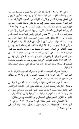 ‫ﻭﻓﻲ ١/٣/٦٨٩١ ﻗﺎﻤﺕ ﺍﻟﻘﻭﺍﺕ ﺍﻻﻴﺭﺍﻨﻴﺔ ﺒﻬﺠﻭﻡ ﺠﺩﻴـﺩ ﺴـﺒﻘﻪ‬
‫ﻋﺒﻭﺭ ﻭﺍﺤﺘﻠﺕ ﺍﻟﻘﻭﺍﺕ ﺍﻻﻴﺭﺍﻨﻴﺔ ﻤﺩﻴﻨﺔ /ﺍﻟﻔﺎﻭ/ ﻭﺘﺎﺒﻌﺕ ﺒﺘﻁﻭﻴﺭ ﺍﻟﻬﺠﻭﻡ‬
‫ﻓﻲ ﺍﻟﻌﻤﻕ ﻭﺼﻭﻻ ﻟﻠﺒﺤﺭ ﻭﺍﻗﺘﺭﺒﺕ ﺍﻟﻘﻭﺍﺕ ﻤﻥ ﺍﻟﺤﺩﻭﺩ ﺍﻟﻜﻭﻴﺘﻴﺔ، ﺃﻋـﺩ‬
                                               ‫ﹰ‬
‫ﺍﻻﻴﺭﺍﻨﻴﻭﻥ ﻫﺠﻭﻤﺎ ﺠﺩﻴﺩﺍ ﺴﻤﻲ )ﻤﻌﺭﻜﺔ ﻜﺭﺒﻼﺀ( ﻭﻟﻜﻨﻪ ﻓﺸـل ﻭﻤﻨـﻲ‬
                                          ‫ﹰ‬    ‫ﹰ‬
‫ﺍﻻﻴﺭﺍﻨﻴﻴﻥ ﺒﺨﺴﺎﺌﺭ ﻓﺎﺩﺤﺔ، ﻭﺘﻼﻩ ﻫﺠﻭﻤﺎ ﺁﺨﺭ ﺒﺩﺃ ﻓـﻲ ٧١/٨/٧٨٩١‬
                            ‫ﹰ‬
‫ﻟﻡ ﻴﺘﻭﻗﻌﻪ ﺍﻟﻌﺭﺍﻗﻴﻭﻥ ﻟﻠﺨﺴﺎﺌﺭ ﺍﻟﺘﻲ ﻤﻨﻲ ﺒﻬﺎ ﺍﻟﺠﻴﺵ ﺍﻻﻴﺭﺍﻨﻲ ﺇﺫ ﻗ ‪‬ﺭﺕ‬
   ‫ﺩ‬
‫ﺨﺴﺎﺭﺘﻬﻡ ﺒـ /٠٠٠ﺭ٠٨/ ﺠﻨﺩﻱ ﺍﻴﺭﺍﻨﻲ ﻭﺘﺒﻴﻥ ﻓﻴﻤﺎ ﺒﻌـﺩ ﺃﻨﻬـﺎ ﻟـﻡ‬
‫ﺘﺘﺠﺎﻭﺯ /٠٠٠٤/ ﺠﻨﺩﻱ ﻓﻘﻁ، ﻨﺠـﺢ ﺍﻟﻬﺠـﻭﻡ ﺍﻟﻤﻔـﺎﺠﺊ ﺍﻻﻴﺭﺍﻨـﻲ‬
‫ﻭﺍﺴﺘﻤﺭﺕ ﺍﻟﻤﻌﺎﺭﻙ ﺤﻭﺍﻟﻲ ﺸﻬﺭ ﻜﺎﻤل، ﻜﺎﻥ ﻗﻭﺍﻡ ﺍﻟﻘـﻭﺍﺕ ﺍﻟﻌﺭﺍﻗﻴـﺔ‬
‫ﺤﻭﺍﻟﻲ /٠٢١/ ﻟﻭﺍﺀ ﺃﻱ /٠٤/ ﻓﺭﻗﺔ ﻤﺨﺘﻠﻔﺔ، ﻟﻡ ﻴﺴﺘﻁﻊ ﺍﻟﻬﺠـﻭﻡ ﺃﻥ‬
‫ﻴﺤﻘﻕ ﺃﻫﺩﺍﻓﻪ ﻓﻲ ﺍﺤﺘﻼل ﺍﻟﺒﺼﺭﺓ ﻭﺴﻤﻴﺕ ﻫﺫﻩ ﺍﻟﺤﺭﺏ ﺒﺎﺴـﻡ ﻤﻌﺭﻜـﺔ‬
‫ﻜﺭﺒﻼﺀ ﺍﻟﺨﺎﻤﺴﺔ ﻭﺘﺒﺎﺩل ﺍﻟﻁﺭﻓﺎﻥ ﺍﻟﻘﺼﻑ ﺍﻟﺼﺎﺭﻭﺨﻲ ﺍﻟﺒﻌﻴـﺩ ﺍﻟﻤـﺩﻯ‬
‫ﻋﻠﻰ ﺍﻟﻤﺩﻥ ﺍﻟﻌﺭﺍﻗﻴـﺔ ﻭﺍﻻﻴﺭﺍﻨﻴـﺔ ﻭﻤﻨﻬـﺎ ﻤﺩﻴﻨـﺔ ﻁﻬـﺭﺍﻥ، ﻭﻓـﻲ‬
‫٦١/٣/٨٨٩١ ﻗﺎﻤﺕ ﺍﻟﻘﻭﺍﺕ ﺍﻻﻴﺭﺍﻨﻴﺔ ﺒﻬﺠﻭﻡ ﺠﺩﻴـﺩ ﺒﺎﺘﺠـﺎﻩ ﻤﺩﻴﻨـﺔ‬
‫)ﺤﻠﺒﺠﺔ( ﻭﺒﻌﺩﻫﺎ ﺒﺩﺃﺕ ﺍﻟﻘﻭﺍﺕ ﺍﻻﻴﺭﺍﻨﻴﺔ ﺒـﺎﻟﺘﺭﺍﺠﻊ ﺃﻤـﺎﻡ ﺍﻟﻬﺠﻤـﺎﺕ‬
                                                       ‫ﺍﻟﻌﺭﺍﻗﻴﺔ.‬
‫ﻭﺠﺎﺀﺕ ﻤﻌﺎﺭﻙ ﺍﻟﻤﺭﺼـﺎﺩ ﺁﺨـﺭ ﻤﻌـﺎﺭﻙ ﺍﻟﺤـﺭﺏ ﺍﻟﻌﺭﺍﻗﻴـﺔ -‬
‫ﺍﻻﻴﺭﺍﻨﻴﺔ)٥٣( ﻭﻗﺒل ﺍﻴﺭﺍﻥ ﻗﺭﺍﺭ ﻤﺠﻠﺱ ﺍﻷﻤـﻥ ﺭﻗـﻡ /٨٩٥/ ﻭﺒـﺩﺃﺕ‬
                      ‫ﺍﻟﻘﻭﺍﺕ ﺍﻻﻴﺭﺍﻨﻴﺔ ﺘﻨﺴﺤﺏ ﺒﻀﻐﻁ ﻋﺭﺍﻗﻲ ﻋﻠﻴﻬﺎ.‬
‫ﺩﺍﻤﺕ ﺍﻟﺤﺭﺏ ﻤﺩﺓ ﺜﻤﺎﻥ ﺴﻨﻭﺍﺕ ﻭﺍﻨﺘﻬﺕ ﻋﻨـﺩ ﺍﻟﻐـﺯﻭ ﺍﻟﻌﺭﺍﻗـﻲ‬
‫ﻭﺍﺤﺘﻼل ﺍﻟﻜﻭﻴﺕ ﻭﻋﺎﺩﺕ ﺍﻟﻌﺭﺍﻕ ﻓﻭﺍﻓﻘﺕ ﻋﻠﻰ ﻗﺒﻭل ﺍﺘﻔﺎﻗﻴﺔ ﺍﻟﺠﺯﺍﺌـﺭ‬
‫ﺍﻟﺘﻲ ﻜﺎﻨﺕ ﺴﺒﺒﺎ ﻤﺒﺎﺸﺭﺍ ﻟﺤﺭﺏ ﺨﺴﺭ ﻓﻴﻬﺎ ﺍﻟﻁﺭﻓﺎﻥ ﺤـﻭﺍﻟﻲ ﻤﻠﻴـﻭﻥ‬
                                    ‫ٍ‬      ‫ﹰ‬     ‫ﹰ‬
  ‫ﻤﻘﺎﺘل ﻭﻫﻜﺫﺍ ﺍﻨﺘﻬﺕ ﺍﻟﺤﺭﺏ ﺍﻟﻌﺭﺍﻗﻴﺔ - ﺍﻻﻴﺭﺍﻨﻴﺔ ﻭﻜﺄﻥ ﺸﻴﺌﺎ ﻟﻡ ﻴﻜﻥ.‬
          ‫ﹰ‬
  ‫ﺜﺎﻨﻴﺎ - ﺍﻟﻐﺯﻭ ﺍﻻﺴﺭﺍﺌﻴﻠﻲ ﺍﻟﻌﺴﻜﺭﻱ ﻭﺍﻻﻗﺘﺼﺎﺩﻱ ﻓﻲ ﻟﺒﻨﺎﻥ:‬
                                                ‫ﹰ‬
‫ﺒﺩﺃ ﺍﻻﺠﺘﻴﺎﺡ ﺍﻻﺴﺭﺍﺌﻴﻠﻲ ﻟﻠﺒﻨﺎﻥ ﻓﻲ ٦ ﺤﺯﻴﺭﺍﻥ ٢٨٩١، ﻭﻓﻲ ٧١‬
‫ﺃﻴﺎﺭ ٣٨٩١ ﻭﻗﻊ ﺍﻻﺘﻔﺎﻕ ﺍﻟﻤﻌﺭﻭﻑ ﺒﻴﻥ ﺍﺴﺭﺍﺌﻴل ﻭﻟﺒﻨﺎﻥ، ﻭﻗﺩ ﺃﻟﻐﻲ ﻓﻲ‬
                                               ‫٥ ﺁﺫﺍﺭ ٤٨٩١.‬

                            ‫- ٩٧ -‬
 