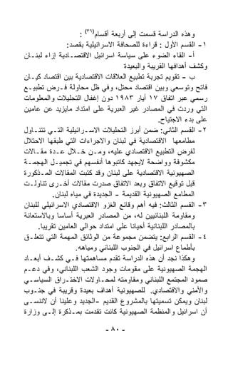 ‫ﻭﻫﺫﻩ ﺍﻟﺩﺭﺍﺴﺔ ﻗﺴﻤﺕ ﺇﻟﻰ ﺃﺭﺒﻌﺔ ﺃﻗﺴﺎﻡ)٦٣( :‬
                 ‫١- ﺍﻟﻘﺴﻡ ﺍﻷﻭل : ﻗﺭﺍﺀﺓ ﻟﻠﺼﺤﺎﻓﺔ ﺍﻻﺴﺭﺍﺌﻴﻠﻴﺔ ﺒﻘﺼﺩ:‬
‫ﺃ- ﺍﻟﻘﺎﺀ ﺍﻟﻀﻭﺀ ﻋﻠﻰ ﺴﻴﺎﺴﺔ ﺍﺴﺭﺍﺌﻴل ﺍﻻﻗﺘﺼـﺎﺩﻴﺔ ﺇﺯﺍﺀ ﻟﺒﻨـﺎﻥ‬
                                       ‫ﻭﻜﺸﻑ ﺃﻫﺩﺍﻓﻬﺎ ﺍﻟﻘﺭﻴﺒﺔ ﻭﺍﻟﺒﻌﻴﺩﺓ‬
‫ﺏ - ﺘﻘﻭﻴﻡ ﺘﺠﺭﺒﺔ ﺘﻁﺒﻴﻊ ﺍﻟﻌﻼﻗﺎﺕ ﺍﻻﻗﺘﺼﺎﺩﻴﺔ ﺒﻴﻥ ﺍﻗﺘﺼﺎﺩ ﻜﻴـﺎﻥ‬
‫ﻓﺎﺘﺢ ﻭﺘﻭ ‪‬ﻌﻲ ﻭﺒﻴﻥ ﺍﻗﺘﺼﺎﺩ ﻤﺤﺘل، ﻭﻓﻲ ﻅل ﻤﺤﺎﻭﻟﺔ ﻓـﺭﺽ ﺘﻁﺒﻴـﻊ‬    ‫ﺴ‬
‫ﺭﺴﻤﻲ ﻋﺒﺭ ﺍﺘﻔﺎﻕ ٧١ ﺃﻴﺎﺭ ٣٨٩١ ﺩﻭﻥ ﺇﻏﻔﺎل ﺍﻟﺘﺤﻠﻴﻼﺕ ﻭﺍﻟﻤﻌﻠﻭﻤﺎﺕ‬
‫ﺍﻟﺘﻲ ﻭﺭﺩﺕ ﻓﻲ ﺍﻟﻤﺼﺎﺩﺭ ﻏﻴﺭ ﺍﻟﻌﺒﺭﻴﺔ ﻋﻠﻰ ﺍﻤﺘﺩﺍﺩ ﻤﺎﻴﺯﻴﺩ ﻋﻥ ﻋﺎﻤﻴﻥ‬
                                                    ‫ﻋﻠﻰ ﺒﺩﺀ ﺍﻻﺠﺘﻴﺎﺡ.‬
‫٢- ﺍﻟﻘﺴﻡ ﺍﻟﺜﺎﻨﻲ: ﻀ ‪‬ﻥ ﺃﺒﺭﺯ ﺍﻟﺘﺤﻠﻴﻼﺕ ﺍﻻﺴـﺭﺍﺌﻴﻠﻴﺔ ﺍﻟﺘـﻲ ﺘﺘﻨـﺎﻭل‬
                                                 ‫ﻤ‬
‫ﻤﻁﺎﻤﻌﻬﺎ ﺍﻻﻗﺘﺼﺎﺩﻴﺔ ﻓﻲ ﻟﺒﻨﺎﻥ ﻭﺍﻻﺠﺭﺍﺀﺍﺕ ﺍﻟﺘﻲ ﻁﺒﻘﻬﺎ ﺍﻻﺤﺘﻼل‬
‫ﻟﻔﺭﺽ ﺍﻟﺘﻁﺒﻴﻊ ﺍﻻﻗﺘﺼﺎﺩﻱ ﻋﻠﻴﻪ، ﻭﻤـﻥ ﺨـﻼل ﻋـﺩﺓ ﻤﻘـﺎﻻﺕ‬
‫ﻤﻜﺸﻭﻓﺔ ﻭﻭﺍﻀﺤﺔ ﻻﻴﺠﻬﺩ ﻜﺎﺘﺒﻭﻫﺎ ﺃﻨﻔﺴﻬﻡ ﻓﻲ ﺘﺠﻤﻴـل ﺍﻟﻬﺠﻤـﺔ‬
‫ﺍﻟﺼﻬﻴﻭﻨﻴﺔ ﺍﻻﻗﺘﺼﺎﺩﻴﺔ ﻋﻠﻰ ﻟﺒﻨﺎﻥ ﻭﻗﺩ ﻜﺘﺒﺕ ﺍﻟﻤﻘﺎﻻﺕ ﺍﻟﻤـﺫﻜﻭﺭﺓ‬
‫ﻗﺒل ﺘﻭﻗﻴﻊ ﺍﻻﺘﻔﺎﻕ ﻭﺒﻌﺩ ﺍﻻﺘﻔﺎﻕ ﺼﺩﺭﺕ ﻤﻘﺎﻻﺕ ﺃﺨـﺭﻯ ﺘﻨﺎﻭﻟـﺕ‬
            ‫ﺍﻟﻤﻁﺎﻤﻊ ﺍﻟﺼﻬﻴﻭﻨﻴﺔ ﺍﻟﻘﺩﻴﻤﺔ - ﺍﻟﺠﺩﻴﺩﺓ ﻓﻲ ﻤﻴﺎﻩ ﻟﺒﻨﺎﻥ.‬
‫٣- ﺍﻟﻘﺴﻡ ﺍﻟﺜﺎﻟﺙ: ﻓﻴﻪ ﺃﻫﻡ ﻭﻗﺎﺌﻊ ﺍﻟﻐﺯﻭ ﺍﻻﻗﺘﺼﺎﺩﻱ ﺍﻻﺴﺭﺍﺌﻴﻠﻲ ﻟﻠﺒﻨﺎﻥ‬
‫ﻭﻤﻘﺎﻭﻤﺔ ﺍﻟﻠﺒﻨﺎﻨﻴﻴﻥ ﻟﻪ، ﻤﻥ ﺍﻟﻤﺼﺎﺩﺭ ﺍﻟﻌﺒﺭﻴﺔ ﺃﺴﺎﺴﺎ ﻭﺒﺎﻻﺴﺘﻌﺎﻨﺔ‬
              ‫ﹰ‬
      ‫ﺒﺎﻟﻤﺼﺎﺩﺭ ﺍﻟﻠﺒﻨﺎﻨﻴﺔ ﺃﺤﻴﺎﻨﺎ ﻋﻠﻰ ﺍﻤﺘﺩﺍﺩ ﺤﻭﺍﻟﻲ ﺍﻟﻌﺎﻤﻴﻥ ﺘﻘﺭﻴﺒﺎ.‬
       ‫ﹰ‬                                 ‫ﹰ‬
‫٤- ﺍﻟﻘﺴﻡ ﺍﻟﺭﺍﺒﻊ: ﻴﺘﻀ ‪‬ﻥ ﻤﺠﻤﻭﻋﺔ ﻤﻥ ﺍﻟﻭﺜﺎﺌﻕ ﺍﻟﻤﻬﻤﺔ ﺍﻟﺘﻲ ﺘﺘﻌﻠـﻕ‬
                                               ‫ﻤ‬
                     ‫ﺒﺄﻁﻤﺎﻉ ﺍﺴﺭﺍﺌﻴل ﻓﻲ ﺍﻟﺠﻨﻭﺏ ﺍﻟﻠﺒﻨﺎﻨﻲ ﻭﻤﻴﺎﻫﻪ.‬
‫ﻭﻫﻜﺫﺍ ﻨﺠﺩ ﺃﻥ ﻫﺫﻩ ﺍﻟﺩﺭﺍﺴﺔ ﺘﻘﺩﻡ ﻤﺴﺎﻫﻤﺘﻬﺎ ﻓـﻲ ﻜﺸـﻑ ﺃﺒﻌـﺎﺩ‬
‫ﺍﻟﻬﺠﻤﺔ ﺍﻟﺼﻬﻴﻭﻨﻴﺔ ﻋﻠﻰ ﻤﻘﻭﻤﺎﺕ ﻭﺠﻭﺩ ﺍﻟﺸﻌﺏ ﺍﻟﻠﺒﻨﺎﻨﻲ، ﻭﻓﻲ ﺩﻋـﻡ‬
‫ﺼﻤﻭﺩ ﺍﻟﻤﺠﺘﻤﻊ ﺍﻟﻠﺒﻨﺎﻨﻲ ﻭﻤﻘﺎﻭﻤﺘﻪ ﻟﻤﺤـﺎﻭﻻﺕ ﺍﻻﺨﺘـﺭﺍﻕ ﺍﻟﺴﻴﺎﺴـﻲ‬
‫ﻭﺍﻷﻤﻨﻲ ﻭﺍﻻﻗﺘﺼﺎﺩﻱ. ﻟﻠﺼﻬﻴﻭﻨﻴﺔ ﺃﻫﺩﺍﻑ ﺒﻌﻴﺩﺓ ﻭﻗﺭﻴﺒﺔ ﻓﻲ ﺠﻨـﻭﺏ‬
‫ﻟﺒﻨﺎﻥ ﻭﻴﻤﻜﻥ ﺘﺴﻤﻴﺘﻬﺎ ﺒﺎﻟﻤﺸﺭﻭﻉ ﺍﻟﻘﺩﻴﻡ -ﺍﻟﺠﺩﻴﺩ ﻭﻋﻠﻴﻨﺎ ﺃﻥ ﻻﻨﻨﺴـﻰ‬
‫ﺃﻥ ﺍﺴﺭﺍﺌﻴل ﻭﺍﻟﻤﻨﻅﻤﺔ ﺍﻟﺼﻬﻴﻭﻨﻴﺔ ﻜﺎﻨﺕ ﺘﻘﺩﻤﺕ ﺒﻤـﺫﻜﺭﺓ ﺇﻟـﻰ ﻭﺯﺍﺭﺓ‬

                              ‫- ٠٨ -‬
 