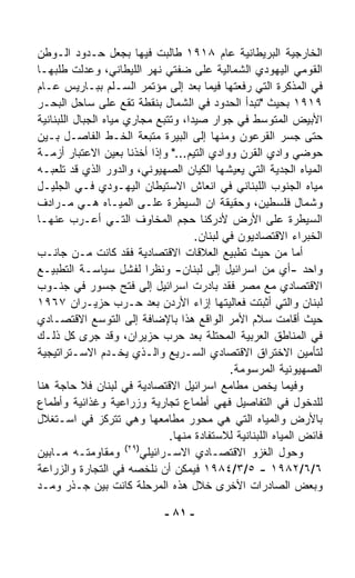 ‫ﺍﻟﺨﺎﺭﺠﻴﺔ ﺍﻟﺒﺭﻴﻁﺎﻨﻴﺔ ﻋﺎﻡ ٨١٩١ ﻁﺎﻟﺒﺕ ﻓﻴﻬﺎ ﺒﺠﻌل ﺤـﺩﻭﺩ ﺍﻟـﻭﻁﻥ‬
‫ﺍﻟﻘﻭﻤﻲ ﺍﻟﻴﻬﻭﺩﻱ ﺍﻟﺸﻤﺎﻟﻴﺔ ﻋﻠﻰ ﻀﻔﺘﻲ ﻨﻬﺭ ﺍﻟﻠﻴﻁﺎﻨﻲ، ﻭﻋ ‪‬ﻟﺕ ﻁﻠﺒﻬـﺎ‬
            ‫ﺩ‬
‫ﻓﻲ ﺍﻟﻤﺫﻜﺭﺓ ﺍﻟﺘﻲ ﺭﻓﻌﺘﻬﺎ ﻓﻴﻤﺎ ﺒﻌﺩ ﺇﻟﻰ ﻤﺅﺘﻤﺭ ﺍﻟﺴـﻠﻡ ﺒﺒـﺎﺭﻴﺱ ﻋـﺎﻡ‬
‫٩١٩١ ﺒﺤﻴﺙ "ﺘﺒﺩﺃ ﺍﻟﺤﺩﻭﺩ ﻓﻲ ﺍﻟﺸﻤﺎل ﺒﻨﻘﻁﺔ ﺘﻘﻊ ﻋﻠﻰ ﺴﺎﺤل ﺍﻟﺒﺤـﺭ‬
‫ﺍﻷﺒﻴﺽ ﺍﻟﻤﺘﻭﺴﻁ ﻓﻲ ﺠﻭﺍﺭ ﺼﻴﺩﺍ، ﻭﺘﺘﺒﻊ ﻤﺠﺎﺭﻱ ﻤﻴﺎﻩ ﺍﻟﺠﺒﺎل ﺍﻟﻠﺒﻨﺎﻨﻴﺔ‬
‫ﺤﺘﻰ ﺠﺴﺭ ﺍﻟﻘﺭﻋﻭﻥ ﻭﻤﻨﻬﺎ ﺇﻟﻰ ﺍﻟﺒﻴﺭﺓ ﻤ ﹼﺒﻌﺔ ﺍﻟﺨـﻁ ﺍﻟﻔﺎﺼـل ﺒـﻴﻥ‬
                              ‫ﺘ‬
‫ﺤﻭﻀﻲ ﻭﺍﺩﻱ ﺍﻟﻘﺭﻥ ﻭﻭﺍﺩﻱ ﺍﻟﺘﻴﻡ..." ﻭﺇﺫﺍ ﺃﺨﺫﻨﺎ ﺒﻌﻴﻥ ﺍﻻﻋﺘﺒﺎﺭ ﺃﺯﻤـﺔ‬
‫ﺍﻟﻤﻴﺎﻩ ﺍﻟﺠﺩﻴﺔ ﺍﻟﺘﻲ ﻴﻌﻴﺸﻬﺎ ﺍﻟﻜﻴﺎﻥ ﺍﻟﺼﻬﻴﻭﻨﻲ، ﻭﺍﻟﺩﻭﺭ ﺍﻟﺫﻱ ﻗﺩ ﺘﻠﻌﺒـﻪ‬
‫ﻤﻴﺎﻩ ﺍﻟﺠﻨﻭﺏ ﺍﻟﻠﺒﻨﺎﻨﻲ ﻓﻲ ﺍﻨﻌﺎﺵ ﺍﻻﺴﺘﻴﻁﺎﻥ ﺍﻟﻴﻬـﻭﺩﻱ ﻓـﻲ ﺍﻟﺠﻠﻴـل‬
‫ﻭﺸﻤﺎل ﻓﻠﺴﻁﻴﻥ، ﻭﺤﻘﻴﻘﺔ ﺍﻥ ﺍﻟﺴﻴﻁﺭﺓ ﻋﻠـﻰ ﺍﻟﻤﻴـﺎﻩ ﻫـﻲ ﻤـﺭﺍﺩﻑ‬
‫ﺍﻟﺴﻴﻁﺭﺓ ﻋﻠﻰ ﺍﻷﺭﺽ ﻷﺩﺭﻜﻨﺎ ﺤﺠﻡ ﺍﻟﻤﺨﺎﻭﻑ ﺍﻟﺘـﻲ ﺃﻋـﺭﺏ ﻋﻨﻬـﺎ‬
                                       ‫ﺍﻟﺨﺒﺭﺍﺀ ﺍﻻﻗﺘﺼﺎﺩﻴﻭﻥ ﻓﻲ ﻟﺒﻨﺎﻥ.‬
‫ﺃﻤﺎ ﻤﻥ ﺤﻴﺙ ﺘﻁﺒﻴﻊ ﺍﻟﻌﻼﻗﺎﺕ ﺍﻻﻗﺘﺼﺎﺩﻴﺔ ﻓﻘﺩ ﻜﺎﻨﺕ ﻤـﻥ ﺠﺎﻨـﺏ‬
‫ﻭﺍﺤﺩ -ﺃﻱ ﻤﻥ ﺍﺴﺭﺍﺌﻴل ﺇﻟﻰ ﻟﺒﻨﺎﻥ- ﻭﻨﻅﺭﺍ ﻟﻔﺸل ﺴﻴﺎﺴـﺔ ﺍﻟﺘﻁﺒﻴـﻊ‬
                            ‫ﹰ‬
‫ﺍﻻﻗﺘﺼﺎﺩﻱ ﻤﻊ ﻤﺼﺭ ﻓﻘﺩ ﺒﺎﺩﺭﺕ ﺍﺴﺭﺍﺌﻴل ﺇﻟﻰ ﻓﺘﺢ ﺠﺴﻭﺭ ﻓﻲ ﺠﻨـﻭﺏ‬
‫ﻟﺒﻨﺎﻥ ﻭﺍﻟﺘﻲ ﺃﺜﺒﺘﺕ ﻓﻌﺎﻟﻴﺘﻬﺎ ﺇﺯﺍﺀ ﺍﻷﺭﺩﻥ ﺒﻌﺩ ﺤـﺭﺏ ﺤﺯﻴـﺭﺍﻥ ٧٦٩١‬
‫ﺤﻴﺙ ﺃﻗﺎﻤﺕ ﺴﻼﻡ ﺍﻷﻤﺭ ﺍﻟﻭﺍﻗﻊ ﻫﺫﺍ ﺒﺎﻹﻀﺎﻓﺔ ﺇﻟﻰ ﺍﻟﺘﻭﺴﻊ ﺍﻻﻗﺘﺼـﺎﺩﻱ‬
‫ﻓﻲ ﺍﻟﻤﻨﺎﻁﻕ ﺍﻟﻌﺭﺒﻴﺔ ﺍﻟﻤﺤﺘﻠﺔ ﺒﻌﺩ ﺤﺭﺏ ﺤﺯﻴﺭﺍﻥ، ﻭﻗﺩ ﺠﺭﻯ ﻜل ﺫﻟـﻙ‬
‫ﻟﺘﺄﻤﻴﻥ ﺍﻻﺨﺘﺭﺍﻕ ﺍﻻﻗﺘﺼﺎﺩﻱ ﺍﻟﺴـﺭﻴﻊ ﻭﺍﻟـﺫﻱ ﻴﺨـﺩﻡ ﺍﻻﺴـﺘﺭﺍﺘﻴﺠﻴﺔ‬
                                               ‫ﺍﻟﺼﻬﻴﻭﻨﻴﺔ ﺍﻟﻤﺭﺴﻭﻤﺔ.‬
‫ﻭﻓﻴﻤﺎ ﻴﺨﺹ ﻤﻁﺎﻤﻊ ﺍﺴﺭﺍﺌﻴل ﺍﻻﻗﺘﺼﺎﺩﻴﺔ ﻓﻲ ﻟﺒﻨﺎﻥ ﻓﻼ ﺤﺎﺠﺔ ﻫﻨﺎ‬
‫ﻟﻠﺩﺨﻭل ﻓﻲ ﺍﻟﺘﻔﺎﺼﻴل ﻓﻬﻲ ﺃﻁﻤﺎﻉ ﺘﺠﺎﺭﻴﺔ ﻭﺯﺭﺍﻋﻴﺔ ﻭﻏﺫﺍﺌﻴﺔ ﻭﺃﻁﻤﺎﻉ‬
‫ﺒﺎﻷﺭﺽ ﻭﺍﻟﻤﻴﺎﻩ ﺍﻟﺘﻲ ﻫﻲ ﻤﺤﻭﺭ ﻤﻁﺎﻤﻌﻬﺎ ﻭﻫﻲ ﺘﺘﺭﻜﺯ ﻓﻲ ﺍﺴـﺘﻐﻼل‬
                                 ‫ﻓﺎﺌﺽ ﺍﻟﻤﻴﺎﻩ ﺍﻟﻠﺒﻨﺎﻨﻴﺔ ﻟﻼﺴﺘﻔﺎﺩﺓ ﻤﻨﻬﺎ.‬
                      ‫)٩٢(‬
‫ﻭﻤﻘﺎﻭﻤﺘـﻪ ﻤـﺎﺒﻴﻥ‬           ‫ﻭﺤﻭل ﺍﻟﻐﺯﻭ ﺍﻻﻗﺘﺼـﺎﺩﻱ ﺍﻻﺴـﺭﺍﺌﻴﻠﻲ‬
‫٦/٦/٢٨٩١ - ٥/٣/٤٨٩١ ﻓﻴﻤﻜﻥ ﺃﻥ ﻨﻠﺨﺼﻪ ﻓﻲ ﺍﻟﺘﺠﺎﺭﺓ ﻭﺍﻟﺯﺭﺍﻋﺔ‬
‫ﻭﺒﻌﺽ ﺍﻟﺼﺎﺩﺭﺍﺕ ﺍﻷﺨﺭﻯ ﺨﻼل ﻫﺫﻩ ﺍﻟﻤﺭﺤﻠﺔ ﻜﺎﻨﺕ ﺒﻴﻥ ﺠـﺫﺭ ﻭﻤـﺩ‬

                              ‫- ١٨ -‬
 