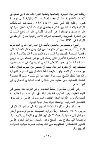 ‫ﻭﺒﺫﻟﺕ ﺍﺴﺭﺍﺌﻴل ﺍﻟﺠﻬﻭﺩ ﻹﻨﺠﺎﺤﻬﺎ ﻭﻟﻜﻨﻬﺎ ﺍﺨﻴﺭﺍ ﻓﺸـﻠﺕ ﻓـﻲ ﺘﺤﻘﻴـﻕ‬
                     ‫ﹰ‬
‫ﺍﻷﻫﺩﺍﻑ ﺍﻟﻤﻨﺸﻭﺩﺓ، ﻓﻘﺩ ﺘﺭﺍﺠﻌﺕ ﺍﻟﺼﺎﺩﺭﺍﺕ ﺍﻻﺴﺭﺍﺌﻴﻠﻴﺔ ﺇﻟـﻰ ﺩﺭﺠـﺔ‬
‫ﻜﺒﻴﺭﺓ، ﻭﻋﻠﻴﻪ ﻓﻘﺩ ﺃﻟﻐﻲ ﺍﺘﻔﺎﻕ ٧١/٦/٣٨٩١. ﻭﺘﻌﻬـﺩﺕ ﺍﻟﺴـﻠﻁﺎﺕ‬
‫ﺍﻟﻠﺒﻨﺎﻨﻴﺔ ﺒﺎﺘﺨﺎﺫ ﺍﻟﺘﺩﺍﺒﻴﺭ ﺍﻟﻜﻔﻴﻠﺔ ﺒﻀﻤﺎﻥ ﺘﺭﺘﻴﺒﺎﺕ ﺃﻤﻨﻴﺔ ﺘﺤﻘﻕ ﺴﻴﺎﺩﺘﻬﺎ‬
‫ﻋﻠﻰ ﺃﺭﺍﻀﻴﻬﺎ ﻭﺍﻻﺴﺘﻘﺭﺍﺭ ﻓﻲ ﺍﻟﺠﻨﻭﺏ ﺍﻟﻠﺒﻨﺎﻨﻲ ﻋﻠﻰ ﺃﻥ ﺘﻤﻨﻊ ﺍﻟﺘﺴـﻠل‬
‫ﻤﻥ ﺍﻟﺤﺩﻭﺩ ﺍﻟﺠﻨﻭﺒﻴﺔ ﻭﺍﻨﺴﺤﺎﺏ ﺍﻟﻘﻭﺍﺕ ﺍﻻﺴـﺭﺍﺌﻴﻠﻴﺔ ﻤـﻥ ﺍﻷﺭﺍﻀـﻲ‬
                                        ‫ﺍﻟﻠﺒﻨﺎﻨﻴﺔ ﻓﻲ ٦/٣/٤٨٩١.‬
‫ﻭﺃﺨﻴﺭﺍ ﻭﺒﺨﺼﻭﺹ ﻤﺎﻴﺘﻌﻠﻕ ﺒﺄﻁﻤـﺎﻉ ﺍﺴـﺭﺍﺌﻴل ﻓـﻲ ﺍﻟﺠﻨـﻭﺏ‬   ‫ﹰ‬
‫ﺍﻟﻠﺒﻨﺎﻨﻲ)٧٣( ﻭﻤﻴﺎﻫﻪ ﻭﺒﺭﻏﻡ ﻤﺎﻨ ‪‬ﻫﺕ ﻤﻥ ﻗﺒل ﻭﻤﻥ ﺨﻼل ﺍﻟﻤﺫﻜﺭﺓ ﺍﻟﺘﻲ‬
                                  ‫ﻭ‬
‫ﺭﻓﻌﺘﻬﺎ ﺍﻟﻤﻨﻅﻤﺔ ﺍﻟﺼﻬﻴﻭﻨﻴﺔ ﺇﻟﻰ ﻭﺯﺍﺭﺓ ﺍﻟﺨﺎﺭﺠﻴـﺔ ﺍﻟﺒﺭﻴﻁﺎﻨﻴـﺔ ﻋـﺎﻡ‬
‫٨١٩١ ﻭﺍﻟﻤﺫﻜﺭﺓ ﺍﻷﺨﺭﻯ ﺍﻟﺘﻲ ﺭﻓﻌﺕ ﺇﻟﻰ ﻤﺅﺘﻤﺭ ﺍﻟﺴﻼﻡ ﻓﻲ ﺒـﺎﺭﻴﺱ‬
‫ﻋﺎﻡ ٩١٩١ ﺒﺸﺄﻥ ﺤﺩﻭﺩ "ﺍﻟﻭﻁﻥ ﺍﻟﻘﻭﻤﻲ ﺍﻟﻴﻬﻭﺩﻱ"، ﻓﻲ ﺠﻨﻭﺏ ﻟﺒﻨﺎﻥ،‬
‫ﻓﻨﻀﻴﻑ ﺇﻟﻴﻪ ﺃﻥ ﺤﺩﻭﺩ ﺍﺴﺭﺍﺌﻴل ﻴﺠﺏ ﺃﻥ ﺘﺴﺘﻤﺭ ﻤﻥ ﺠﻨﻭﺏ ﻟﺒﻨﺎﻥ -ﻜﻤﺎ‬
‫ﻫﻭ ﻤﺤﺩﺩ- ﺜﻡ ﺘﺘﺠﻪ ﺠﻨﻭﺒﺎ ﻤﺘﺒﻌﺔ ﺍﻟﺨﻁ ﺍﻟﻔﺎﺼل ﺒﻴﻥ ﺍﻟﺴﻔﻭﺡ ﺍﻟﺸﺭﻗﻴﺔ‬
                                       ‫ﹰ‬
‫ﻭﺍﻟﻐﺭﺒﻴﺔ ﻟﺠﺒل ﺍﻟﺸﻴﺦ ﺤﺘﻰ ﺠﻭﺍﺭ ﺒﻴﺕ ﺠﻥ ﺜﻡ ﺘﺘﺠـﻪ ﺸـﺭﻗﺎ ﻤﺘﺒﻌـﺔ‬
        ‫ﹰ‬
‫ﺍﻟﻀﻔﺔ ﺍﻟﺸﻤﺎﻟﻴﺔ ﻟﻨﻬﺭ ﻤﻐﻨﻴﺔ ﺤﺘﻰ ﺘﺤﺎﺫﻱ ﺍﻟﺨﻁ ﺍﻟﺤﺩﻴﺩﻱ ﺍﻟﺤﺠﺎﺯﻱ ﺇﻟﻰ‬
                                                     ‫ﺍﻟﻐﺭﺏ ﻤﻨﻪ.‬
‫ﻭﻓﻲ ﺍﻟﺸﺭﻕ ﺨﻁ ﻤﻭﺍﺯ ﻟﻠﺨﻁ ﺍﻟﺤﺩﻴﺩﻱ ﻭﺇﻟﻰ ﺍﻟﻐﺭﺏ ﻤﻨﻪ ﻴﻨﺘﻬﻲ ﻓﻲ‬
‫ﺨﻠﻴﺞ ﺍﻟﻌﻘﺒﺔ، ﻭﻓﻲ ﺍﻟﺠﻨﻭﺏ ﺨﻁ ﻴﺘﻡ ﺍﻻﺘﻔـﺎﻕ ﻋﻠﻴـﻪ ﻤـﻊ ﺍﻟﺤﻜﻭﻤـﺔ‬
‫ﺍﻟﻤﺼﺭﻴﺔ، ﻭﻤﻥ ﺍﻟﻐﺭﺏ ﺍﻟﺒﺤﺭ ﺍﻷﺒﻴﺽ ﺍﻟﻤﺘﻭﺴـﻁ، ﻋﻠـﻰ ﺃﻥ ﺘﺴـ ‪‬ﻯ‬
  ‫ﻭ‬
               ‫ﺍﻟﺘﻔﺎﺼﻴل ﺍﻟﺤﺩﻭﺩﻴﺔ ﺒﻭﺍﺴﻁﺔ ﻟﺠﻨﺔ ﻴﻤﺜل ﻓﻴﻬﺎ ﺍﻟﻴﻬﻭﺩ.‬
‫ﻫﺫﺍ ﻤﺎﺠﺎﺀ ﻓﻲ ﻤﺫﻜﺭﺓ ﺍﻟﻤﻨﻅﻤﺔ ﺍﻟﺼﻬﻴﻭﻨﻴﺔ ﺇﻟﻰ ﻤﺅﺘﻤﺭ ﺍﻟﺴﻼﻡ ﻓﻲ‬
‫ﺒﺎﺭﻴﺱ ٩١٩١ ﺒﺎﻟﺘﺤﺩﻴﺩ، ﻭﻅل ﻴﺭﺍﻭﺩ ﺍﻟﺼﻬﺎﻴﻨﺔ ﺤﻠـﻡ ﺘﻭﺴـﻴﻊ ﺃﺭﺽ‬
‫ﺍﺴﺭﺍﺌﻴل ﺇﻟﻰ ﻤﺎﺤﻭﻟﻬﺎ ﺒﺤﻴﺙ ﺘﺸﻤل ﻨﻬﺭ ﺍﻷﺭﺩﻥ ﻭﺍﻟﻠﻴﻁﺎﻨﻲ ﻭﺍﻟﻴﺭﻤـﻭﻙ‬
‫ﺒﺎﻹﻀﺎﻓﺔ ﺇﻟﻰ ﺴﻔﻭﺡ ﺠﺒل ﺍﻟﺸﻴﺦ ﻭﻫﺫﺍ ﻤﺎﻴﺠﻌل ﺍﺴﺭﺍﺌﻴل ﻗﺎﺩﺭﺓ ﻋﻠـﻰ‬
‫ﺍﻟﺘﻁﻭﺭ ﺍﻻﻗﺘﺼﺎﺩﻱ ﺍﻟﻤﻁﻠﻭﺏ، ﻜﺎﻥ ﺫﻟﻙ ﺒﻤﺜﺎﺒﺔ ﺨﻁﻭﻁ ﻫﻴﻜﻠﻴﺔ ﻟﻠﺴﻴﺎﺴﺔ‬
                                                     ‫ﺍﻟﺼﻬﻴﻭﻨﻴﺔ.‬

                             ‫- ٢٨ -‬
 