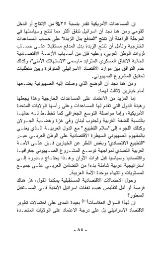 ‫ﺇﻥ ﺍﻟﻤﺴﺎﻋﺩﺍﺕ ﺍﻷﻤﺭﻴﻜﻴﺔ ﺘﻘﺩﺭ ﺒﻨﺴﺒﺔ ٥٣% ﻤﻥ ﺍﻻﻨﺘﺎﺝ ﺃﻭ ﺍﻟﺩﺨل‬
‫ﺍﻟﻘﻭﻤﻲ ﻭﻤﻥ ﻫﻨﺎ ﻨﺠﺩ ﺃﻥ ﺍﺴﺭﺍﺌﻴل ﺘﻨﻔﻕ ﺃﻜﺜﺭ ﻤﻤﺎ ﺘﻨﺘﺞ ﻭﺴﻴﺎﺴﺘﻬﺎ ﻓﻲ‬
‫ﺍﻟﻤﺭﺤﻠﺔ ﺍﻟﺭﺍﻫﻨﺔ ﺃﻥ ﺘﻨﺘﺞ "ﺍﻟﻤﺩﻓﻊ ﺒﺩل ﺍﻟﺯﺒﺩﺓ" ﻋﻠﻰ ﺤﺴﺎﺏ ﺍﻟﻤﺴﺎﻋﺩﺍﺕ‬
‫ﺍﻟﺨﺎﺭﺠﻴﺔ ﻭﺘﺄﻤل ﺃﻥ ﺘﻨﺘﺞ ﺍﻟﺯﺒﺩﺓ ﺒﺩل ﺍﻟﻤﺩﻓﻊ ﻤﺴﺘﻘﺒﻼ ﻋﻠـﻰ ﺤﺴـﺎﺏ‬
                ‫ﹰ‬
‫ﺜﺭﻭﺍﺕ ﺍﻟﻭﻁﻥ ﺍﻟﻌﺭﺒﻲ، ﻭﻋﻠﻴﻪ ﻓﺈﻥ ﻤﻥ ﺃﺴـﺒﺎﺏ ﺍﻷﺯﻤـﺔ ﺍﻻﻗﺘﺼـﺎﺩﻴﺔ‬
‫ﺍﻟﺤﺎﻟﻴﺔ ﺍﻻﻨﻔﺎﻕ ﺍﻟﻌﺴﻜﺭﻱ ﺍﻟﻤﺘﺯﺍﻴﺩ ﻤﺎﻴﺴﻤﻰ "ﺍﻻﺴﺘﻬﻼﻙ ﺍﻷﻤﻨﻲ"، ﻭﻜﺫﻟﻙ‬
‫ﻋﺩﻡ ﺍﻟﺘﻭﺍﻓﻕ ﺒﻴﻥ ﻤﻭﺍﺭﺩ ﺍﻻﻗﺘﺼﺎﺩ ﺍﻻﺴﺭﺍﺌﻴﻠﻲ ﺍﻟﻤﺘﻭﻓﺭﺓ ﻭﺒﻴﻥ ﻤﺘﻁﻠﺒﺎﺕ‬
                                       ‫ﺘﺤﻘﻴﻕ ﺍﻟﻤﺸﺭﻭﻉ ﺍﻟﺼﻬﻴﻭﻨﻲ.‬
‫ﻭﻤﻥ ﻫﻨﺎ ﻨﺠﺩ ﺃﻥ ﺍﻟﻭﻀﻊ ﺍﻟﺫﻱ ﻭﺼﻠﺕ ﺇﻟﻴﻪ ﺍﻟﺼﻬﻴﻭﻨﻴﺔ ﻴﻀـﻌﻬﺎ‬
                                          ‫ﺃﻤﺎﻡ ﺨﻴﺎﺭﻴﻥ ﻻﺜﺎﻟﺙ ﻟﻬﻤﺎ:‬
‫ﺇﻤﺎ ﺍﻟﻤﺯﻴﺩ ﻤﻥ ﺍﻻﻋﺘﻤﺎﺩ ﻋﻠﻰ ﺍﻟﻤﺴﺎﻋﺩﺍﺕ ﺍﻟﺨﺎﺭﺠﻴﺔ ﻭﻫﺫﺍ ﻴﺠﻌﻠﻬﺎ‬
‫ﺭﻫﻴﻨﺔ ﺍﻟﺩﻭل ﺍﻟﺘﻲ ﺘﻘ ‪‬ﻡ ﻟﻬﺎ ﺍﻟﻤﺴﺎﻋﺩﺍﺕ ﻭﻋﻠﻰ ﺭﺃﺴﻬﺎ ﺍﻟﻭﻻﻴﺎﺕ ﺍﻟﻤﺘﺤﺩﺓ‬
                                              ‫ﺩ‬
‫ﺍﻷﻤﺭﻴﻜﻴﺔ، ﻭﺇﻤﺎ ﻤﻭﺍﺼﻠﺔ ﺍﻟﺘﻭﺴﻊ ﺍﻟﺠﻐﺭﺍﻓﻲ ﻜﻤﺎ ﺘﺨﻁـﻁ ﻟـﻪ ﺤﺎﻟﻴـﺎ‬
‫ﹰ‬
‫ﺒﺎﻟﻨﺴﺒﺔ ﻟﻠﻀﻔﺔ ﺍﻟﻐﺭﺒﻴﺔ ﻭﻟﺠﻨﻭﺏ ﻟﺒﻨﺎﻥ ﻭﻓﻲ ﻏﺯﺓ ﻭﻫﻀـﺒﺔ ﺍﻟﺠـﻭﻻﻥ‬
‫ﻭﻜﺫﻟﻙ ﺍﻟﻠﺠﻭﺀ ﺇﻟﻰ "ﺴﻼﻡ ﺍﻟﺘﻁﺒﻴﻊ " ﻤﻊ ﺍﻟﺩﻭل ﺍﻟﻌﺭﺒﻴـﺔ ﺍﻟـﺫﻱ ﻴﻌﻨـﻲ‬
‫ﺒﺎﻟﻤﻔﻬﻭﻡ ﺍﻟﺼﻬﻴﻭﻨﻲ ﺍﻟﺴﻴﻁﺭﺓ ﺍﻻﻗﺘﺼﺎﺩﻴﺔ ﻋﻠﻰ ﺍﻟﻭﻁﻥ ﺍﻟﻌﺭﺒـﻲ ﻋﺒـﺭ‬
‫"ﺍﻟﺘﻁﺒﻴﻊ ﺍﻻﻗﺘﺼﺎﺩﻱ" ﻭﺒﻐﺽ ﺍﻟﻨﻅﺭ ﻋﻥ ﺍﻟﺨﻴﺎﺭﻴﻥ ﻓـﺈﻥ ﻋﻠـﻰ ﺍﻷﻤـﺔ‬
‫ﺍﻟﻌﺭﺒﻴﺔ ﺍﻟﺘﺼﺩﻱ ﻟﻤﻭﺍﺠﻬﺔ ﺘﻭﺴـﻊ ﺍﻟﻤﺸـﺭﻭﻉ ﺍﻟﺼـﻬﻴﻭﻨﻲ ﺠﻐﺭﺍﻓﻴـﺎ‬
‫ﹰ‬
‫ﻭﺍﻗﺘﺼﺎﺩﻴﺎ ﻭﺴﻴﺎﺴﻴﺎ ﻗﺒل ﻓﻭﺍﺕ ﺍﻷﻭﺍﻥ ﻭﻫـﺫﺍ ﻴﺤﺘـﺎﺝ ﺒـﺩﻭﺭﻩ ﺇﻟـﻰ‬
                                                ‫ﹰ‬       ‫ﹰ‬
‫ﺍﺴﺘﺭﺍﺘﻴﺠﻴﺔ ﻋﺭﺒﻴﺔ ﺸﺎﻤﻠﺔ ﺒﺩﺀﺍ ﻤﻥ ﺍﻟﺘﻀﺎﻤﻥ ﺍﻟﻌﺭﺒـﻲ ﻋﻠـﻰ ﺠﻤﻴـﻊ‬
                                     ‫ﹰ‬
                           ‫ﺍﻟﻤﺴﺘﻭﻴﺎﺕ ﻭﺍﻨﺘﻬﺎﺀ ﺒﻭﺤﺩﺓ ﺍﻷﻤﺔ ﺍﻟﻌﺭﺒﻴﺔ.‬
                                                 ‫‪‬‬
‫ﻭﺤﻭل ﺍﻻﺤﺘﻤﺎﻻﺕ ﺍﻻﻗﺘﺼﺎﺩﻴﺔ ﺍﻟﻤﺴﺘﻘﺒﻠﻴﺔ ﻴﻤﻜﻨﻨﺎ ﺍﻟﻘﻭل، ﻫل ﻫﻨﺎﻙ‬
‫ﻓﺭﺼﺔ ﺃﻭ ﺃﻤل ﻟﺘﻘﻠﻴﺹ ﻋﺏﺀ ﻨﻔﻘﺎﺕ ﺍﺴﺭﺍﺌﻴل ﺍﻷﻤﻨﻴﺔ ﻓـﻲ ﺍﻟﻤﺴـﺘﻘﺒل‬
                                                         ‫ﺍﻟﻤﻨﻅﻭﺭ؟‬
                                 ‫)٠٤(‬
‫ﺇﻥ ﻟﻬﺫﺍ ﺍﻟﺴﺅﺍل ﺍﻨﻌﻜﺎﺴﺎﺕ ﺒﻌﻴﺩﺓ ﺍﻟﻤﺩﻯ ﻋﻠﻰ ﺍﺤﺘﻤﺎﻻﺕ ﺘﻁﻭﻴﺭ‬
‫ﺍﻻﻗﺘﺼﺎﺩ ﺍﻻﺴﺭﺍﺌﻴﻠﻲ ﺒل ﻋﻠﻰ ﺩﺭﺠﺔ ﺍﻻﻋﺘﻤﺎﺩ ﻋﻠﻰ ﺍﻟﻭﻻﻴﺎﺕ ﺍﻟﻤﺘﺤـﺩﺓ‬


                             ‫- ٤٨ -‬
 