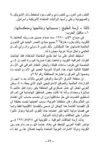 ‫ﺍﻟﺘﻀ ـﺎﻤﻥ ﺍﻟﻌﺭﺒ ـﻲ ﻟﻠﺘﺼ ـﺩﻱ ﻭﺍﻟﺼ ـﻤﻭﺩ ﻟﻤﺨﻁﻁ ـﺎﺕ ﺍﻻﻤﺒﺭﻴﺎﻟﻴ ـﺔ‬
 ‫ـ‬             ‫ـ‬           ‫ـ‬         ‫ـ‬        ‫ـ‬         ‫ـ‬
     ‫ﻭﺍﻟﺼﻬﻴﻭﻨﻴﺔ ﻭﻋﻠﻰ ﺭﺃﺴﻬﺎ ﺍﻟﻭﻻﻴﺎﺕ ﺍﻟﻤﺘﺤﺩﺓ ﺍﻷﻤﺭﻴﻜﻴﺔ ﻭﺍﺴﺭﺍﺌﻴل.‬

   ‫ﺜﺎﻟﺜﺎ - ﺃﺯﻤﺔ ﺍﻟﺨﻠﻴﺞ : ﻤﺴﺒﺒﺎﺘﻬﺎ ﻭﻨﺘﺎﺌﺠﻬﺎ ﻭﻤﻨﻌﻜﺴﺎﺘﻬﺎ:‬
                                                 ‫ﹰ‬
                                             ‫١- ﻤﺎﻗﺒل ﺍﻟﺤﺭﺏ:‬
‫ﻓﻲ ﺼﺒﺎﺡ ٢/ﺁﺏ ٠٩٩١ ﺴﺩﺩ ﺼﺩﺍﻡ ﺤﺴﻴﻥ ﻀـﺭﺒﺘﻪ ﺍﻟﻤﻔﺎﺠﺌـﺔ‬
‫ﻟﻠﻜﻭﻴﺕ ﻭﻗﺎﻡ ﺒﻐﺯﻭﻩ ﺨﺎﺭﻗﺎ)١٤( ﺠﻤﻴﻊ ﻤﺒﺎﺩﺉ ﺍﻟﻌﺼﺭ ﺍﻟﺠﺩﻴﺩ ﻓﻲ ﺍﻟﺸﺅﻭﻥ‬
                                          ‫ﹰ‬
‫ﺍﻟﻌﺎﻟﻤﻴﺔ ﻓﺎﺴﺘﻬﺎﻥ ﻫﺫﺍ ﺍﻟﺩﻴﻜﺘﺎﺘﻭﺭ ﺒﺎﻟﻘـﺎﻨﻭﻥ ﺍﻟـﺩﻭﻟﻲ ﻭﺍﻟـﺭﺃﻱ ﺍﻟﻌـﺎﻡ‬
                             ‫ﺍﻟﻌﺎﻟﻤﻲ ﻭﺍﺤﺘل ﺩﻭﻟﺔ ﻋﺭﺒﻴﺔ ﻤﺠﺎﻭﺭﺓ ﻟﻪ.‬
‫ﺍﺴﺘﻴﻘﻅ ﺍﻟﻌﺎﻟﻡ ﻋﻠﻰ ﻨﺒﺄ ﺃﺨﺫ ﻁﺎﺒﻊ ﺍﻟﻤﻔﺎﺠﺄﺓ ﺍﻟﻤﺫﻫﻠﺔ، ﻓﻘﺩ ﺍﺠﺘﺎﺤﺕ‬
‫ﺍﻟﻘﻭﺍﺕ ﺍﻟﻌﺭﺍﻗﻴﺔ ﺍﻟﻜﻭﻴﺕ ﻭﺍﻨﺩﻓﻌﺕ ﺒﻘﻭﺓ ﻀﺎﺭﻴﺔ ﻜﺒﻴـﺭﺓ ﻟﺘﺼـل ﺇﻟـﻰ‬
‫ﺍﻟﻌﺎﺼﻤﺔ ﻓﻲ ﻅﺭﻑ ﺴﺎﻋﺎﺕ ﻗﻠﻴﻠﺔ، ﻭﻟﻴﻌﻠﻥ ﺍﻟﻨﻅﺎﻡ ﺍﻟﻌﺭﺍﻗﻲ ﻓﻲ ﺍﻷﻴـﺎﻡ‬
‫ﺍﻟﻘﻠﻴﻠﺔ ﺍﻟﺘﺎﻟﻴﺔ ﺍﻨﻬﺎﺀ ﻫﺫﻩ ﺍﻟﺩﻭﻟﺔ ﺍﻟﻌﺭﺒﻴﺔ ﺍﻟﻌﻀﻭ ﻓﻲ ﺍﻷﻤـﻡ ﺍﻟﻤﺘﺤـﺩﺓ‬
                 ‫ﻭﻀﻤﻬﺎ ﺇﻟﻰ ﺍﻟﻌﺭﺍﻕ ﻭﺍﻋﺘﺒﺎﺭﻫﺎ ﺍﻟﻤﺤﺎﻓﻅﺔ ﺭﻗﻡ /٩١/.‬
‫ﺇﻥ ﻤﻨﻁﻘﺔ ﺍﻟﺸﺭﻕ ﺍﻷﻭﺴﻁ ﻭﺍﻟﻭﻁﻥ ﺍﻟﻌﺭﺒﻲ ﺒﺎﻟﺫﺍﺕ ﺒﻌـﺩ ﺍﻨﻬﻴـﺎﺭ‬
‫ﺍﻟﺘﻭﺍﺯﻨﺎﺕ ﺍﻟﻌﺎﻟﻤﻴﺔ ﻭﻟﻠﻤﻭﻗﻊ ﺍﻻﺴﺘﺭﺍﺘﻴﺠﻲ ﺍﻟﻬﺎﻡ ﺍﻟﺫﻱ ﻴﺤﺘﻠـﻪ ﺍﻟـﻭﻁﻥ‬
‫ﺍﻟﻌﺭﺒﻲ ﺘﺠﻌل ﺃﻱ ﻋﻤل ﻋﺴﻜﺭﻱ ﻓﻲ ﺍﻟﻤﻨﻁﻘﺔ ﻴﺜﻴﺭ ﺭﺩﻭﺩ ﻓﻌل ﻋﺎﻟﻤﻴـﺔ‬
‫ﻤﺒﺎﺸﺭﺓ ﻭﻤﺤﺩﺩﺓ، ﻭﺃﻨﻪ ﺇﺫﺍ ﻜﺎﻨﺕ ﺒﻌﺽ ﺍﻟﻤﻨﺎﻁﻕ ﺍﻟﻬﺎﻤﺸﻴﺔ ﻓﻲ ﺍﻟﻌـﺎﻟﻡ‬
‫ﺘﺴﺘﻁﻴﻊ ﺍﻟﺘﺼ ‪‬ﻑ ﻓﻲ ﺤل ﻤﺸﺎﻜﻠﻬﺎ ﺩﻭﻥ ﺍﻥ ﺘﺤﺴﺏ ﺤﺴﺎﺏ ﻷﻱ ﺍﻫﺘﻤﺎﻡ‬
                                                    ‫ﺭ‬
‫ﻤﻥ ﺍﻟﻌﺎﻟﻡ ﻴﺫﻜﺭ، ﻓﺈﻥ ﻤﻨﻁﻘﺘﻨﺎ ﺍﻟﻌﺭﺒﻴﺔ، ﺒﺴﺒﺏ ﺃﻫﻤﻴﺘﻬﺎ ﺘﺠ ‪‬ﺩ ﺤﻘﻴﻘﺔ ﺍﻥ‬
           ‫ﺴ‬
‫ﻜل ﺍﻟﻘﻀﺎﻴﺎ ﺍﻟﻘﺎﺌﻤﺔ ﻫﻨﺎ ﻻﻴﻤﻜﻥ ﺃﻥ ﺘﺴﻤﻰ ﺒﺎﻟﻘﻀﺎﻴﺎ ﺍﻻﻗﻠﻴﻤﻴﺔ ﻓﻘﻁ ﻭﺇﻨﻤﺎ‬
‫ﻫﻲ ﻗﻀﺎﻴﺎ ﺩﻭﻟﻴﺔ ﻷﻨﻬﺎ ﺘﺜﻴﺭ ﺍﻫﺘﻤﺎﻤﺎ ﺤﺎﺩﺍ ﻟﻠﻘﻭﻯ ﺍﻟﺩﻭﻟﻴﺔ ﻭﺘﺅﺜﺭ ﺘﺄﺜﻴﺭﺍ‬
‫ﹰ‬                           ‫ﹰ ﹰ‬
                           ‫ﻤﺒﺎﺸﺭﺍ ﻋﻠﻰ ﺍﻟﻌﻼﻗﺎﺕ ﻭﺍﻟﺘﻭﺍﺯﻨﺎﺕ ﺍﻟﺩﻭﻟﻴﺔ.‬
                                                           ‫ﹰ‬
‫ﺒﺩﺃﺕ ﺃﺯﻤﺔ ﺍﻟﻌﻼﻗﺎﺕ ﺍﻟﻌﺭﺍﻗﻴﺔ - ﺍﻟﻜﻭﻴﺘﻴﺔ ﻓﻲ ٨٢/٥/٠٩٩١ ﻓـﻲ‬
‫ﻤﺅﺘﻤﺭ ﺍﻟﻘﻤﺔ ﺍﻟﻌﺭﺒﻲ ﺍﻟﻤﻨﻌﻘﺩ ﻓﻲ ﺒﻐﺩﺍﺩ ﻋﻨﺩﻤﺎ ﺍﺘﻬـﻡ ﺼـﺩﺍﻡ ﺤﺴـﻴﻥ‬
‫ﺍﻟﻜﻭﻴﺕ ﻭﺩﻭﻟﺔ ﺍﻻﻤﺎﺭﺍﺕ ﺍﻟﻌﺭﺒﻴﺔ ﺍﻟﻤﺘﺤﺩﺓ ﺒﺄﻨﻬﻤﺎ ﺘﻌﻤﻼﻥ ﻋﻠـﻰ ﺍﺒﻘـﺎﺀ‬


                             ‫- ٦٨ -‬
 