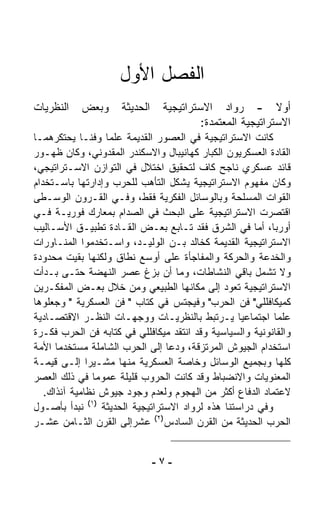 ‫ﺍﻟﻔﺼل ﺍﻷﻭل‬
‫ﺍﻟﻨﻅﺭﻴﺎﺕ‬   ‫ﻭﺒﻌﺽ‬      ‫ﺍﻟﺤﺩﻴﺜﺔ‬    ‫ﺃﻭﻻ - ﺭﻭﺍﺩ ﺍﻻﺴﺘﺭﺍﺘﻴﺠﻴﺔ‬     ‫ﹰ‬
                                         ‫ﺍﻻﺴﺘﺭﺍﺘﻴﺠﻴﺔ ﺍﻟﻤﻌﺘﻤﺩﺓ:‬
‫ﻜﺎﻨﺕ ﺍﻻﺴﺘﺭﺍﺘﻴﺠﻴﺔ ﻓﻲ ﺍﻟﻌﺼﻭﺭ ﺍﻟﻘﺩﻴﻤﺔ ﻋﻠﻤﺎ ﻭﻓﻨـﺎ ﻴﺤﺘﻜﺭﻫﻤـﺎ‬
            ‫ﹰ‬     ‫ﹰ‬
‫ﺍﻟﻘﺎﺩﺓ ﺍﻟﻌﺴﻜﺭﻴﻭﻥ ﺍﻟﻜﺒﺎﺭ ﻜﻬﺎﻨﻴﺒﺎل ﻭﺍﻻﺴﻜﻨﺩﺭ ﺍﻟﻤﻘﺩﻭﻨﻲ، ﻭﻜﺎﻥ ﻅﻬـﻭﺭ‬
‫ﻗﺎﺌﺩ ﻋﺴﻜﺭﻱ ﻨﺎﺠﺢ ﻜﺎﻑ ﻟﺘﺤﻘﻴﻕ ﺍﺨﺘﻼل ﻓﻲ ﺍﻟﺘﻭﺍﺯﻥ ﺍﻻﺴـﺘﺭﺍﺘﻴﺠﻲ،‬
‫ﻭﻜﺎﻥ ﻤﻔﻬﻭﻡ ﺍﻻﺴﺘﺭﺍﺘﻴﺠﻴﺔ ﻴﺸﻜل ﺍﻟﺘﺄﻫﺏ ﻟﻠﺤﺭﺏ ﻭﺇﺩﺍﺭﺘﻬﺎ ﺒﺎﺴـﺘﺨﺩﺍﻡ‬
‫ﺍﻟﻘﻭﺍﺕ ﺍﻟﻤﺴﻠﺤﺔ ﻭﺒﺎﻟﻭﺴﺎﺌل ﺍﻟﻔﻜﺭﻴﺔ ﻓﻘﻁ، ﻭﻓـﻲ ﺍﻟﻘـﺭﻭﻥ ﺍﻟﻭﺴـﻁﻰ‬
‫ﺍﻗﺘﺼﺭﺕ ﺍﻻﺴﺘﺭﺍﺘﻴﺠﻴﺔ ﻋﻠﻰ ﺍﻟﺒﺤﺙ ﻓﻲ ﺍﻟﺼﺩﺍﻡ ﺒﻤﻌﺎﺭﻙ ﻓﻭﺭﻴـﺔ ﻓـﻲ‬
‫ﺃﻭﺭﺒﺎ، ﺃﻤﺎ ﻓﻲ ﺍﻟﺸﺭﻕ ﻓﻘﺩ ﺘـﺎﺒﻊ ﺒﻌـﺽ ﺍﻟﻘـﺎﺩﺓ ﺘﻁﺒﻴـﻕ ﺍﻷﺴـﺎﻟﻴﺏ‬
‫ﺍﻻﺴﺘﺭﺍﺘﻴﺠﻴﺔ ﺍﻟﻘﺩﻴﻤﺔ ﻜﺨﺎﻟﺩ ﺒـﻥ ﺍﻟﻭﻟﻴـﺩ، ﻭﺍﺴـﺘﺨﺩﻤﻭﺍ ﺍﻟﻤﻨـﺎﻭﺭﺍﺕ‬
‫ﻭﺍﻟﺨﺩﻋﺔ ﻭﺍﻟﺤﺭﻜﺔ ﻭﺍﻟﻤﻔﺎﺠﺄﺓ ﻋﻠﻰ ﺃﻭﺴﻊ ﻨﻁﺎﻕ ﻭﻟﻜﻨﻬﺎ ﺒﻘﻴﺕ ﻤﺤﺩﻭﺩﺓ‬
‫ﻭﻻ ﺘﺸﻤل ﺒﺎﻗﻲ ﺍﻟﻨﺸﺎﻁﺎﺕ، ﻭﻤﺎ ﺃﻥ ﺒﺯﻍ ﻋﺼﺭ ﺍﻟﻨﻬﻀﺔ ﺤﺘـﻰ ﺒـﺩﺃﺕ‬
‫ﺍﻻﺴﺘﺭﺍﺘﻴﺠﻴﺔ ﺘﻌﻭﺩ ﺇﻟﻰ ﻤﻜﺎﻨﻬﺎ ﺍﻟﻁﺒﻴﻌﻲ ﻭﻤﻥ ﺨﻼل ﺒﻌـﺽ ﺍﻟﻤﻔﻜـﺭﻴﻥ‬
‫ﻜﻤﻴﻜﺎﻓﻠﻠﻲ" ﻓﻥ ﺍﻟﺤﺭﺏ" ﻭﻓﻴﺠﺘﺱ ﻓﻲ ﻜﺘﺎﺏ " ﻓﻥ ﺍﻟﻌﺴﻜﺭﻴﺔ " ﻭﺠﻌﻠﻭﻫﺎ‬
‫ﻋﻠﻤﺎ ﺍﺠﺘﻤﺎﻋﻴﺎ ﻴـﺭﺘﺒﻁ ﺒﺎﻟﻨﻅﺭﻴـﺎﺕ ﻭﻭﺠﻬـﺎﺕ ﺍﻟﻨﻅـﺭ ﺍﻻﻗﺘﺼـﺎﺩﻴﺔ‬
                                                  ‫ﹰ‬       ‫ﹰ‬
‫ﻭﺍﻟﻘﺎﻨﻭﻨﻴﺔ ﻭﺍﻟﺴﻴﺎﺴﻴﺔ ﻭﻗﺩ ﺍﻨﺘﻘﺩ ﻤﻴﻜﺎﻓﻠﻠﻲ ﻓﻲ ﻜﺘﺎﺒﻪ ﻓﻥ ﺍﻟﺤﺭﺏ ﻓﻜـﺭﺓ‬
‫ﺍﺴﺘﺨﺩﺍﻡ ﺍﻟﺠﻴﻭﺵ ﺍﻟﻤﺭﺘﺯﻗﺔ، ﻭﺩﻋﺎ ﺇﻟﻰ ﺍﻟﺤﺭﺏ ﺍﻟﺸﺎﻤﻠﺔ ﻤﺴﺘﺨﺩﻤﺎ ﺍﻷﻤﺔ‬
      ‫ﹰ‬
‫ﻜﻠﻬﺎ ﻭﺒﺠﻤﻴﻊ ﺍﻟﻭﺴﺎﺌل ﻭﺨﺎﺼﺔ ﺍﻟﻌﺴﻜﺭﻴﺔ ﻤﻨﻬﺎ ﻤﺸـﻴﺭﺍ ﺇﻟـﻰ ﻗﻴﻤـﺔ‬
              ‫ﹰ‬
‫ﺍﻟﻤﻌﻨﻭﻴﺎﺕ ﻭﺍﻻﻨﻀﺒﺎﻁ ﻭﻗﺩ ﻜﺎﻨﺕ ﺍﻟﺤﺭﻭﺏ ﻗﻠﻴﻠﺔ ﻋﻤﻭﻤﺎ ﻓﻲ ﺫﻟﻙ ﺍﻟﻌﺼﺭ‬
                ‫ﹰ‬
   ‫ﻻﻋﺘﻤﺎﺩ ﺍﻟﺩﻓﺎﻉ ﺃﻜﺜﺭ ﻤﻥ ﺍﻟﻬﺠﻭﻡ ﻭﻟﻌﺩﻡ ﻭﺠﻭﺩ ﺠﻴﻭﺵ ﻨﻅﺎﻤﻴﺔ ﺁﻨﺫﺍﻙ.‬
‫ﻭﻓﻲ ﺩﺭﺍﺴﺘﻨﺎ ﻫﺫﻩ ﻟﺭﻭﺍﺩ ﺍﻻﺴﺘﺭﺍﺘﻴﺠﻴﺔ ﺍﻟﺤﺩﻴﺜﺔ )١( ﻨﺒﺩﺃ ﺒﺄﺼـﻭل‬
‫ﺍﻟﺤﺭﺏ ﺍﻟﺤﺩﻴﺜﺔ ﻤﻥ ﺍﻟﻘﺭﻥ ﺍﻟﺴﺎﺩﺱ)٢( ﻋﺸﺭﺇﻟﻰ ﺍﻟﻘﺭﻥ ﺍﻟﺜـﺎﻤﻥ ﻋﺸـﺭ‬


                               ‫-٧-‬
 