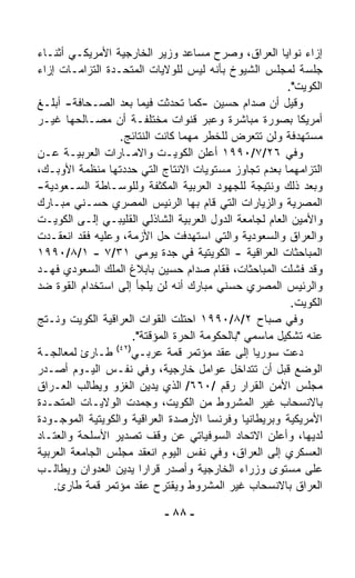 ‫ﺇﺯﺍﺀ ﻨﻭﺍﻴﺎ ﺍﻟﻌﺭﺍﻕ، ﻭﺼ ‪‬ﺡ ﻤﺴﺎﻋﺩ ﻭﺯﻴﺭ ﺍﻟﺨﺎﺭﺠﻴﺔ ﺍﻷﻤﺭﻴﻜـﻲ ﺃﺜﻨـﺎﺀ‬
                                          ‫ﺭ‬
‫ﺠﻠﺴﺔ ﻟﻤﺠﻠﺱ ﺍﻟﺸﻴﻭﺥ ﺒﺄﻨﻪ ﻟﻴﺱ ﻟﻠﻭﻻﻴﺎﺕ ﺍﻟﻤﺘﺤـﺩﺓ ﺍﻟﺘﺯﺍﻤـﺎﺕ ﺇﺯﺍﺀ‬
                                                        ‫ﺍﻟﻜﻭﻴﺕ".‬
‫ﻭﻗﻴل ﺃﻥ ﺼﺩﺍﻡ ﺤﺴﻴﻥ -ﻜﻤﺎ ﺘﺤﺩﺜﺕ ﻓﻴﻤﺎ ﺒﻌﺩ ﺍﻟﺼـﺤﺎﻓﺔ- ﺃﺒﻠـﻎ‬
‫ﺃﻤﺭﻴﻜﺎ ﺒﺼﻭﺭﺓ ﻤﺒﺎﺸﺭﺓ ﻭﻋﺒﺭ ﻗﻨﻭﺍﺕ ﻤﺨﺘﻠﻔـﺔ ﺃﻥ ﻤﺼـﺎﻟﺤﻬﺎ ﻏﻴـﺭ‬
                  ‫ﻤﺴﺘﻬﺩﻓﺔ ﻭﻟﻥ ﺘﺘﻌﺭﺽ ﻟﻠﺨﻁﺭ ﻤﻬﻤﺎ ﻜﺎﻨﺕ ﺍﻟﻨﺘﺎﺌﺞ.‬
‫ﻭﻓﻲ ٦٢/٧/٠٩٩١ ﺃﻋﻠﻥ ﺍﻟﻜﻭﻴـﺕ ﻭﺍﻻﻤـﺎﺭﺍﺕ ﺍﻟﻌﺭﺒﻴـﺔ ﻋـﻥ‬
‫ﺍﻟﺘﺯﺍﻤﻬﻤﺎ ﺒﻌﺩﻡ ﺘﺠﺎﻭﺯ ﻤﺴﺘﻭﻴﺎﺕ ﺍﻻﻨﺘﺎﺝ ﺍﻟﺘﻲ ﺤﺩﺩﺘﻬﺎ ﻤﻨﻅﻤﺔ ﺍﻷﻭﺒـﻙ،‬
‫ﻭﺒﻌﺩ ﺫﻟﻙ ﻭﻨﺘﻴﺠﺔ ﻟﻠﺠﻬﻭﺩ ﺍﻟﻌﺭﺒﻴﺔ ﺍﻟﻤﻜﺜﻔﺔ ﻭﻟﻠﻭﺴـﺎﻁﺔ ﺍﻟﺴـﻌﻭﺩﻴﺔ-‬
‫ﺍﻟﻤﺼﺭﻴﺔ ﻭﺍﻟﺯﻴﺎﺭﺍﺕ ﺍﻟﺘﻲ ﻗﺎﻡ ﺒﻬﺎ ﺍﻟﺭﺌﻴﺱ ﺍﻟﻤﺼﺭﻱ ﺤﺴـﻨﻲ ﻤﺒـﺎﺭﻙ‬
‫ﻭﺍﻷﻤﻴﻥ ﺍﻟﻌﺎﻡ ﻟﺠﺎﻤﻌﺔ ﺍﻟﺩﻭل ﺍﻟﻌﺭﺒﻴﺔ ﺍﻟﺸﺎﺫﻟﻲ ﺍﻟﻘﻠﻴﺒـﻲ ﺇﻟـﻰ ﺍﻟﻜﻭﻴـﺕ‬
‫ﻭﺍﻟﻌﺭﺍﻕ ﻭﺍﻟﺴﻌﻭﺩﻴﺔ ﻭﺍﻟﺘﻲ ﺍﺴﺘﻬﺩﻓﺕ ﺤل ﺍﻷﺯﻤﺔ، ﻭﻋﻠﻴﻪ ﻓﻘﺩ ﺍﻨﻌﻘـﺩﺕ‬
‫ﺍﻟﻤﺒﺎﺤﺜﺎﺕ ﺍﻟﻌﺭﺍﻗﻴﺔ - ﺍﻟﻜﻭﻴﺘﻴﺔ ﻓﻲ ﺠﺩﺓ ﻴﻭﻤﻲ ١٣/٧ - ١/٨/٠٩٩١‬
‫ﻭﻗﺩ ﻓﺸﻠﺕ ﺍﻟﻤﺒﺎﺤﺜﺎﺕ، ﻓﻘﺎﻡ ﺼﺩﺍﻡ ﺤﺴﻴﻥ ﺒﺎﺒﻼﻍ ﺍﻟﻤﻠﻙ ﺍﻟﺴﻌﻭﺩﻱ ﻓﻬـﺩ‬
‫ﻭﺍﻟﺭﺌﻴﺱ ﺍﻟﻤﺼﺭﻱ ﺤﺴﻨﻲ ﻤﺒﺎﺭﻙ ﺃﻨﻪ ﻟﻥ ﻴﻠﺠﺄ ﺇﻟﻰ ﺍﺴﺘﺨﺩﺍﻡ ﺍﻟﻘﻭﺓ ﻀﺩ‬
                                                         ‫ﺍﻟﻜﻭﻴﺕ.‬
‫ﻭﻓﻲ ﺼﺒﺎﺡ ٢/٨/٠٩٩١ ﺍﺤﺘﻠﺕ ﺍﻟﻘﻭﺍﺕ ﺍﻟﻌﺭﺍﻗﻴﺔ ﺍﻟﻜﻭﻴﺕ ﻭﻨـﺘﺞ‬
                      ‫ﻋﻨﻪ ﺘﺸﻜﻴل ﻤﺎﺴﻤﻲ "ﺒﺎﻟﺤﻜﻭﻤﺔ ﺍﻟﺤﺭﺓ ﺍﻟﻤﺅﻗﺘﺔ".‬
                 ‫)٢٤(‬
‫ﺩﻋﺕ ﺴﻭﺭﻴﺎ ﺇﻟﻰ ﻋﻘﺩ ﻤﺅﺘﻤﺭ ﻗﻤﺔ ﻋﺭﺒـﻲ ﻁـﺎﺭﺉ ﻟﻤﻌﺎﻟﺠـﺔ‬
‫ﺍﻟﻭﻀﻊ ﻗﺒل ﺃﻥ ﺘﺘﺩﺍﺨل ﻋﻭﺍﻤل ﺨﺎﺭﺠﻴﺔ، ﻭﻓﻲ ﻨﻔـﺱ ﺍﻟﻴـﻭﻡ ﺃﺼـﺩﺭ‬
‫ﻤﺠﻠﺱ ﺍﻷﻤﻥ ﺍﻟﻘﺭﺍﺭ ﺭﻗﻡ /٠٦٦/ ﺍﻟﺫﻱ ﻴﺩﻴﻥ ﺍﻟﻐﺯﻭ ﻭﻴﻁﺎﻟﺏ ﺍﻟﻌـﺭﺍﻕ‬
‫ﺒﺎﻻﻨﺴﺤﺎﺏ ﻏﻴﺭ ﺍﻟﻤﺸﺭﻭﻁ ﻤﻥ ﺍﻟﻜﻭﻴﺕ، ﻭﺠ ‪‬ﺩﺕ ﺍﻟﻭﻻﻴـﺎﺕ ﺍﻟﻤﺘﺤـﺩﺓ‬
                        ‫ﻤ‬
‫ﺍﻷﻤﺭﻴﻜﻴﺔ ﻭﺒﺭﻴﻁﺎﻨﻴﺎ ﻭﻓﺭﻨﺴﺎ ﺍﻷﺭﺼﺩﺓ ﺍﻟﻌﺭﺍﻗﻴﺔ ﻭﺍﻟﻜﻭﻴﺘﻴﺔ ﺍﻟﻤﻭﺠـﻭﺩﺓ‬
‫ﻟﺩﻴﻬﺎ، ﻭﺃﻋﻠﻥ ﺍﻻﺘﺤﺎﺩ ﺍﻟﺴﻭﻓﻴﺎﺘﻲ ﻋﻥ ﻭﻗﻑ ﺘﺼﺩﻴﺭ ﺍﻷﺴﻠﺤﺔ ﻭﺍﻟﻌﺘـﺎﺩ‬
‫ﺍﻟﻌﺴﻜﺭﻱ ﺇﻟﻰ ﺍﻟﻌﺭﺍﻕ، ﻭﻓﻲ ﻨﻔﺱ ﺍﻟﻴﻭﻡ ﺍﻨﻌﻘﺩ ﻤﺠﻠﺱ ﺍﻟﺠﺎﻤﻌﺔ ﺍﻟﻌﺭﺒﻴﺔ‬
‫ﻋﻠﻰ ﻤﺴﺘﻭﻯ ﻭﺯﺭﺍﺀ ﺍﻟﺨﺎﺭﺠﻴﺔ ﻭﺃﺼﺩﺭ ﻗﺭﺍﺭﺍ ﻴﺩﻴﻥ ﺍﻟﻌﺩﻭﺍﻥ ﻭﻴﻁﺎﻟـﺏ‬
                        ‫ﹰ‬
    ‫ﺍﻟﻌﺭﺍﻕ ﺒﺎﻻﻨﺴﺤﺎﺏ ﻏﻴﺭ ﺍﻟﻤﺸﺭﻭﻁ ﻭﻴﻘﺘﺭﺡ ﻋﻘﺩ ﻤﺅﺘﻤﺭ ﻗﻤﺔ ﻁﺎﺭﺉ.‬

                            ‫- ٨٨ -‬
 