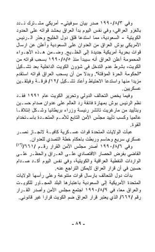 ‫ﻭﻓﻲ ٣/٨/٠٩٩١ ﺼﺩﺭ ﺒﻴﺎﻥ ﺴﻭﻓﻴﺘﻲ- ﺃﻤﺭﻴﻜﻲ ﻤﺸـﺘﺭﻙ ﻨـﺩﺩ‬
‫ﺒﺎﻟﻐﺯﻭ ﺍﻟﻌﺭﺍﻗﻲ، ﻭﻓﻲ ﻨﻔﺱ ﺍﻟﻴﻭﻡ ﺒﺩﺃ ﺍﻟﻌﺭﺍﻕ ﺒﺤﺸﺩ ﻗﻭﺍﺘﻪ ﻋﻠﻰ ﺍﻟﺤﺩﻭﺩ‬
‫ﺍﻟﻜﻭﻴﺘﻴﺔ - ﺍﻟﺴﻌﻭﺩﻴﺔ، ﻤﻤﺎ ﺍﺴﺘﺩﻋﺎ ﻗﻠﻕ ﺩﻭل ﺍﻟﺨﻠﻴﺞ ﻭﺤﺫﺭ ﺍﻟـﺭﺌﻴﺱ‬
‫ﺍﻷﻤﺭﻴﻜﻲ ﺒﻭﺵ ﺍﻟﻌﺭﺍﻕ ﻤﻥ ﺍﻟﻌﺩﻭﺍﻥ ﻋﻠﻰ ﺍﻟﺴﻌﻭﺩﻴﺔ ﻭﺃﻋﻠﻥ ﻋﻥ ﺍﺭﺴﺎل‬
‫ﻗﻭﺍﺕ ﺒﺤﺭﻴﺔ ﺃﻤﺭﻴﻜﻴﺔ ﺠﺩﻴﺩﺓ ﺇﻟﻰ ﺍﻟﺨﻠـﻴﺞ. ﻭﻀـﻤﻥ ﻫـﺫﻩ ﺍﻷﺠـﻭﺍﺀ‬
‫ﺍﻟﻤﺤﻤﻭﻤﺔ ﺃﻋﻠﻥ ﺍﻟﻌﺭﺍﻕ ﺃﻨﻪ ﺴﻴﺒﺩﺃ ﻤﻨﺫ ٥/٨/٠٩٩١ ﺒﺴﺤﺏ ﻗﻭﺍﺘﻪ ﻤﻥ‬
‫ﺍﻟﻜﻭﻴﺕ، ﺒﺸﺭﻁ ﻋﺩﻡ ﺍﻟﺘﺩﺨل ﻓﻲ ﺸﺅﻭﻥ ﺍﻟﻜﻭﻴﺕ ﺍﻟﺩﺍﺨﻠﻴﺔ ﺒﻌﺩ ﺘﺸـﻜﻴل‬
‫"ﺍﻟﺤﻜﻭﻤﺔ ﺍﻟﺤ ‪‬ﺓ ﺍﻟﻤﺅﻗﺘﺔ". ﻭﺒﺩﻻ ﻤﻥ ﺃﻥ ﻴﺴﺤﺏ ﺍﻟﻌﺭﺍﻕ ﻗﻭﺍﺘﻪ ﺍﺴﺘﻘﺩﻡ‬
                                  ‫ﹰ‬               ‫ﺭ‬
‫ﻤﺯﻴﺩﺍ ﻤﻨﻬﺎ ﻭﺍﺴﺘﺩﻋﺎ ﺍﻻﺤﺘﻴﺎﻁ ﻭﺃﻋﺎﺩ ﺘﺸـﻜﻴل /٢١/ ﻓﺭﻗـﺔ ﻭﻓﻴﻠﻘـﻴﻥ‬ ‫ﹰ‬
                                                      ‫ﻋﺴﻜﺭﻴﻴﻥ.‬
‫ﻭﻓﻴﻤﺎ ﻴﺨﺹ ﺍﻟﺘﺤﺎﻟﻑ ﺍﻟﺩﻭﻟﻲ ﻭﺘﺤﺭﻴﺭ ﺍﻟﻜﻭﻴﺕ ﻋﺎﻡ ١٩٩١ ﻓﻘـﺩ‬
‫ﻨ ﹼﻡ ﺍﻟﺭﺌﻴﺱ ﺒﻭﺵ ﺒﻤﻬﺎﺭﺓ ﻓﺎﺌﻘﺔ ﺭﺩ ﺍﻟﻌﺎﻟﻡ ﻋﻠﻰ ﻋﺩﻭﺍﻥ ﺼﺩﺍﻡ ﺤﺴـﻴﻥ‬   ‫ﻅ‬
‫ﻭﺒﺘﺄﻴﻴﺩ ﻤﻥ ﻤﺎﺭﻏﺭﻴﺕ ﺘﺎﺘﺸﺭ ﺭﺌﻴﺴﺔ ﻭﺯﺭﺍﺀ ﺒﺭﻴﻁﺎﻨﻴﺎ ﻭﺸـﻜل ﺇﺌﺘﻼﻓـﺎ‬
‫ﹰ‬
‫ﻋﺎﻟﻤﻴﺎ ﻭﻜﺴﺏ ﺘﺄﻴﻴﺩ ﻤﺠﻠﺱ ﺍﻷﻤﻥ ﺍﻟﺘﺎﺒﻊ ﻟﻸﻤـﻡ ﺍﻟﻤﺘﺤـﺩﺓ ﺒﺎﺴـﺘﺨﺩﺍﻡ‬
                                                          ‫ﹰ‬
                                                          ‫ﺍﻟﻘﻭﺓ.‬
‫ﻋﺒﺄﺕ ﺍﻟﻭﻻﻴﺎﺕ ﺍﻟﻤﺘﺤﺩﺓ ﻗﻭﺍﺕ ﻋﺴـﻜﺭﻴﺔ ﻜﺎﻓﻴـﺔ ﻻﻨﺠـﺎﺯ ﻨﺼـﺭ‬
        ‫ﻋﺴﻜﺭﻱ ﺴﺭﻴﻊ ﻭﺤﺎﺴﻡ ﻭﺭﺒﻁﺕ ﺒﺎﺤﻜﺎﻡ ﺨﻁﺔ ﺍﻟﺘﺼﺩﻱ ﻟﻠﻌﺩﻭﺍﻥ.‬
‫)٣٤(‬
     ‫ﻭﻓﻲ ٦/٨/٠٩٩١ ﺃﺼﺩﺭ ﻤﺠﻠﺱ ﺍﻷﻤﻥ ﺍﻟﻘﺭﺍﺭ ﺭﻗـﻡ /١٦٦/‬
‫ﺍﻟﻘﺎﻀﻲ ﺒﻔﺭﺽ ﺍﻟﺤﺼﺎﺭ ﺍﻻﻗﺘﺼﺎﺩﻱ ﻋﻠـﻰ ﺍﻟﻌـﺭﺍﻕ ﻭﺍﻟﺤﻅـﺭ ﻋﻠـﻰ‬
‫ﺍﻟﻭﺍﺭﺩﺍﺕ ﺍﻟﻨﻔﻁﻴﺔ ﺍﻟﻌﺭﺍﻗﻴﺔ ﻭﺍﻟﻜﻭﻴﺘﻴﺔ، ﻭﻓﻲ ﻨﻔﺱ ﺍﻟﻴﻭﻡ ﺃﻜـﺩ ﺼـﺩﺍﻡ‬
                    ‫ﺤﺴﻴﻥ ﻓﻲ ﺃﻥ ﻗﺭﺍﺭ ﺍﻟﻌﺭﺍﻕ ﻻﻴﻤﻜﻥ ﺍﻟﺘﺭﺍﺠﻊ ﻋﻨﻪ.‬
‫ﺒﺩﺃﺕ ﺩﻭل ﺍﻟﺘﺤﺎﻟﻑ ﺒﺎﺭﺴﺎل ﻗﻭﺍﺕ ﻤﺘﻨﻭﻋﺔ ﻭﻋﻠﻰ ﺭﺃﺴﻬﺎ ﺍﻟﻭﻻﻴﺎﺕ‬
‫ﺍﻟﻤﺘﺤﺩﺓ ﺍﻷﻤﺭﻴﻜﻴﺔ ﺇﻟﻰ ﺍﻟﺴﻌﻭﺩﻴﺔ ﺒﺎﻋﺘﺒﺎﺭﻫﺎ ﺍﻟﺒﻠﺩ ﺍﻟﻤﺠـﺎﻭﺭ ﻟﻠﻜﻭﻴـﺕ‬
‫ﻭﺍﻟﻌﺭﺍﻕ ﻤﻌ ﹰ، ﻓﻲ ٩/٨/٠٩٩١ ﺍﺠﺘﻤﻊ ﻤﺠﻠﺱ ﺍﻷﻤﻥ ﻭﺃﺼﺩﺭ ﺍﻟﻘـﺭﺍﺭ‬
                                                    ‫ﺎ‬
  ‫ﺭﻗﻡ /٢٦٦/ ﺍﻟﺫﻱ ﻴﻌﺘﺒﺭ ﻗﺭﺍﺭ ﺍﻟﻌﺭﺍﻕ ﻀﻡ ﺍﻟﻜﻭﻴﺕ ﻗﺭﺍﺭﺍ ﻏﻴﺭ ﻗﺎﻨﻭﻨﻲ.‬
              ‫ﹰ‬



                            ‫- ٩٨ -‬
 