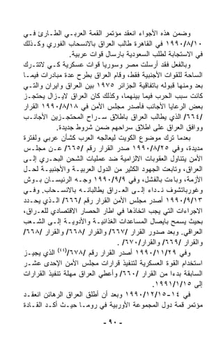 ‫ﻭﻀﻤﻥ ﻫﺫﻩ ﺍﻷﺠﻭﺍﺀ ﺍﻨﻌﻘﺩ ﻤﺅﺘﻤﺭ ﺍﻟﻘﻤﺔ ﺍﻟﻌﺭﺒـﻲ ﺍﻟﻁـﺎﺭﺉ ﻓـﻲ‬
‫٠١/٨/٠٩٩١ ﻓﻲ ﺍﻟﻘﺎﻫﺭﺓ ﻁﺎﻟﺏ ﺍﻟﻌﺭﺍﻕ ﺒﺎﻻﻨﺴﺤﺎﺏ ﺍﻟﻔﻭﺭﻱ ﻭﻜـﺫﻟﻙ‬
                  ‫ﻓﻲ ﺍﻻﺴﺘﺠﺎﺒﺔ ﻟﻁﻠﺏ ﺍﻟﺴﻌﻭﺩﻴﺔ ﺒﺎﺭﺴﺎل ﻗﻭﺍﺕ ﻋﺭﺒﻴﺔ.‬
‫ﻭﺒﺎﻟﻔﻌل ﻓﻘﺩ ﺃﺭﺴﻠﺕ ﻤﺼﺭ ﻭﺴﻭﺭﻴﺎ ﻗﻭﺍﺕ ﻋﺴﻜﺭﻴﺔ ﻜـﻲ ﻻﺘﺘـﺭﻙ‬
‫ﺍﻟﺴﺎﺤﺔ ﻟﻠﻘﻭﺍﺕ ﺍﻷﺠﻨﺒﻴﺔ ﻓﻘﻁ، ﻭﻗﺎﻡ ﺍﻟﻌﺭﺍﻕ ﺒﻁﺭﺡ ﻋﺩﺓ ﻤﺒﺎﺩﺭﺍﺕ ﻓﻴﻤـﺎ‬
‫ﺒﻌﺩ ﻭﻤﻨﻬﺎ ﻗﺒﻭﻟﻪ ﺒﺎﺘﻔﺎﻗﻴﺔ ﺍﻟﺠﺯﺍﺌﺭ ٥٧٩١ ﺒﻴﻥ ﺍﻟﻌﺭﺍﻕ ﻭﺍﻴﺭﺍﻥ ﻭﺍﻟﺘـﻲ‬
‫ﻜﺎﻨﺕ ﺴﺒﺏ ﺍﻟﺤﺭﺏ ﻓﻴﻤﺎ ﺒﻴﻨﻬﻤﺎ، ﻭﻜﺫﻟﻙ ﻜﺎﻥ ﺍﻟﻌﺭﺍﻕ ﻻﻴـﺯﺍل ﻴﺤﺘﺠـﺯ‬
‫ﺒﻌﺽ ﺍﻟﺭﻋﺎﻴﺎ ﺍﻷﺠﺎﻨﺏ ﻓﺄﺼﺩﺭ ﻤﺠﻠﺱ ﺍﻷﻤﻥ ﻓﻲ ٨١/٨/٠٩٩١ ﺍﻟﻘﺭﺍﺭ‬
‫/٤٦٦/ ﺍﻟﺫﻱ ﻴﻁﺎﻟﺏ ﺍﻟﻌﺭﺍﻕ ﺒﺎﻁﻼﻕ ﺴـﺭﺍﺡ ﺍﻟﻤﺤﺘﺠـﺯﻴﻥ ﺍﻷﺠﺎﻨـﺏ‬
            ‫ﻭﻭﺍﻓﻕ ﺍﻟﻌﺭﺍﻕ ﻋﻠﻰ ﺍﻁﻼﻕ ﺴﺭﺍﺤﻬﻡ ﻀﻤﻥ ﺸﺭﻭﻁ ﺠﺩﻴﺩﺓ.‬
‫ﺒﻌﺩﻤﺎ ﹸﺭﻙ ﻤﻭﻀﻭﻉ ﺍﻟﻜﻭﻴﺕ ﻟﻴﻌﺎﻟﺠﻪ ﺍﻟﻌﺭﺏ ﻜﺸﺄﻥ ﻋﺭﺒﻲ ﻭﻟﻔﺘﺭﺓ‬‫ﺘ‬
‫ﻤﺩﻴﺩﺓ، ﻭﻓﻲ ٥٢/٨/٠٩٩١ ﺼﺩﺭ ﺍﻟﻘﺭﺍﺭ ﺭﻗﻡ /٥٦٦/ ﻋـﻥ ﻤﺠﻠـﺱ‬
‫ﺍﻷﻤﻥ ﻴﺘﻨﺎﻭل ﺍﻟﻌﻘﻭﺒﺎﺕ ﺍﻻﻟﺯﺍﻤﻴﺔ ﻀﺩ ﻋﻤﻠﻴﺎﺕ ﺍﻟﺸﺤﻥ ﺍﻟﺒﺤـﺭﻱ ﺇﻟـﻰ‬
‫ﺍﻟﻌﺭﺍﻕ، ﻭﺘﺎﺒﻌﺕ ﺍﻟﺠﻬﻭﺩ ﺍﻟﻜﺜﻴﺭ ﻤﻥ ﺍﻟﺩﻭل ﺍﻟﻌﺭﺒﻴـﺔ ﻭﺍﻷﺠﻨﺒﻴـﺔ ﻟﺤـل‬
‫ﺍﻷﺯﻤﺔ، ﻭﺒﺎﺀﺕ ﺒﺎﻟﻔﺸل، ﻭﻓﻲ ٩/٩/٠٩٩١ ﻭﺠـﻪ ﺍﻟﺭﺌﻴﺴـﺎﻥ ﺒـﻭﺵ‬
‫ﻭﻏﻭﺭﺒﺎﺘﺸﻭﻑ ﻨـﺩﺍﺀ ﺇﻟـﻰ ﺍﻟﻌـﺭﺍﻕ ﻴﻁﺎﻟﺒﺎﻨـﻪ ﺒﺎﻻﻨﺴـﺤﺎﺏ. ﻭﻓـﻲ‬
                                            ‫‪‬‬
‫٣١/٩/٠٩٩١ ﺃﺼﺩﺭ ﻤﺠﻠﺱ ﺍﻷﻤﻥ ﺍﻟﻘﺭﺍﺭ ﺭﻗﻡ /٦٦٦/ ﺍﻟـﺫﻱ ﻴﺤـﺩﺩ‬
‫ﺍﻻﺠﺭﺍﺀﺍﺕ ﺍﻟﺘﻲ ﻴﺠﺏ ﺍﺘﺨﺎﺫﻫﺎ ﻓﻲ ﺍﻁﺎﺭ ﺍﻟﺤﺼﺎﺭ ﺍﻻﻗﺘﺼﺎﺩﻱ ﻟﻠﻌـﺭﺍﻕ،‬
‫ﺒﺤﻴﺙ ﻴﺴﻤﺢ ﺒﺎﻴﺼﺎل ﺍﻟﻤﺴﺎﻋﺩﺍﺕ ﺍﻟﻐﺫﺍﺌﻴـﺔ ﻭﺍﻷﺩﻭﻴـﺔ ﺇﻟـﻰ ﺍﻟﺸـﻌﺏ‬
‫ﺍﻟﻌﺭﺍﻗﻲ. ﻭﺒﻌﺩ ﺼﺩﻭﺭ ﺍﻟﻘﺭﺍﺭ /٧٦٦/ ﻭﺍﻟﻘﺭﺍﺭ /٨٦٦/ ﻭﺍﻟﻘﺭﺍﺭ /٨٦٦/‬
                                 ‫ﻭﺍﻟﻘﺭﺍﺭ /٩٦٦/ ﻭﺍﻟﻘﺭﺍﺭ/٠٧٦/ .‬
             ‫)٤٤(‬
‫ﻭﻓﻲ ٩٢/١١/٠٩٩١ ﺃﺼﺩﺭ ﺍﻟﻘﺭﺍﺭ ﺭﻗﻡ /٨٧٦/ ﺍﻟﺫﻱ ﻴﺠﻴـﺯ‬
‫ﺍﺴﺘﺨﺩﺍﻡ ﺍﻟﻘﻭﺓ ﺍﻟﻌﺴﻜﺭﻴﺔ ﻟﺘﻨﻔﻴﺫ ﻗﺭﺍﺭﺍﺕ ﻤﺠﻠﺱ ﺍﻷﻤﻥ ﺍﻹﺤﺩﻯ ﻋﺸـﺭ‬
‫ﺍﻟﺴﺎﺒﻘﺔ ﺒﺩﺀﺍ ﻤﻥ ﺍﻟﻘﺭﺍﺭ /٠٦٦/ ﻭﺃﻋﻁﻲ ﺍﻟﻌﺭﺍﻕ ﻤﻬﻠﺔ ﺘﻨﻔﻴﺫ ﺍﻟﻘﺭﺍﺭﺍﺕ‬
                                                    ‫ﹰ‬
                                              ‫ﺇﻟﻰ ٥١/١/١٩٩١.‬
‫ﻓﻲ ٤١-٥١/٢١/٠٩٩١ ﻭﺒﻌﺩ ﺃﻥ ﺃﻁﻠﻕ ﺍﻟﻌﺭﺍﻕ ﺍﻟﺭﻫﺎﺌﻥ ﺍﻨﻌﻘـﺩ‬
‫ﻤﺅﺘﻤﺭ ﻗﻤﺔ ﺩﻭل ﺍﻟﻤﺠﻤﻭﻋﺔ ﺍﻷﻭﺭﺒﻴﺔ ﻓﻲ ﺭﻭﻤـﺎ ﺤﻴـﺙ ﺃﻜـﺩ ﺍﻟﻘـﺎﺩﺓ‬

                           ‫- ٠٩ -‬
 