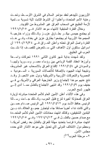 ‫ﺍﻷﻭﺭﺒﻴﻭﻥ ﺘﺄﻴﻴﺩﻫﻡ ﻟﻌﻘﺩ ﻤﺅﺘﻤﺭ ﺍﻟﺴﻼﻡ ﻓﻲ ﺍﻟﺸﺭﻕ ﺍﻷﻭﺴـﻁ، ﻭﺘﺤـﺕ‬
‫ﺭﻋﺎﻴﺔ ﺍﻷﻤﻡ ﺍﻟﻤﺘﺤﺩﺓ، ﻭﺃﻋﻠﻨﻭﺍ ﺃﻥ ﺍﻟﺸﺭﻁ ﺍﻟﺜﺎﺒﺕ ﻷﻴﺔ ﺘﺴﻭﻴﺔ ﺴـﻠﻤﻴﺔ‬
        ‫ﻷﺯﻤﺔ ﺍﻟﺨﻠﻴﺞ ﻫﻲ ﺍﻨﺴﺤﺎﺏ ﺍﻟﻌﺭﺍﻕ ﻏﻴﺭ ﺍﻟﻤﺸﺭﻭﻁ ﻤﻥ ﺍﻟﻜﻭﻴﺕ.‬
‫ﻭﺨﻼل ﺍﻟﻔﺘﺭﺓ ﺍﻟﻤﺘﺒﻘﻴﺔ ﻻﻨﺘﻬﺎﺀ ﻤﻭﻋﺩ ﺍﻻﻨﺫﺍﺭ ﻓـﻲ ٥١/١/١٩٩١‬
‫ﻟﻡ ﻴﺠﺘﻤﻊ ﺠﻴﻤﺱ ﺒﻴﻜـﺭ ﺒﻁـﺎﺭﻕ ﻋﺯﻴـﺯ ﻭﻜـﺫﻟﻙ ﻭﺯﺭﺍﺀ ﺨﺎﺭﺠﻴـﺔ‬
‫ﺍﻟﻤﺠﻤﻭﻋﺔ ﺍﻷﻭﺭﺒﻴﺔ ﻟﻡ ﻴﺠﺘﻤﻌﻭﺍ ﺒﻁﺎﺭﻕ ﻋﺯﻴﺯ ﻓﻲ ﺒﻐﺩﺍﺩ، ﻭﻓـﻲ ﻫـﺫﻩ‬
‫ﺍﻟﻔﺘﺭﺓ ﻭﺍﺼل ﺍﻟﻌﺭﺍﻕ ﺘﻌ ﹼﺘﻪ ﻭﺃﻋﻠﻥ ﺍﻟﻌـﺭﺍﻕ ﻓـﻲ ٤٢/٢١/٠٩٩١ ﺃﻥ‬
                                          ‫ﻨ‬
‫ﺍﺴﺭﺍﺌﻴل ﺴﺘﻜﻭﻥ ﺃﻭل ﺍﻷﻫﺩﺍﻑ ﺍﻟﺘﻲ ﺴـﺘﺘﻌ ‪‬ﺽ ﻟﻠﻘﺼـﻑ ﺇﺫﺍ ﻨﺸـﺒﺕ‬
                        ‫ﺭ‬
                                                  ‫ﺍﻟﺤﺭﺏ ﻓﻲ ﺍﻟﺨﻠﻴﺞ.‬
‫ﻭﻟﻘﺩ ﺸﻬﺩﺕ ﺒﺩﺍﻴﺔ ﺸﻬﺭ ﻜﺎﻨﻭﻥ ﺍﻟﺜﺎﻨﻲ ١٩٩١ ﺘﺤﺭﻜﺎﺕ ﻭﺍﺴـﻌﺔ‬
‫ﻭﺃﺒﺭﺯﻫﺎ ﺍﻨﻌﻘﺎﺩ ﺍﻟﻘﻤﺔ ﺍﻟﺭﺒﺎﻋﻲ ﺒﻴﻥ ﺭﺅﺴﺎﺀ ﻤﺼـﺭ ﻭﺴـﻭﺭﻴﺎ ﻭﻟﻴﺒﻴـﺎ‬
‫ﻭﺍﻟﺴﻭﺩﺍﻥ ﻓﻲ ٤/١/١٩٩١ ﻻﻗﻨﺎﻉ ﺍﻟﻌﺭﺍﻕ ﺒﺎﻻﻨﺴﺤﺎﺏ ﻏﻴﺭ ﺍﻟﻤﺸﺭﻭﻁ،‬
‫ﻭﻨﺘﻴﺠﺔ ﻟﻬﺫﻩ ﺍﻟﺠﻬﻭﺩ ﺒﺎﻹﻀﺎﻓﺔ ﻟﻼﺘﺼﺎﻻﺕ ﺍﻟﺴﻭﺭﻴﺔ - ﺍﻟﺴـﻌﻭﺩﻴﺔ -‬
‫ﺍﻟﻤﺼﺭﻴﺔ ﻭﺍﻟﺘﺤﺭﻜﺎﺕ ﺍﻷﻭﺭﺒﻴﺔ ﻭﺍﻷﻤﺭﻴﻜﻴﺔ ﻭﺩﻭل ﻋﺩﻡ ﺍﻻﻨﺤﻴـﺎﺯ ﻭﻗـﺩ‬
‫ﻨﺘﺞ ﻋﻨﻬﻡ ﻤﻭﻋﺩﺍ ﻻﺠﺘﻤﺎﻉ ﻭﺯﻴﺭ ﺍﻟﺨﺎﺭﺠﻴﺔ ﺍﻟﻌﺭﺍﻗﻲ ﻭﺍﻷﻤﺭﻴﻜـﻲ ﻓـﻲ‬
                                                   ‫ﹰ‬
‫ﺠﻨﻴﻑ ﻴﻭﻡ ٩/١/١٩٩١ ﻭﻗﺩ ﺍﻨﺘﻬﻰ ﺍﻻﺠﺘﻤﺎﻉ ﺒﺎﻟﻔﺸل ﻤﻤـﺎ ﺃﺩﻯ ﺇﻟـﻰ‬
                                                ‫ﻅﻬﻭﺭ ﺸﺒﺢ ﺍﻟﺤﺭﺏ.‬
‫ﻭﻓﻲ ﻫﺫﻩ ﺍﻷﺜﻨﺎﺀ ﺃﻋﻠﻥ ﺍﻷﻤﻴﻥ ﺍﻟﻌﺎﻡ ﻟﻸﻤﻡ ﺍﻟﻤﺘﺤﺩﺓ ﻤﺒﺎﺩﺭﺘﻪ ﻟﺯﻴﺎﺭﺓ‬
‫ﺍﻟﻌﺭﺍﻕ ﻜﻤﺤﺎﻭﻟﺔ ﺃﺨﻴﺭﺓ ﻟﻨﺯﻉ ﻓﺘﻴل ﺍﻟﺤﺭﺏ، ﻭﻜـﺫﻟﻙ ﺠـﺎﺀﺕ ﺭﺴـﺎﻟﺔ‬
‫ﺍﻟﺭﺌﻴﺱ ﺤﺎﻓﻅ ﺍﻷﺴﺩ ﻴﻭﻡ ٢١/١/١٩٩١ ﺇﻟﻰ ﺍﻟﺭﺌﻴﺱ ﺼـﺩﺍﻡ ﺤﺴـﻴﻥ‬
‫ﻭﺍﻟﺘﻲ ﻜﺎﻨﺕ ﻨﺩﺍﺀ ﺃﺨﻭﻴﺎ ﺼﺎﺩﻗﺎ ﺠﺎﺀ ﻟﻴﺘﺠﺎﻭﺯ ﺠﻤﻴـﻊ ﺍﻟﺨﻼﻓـﺎﺕ ﺒـﻴﻥ‬
                                     ‫ﹰ‬      ‫ﹰ‬       ‫‪‬‬
‫ﺍﻟﺒﻠﺩﻴﻥ ﺍﻟﺸﻘﻴﻘﻴﻥ، ﻭﻜﺫﻟﻙ ﺍﻨﺘﻬﺕ ﻤﺤﺎﺩﺜﺎﺕ ﺍﻷﻤﻴﻥ ﺍﻟﻌﺎﻡ ﻟﻸﻤﻡ ﺍﻟﻤﺘﺤـﺩﺓ‬
‫ﻤﻊ ﺼﺩﺍﻡ ﺤﺴﻴﻥ ﺒﺎﻟﻔﺸـل ﻓـﻲ ٣١/١/١٩٩١ ﻭﻓـﻲ ٥١/١/١٩٩١‬
‫ﺍﻨﺘﻬﺕ ﻤﺒﺎﺩﺭﺓ ﻓﺭﻨﺴﺎ ﺒﺘﺤﺩﻴﺩ ﻤﻬﻠﺔ ﻟﻠﻌﺭﺍﻕ ﺒﺎﻟﻔﺸل ﺒﻌﺩ ﺭﻓﺽ ﺃﻤﺭﻴﻜـﺎ‬
‫ﻭﻤﻌﻅﻡ ﺩﻭل ﺍﻻﺌﺘﻼﻑ ﺍﻟﺩﻭﻟﻲ ﻷﻱ ﺘﻌﺩﻴل ﻋﻠﻰ ﻤﻭﻋﺩ ﺍﻻﻨﺫﺍﺭ ﺍﻟﺫﻱ ﺤﺩﺩﻩ‬
                                                      ‫ﻤﺠﻠﺱ ﺍﻷﻤﻥ.‬
                                              ‫)٥٤(‬
                                            ‫٢- ﻤﺭﺤﻠﺔ ﺍﻟﺤﺭﺏ :‬

                             ‫- ١٩ -‬
 