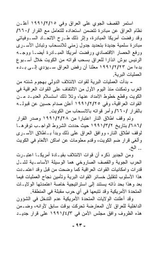 ‫ﺍﺴﺘﻤﺭ ﺍﻟﻘﺼﻑ ﺍﻟﺠﻭﻱ ﻋﻠﻰ ﺍﻟﻌﺭﺍﻕ ﻭﻓﻲ ٥١/٢/١٩٩١ ﺃﻋﻠـﻥ‬
‫ﻨﻅﺎﻡ ﺍﻟﻌﺭﺍﻕ ﻋﻥ ﻤﺒﺎﺩﺭﺓ ﺘﺘﻀﻤﻥ ﺍﺴﺘﻌﺩﺍﺩﻩ ﻟﻠﺘﻌﺎﻤل ﻤﻊ ﺍﻟﻘﺭﺍﺭ /٠٦٦/‬
‫ﻭﻗﺩ ﺭﻓﻀﺕ ﺃﻤﺭﻴﻜﺎ ﺍﻟﻤﺒﺎﺩﺭﺓ، ﻭﺇﺜﺭ ﺫﻟﻙ ﻁـﺭﺡ ﺍﻻﺘﺤـﺎﺩ ﺍﻟﺴـﻭﻓﻴﺎﺘﻲ‬
‫ﻤﺒﺎﺩﺭﺓ ﺴﻠﻤﻴﺔ ﺠﺩﻴﺩﺓ ﺒﺘﺤﺩﻴﺩ ﺠﺩﻭل ﺯﻤﻨﻲ ﻟﻼﻨﺴﺤﺎﺏ ﻭﺘﺒﺎﺩل ﺍﻷﺴـﺭﻯ‬
‫ﻭﺭﻓﻊ ﺍﻟﺤﺼﺎﺭ ﺍﻻﻗﺘﺼﺎﺩﻱ ﻭﺭﻓﻀﺕ ﺃﻤﺭﻴﻜﺎ ﺍﻟﻤﺒـﺎﺩﺭﺓ ﺃﻴﻀـﺎ ﻭﻭﺠـﻪ‬
        ‫ﹰ‬
‫ﺍﻟﺭﺌﻴﺱ ﺒﻭﺵ ﺍﻨﺫﺍﺭﺍ ﻟﻠﻌﺭﺍﻕ ﺒﺴﺤﺏ ﻗﻭﺍﺘﻪ ﻤﻥ ﺍﻟﻜﻭﻴﺕ ﺨﻼل ﺃﺴـﺒﻭﻉ‬
                                             ‫ﹰ‬
‫ﺒﺩﺀﺍ ﻤﻥ ٣٢/٢/١٩٩١ ﻤﻌﻠﻨﺎ ﺃﻥ ﺭﻓﺽ ﺍﻟﻌﺭﺍﻕ ﺴـﻴﺅﺩﻱ ﺇﻟـﻰ ﺒـﺩﺀ‬
                                     ‫ﹰ‬                       ‫ﹰ‬
                                                 ‫ﺍﻟﻌﻤﻠﻴﺎﺕ ﺍﻟﺒﺭﻴﺔ.‬
‫- ﺒﺩﺃﺕ ﺍﻟﻌﻤﻠﻴﺎﺕ ﺍﻟﺒﺭﻴﺔ ﻟﻘﻭﺍﺕ ﺍﻻﺌﺘﻼﻑ ﺍﻟﺩﻭﻟﻲ ﺒﻬﺠﻭﻡ ﺸﻨﺘﻪ ﻤﻥ‬
‫ﺍﻟﻐﺭﺏ ﻭﺘﻤﻜﻨﺕ ﻤﻨﺫ ﺍﻟﻴﻭﻡ ﺍﻷﻭل ﻤﻥ ﺍﻻﻟﺘﻔﺎﻑ ﻋﻠﻰ ﺍﻟﻘﻭﺍﺕ ﺍﻟﻌﺭﺍﻗﻴﺔ ﻓﻲ‬
‫ﺍﻟﻜﻭﻴﺕ ﻭﻗﻁﻊ ﺨﻁﻭﻁ ﺍﻻﻤﺩﺍﺩ ﻋﻨﻬﺎ، ﻭﺘﻼ ﺫﻟﻙ ﺍﺴﺘﺴﻼﻡ ﺍﻟﻌﺩﻴـﺩ ﻤـﻥ‬
‫ﺍﻟﻘﻭﺍﺕ ﺍﻟﻌﺭﺍﻗﻴﺔ، ﻭﻓﻲ ٥٢/٢/١٩٩١ ﺃﻋﻠﻥ ﺼﺩﺍﻡ ﺤﺴﻴﻥ ﻋﻥ ﻗﺒﻭﻟـﻪ‬
                 ‫ﺒﺎﻟﻘﺭﺍﺭ /٠٦٦/ ﻭﺃﻤﺭ ﻗﻭﺍﺘﻪ ﺒﺎﻻﻨﺴﺤﺎﺏ ﻤﻥ ﺍﻟﻜﻭﻴﺕ.‬
‫ﻭﺘﻡ ﻭﻗﻑ ﺍﻁﻼﻕ ﺍﻟﻨﺎﺭ ﺍﻋﺘﺒﺎﺭﺍ ﻤﻥ ٨٢/٢/١٩٩١ ﻭﺼﺩﺭ ﺍﻟﻘﺭﺍﺭ‬
                                ‫ﹰ‬
‫/٦٨٦/ ﺒﺘﺎﺭﻴﺦ ٢/٣/١٩٩١ ﺤﻴﺙ ﺤﺩﺩﺕ ﺍﻟﺸﺭﻭﻁ ﺍﻟﻭﺍﺠـﺏ ﺘﻭﻓﺭﻫـﺎ‬
‫ﻟﻭﻗﻑ ﺍﻁﻼﻕ ﺍﻟﻨﺎﺭ، ﻭﻭﺍﻓﻕ ﺍﻟﻌﺭﺍﻕ ﻋﻠﻰ ﺫﻟﻙ ﻭﺒﺩﺃ ﺒـﺎﻁﻼﻕ ﺍﻷﺴـﺭﻯ‬
‫ﻭﺃﻟﻐﻰ ﻗﺭﺍﺭ ﻀﻡ ﺍﻟﻜﻭﻴﺕ، ﻭﻗﺩﻡ ﻤﻌﻠﻭﻤﺎﺕ ﻋﻥ ﺍﻤﺎﻜﻥ ﺍﻷﻟﻐﺎﻡ ﻓﻲ ﺍﻟﻜﻭﻴﺕ‬
                                                          ‫.. ﺍﻟﺦ.‬
‫ﻭﻤﻥ ﺍﻟﺠﺩﻴﺭ ﺫﻜﺭﻩ ﺃﻥ ﻗﻭﺍﺕ ﺍﻻﺌﺘﻼﻑ ﺒﻘﻴـﺎﺩﺓ ﺃﻤﺭﻴﻜـﺎ ﺍﻋﺘﺒـﺭﺕ‬
‫ﺍﻟﺤﺭﺏ ﺍﻟﺠﻭﻴﺔ ﻭﺍﻟﻘﺼﻑ ﺍﻟﺼﺎﺭﻭﺨﻲ ﻫﻤﺎ ﺍﻟﻭﺴﻴﻠﺔ ﺍﻷﺴﺎﺴـﻴﺔ ﻟﺸـل‬
‫ﻗﺩﺭﺍﺕ ﻭﺍﻤﻜﺎﻨﻴﺎﺕ ﺍﻟﻘﻭﺍﺕ ﺍﻟﻌﺭﺍﻗﻴﺔ ﻜﻤﺎ ﻭ ‪‬ﺤﺕ ﻤﻥ ﻗﺒل ﻭﻗﺩ ﺍﻋﺘﻤـﺩﺕ‬
                         ‫ﻀ‬
‫ﻫﺫﺍ ﺍﻷﺴﻠﻭﺏ ﻟﺘﻘﻠﻴل ﺨﺴﺎﺌﺭ ﺍﻟﻘﻭﺍﺕ ﺍﻟﺒﺭﻴﺔ ﻭﺘﺄﻤﻴﻥ ﻨﺠﺎﺡ ﺍﻟﻌﻤﻠﻴﺎﺕ ﻓﻴﻤﺎ‬
‫ﺒﻌﺩ ﻭﻫﺫﺍ ﺒﺤﺩ ﺫﺍﺘﻪ ﻴﺴﺘﻨﺩ ﺇﻟﻰ ﺍﺴﺘﺭﺍﺘﻴﺠﻴﺔ ﺨﺎﺼﺔ ﺍﻋﺘﻤﺩﺘﻬﺎ ﺍﻟﻭﻻﻴـﺎﺕ‬
       ‫ﺍﻟﻤﺘﺤﺩﺓ ﺍﻷﻤﺭﻴﻜﻴﺔ ﻭﻗﺩ ﺘﺘﺒﻌﻬﺎ ﻓﻲ ﺃﻱ ﺤﺭﺏ ﻤﻘﺒﻠﺔ ﻓﻲ ﺍﻟﻤﻨﻁﻘﺔ.‬
‫ﻭﻗﺩ ﺃﻋﻠﻨﺕ ﺍﻟﻭﻻﻴﺎﺕ ﺍﻟﻤﺘﺤﺩﺓ ﺍﻷﻤﺭﻴﻜﻴﺔ ﻋﺩﻡ ﺍﻟﺘﺩﺨل ﻓﻲ ﺍﻟﺸﺅﻭﻥ‬
‫ﺍﻟﺩﺍﺨﻠﻴﺔ ﻟﻠﻌﺭﺍﻕ ﻷﻥ ﺍﻟﻤﻌﺎﺭﻀﺔ ﺘﺤﺭﻜﺕ ﺒﻭﻗﺕ ﺴﺎﺒﻕ ﻷﻭﺍﻨﻪ، ﻭﻀـﻤﻥ‬
‫ﻫﺫﻩ ﺍﻟﻅﺭﻭﻑ ﻭﺍﻓﻕ ﻤﺠﻠﺱ ﺍﻷﻤﻥ ﻓﻲ ٣/٤/١٩٩١ ﻋﻠﻰ ﻗﺭﺍﺭ ﺠﺩﻴـﺩ‬

                             ‫- ٣٩ -‬
 