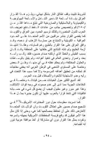 ‫ﻟﺸﺭﻭﻁ ﺘﺜﺒﻴﺕ ﻭﻗﻑ ﺍﻁﻼﻕ ﺍﻟﻨﺎﺭ ﺒﺸﻜل ﻨﻬﺎﺌﻲ، ﻭﻴﻠـﺯﻡ ﻫـﺫﺍ ﺍﻟﻘـﺭﺍﺭ‬
‫ﺍﻟﻌﺭﺍﻕ ﺒﺈﺒـﺎﺩﺓ ﺃﺴـﻠﺤﺔ ﺍﻟﺘـﺩﻤﻴﺭ ﺍﻟﺸـﺎﻤل ﻭﺍﻷﺴـﻠﺤﺔ ﺍﻟﺒﻴﻭﻟﻭﺠﻴـﺔ‬
‫ﻭﺍﻟﻜﻴﻤﻴﺎﻭﻴﺔ ﻭﺍﻟﺒﻼﺴﺘﻴﻜﻴﺔ ﻭﺍﻟﺼﺎﺭﻭﺨﻴﺔ ﺍﻟﺘﻲ ﺘﺒﻠﻎ ﻤـﺩﺍﻫﺎ ﺍﻜﺜـﺭ ﻤـﻥ‬
‫/٠٥١/ ﻜﻡ ﻭﺘﺨﺼﻴﺹ ﺠﺎﻨﺏ ﻤﻥ ﻋﺎﺌﺩﺍﺕ ﺍﻟـﻨﻔﻁ ﻟـﺩﻓﻊ ﺘﻌﻭﻴﻀـﺎﺕ‬
‫ﺍﻟﺤﺭﺏ ﻟﻠﺩﻭل ﺍﻟﻤﺘﻀﺭﺭﺓ ﻭﻜﺫﻟﻙ ﺘﺭﺴﻴﻡ ﺍﻟﺤﺩﻭﺩ ﺒﻴﻥ ﺍﻟﻌﺭﺍﻕ ﻭﺍﻟﻜﻭﻴـﺕ‬
‫ﻜﻤﺎ ﻴﻘﻀﻲ ﺍﻟﻘﺭﺍﺭ ﺒﻨﺸﺭ ﻤﺭﺍﻗﺒﻴﻥ ﻤﻥ ﺍﻷﻤﻡ ﺍﻟﻤﺘﺤـﺩﺓ ﻋﻠـﻰ ﺍﻟﺤـﺩﻭﺩ‬
‫ﺍﻟﻌﺭﺍﻗﻴﺔ - ﺍﻟﻜﻭﻴﺘﻴﺔ ﻭﺍﻻﻤﺘﻨﺎﻉ ﻋﻥ ﻤﻤﺎﺭﺴﺔ ﺍﻻﺭﻫﺎﺏ ﺃﻭ ﺩﻋﻤﻪ، ﻭﻗـﺩ‬
‫ﻭﺍﻓﻕ ﺍﻟﻌﺭﺍﻕ ﻋﻠﻰ ﻫﺫﺍ ﺍﻟﻘﺭﺍﺭ ﺒﺎﻟﻁﺒﻊ ﺭﻏﻡ ﻗﺴﺎﻭﺘﻪ، ﻭﻫﻜـﺫﺍ ﺍﻨﺘﻬـﺕ‬
‫ﺃﺯﻤﺔ ﺍﻟﺨﻠﻴﺞ ﻭﻟﻡ ﺘﻨﺘﻪ ﺍﻟﻨﺘﺎﺌﺞ ﺍﻟﺘﻲ ﺨﻠﻔﺘﻬﺎ ﻋﻠﻰ ﺍﻟﻤﻨﻁﻘﺔ ﻭﻗـﺩ ﻜـﺎﻥ‬
‫ﺒﺴﺒﺏ ﺍﻟﻁﻴﺵ ﻭﺍﻟﺨﻁﺄ ﺍﻟﺫﻱ ﺍﺭﺘﻜﺒﻪ ﺼﺩﺍﻡ ﺤﺴﻴﻥ، ﻓﻠﻘﺩ ﺭﻜـﺏ ﺭﺃﺴـﻪ‬
‫ﺒﻌﻨﺩ ﻭﺍﺼﺭﺍﺭ ﻭﺘﺤﺩﻯ ﺍﻟﻌﺎﻟﻡ ﻓﻲ ﺘﻨﻔﻴﺫ ﺃﻫﻭﺍﺌﻪ، ﻭﻟﻡ ﻴﻘﺒل ﺒﺎﻟﻭﺴـﺎﻁﺎﺕ‬
‫ﻭﺍﻟﺤﻠﻭل ﺍﻟﻤﺨﺘﻠﻔﺔ، ﻭﻟﻡ ﻴﺤﻜﻡ ﻋﻘﻠﻪ ﻓـﻲ ﺃﻱ ﻤﻨﻬـﺎ، ﻭﻅـﻥ ﺍﻟـﺒﻌﺽ‬
‫ﻭﺨﺎﺼﺔ ﻋﻠﻰ ﺍﻟﻤﺴﺘﻭﻯ ﺍﻟﺸﻌﺒﻲ ﻓﻲ ﺍﻟﻭﻁﻥ ﺍﻟﻌﺭﺒﻲ ﺃﻨﻪ ﻴﺨﻔﻲ ﻤﻔﺎﺠﺂﺕ‬
‫ﻗﺩ ﺘﻤﻜﻨﻪ ﻤﻥ ﺘﺤﻘﻴﻕ ﺃﻫﺩﺍﻓﻪ ﺍﻟﻤﺭﺴﻭﻤﻪ ﻭﺇﻻ ﻓﻤﺎ ﺴﺒﺏ ﻫﺫﺍ ﺍﻟﺘﻌ ﹼﺕ ﻓﻲ‬
     ‫ﻨ‬
            ‫ﺭﺃﻴﻪ ﻭﻋﺩﻡ ﺍﻻﺴﺘﺠﺎﺒﺔ ﻟﻼﺨﻭﺓ ﻭﺍﻷﺼﺩﻗﺎﺀ ﻗﺒل ﺒﺩﺀ ﺍﻟﺤﺭﺏ.‬
‫ﻟﻘﺩ ﺃﺸﻴﻊ ﺍﻟﻜﺜﻴﺭ ﺤﻭل ﺍﻟﺨﻴﺎﻨﺎﺕ ﻀـﻤﻥ ﻗﻴﺎﺩﺍﺘـﻪ ﻭﺨﺎﺼـﺔ ﻓـﻲ‬
‫ﺍﻟﺩﻓﺎﻋﺎﺕ ﺍﻟﺠﻭﻴﺔ ﻤﻤﺎ ﺃﺩﻯ ﺇﻟﻰ ﻋﺩﻡ ﺼﻤﻭﺩﻩ ﻓﻲ ﻭﺠﻪ ﻗﻭﺍﺕ ﺍﻻﺌﺘﻼﻑ،‬
‫ﻭﻫﺫﺍ ﻏﻴﺭ ﻤﺒﺭﺭ ﻭﻏﻴﺭ ﻤﻘﺒﻭل ﻓﻴﺠﺏ ﺃﻥ ﻴﻀﻊ ﻜل ﺸﻲﺀ ﻓﻲ ﺤﺴـﺒﺎﻨﻪ‬
‫ﻓﺎﻟﻘﻴﺎﺩﺓ ﺍﻟﺘﻲ ﺘﺘﺨﺫ ﻗﺭﺍﺭﺍ ﺒﺎﻟﺤﺭﺏ ﻋﻠﻴﻬﺎ ﺃﻥ ﺘﻜﻭﻥ ﺠﺩﻴﺭﺓ ﺒﻤﺜـل ﻫـﺫﺍ‬
                                         ‫ﹰ‬
                                                        ‫ﺍﻟﻘﺭﺍﺭ.‬
     ‫)٦٤(‬
‫ﻓـﻲ‬       ‫ﻜﻤﺎ ﺘﺴ ‪‬ﺒﺕ ﻤﻌﻠﻭﻤﺎﺕ ﺤﻭل ﺩﻭﺭ ﺍﻟﻤﺨﺎﺒﺭﺍﺕ ﺍﻷﻤﺭﻴﻜﻴـﺔ‬
                                                  ‫ﺭ‬
‫ﺘﺸﺠﻴﻊ ﺼﺩﺍﻡ ﺤﺴﻴﻥ ﻋﻠﻰ ﺍﺤﺘﻼل ﺍﻟﻜﻭﻴـﺕ ﻭﺃﻥ ﺍﻟﻭﻻﻴـﺎﺕ ﺍﻟﻤﺘﺤـﺩﺓ‬
‫ﻻﺘﻌﺎﺭﺽ ﺫﻟﻙ ﻋﻠﻰ ﺃﻥ ﺘﺤﺘﻔﻅ ﺒﻤﺼﺎﻟﺤﻬﺎ ﻜﻤﺎ ﻫﻲ، ﻭﺤﺘﻰ ﺇﺫﺍ ﻜﺎﻥ ﻤﺜل‬
‫ﻫﺫﺍ ﺍﻷﻤﺭ ﻓﻴﻜﻭﻥ ﻗﺩ ﻭﻗﻊ ﻓﺭﻴﺴﺔ ﺍﻟﻤﺨﻁﻁﺎﺕ ﺍﻷﻤﺭﻴﻜﻴﺔ ﺒﺠﻬﻠﻪ ﻭﺘﺴ ‪‬ﻋﻪ‬
   ‫ﺭ‬
‫ﻭﺘﻔ ‪‬ﺩﻩ ﺒﻤﺜل ﻫﺫﺍ ﺍﻟﻘﺭﺍﺭ ﺩﻭﻥ ﺃﻱ ﻤﺸﺎﺭﻜﺔ ﺃﻭ ﺃﺨﺫ ﻤﻭﺍﻓﻘﺔ ﻋﺭﺒﻴﺔ ﺘﺒﺭﺭ‬
                                                          ‫ﺭ‬
                                                    ‫ﻟﻪ ﺃﻁﻤﺎﻋﻪ.‬


                            ‫- ٤٩ -‬
 