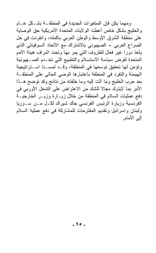 ‫ﻭﻤﻬﻤﺎ ﻴﻜﻥ ﻓﺈﻥ ﺍﻟﻤﺘﻐﻴﺭﺍﺕ ﺍﻟﺠﺩﻴﺩﺓ ﻓﻲ ﺍﻟﻤﻨﻁﻘـﺔ ﺒﺸـﻜل ﻋـﺎﻡ‬
‫ﻭﺍﻟﺨﻠﻴﺞ ﺒﺸﻜل ﺨﺎﺹ ﺃﻋﻁﺕ ﺍﻟﻭﻻﻴﺎﺕ ﺍﻟﻤﺘﺤﺩﺓ ﺍﻷﻤﺭﻴﻜﻴﺔ ﺤﻕ ﺍﻟﻭﺼﺎﻴﺔ‬
‫ﻋﻠﻰ ﻤﻨﻁﻘﺔ ﺍﻟﺸﺭﻕ ﺍﻷﻭﺴﻁ ﻭﺍﻟﻭﻁﻥ ﺍﻟﻌﺭﺒﻲ ﺒﺎﻜﻤﻠﻪ، ﻭﺍﻨﻔﺭﺩﺕ ﻓﻲ ﺤل‬
‫ﺍﻟﺼﺭﺍﻉ ﺍﻟﻌﺭﺒﻲ - ﺍﻟﺼﻬﻴﻭﻨﻲ ﺒﺎﻻﺸﺘﺭﺍﻙ ﻤﻊ ﺍﻻﺘﺤﺎﺩ ﺍﻟﺴﻭﻓﻴﺎﺘﻲ ﺍﻟﺫﻱ‬
‫ﻴﺄﺨﺫ ﺩﻭﺭﺍ ﻏﻴﺭ ﻓ ‪‬ﺎل ﻟﻠﻅﺭﻭﻑ ﺍﻟﺘﻲ ﻴﻤﺭ ﺒﻬﺎ ﻭﺘﺤﺕ ﺍﺸﺭﺍﻑ ﻫﻴﺌﺔ ﺍﻷﻤﻡ‬
                                              ‫ﻌ‬      ‫ﹰ‬
‫ﺍﻟﻤﺘﺤﺩﺓ ﻟﻔﺭﺽ ﺴﻴﺎﺴﺔ ﺍﻻﺴﺘﺴﻼﻡ ﻭﺍﻟﺘﻁﺒﻴﻊ ﺍﻟﺘﻲ ﺘﺨـﺩﻡ ﺍﻟﺼـﻬﻴﻭﻨﻴﺔ‬
‫ﻭﺘﺅﻤﻥ ﻟﻬﺎ ﺘﺤﻘﻴﻕ ﺘﻭﺴﻌﻬﺎ ﻓﻲ ﺍﻟﻤﻨﻁﻘﺔ، ﻭﻗـﺩ ﻟﻤﺴـﻨﺎ ﺍﺴـﺘﺭﺍﺘﻴﺠﻴﺔ‬
‫ﺍﻟﻬﻴﻤﻨﺔ ﻭﺍﻟﺘﻔﺭﺩ ﻓﻲ ﺍﻟﻤﻨﻁﻘﺔ ﺒﺎﻋﺘﺒﺎﺭﻫﺎ ﺍﻟﻭﺼﻲ ﺍﻟﺤﺎﻟﻲ ﻋﻠﻰ ﺍﻟﻤﻨﻁﻘـﺔ‬
‫ﺒﻌﺩ ﺤﺭﺏ ﺍﻟﺨﻠﻴﺞ ﻭﻤﺎ ﺁﻟﺕ ﺇﻟﻴﻪ ﻭﻤﺎ ﺨﹼﻔﺘﻪ ﻤﻥ ﻨﺘﺎﺌﺞ ﻭﻗﺩ ﺘﻭ ‪‬ﺢ ﻫـﺫﺍ‬
       ‫ﻀ‬                   ‫ﻠ‬
‫ﺍﻷﻤﺭ ﺒﻤﺎ ﻻﻴﺘﺭﻙ ﻤﺠﺎﻻ ﻟﻠﺸﻙ ﻤﻥ ﺍﻻﻋﺘﺭﺍﺽ ﻋﻠﻰ ﺍﻟﺘﺩﺨل ﺍﻷﻭﺭﺒﻲ ﻓﻲ‬
                                         ‫ﹰ‬
‫ﺩﻓﻊ ﻋﻤﻠﻴﺎﺕ ﺍﻟﺴﻼﻡ ﻓﻲ ﺍﻟﻤﻨﻁﻘﺔ ﻤﻥ ﺨﻼل ﺯﻴـﺎﺭﺓ ﻭﺯﻴـﺭ ﺍﻟﺨﺎﺭﺠﻴـﺔ‬
‫ﺍﻟﻔﺭﻨﺴﻴﺔ ﻭﺯﻴﺎﺭﺓ ﺍﻟﺭﺌﻴﺱ ﺍﻟﻔﺭﻨﺴﻲ ﺠﺎﻙ ﺸﻴﺭﺍﻙ ﻟﻜـل ﻤـﻥ ﺴـﻭﺭﻴﺎ‬
‫ﻭﻟﺒﻨﺎﻥ ﻭﺍﺴﺭﺍﺌﻴل ﻭﺘﻘﺩﻴﻡ ﺍﻟﻤﻘﺘﺭﺤﺎﺕ ﻟﻠﻤﺸﺎﺭﻜﺔ ﻓﻲ ﺩﻓﻊ ﻋﻤﻠﻴﺔ ﺍﻟﺴﻼﻡ‬
                                                    ‫ﺇﻟﻰ ﺍﻷﻤﺎﻡ.‬




                           ‫- ٥٩ -‬
 