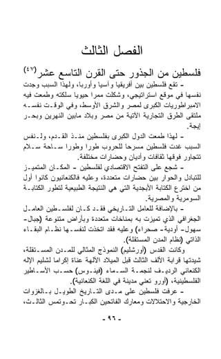 ‫ﺍﻟﻔﺼل ﺍﻟﺜﺎﻟﺙ‬
‫)٧٤(‬
     ‫ﻓﻠﺴﻁﻴﻥ ﻤﻥ ﺍﻟﺠﺫﻭﺭ ﺤﺘﻰ ﺍﻟﻘﺭﻥ ﺍﻟﺘﺎﺴﻊ ﻋﺸﺭ‬
‫- ﺘﻘﻊ ﻓﻠﺴﻁﻴﻥ ﺒﻴﻥ ﺃﻓﺭﻴﻘﻴﺎ ﻭﺁﺴﻴﺎ ﻭﺃﻭﺭﺒﺎ، ﻭﻟﻬﺫﺍ ﺍﻟﺴﺒﺏ ﻭﺠﺩﺕ‬
‫ﻨﻔﺴﻬﺎ ﻓﻲ ﻤﻭﻗﻊ ﺍﺴﺘﺭﺍﺘﻴﺠﻲ، ﻭﺸﻜﻠﺕ ﻤﻤﺭﺍ ﺤﻴﻭﻴﺎ ﺴﻠﻜﺘﻪ ﻭﻁﻤﻌﺕ ﻓﻴﻪ‬
                    ‫ﹰ‬      ‫ﹰ‬
‫ﺍﻻﻤﺒﺭﺍﻁﻭﺭﻴﺎﺕ ﺍﻟﻜﺒﺭﻯ ﻟﻤﺼﺭ ﻭﺍﻟﺸﺭﻕ ﺍﻷﻭﺴﻁ، ﻭﻓﻲ ﺍﻟﻭﻗـﺕ ﻨﻔﺴـﻪ‬
‫ﻤﻠﺘﻘﻰ ﺍﻟﻁﺭﻕ ﺍﻟﺘﺠﺎﺭﻴﺔ ﺍﻵﺘﻴﺔ ﻤﻥ ﻤﺼﺭ ﻭﺒﻼﺩ ﻤﺎﺒﻴﻥ ﺍﻟﻨﻬﺭﻴﻥ ﻭﺒﺤـﺭ‬
                                                              ‫ﺇﻴﺠﺔ.‬
‫- ﻟﻬﺫﺍ ﻁﻤﻌﺕ ﺍﻟﺩﻭل ﺍﻟﻜﺒﺭﻯ ﺒﻔﻠﺴﻁﻴﻥ ﻤﻨـﺫ ﺍﻟﻘـﺩﻡ، ﻭﻟـﻨﻔﺱ‬
‫ﺍﻟﺴﺒﺏ ﻏﺩﺕ ﻓﻠﺴﻁﻴﻥ ﻤﺴﺭﺤﺎ ﻟﻠﺤﺭﻭﺏ ﻁﻭﺭﺍ ﻭﻁﻭﺭﺍ ﺴـﺎﺤﺔ ﺴـﻼﻡ‬
                ‫ﹰ‬        ‫ﹰ‬              ‫ﹰ‬
                      ‫ﺘﺘﺠﺎﻭﺭ ﻓﻭﻗﻬﺎ ﺜﻘﺎﻓﺎﺕ ﻭﺃﺩﻴﺎﻥ ﻭﺤﻀﺎﺭﺍﺕ ﻤﺨﺘﻠﻔﺔ.‬
‫- ﺸ ‪‬ﻊ ﻋﻠﻰ ﺍﻟﺘﻔ ﹼﺢ ﺍﻻﻗﺘﺼﺎﺩﻱ ﻟﻔﻠﺴﻁﻴﻥ - ﺍﻟﻤﻜـﺎﻥ ﺍﻟﻤﺘﻤﻴـﺯ‬
                                             ‫ﺘ‬         ‫ﺠ‬
‫ﻟﻠﺘﺒﺎﺩل ﻭﺍﻟﺤﻭﺍﺭ ﺒﻴﻥ ﺤﻀﺎﺭﺍﺕ ﻤﺘﻌﺩﺩﺓ، ﻭﻋﻠﻴﻪ ﻓﺎﻟﻜﻨﻌﺎﻨﻴﻭﻥ ﻜﺎﻨﻭﺍ ﺃﻭل‬
‫ﻤﻥ ﺍﺨﺘﺭﻉ ﺍﻟﻜﺘﺎﺒﺔ ﺍﻷﺒﺠﺩﻴﺔ ﺍﻟﺘﻲ ﻫﻲ ﺍﻟﻨﺘﻴﺠﺔ ﺍﻟﻁﺒﻴﻌﻴﺔ ﻟﺘﻁﻭﺭ ﺍﻟﻜﺘﺎﺒـﺔ‬
                                               ‫ﺍﻟﺴﻭﻤﺭﻴﺔ ﻭﺍﻟﻤﺼﺭﻴﺔ.‬
‫- ﺒﺎﻹﻀﺎﻓﺔ ﻟﻠﻌﺎﻤل ﺍﻟﺘـﺎﺭﻴﺨﻲ ﻓﻘـﺩ ﻜـﺎﻥ ﻟﻔﻠﺴـﻁﻴﻥ ﺍﻟﻌﺎﻤـل‬
‫ﺍﻟﺠﻐﺭﺍﻓﻲ ﺍﻟﺫﻱ ﺘﻤﻴﺯﺕ ﺒﻪ ﺒﻤﻨﺎﺨﺎﺕ ﻤﺘﻌﺩﺩﺓ ﻭﺒﺄﺭﺍﺽ ﻤﺘﻨﻭﻋﺔ )ﺠﺒﺎل-‬
‫ﺴﻬﻭل- ﺃﻭﺩﻴﺔ- ﺼﺤﺭﺍﺀ( ﻭﻋﻠﻴﻪ ﻓﻘﺩ ﺍ ﹼﺨﺫﺕ ﻟﻨﻔﺴـﻬﺎ ﻨﻅـﺎﻡ ﺍﻟﺒﻘـﺎﺀ‬
                              ‫ﺘ‬
                                       ‫ﺍﻟﺫﺍﺘﻲ )ﻨﻅﺎﻡ ﺍﻟﻤﺩﻥ ﺍﻟﻤﺴﺘﻘﻠﺔ(.‬
‫ﻭﻜﺎﻨﺕ ﺍﻟﻘﺩﺱ )ﺃﻭﺭﺸﻠﻴﻡ( ﺍﻟﻨﻤﻭﺫﺝ ﺍﻟﻤﺜﺎﻟﻲ ﻟﻠﻤـﺩﻥ ﺍﻟﻤﺴـﺘﻘﻠﺔ،‬
‫ﺸ ‪‬ﺩﺘﻬﺎ ﻗﺭﺍﺒﺔ ﺍﻷﻟﻑ ﺍﻟﺜﺎﻟﺙ ﻗﺒل ﺍﻟﻤﻴﻼﺩ ﺍﻵﻟﻬﺔ ﻋﻨﺎﺓ ﺇﻜﺭﺍﻤﺎ ﻟﺸﻠﻴﻡ ﺍﻹﻟﻪ‬
           ‫ﹰ‬                                                     ‫ﻴ‬
‫ﺍﻟﻜﻨﻌﺎﻨﻲ ﺍﻟﺭﺩﻴـﻑ ﻟﻨﺠﻤـﺔ ﺍﻟﺴـﻤﺎﺀ )ﻓﻴﻨـﻭﺱ( ﺤﺴـﺏ ﺍﻷﺴـﺎﻁﻴﺭ‬
                  ‫ﺍﻟﻔﻠﺴﻁﻴﻨﻴﺔ، )ﺃﻭﺭﻭ ﺘﻌﻨﻲ ﻤﺩﻴﻨﺔ ﻓﻲ ﺍﻟﻠﻐﺔ ﺍﻟﻜﻨﻌﺎﻨﻴﺔ(.‬
‫- ﻋﺭﻓﺕ ﻓﻠﺴﻁﻴﻥ ﻋﻠﻰ ﻤـﺩﻯ ﺍﻟﺘـﺎﺭﻴﺦ ﺍﻟﻁﻭﻴـل ﺒـﺎﻟﻐﺯﻭﺍﺕ‬
‫ﺍﻟﺨﺎﺭﺠﻴﺔ ﻭﺍﻻﺤﺘﻼﻻﺕ ﻭﻤﻌﺎﺭﻙ ﺍﻟﻔﺎﺘﺤﻴﻥ ﺍﻟﻜﺒـﺎﺭ ﺘﺤـﻭﺘﻤﺱ ﺍﻟﺜﺎﻟـﺙ،‬

                              ‫- ٦٩ -‬
 