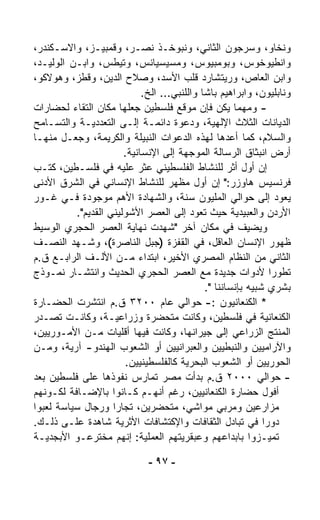 ‫ﻭﻨﺨﺎﻭ، ﻭﺴﺭﺠﻭﻥ ﺍﻟﺜﺎﻨﻲ، ﻭﻨﺒﻭﺨـﺫ ﻨ ‪‬ـﺭ، ﻭﻗﻤﺒﻴـﺯ، ﻭﺍﻻﺴـﻜﻨﺩﺭ،‬
                             ‫ﺼ‬
‫ﻭﺍﻨﻁﻴﻭﺨﻭﺱ، ﻭﺒﻭﻤﺒﻴﻭﺱ، ﻭﻤﺴﻴﺴﻴﺎ ﹸﺱ، ﻭﺘﻴﻁﺱ، ﻭﺍﺒـﻥ ﺍﻟﻭﻟﻴـﺩ،‬
                               ‫ﻨ‬
‫ﻭﺍﺒﻥ ﺍﻟﻌﺎﺹ، ﻭﺭﻴﺘﺸﺎﺭﺩ ﻗﻠﺏ ﺍﻷﺴﺩ، ﻭﺼﻼﺡ ﺍﻟﺩﻴﻥ، ﻭﻗﻁﺯ، ﻭﻫﻭﻻﻜﻭ،‬
                             ‫ﻭﻨﺎﺒﻠﻴﻭﻥ، ﻭﺍﺒﺭﺍﻫﻴﻡ ﺒﺎﺸﺎ ﻭﺍﻟﻠﻨﺒﻲ... ﺍﻟﺦ.‬
‫- ﻭﻤﻬﻤﺎ ﻴﻜﻥ ﻓﺈﻥ ﻤﻭﻗﻊ ﻓﻠﺴﻁﻴﻥ ﺠﻌﻠﻬﺎ ﻤﻜﺎﻥ ﺍﻟﺘﻘﺎﺀ ﻟﺤﻀﺎﺭﺍﺕ‬
‫ﺍﻟﺩﻴﺎﻨﺎﺕ ﺍﻟﺜﻼﺙ ﺍﻹﻟﻬﻴﺔ، ﻭﺩﻋﻭﺓ ﺩﺍﺌﻤـﺔ ﺇﻟـﻰ ﺍﻟﺘﻌﺩﺩﻴـﺔ ﻭﺍﻟﺘﺴـﺎﻤﺢ‬
‫ﻭﺍﻟﺴﻼﻡ، ﻜﻤﺎ ﺃﻋ ‪‬ﻫﺎ ﻟﻬﺫﻩ ﺍﻟﺩﻋﻭﺍﺕ ﺍﻟﻨﺒﻴﻠﺔ ﻭﺍﻟﻜﺭﻴﻤﺔ، ﻭﺠﻌـل ﻤﻨﻬـﺎ‬
                                                     ‫ﺩ‬
                       ‫ﺃﺭﺽ ﺍﻨﺒﺜﺎﻕ ﺍﻟﺭﺴﺎﻟﺔ ﺍﻟﻤﻭﺠﻬﺔ ﺇﻟﻰ ﺍﻹﻨﺴﺎﻨﻴﺔ.‬
‫ﺇﻥ ﺃﻭل ﺃﺜﺭ ﻟﻠﻨﺸﺎﻁ ﺍﻟﻔﻠﺴﻁﻴﻨﻲ ‪‬ﺜﺭ ﻋﻠﻴﻪ ﻓﻲ ﻓﻠﺴـﻁﻴﻥ، ﻜﺘـﺏ‬
                              ‫ﻋ‬
‫ﻓﺭﻨﺴﻴﺱ ﻫﺎﻭﺯﺭ:" ﺇﻥ ﺃﻭل ﻤﻅﻬﺭ ﻟﻠﻨﺸﺎﻁ ﺍﻹﻨﺴﺎﻨﻲ ﻓﻲ ﺍﻟﺸﺭﻕ ﺍﻷﺩﻨﻰ‬
                                                ‫‪‬‬
‫ﻴﻌﻭﺩ ﺇﻟﻰ ﺤﻭﺍﻟﻲ ﺍﻟﻤﻠﻴﻭﻥ ﺴﻨﺔ، ﻭﺍﻟﺸﻬﺎﺩﺓ ﺍﻷﻫﻡ ﻤﻭﺠﻭﺩﺓ ﻓـﻲ ﻏـﻭﺭ‬
          ‫ﺍﻷﺭﺩﻥ ﻭﺍﻟﻌﺒﻴﺩﻴﺔ ﺤﻴﺙ ﺘﻌﻭﺩ ﺇﻟﻰ ﺍﻟﻌﺼﺭ ﺍﻷﺸﻭﻟﻴﻨﻲ ﺍﻟﻘﺩﻴﻡ".‬
‫ﻭﻴﻀﻴﻑ ﻓﻲ ﻤﻜﺎﻥ ﺁﺨﺭ "ﺸﻬﺩﺕ ﻨﻬﺎﻴﺔ ﺍﻟﻌﺼﺭ ﺍﻟﺤﺠﺭﻱ ﺍﻟﻭﺴﻴﻁ‬
‫ﻅﻬﻭﺭ ﺍﻹﻨﺴﺎﻥ ﺍﻟﻌﺎﻗل، ﻓﻲ ﺍﻟﻘﻔﺯﺓ )ﺠﺒل ﺍﻟﻨﺎﺼﺭﺓ(، ﻭﺸـﻬﺩ ﺍﻟﻨﺼـﻑ‬
‫ﺍﻟﺜﺎﻨﻲ ﻤﻥ ﺍﻟﻨﻅﺎﻡ ﺍﻟﻤﺼﺭﻱ ﺍﻷﺨﻴﺭ، ﺍﺒﺘﺩﺍﺀ ﻤـﻥ ﺍﻷﻟـﻑ ﺍﻟﺭﺍﺒـﻊ ﻕ.ﻡ‬
                           ‫‪‬‬
‫ﺘﻁﻭﺭﺍ ﻷﺩﻭﺍﺕ ﺠﺩﻴﺩﺓ ﻤﻊ ﺍﻟﻌﺼﺭ ﺍﻟﺤﺠﺭﻱ ﺍﻟﺤﺩﻴﺙ ﻭﺍﻨﺘﺸـﺎﺭ ﻨﻤـﻭﺫﺝ‬        ‫ﹰ‬
                                              ‫ﺒﺸﺭﻱ ﺸﺒﻴﻪ ﺒﺈﻨﺴﺎﻨﻨﺎ ".‬
‫* ﺍﻟﻜﻨﻌﺎﻨﻴﻭﻥ :- ﺤﻭﺍﻟﻲ ﻋﺎﻡ ٠٠٢٣ ﻕ.ﻡ ﺍﻨﺘﺸﺭﺕ ﺍﻟﺤﻀـﺎﺭﺓ‬
‫ﺍﻟﻜﻨﻌﺎﻨﻴﺔ ﻓﻲ ﻓﻠﺴﻁﻴﻥ، ﻭﻜﺎﻨﺕ ﻤﺘﺤ ‪‬ﺭﺓ ﻭﺯﺭﺍﻋﻴـﺔ، ﻭﻜﺎﻨـﺕ ﺘﺼـ ‪‬ﺭ‬
 ‫ﺩ‬                               ‫ﻀ‬
‫ﺍﻟﻤﻨﺘﺞ ﺍﻟﺯﺭﺍﻋﻲ ﺇﻟﻰ ﺠﻴﺭﺍﻨﻬﺎ، ﻭﻜﺎﻨﺕ ﻓﻴﻬﺎ ﺃﻗﻠﻴﺎﺕ ﻤـﻥ ﺍﻷﻤـﻭﺭﻴﻴﻥ،‬
‫ﻭﺍﻵﺭﺍﻤﻴﻴﻥ ﻭﺍﻟﻨﺒﻁﻴﻴﻥ ﻭﺍﻟﻌﺒﺭﺍﻨﻴﻴﻥ ﺃﻭ ﺍﻟﺸﻌﻭﺏ ﺍﻟﻬﻨﺩﻭ- ﺁﺭﻴﺔ، ﻭﻤـﻥ‬
                       ‫ﺍﻟﺤﻭﺭﻴﻴﻥ ﺃﻭ ﺍﻟﺸﻌﻭﺏ ﺍﻟﺒﺤﺭﻴﺔ ﻜﺎﻟﻔﻠﺴﻁﻴﻨﻴﻴﻥ.‬
‫- ﺤﻭﺍﻟﻲ ٠٠٠٢ ﻕ.ﻡ ﺒﺩﺃﺕ ﻤﺼﺭ ﺘﻤﺎﺭﺱ ﻨﻔﻭﺫﻫﺎ ﻋﻠﻰ ﻓﻠﺴﻁﻴﻥ ﺒﻌﺩ‬
‫ﺃﻓﻭل ﺤﻀﺎﺭﺓ ﺍﻟﻜﻨﻌﺎﻨﻴﻴﻥ، ﺭﻏﻡ ﺃﻨﻬـﻡ ﻜـﺎﻨﻭﺍ ﺒﺎﻹﻀـﺎﻓﺔ ﻟﻜـﻭﻨﻬﻡ‬
‫ﻤﺯﺍﺭﻋﻴﻥ ﻭﻤﺭﺒﻲ ﻤﻭﺍﺸﻲ، ﻤﺘﺤ ‪‬ﺭﻴﻥ، ﺘﺠﺎﺭﺍ ﻭﺭﺠﺎل ﺴﻴﺎﺴﺔ ﻟﻌﺒﻭﺍ‬
                    ‫ﹰ‬            ‫ﻀ‬
‫ﺩﻭﺭﺍ ﻓﻲ ﺘﺒﺎﺩل ﺍﻟﺜﻘﺎﻓﺎﺕ ﻭﺍﻹﻜﺘﺸﺎﻓﺎﺕ ﺍﻷﺜﺭﻴﺔ ﺸﺎﻫﺩﺓ ﻋﻠـﻰ ﺫﻟـﻙ.‬     ‫ﹰ‬
‫ﺘﻤ ‪‬ـﺯﻭﺍ ﺒﺎﺒﺩﺍﻋﻬﻡ ﻭﻋﺒﻘﺭﻴﺘﻬﻡ ﺍﻟﻌﻤﻠﻴﺔ: ﺇﻨﻬﻡ ﻤﺨﺘﺭﻋـﻭ ﺍﻷﺒﺠﺩﻴـﺔ‬      ‫ﻴ‬

                              ‫- ٧٩ -‬
 