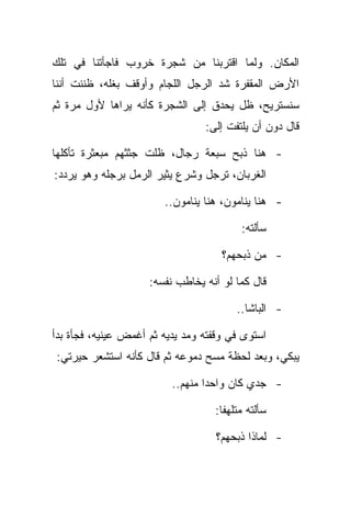 ‫ﺍﻟﻤﻜﺎﻥ. ﻭﻟﻤﺎ ﺍﻗﺘﺭﺒﻨﺎ ﻤﻥ ﺸﺠﺭﺓ ﺨﺭﻭﺏ ﻓﺎﺠﺄﺘﻨﺎ ﻓﻲ ﺘﻠﻙ‬
‫ﺍﻷﺭﺽ ﺍﻟﻤﻘﻔﺭﺓ ﺸﺩ ﺍﻟﺭﺠل ﺍﻟﻠﺠﺎﻡ ﻭﺃﻭﻗﻑ ﺒﻐﻠﻪ، ﻅﻨﻨﺕ ﺃﻨﻨﺎ‬
‫ﺴﻨﺴﺘﺭﻴﺢ، ﻅل ﻴﺤﺩﻕ ﺇﻟﻰ ﺍﻟﺸﺠﺭﺓ ﻜﺄﻨﻪ ﻴﺭﺍﻫﺎ ﻷﻭل ﻤﺭﺓ ﺜﻡ‬
                                 ‫ﻗﺎل ﺩﻭﻥ ﺃﻥ ﻴﻠﺘﻔﺕ ﺇﻟﻰ:‬

‫- ﻫﻨﺎ ﺫﺒﺢ ﺴﺒﻌﺔ ﺭﺠﺎل، ﻅﻠﺕ ﺠﺜﺜﻬﻡ ﻤﺒﻌﺜﺭﺓ ﺘﺄﻜﻠﻬﺎ‬
‫ﺍﻟﻐﺭﺒﺎﻥ، ﺘﺭﺠل ﻭﺸﺭﻉ ﻴﺜﻴﺭ ﺍﻟﺭﻤل ﺒﺭﺠﻠﻪ ﻭﻫﻭ ﻴﺭﺩﺩ:‬

                        ‫- ﻫﻨﺎ ﻴﻨﺎﻤﻭﻥ، ﻫﻨﺎ ﻴﻨﺎﻤﻭﻥ..‬

                                         ‫ﺴﺄﻟﺘﻪ:‬

                                     ‫- ﻤﻥ ﺫﺒﺤﻬﻡ؟‬

                     ‫ﻗﺎل ﻜﻤﺎ ﻟﻭ ﺃﻨﻪ ﻴﺨﺎﻁﺏ ﻨﻔﺴﻪ:‬

                                        ‫- ﺍﻟﺒﺎﺸﺎ..‬

‫ﺍﺴﺘﻭﻯ ﻓﻲ ﻭﻗﻔﺘﻪ ﻭﻤﺩ ﻴﺩﻴﻪ ﺜﻡ ﺃﻏﻤﺽ ﻋﻴﻨﻴﻪ، ﻓﺠﺄﺓ ﺒﺩﺃ‬
‫ﻴﺒﻜﻲ، ﻭﺒﻌﺩ ﻟﺤﻅﺔ ﻤﺴﺢ ﺩﻤﻭﻋﻪ ﺜﻡ ﻗﺎل ﻜﺄﻨﻪ ﺍﺴﺘﺸﻌﺭ ﺤﻴﺭﺘﻲ:‬

                          ‫- ﺠﺩﻱ ﻜﺎﻥ ﻭﺍﺤﺩﺍ ﻤﻨﻬﻡ..‬

                                   ‫ﺴﺄﻟﺘﻪ ﻤﺘﻠﻬﻔﺎ:‬

                                    ‫- ﻟﻤﺎﺫﺍ ﺫﺒﺤﻬﻡ؟‬
 