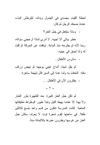 ‫ﻟﺤﻅﺔ ﺃﻟﻘﻴﺕ ﺒﺠﺴﺩﻱ ﻓﻲ ﺍﻟﺠﺩﻭل ﻭﺒﺩﺃﺕ ﺃﻁﺭﻁﺵ ﺍﻟﻤﺎﺀ،‬
                              ‫ﻋﻨﺩﺌﺫ ﻀﺤﻙ ﺍﻟﺭﺠل ﺜﻡ ﻗﺎل:‬

                      ‫- ﻭﻤﺎﺫﺍ ﺴﺘﻔﻌل ﻓﻲ ﺠﺒل ﺍﻟﻌﻨﺯ؟‬

‫ﺨﻁﺭ ﺒﺒﺎﻟﻲ ﺃﻻ ﺃﺠﻴﺒﻪ. ﻻ ﺃﺩﺭﻱ ﻟﻤﺎﺫﺍ ﺃﺯﻋﺠﻨﻲ ﺴﺅﺍﻟﻪ،‬
‫ﺭﺒﻤﺎ ﻷﻨﻪ ﻟﻡ ﻴﻁﺭﺤﻪ ﻤﻨﺫ ﺍﻟﺒﺩﺍﻴﺔ. ﺘﻭﻗﻔﺕ ﻋﻥ ﺍﻟﺤﺭﻜﺔ ﺜﻡ ﻗﻠﺕ‬
                                 ‫ﻟﻪ ﻭﺃﻨﺎ ﺃﺤﺩﻕ ﺇﻟﻰ ﻋﻴﻨﻴﻪ:‬

                               ‫- ﺴﺄﺩﺭﺱ ﺍﻷﻁﻔﺎل..‬

‫ﻟﻡ ﻴﻘل ﺸﻴﺌﺎ، ﺃﺸﺎﺡ ﻋﻴﻨﻲ ﺒﻭﺠﻬﻪ ﺜﻡ ﻨﻬﺽ ﻭﺭﻜﺏ‬
    ‫ﺒﻐﻠﻪ. ﺍﻟﺘﺤﻘﺕ ﺒﻪ ﻭﻟﻤﺎ ﻋﺩﻨﺎ ﺇﻟﻰ ﺍﻟﺴﻴﺭ ﻗﺎل ﺒﻠﻬﺠﺔ ﺴﺎﺨﺭﺓ:‬

                      ‫- ﻴﻔﻜﺭﻭﻥ ﺍﻵﻥ ﻓﻲ ﺍﻷﻁﻔﺎل …‬

                        ‫-٢-‬

‫ﻟﻡ ﺘﻜﻥ ﺠﺒل ﺍﻟﻌﻨﺯ ﻜﺒﻴﺭﺓ. ﺒﻌﺩ ﺍﻟﻅﻬﻴﺭﺓ ﻴﺜﻭﺭ ﺍﻟﻐﺒﺎﺭ‬
‫ﻭﻻ ﻴﻬﺩﺃ ﺇﻻ ﻋﻨﺩﻤﺎ ﻴﻬﺒﻁ ﺍﻟﻠﻴل ﻭﺘﺒﺩﺃ ﻁﻴﻭﺭ ﺍﻟﻭﻁﻭﺍﻁ ﺘﺤﻠﻴﻘﺎﺘﻬﺎ‬
‫ﺍﻟﻤﺘﻌﺒﺔ. ﻜﺎﻨﺕ ﺍﻟﻤﺩﺭﺴﺔ ﺘﺘﻜﻭﻥ ﻤﻥ ﻗﺴﻡ ﻭﺍﺤﺩ ﻴﺘﺴﻊ ﻟﺜﻼﺜﻴﻥ‬
‫ﻁﻔﻼ. ﻓﻲ ﺴﺎﺤﺘﻬﺎ ﺘﻘﻭﻡ ﺸﺠﺭﺓ ﺘﻭﺕ ﻻ ﻴﻌﺭﻑ ﺴﻜﺎﻥ ﺠﺒل‬
           ‫ﺍﻟﻌﻨﺯ ﻤﻥ ﻏﺭﺴﻬﺎ ﻭﻴﻘﺩﺭﻭﻥ ﻋﻤﺭﻫﺎ ﺒﺜﻼﺜﻤﺎﺌﺔ ﺴﻨﺔ.‬
 