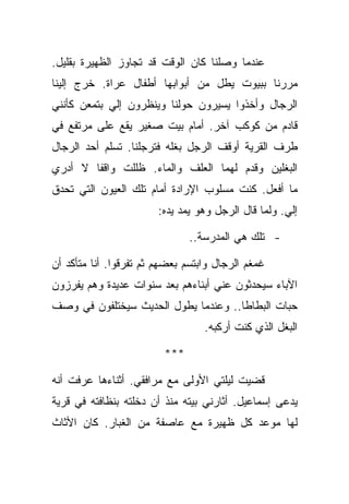 ‫ﻋﻨﺩﻤﺎ ﻭﺼﻠﻨﺎ ﻜﺎﻥ ﺍﻟﻭﻗﺕ ﻗﺩ ﺘﺠﺎﻭﺯ ﺍﻟﻅﻬﻴﺭﺓ ﺒﻘﻠﻴل.‬
‫ﻤﺭﺭﻨﺎ ﺒﺒﻴﻭﺕ ﻴﻁل ﻤﻥ ﺃﺒﻭﺍﺒﻬﺎ ﺃﻁﻔﺎل ﻋﺭﺍﺓ. ﺨﺭﺝ ﺇﻟﻴﻨﺎ‬
‫ﺍﻟﺭﺠﺎل ﻭﺃﺨﺫﻭﺍ ﻴﺴﻴﺭﻭﻥ ﺤﻭﻟﻨﺎ ﻭﻴﻨﻅﺭﻭﻥ ﺇﻟﻲ ﺒﺘﻤﻌﻥ ﻜﺄﻨﻨﻲ‬
‫ﻗﺎﺩﻡ ﻤﻥ ﻜﻭﻜﺏ ﺁﺨﺭ. ﺃﻤﺎﻡ ﺒﻴﺕ ﺼﻐﻴﺭ ﻴﻘﻊ ﻋﻠﻰ ﻤﺭﺘﻔﻊ ﻓﻲ‬
‫ﻁﺭﻑ ﺍﻟﻘﺭﻴﺔ ﺃﻭﻗﻑ ﺍﻟﺭﺠل ﺒﻐﻠﻪ ﻓﺘﺭﺠﻠﻨﺎ. ﺘﺴﻠﻡ ﺃﺤﺩ ﺍﻟﺭﺠﺎل‬
‫ﺍﻟﺒﻐﻠﻴﻥ ﻭﻗﺩﻡ ﻟﻬﻤﺎ ﺍﻟﻌﻠﻑ ﻭﺍﻟﻤﺎﺀ. ﻅﻠﻠﺕ ﻭﺍﻗﻔﺎ ﻻ ﺃﺩﺭﻱ‬
‫ﻤﺎ ﺃﻓﻌل. ﻜﻨﺕ ﻤﺴﻠﻭﺏ ﺍﻹﺭﺍﺩﺓ ﺃﻤﺎﻡ ﺘﻠﻙ ﺍﻟﻌﻴﻭﻥ ﺍﻟﺘﻲ ﺘﺤﺩﻕ‬
                        ‫ﺇﻟﻲ. ﻭﻟﻤﺎ ﻗﺎل ﺍﻟﺭﺠل ﻭﻫﻭ ﻴﻤﺩ ﻴﺩﻩ:‬

                               ‫- ﺘﻠﻙ ﻫﻲ ﺍﻟﻤﺩﺭﺴﺔ..‬

‫ﻏﻤﻐﻡ ﺍﻟﺭﺠﺎل ﻭﺍﺒﺘﺴﻡ ﺒﻌﻀﻬﻡ ﺜﻡ ﺘﻔﺭﻗﻭﺍ. ﺃﻨﺎ ﻤﺘﺄﻜﺩ ﺃﻥ‬
‫ﺍﻵﺒﺎﺀ ﺴﻴﺤﺩﺜﻭﻥ ﻋﻨﻲ ﺃﺒﻨﺎﺀﻫﻡ ﺒﻌﺩ ﺴﻨﻭﺍﺕ ﻋﺩﻴﺩﺓ ﻭﻫﻡ ﻴﻔﺭﺯﻭﻥ‬
‫ﺤﺒﺎﺕ ﺍﻟﺒﻁﺎﻁﺎ.. ﻭﻋﻨﺩﻤﺎ ﻴﻁﻭل ﺍﻟﺤﺩﻴﺙ ﺴﻴﺨﺘﻠﻔﻭﻥ ﻓﻲ ﻭﺼﻑ‬
                                  ‫ﺍﻟﺒﻐل ﺍﻟﺫﻱ ﻜﻨﺕ ﺃﺭﻜﺒﻪ.‬

                         ‫***‬

‫ﻗﻀﻴﺕ ﻟﻴﻠﺘﻲ ﺍﻷﻭﻟﻰ ﻤﻊ ﻤﺭﺍﻓﻘﻲ. ﺃﺜﻨﺎﺀﻫﺎ ﻋﺭﻓﺕ ﺃﻨﻪ‬
‫ﻴﺩﻋﻰ ﺇﺴﻤﺎﻋﻴل. ﺃﺜﺎﺭﻨﻲ ﺒﻴﺘﻪ ﻤﻨﺫ ﺃﻥ ﺩﺨﻠﺘﻪ ﺒﻨﻅﺎﻓﺘﻪ ﻓﻲ ﻗﺭﻴﺔ‬
‫ﻟﻬﺎ ﻤﻭﻋﺩ ﻜل ﻅﻬﻴﺭﺓ ﻤﻊ ﻋﺎﺼﻔﺔ ﻤﻥ ﺍﻟﻐﺒﺎﺭ. ﻜﺎﻥ ﺍﻷﺜﺎﺙ‬
 